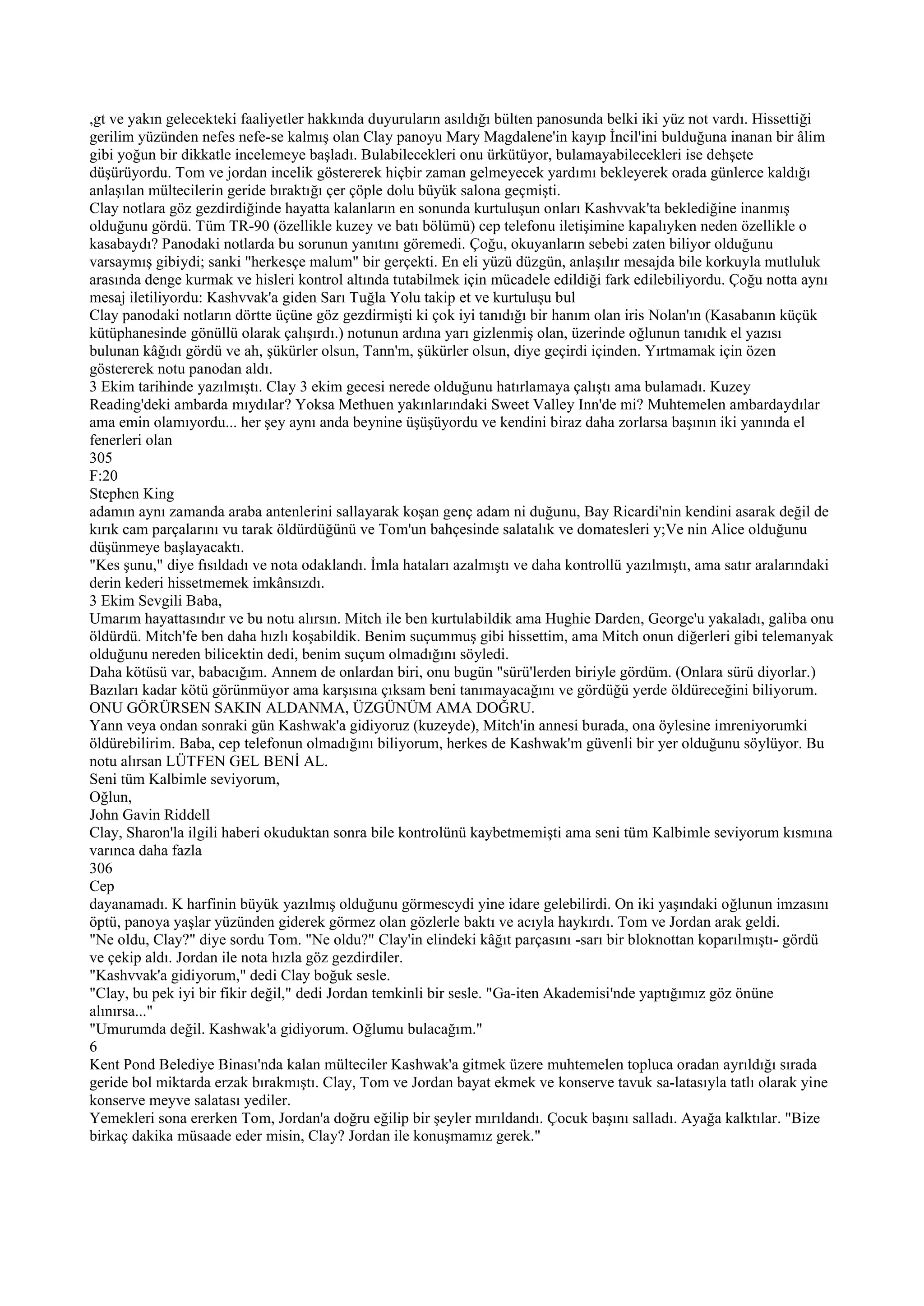 ,gt ve yakın gelecekteki faaliyetler hakkında duyuruların asıldığı bülten panosunda belki iki yüz not vardı. Hissettiği
gerilim yüzünden nefes nefe-se kalmış olan Clay panoyu Mary Magdalene'in kayıp İncil'ini bulduğuna inanan bir âlim
gibi yoğun bir dikkatle incelemeye başladı. Bulabilecekleri onu ürkütüyor, bulamayabilecekleri ise dehşete
düşürüyordu. Tom ve jordan incelik göstererek hiçbir zaman gelmeyecek yardımı bekleyerek orada günlerce kaldığı
anlaşılan mültecilerin geride bıraktığı çer çöple dolu büyük salona geçmişti.
Clay notlara göz gezdirdiğinde hayatta kalanların en sonunda kurtuluşun onları Kashvvak'ta beklediğine inanmış
olduğunu gördü. Tüm TR-90 (özellikle kuzey ve batı bölümü) cep telefonu iletişimine kapalıyken neden özellikle o
kasabaydı? Panodaki notlarda bu sorunun yanıtını göremedi. Çoğu, okuyanların sebebi zaten biliyor olduğunu
varsaymış gibiydi; sanki "herkesçe malum" bir gerçekti. En eli yüzü düzgün, anlaşılır mesajda bile korkuyla mutluluk
arasında denge kurmak ve hisleri kontrol altında tutabilmek için mücadele edildiği fark edilebiliyordu. Çoğu notta aynı
mesaj iletiliyordu: Kashvvak'a giden Sarı Tuğla Yolu takip et ve kurtuluşu bul
Clay panodaki notların dörtte üçüne göz gezdirmişti ki çok iyi tanıdığı bir hanım olan iris Nolan'ın (Kasabanın küçük
kütüphanesinde gönüllü olarak çalışırdı.) notunun ardına yarı gizlenmiş olan, üzerinde oğlunun tanıdık el yazısı
bulunan kâğıdı gördü ve ah, şükürler olsun, Tann'm, şükürler olsun, diye geçirdi içinden. Yırtmamak için özen
göstererek notu panodan aldı.
3 Ekim tarihinde yazılmıştı. Clay 3 ekim gecesi nerede olduğunu hatırlamaya çalıştı ama bulamadı. Kuzey
Reading'deki ambarda mıydılar? Yoksa Methuen yakınlarındaki Sweet Valley Inn'de mi? Muhtemelen ambardaydılar
ama emin olamıyordu... her şey aynı anda beynine üşüşüyordu ve kendini biraz daha zorlarsa başının iki yanında el
fenerleri olan
305
F:20
Stephen King
adamın aynı zamanda araba antenlerini sallayarak koşan genç adam ni duğunu, Bay Ricardi'nin kendini asarak değil de
kırık cam parçalarını vu tarak öldürdüğünü ve Tom'un bahçesinde salatalık ve domatesleri y;Ve nin Alice olduğunu
düşünmeye başlayacaktı.
"Kes şunu," diye fısıldadı ve nota odaklandı. İmla hataları azalmıştı ve daha kontrollü yazılmıştı, ama satır aralarındaki
derin kederi hissetmemek imkânsızdı.
3 Ekim Sevgili Baba,
Umarım hayattasındır ve bu notu alırsın. Mitch ile ben kurtulabildik ama Hughie Darden, George'u yakaladı, galiba onu
öldürdü. Mitch'fe ben daha hızlı koşabildik. Benim suçummuş gibi hissettim, ama Mitch onun diğerleri gibi telemanyak
olduğunu nereden bilicektin dedi, benim suçum olmadığını söyledi.
Daha kötüsü var, babacığım. Annem de onlardan biri, onu bugün "sürü'lerden biriyle gördüm. (Onlara sürü diyorlar.)
Bazıları kadar kötü görünmüyor ama karşısına çıksam beni tanımayacağını ve gördüğü yerde öldüreceğini biliyorum.
ONU GÖRÜRSEN SAKIN ALDANMA, ÜZGÜNÜM AMA DOĞRU.
Yann veya ondan sonraki gün Kashwak'a gidiyoruz (kuzeyde), Mitch'in annesi burada, ona öylesine imreniyorumki
öldürebilirim. Baba, cep telefonun olmadığını biliyorum, herkes de Kashwak'm güvenli bir yer olduğunu söylüyor. Bu
notu alırsan LÜTFEN GEL BENİ AL.
Seni tüm Kalbimle seviyorum,
Oğlun,
John Gavin Riddell
Clay, Sharon'la ilgili haberi okuduktan sonra bile kontrolünü kaybetmemişti ama seni tüm Kalbimle seviyorum kısmına
varınca daha fazla
306
Cep
dayanamadı. K harfinin büyük yazılmış olduğunu görmescydi yine idare gelebilirdi. On iki yaşındaki oğlunun imzasını
öptü, panoya yaşlar yüzünden giderek görmez olan gözlerle baktı ve acıyla haykırdı. Tom ve Jordan arak geldi.
"Ne oldu, Clay?" diye sordu Tom. "Ne oldu?" Clay'in elindeki kâğıt parçasını -sarı bir bloknottan koparılmıştı- gördü
ve çekip aldı. Jordan ile nota hızla göz gezdirdiler.
"Kashvvak'a gidiyorum," dedi Clay boğuk sesle.
"Clay, bu pek iyi bir fikir değil," dedi Jordan temkinli bir sesle. "Ga-iten Akademisi'nde yaptığımız göz önüne
alınırsa..."
"Umurumda değil. Kashwak'a gidiyorum. Oğlumu bulacağım."
6
Kent Pond Belediye Binası'nda kalan mülteciler Kashwak'a gitmek üzere muhtemelen topluca oradan ayrıldığı sırada
geride bol miktarda erzak bırakmıştı. Clay, Tom ve Jordan bayat ekmek ve konserve tavuk sa-latasıyla tatlı olarak yine
konserve meyve salatası yediler.
Yemekleri sona ererken Tom, Jordan'a doğru eğilip bir şeyler mırıldandı. Çocuk başını salladı. Ayağa kalktılar. "Bize
birkaç dakika müsaade eder misin, Clay? Jordan ile konuşmamız gerek."
 