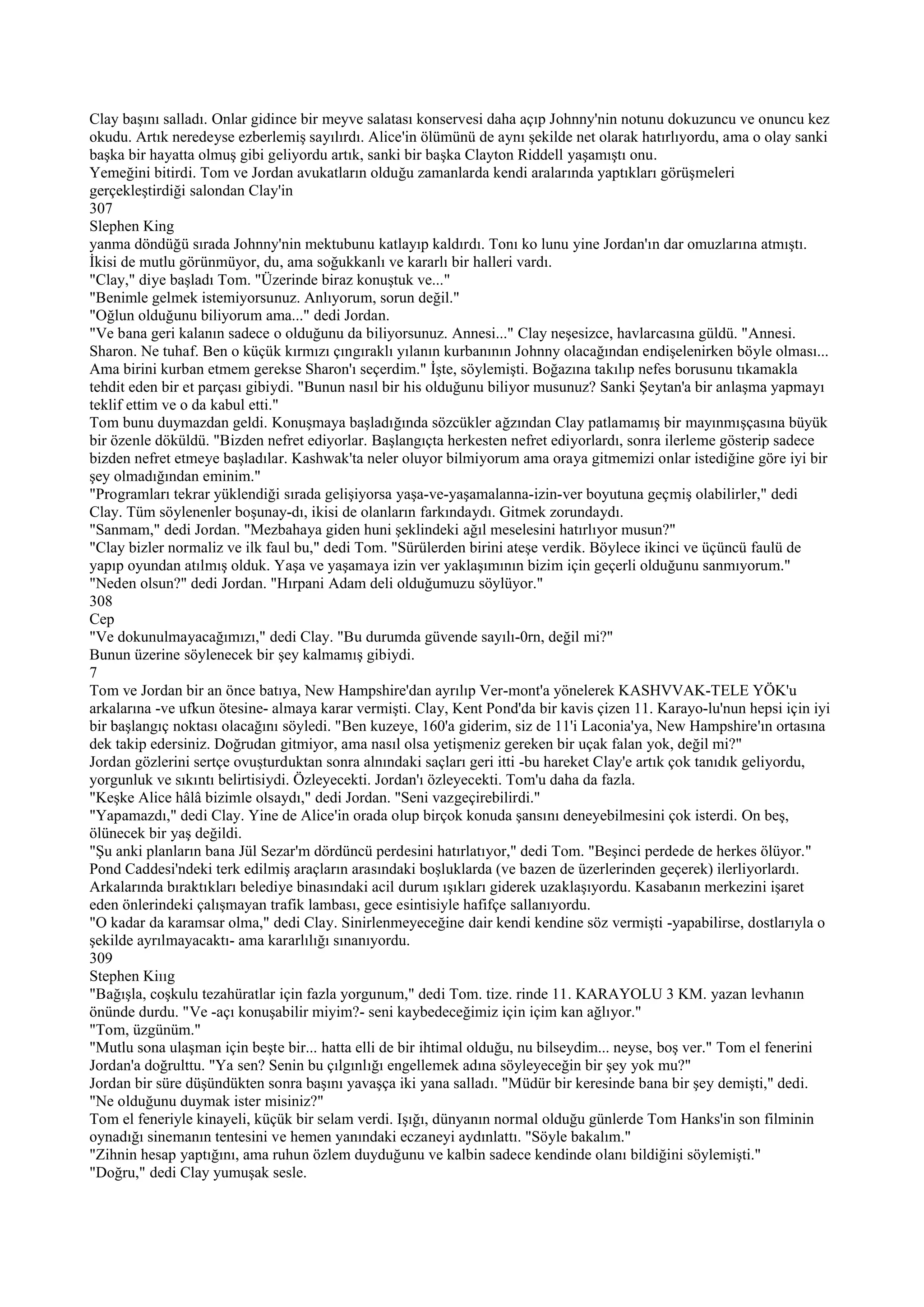 Clay başını salladı. Onlar gidince bir meyve salatası konservesi daha açıp Johnny'nin notunu dokuzuncu ve onuncu kez
okudu. Artık neredeyse ezberlemiş sayılırdı. Alice'in ölümünü de aynı şekilde net olarak hatırlıyordu, ama o olay sanki
başka bir hayatta olmuş gibi geliyordu artık, sanki bir başka Clayton Riddell yaşamıştı onu.
Yemeğini bitirdi. Tom ve Jordan avukatların olduğu zamanlarda kendi aralarında yaptıkları görüşmeleri
gerçekleştirdiği salondan Clay'in
307
Slephen King
yanma döndüğü sırada Johnny'nin mektubunu katlayıp kaldırdı. Tonı ko lunu yine Jordan'ın dar omuzlarına atmıştı.
İkisi de mutlu görünmüyor, du, ama soğukkanlı ve kararlı bir halleri vardı.
"Clay," diye başladı Tom. "Üzerinde biraz konuştuk ve..."
"Benimle gelmek istemiyorsunuz. Anlıyorum, sorun değil."
"Oğlun olduğunu biliyorum ama..." dedi Jordan.
"Ve bana geri kalanın sadece o olduğunu da biliyorsunuz. Annesi..." Clay neşesizce, havlarcasına güldü. "Annesi.
Sharon. Ne tuhaf. Ben o küçük kırmızı çıngıraklı yılanın kurbanının Johnny olacağından endişelenirken böyle olması...
Ama birini kurban etmem gerekse Sharon'ı seçerdim." İşte, söylemişti. Boğazına takılıp nefes borusunu tıkamakla
tehdit eden bir et parçası gibiydi. "Bunun nasıl bir his olduğunu biliyor musunuz? Sanki Şeytan'a bir anlaşma yapmayı
teklif ettim ve o da kabul etti."
Tom bunu duymazdan geldi. Konuşmaya başladığında sözcükler ağzından Clay patlamamış bir mayınmışçasına büyük
bir özenle döküldü. "Bizden nefret ediyorlar. Başlangıçta herkesten nefret ediyorlardı, sonra ilerleme gösterip sadece
bizden nefret etmeye başladılar. Kashwak'ta neler oluyor bilmiyorum ama oraya gitmemizi onlar istediğine göre iyi bir
şey olmadığından eminim."
"Programları tekrar yüklendiği sırada gelişiyorsa yaşa-ve-yaşamalanna-izin-ver boyutuna geçmiş olabilirler," dedi
Clay. Tüm söylenenler boşunay-dı, ikisi de olanların farkındaydı. Gitmek zorundaydı.
"Sanmam," dedi Jordan. "Mezbahaya giden huni şeklindeki ağıl meselesini hatırlıyor musun?"
"Clay bizler normaliz ve ilk faul bu," dedi Tom. "Sürülerden birini ateşe verdik. Böylece ikinci ve üçüncü faulü de
yapıp oyundan atılmış olduk. Yaşa ve yaşamaya izin ver yaklaşımının bizim için geçerli olduğunu sanmıyorum."
"Neden olsun?" dedi Jordan. "Hırpani Adam deli olduğumuzu söylüyor."
308
Cep
"Ve dokunulmayacağımızı," dedi Clay. "Bu durumda güvende sayılı-0rn, değil mi?"
Bunun üzerine söylenecek bir şey kalmamış gibiydi.
7
Tom ve Jordan bir an önce batıya, New Hampshire'dan ayrılıp Ver-mont'a yönelerek KASHVVAK-TELE YÖK'u
arkalarına -ve ufkun ötesine- almaya karar vermişti. Clay, Kent Pond'da bir kavis çizen 11. Karayo-lu'nun hepsi için iyi
bir başlangıç noktası olacağını söyledi. "Ben kuzeye, 160'a giderim, siz de 11'i Laconia'ya, New Hampshire'ın ortasına
dek takip edersiniz. Doğrudan gitmiyor, ama nasıl olsa yetişmeniz gereken bir uçak falan yok, değil mi?"
Jordan gözlerini sertçe ovuşturduktan sonra alnındaki saçları geri itti -bu hareket Clay'e artık çok tanıdık geliyordu,
yorgunluk ve sıkıntı belirtisiydi. Özleyecekti. Jordan'ı özleyecekti. Tom'u daha da fazla.
"Keşke Alice hâlâ bizimle olsaydı," dedi Jordan. "Seni vazgeçirebilirdi."
"Yapamazdı," dedi Clay. Yine de Alice'in orada olup birçok konuda şansını deneyebilmesini çok isterdi. On beş,
ölünecek bir yaş değildi.
"Şu anki planların bana Jül Sezar'm dördüncü perdesini hatırlatıyor," dedi Tom. "Beşinci perdede de herkes ölüyor."
Pond Caddesi'ndeki terk edilmiş araçların arasındaki boşluklarda (ve bazen de üzerlerinden geçerek) ilerliyorlardı.
Arkalarında bıraktıkları belediye binasındaki acil durum ışıkları giderek uzaklaşıyordu. Kasabanın merkezini işaret
eden önlerindeki çalışmayan trafik lambası, gece esintisiyle hafifçe sallanıyordu.
"O kadar da karamsar olma," dedi Clay. Sinirlenmeyeceğine dair kendi kendine söz vermişti -yapabilirse, dostlarıyla o
şekilde ayrılmayacaktı- ama kararlılığı sınanıyordu.
309
Stephen Kiııg
"Bağışla, coşkulu tezahüratlar için fazla yorgunum," dedi Tom. tize. rinde 11. KARAYOLU 3 KM. yazan levhanın
önünde durdu. "Ve -açı konuşabilir miyim?- seni kaybedeceğimiz için içim kan ağlıyor."
"Tom, üzgünüm."
"Mutlu sona ulaşman için beşte bir... hatta elli de bir ihtimal olduğu, nu bilseydim... neyse, boş ver." Tom el fenerini
Jordan'a doğrulttu. "Ya sen? Senin bu çılgınlığı engellemek adına söyleyeceğin bir şey yok mu?"
Jordan bir süre düşündükten sonra başını yavaşça iki yana salladı. "Müdür bir keresinde bana bir şey demişti," dedi.
"Ne olduğunu duymak ister misiniz?"
Tom el feneriyle kinayeli, küçük bir selam verdi. Işığı, dünyanın normal olduğu günlerde Tom Hanks'in son filminin
oynadığı sinemanın tentesini ve hemen yanındaki eczaneyi aydınlattı. "Söyle bakalım."
"Zihnin hesap yaptığını, ama ruhun özlem duyduğunu ve kalbin sadece kendinde olanı bildiğini söylemişti."
"Doğru," dedi Clay yumuşak sesle.
 