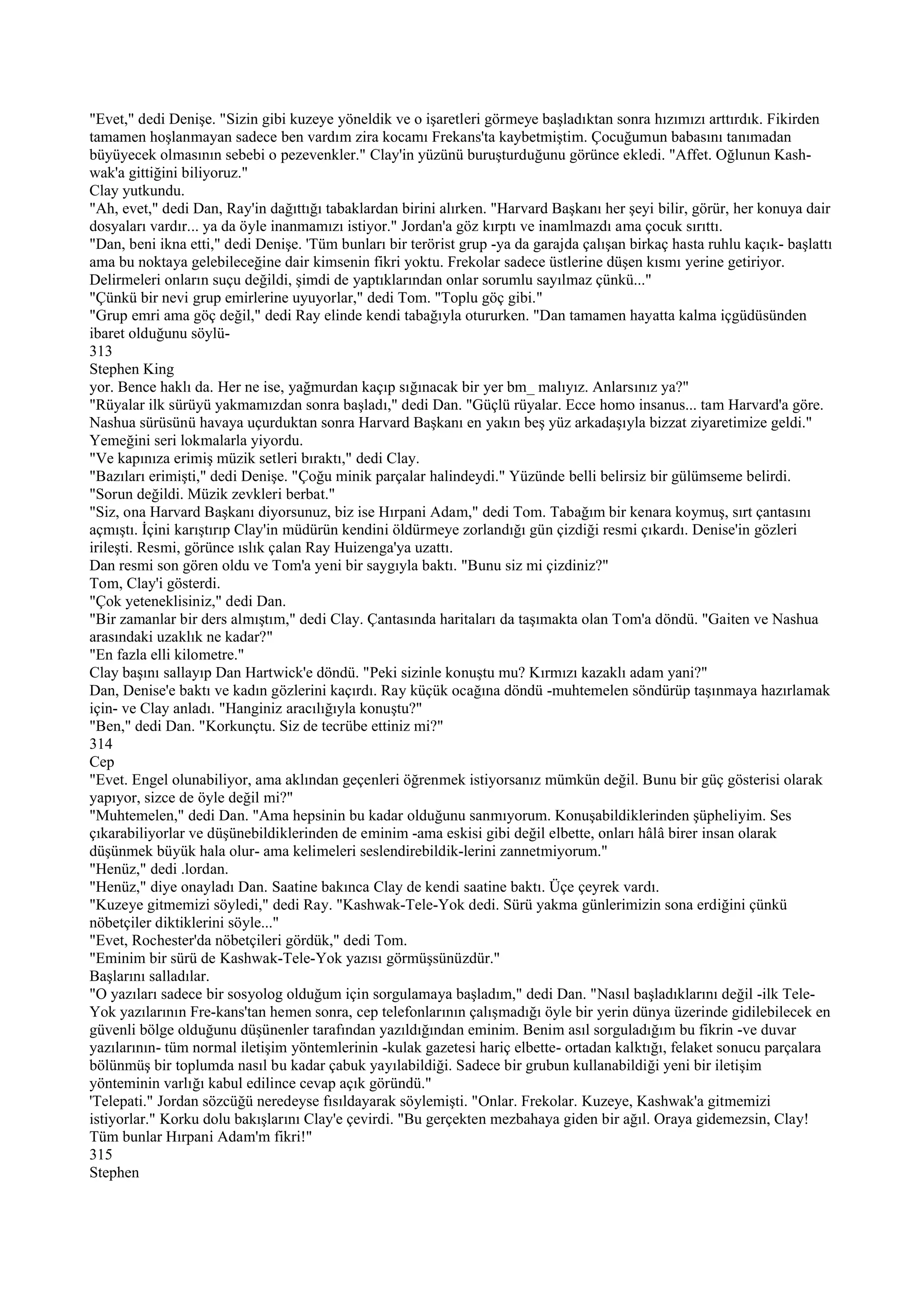 "Evet," dedi Denişe. "Sizin gibi kuzeye yöneldik ve o işaretleri görmeye başladıktan sonra hızımızı arttırdık. Fikirden
tamamen hoşlanmayan sadece ben vardım zira kocamı Frekans'ta kaybetmiştim. Çocuğumun babasını tanımadan
büyüyecek olmasının sebebi o pezevenkler." Clay'in yüzünü buruşturduğunu görünce ekledi. "Affet. Oğlunun Kash-
wak'a gittiğini biliyoruz."
Clay yutkundu.
"Ah, evet," dedi Dan, Ray'in dağıttığı tabaklardan birini alırken. "Harvard Başkanı her şeyi bilir, görür, her konuya dair
dosyaları vardır... ya da öyle inanmamızı istiyor." Jordan'a göz kırptı ve inamlmazdı ama çocuk sırıttı.
"Dan, beni ikna etti," dedi Denişe. 'Tüm bunları bir terörist grup -ya da garajda çalışan birkaç hasta ruhlu kaçık- başlattı
ama bu noktaya gelebileceğine dair kimsenin fikri yoktu. Frekolar sadece üstlerine düşen kısmı yerine getiriyor.
Delirmeleri onların suçu değildi, şimdi de yaptıklarından onlar sorumlu sayılmaz çünkü..."
"Çünkü bir nevi grup emirlerine uyuyorlar," dedi Tom. "Toplu göç gibi."
"Grup emri ama göç değil," dedi Ray elinde kendi tabağıyla otururken. "Dan tamamen hayatta kalma içgüdüsünden
ibaret olduğunu söylü-
313
Stephen King
yor. Bence haklı da. Her ne ise, yağmurdan kaçıp sığınacak bir yer bm_ malıyız. Anlarsınız ya?"
"Rüyalar ilk sürüyü yakmamızdan sonra başladı," dedi Dan. "Güçlü rüyalar. Ecce homo insanus... tam Harvard'a göre.
Nashua sürüsünü havaya uçurduktan sonra Harvard Başkanı en yakın beş yüz arkadaşıyla bizzat ziyaretimize geldi."
Yemeğini seri lokmalarla yiyordu.
"Ve kapınıza erimiş müzik setleri bıraktı," dedi Clay.
"Bazıları erimişti," dedi Denişe. "Çoğu minik parçalar halindeydi." Yüzünde belli belirsiz bir gülümseme belirdi.
"Sorun değildi. Müzik zevkleri berbat."
"Siz, ona Harvard Başkanı diyorsunuz, biz ise Hırpani Adam," dedi Tom. Tabağım bir kenara koymuş, sırt çantasını
açmıştı. İçini karıştırıp Clay'in müdürün kendini öldürmeye zorlandığı gün çizdiği resmi çıkardı. Denise'in gözleri
irileşti. Resmi, görünce ıslık çalan Ray Huizenga'ya uzattı.
Dan resmi son gören oldu ve Tom'a yeni bir saygıyla baktı. "Bunu siz mi çizdiniz?"
Tom, Clay'i gösterdi.
"Çok yeteneklisiniz," dedi Dan.
"Bir zamanlar bir ders almıştım," dedi Clay. Çantasında haritaları da taşımakta olan Tom'a döndü. "Gaiten ve Nashua
arasındaki uzaklık ne kadar?"
"En fazla elli kilometre."
Clay başını sallayıp Dan Hartwick'e döndü. "Peki sizinle konuştu mu? Kırmızı kazaklı adam yani?"
Dan, Denise'e baktı ve kadın gözlerini kaçırdı. Ray küçük ocağına döndü -muhtemelen söndürüp taşınmaya hazırlamak
için- ve Clay anladı. "Hanginiz aracılığıyla konuştu?"
"Ben," dedi Dan. "Korkunçtu. Siz de tecrübe ettiniz mi?"
314
Cep
"Evet. Engel olunabiliyor, ama aklından geçenleri öğrenmek istiyorsanız mümkün değil. Bunu bir güç gösterisi olarak
yapıyor, sizce de öyle değil mi?"
"Muhtemelen," dedi Dan. "Ama hepsinin bu kadar olduğunu sanmıyorum. Konuşabildiklerinden şüpheliyim. Ses
çıkarabiliyorlar ve düşünebildiklerinden de eminim -ama eskisi gibi değil elbette, onları hâlâ birer insan olarak
düşünmek büyük hala olur- ama kelimeleri seslendirebildik-lerini zannetmiyorum."
"Henüz," dedi .lordan.
"Henüz," diye onayladı Dan. Saatine bakınca Clay de kendi saatine baktı. Üçe çeyrek vardı.
"Kuzeye gitmemizi söyledi," dedi Ray. "Kashwak-Tele-Yok dedi. Sürü yakma günlerimizin sona erdiğini çünkü
nöbetçiler diktiklerini söyle..."
"Evet, Rochester'da nöbetçileri gördük," dedi Tom.
"Eminim bir sürü de Kashwak-Tele-Yok yazısı görmüşsünüzdür."
Başlarını salladılar.
"O yazıları sadece bir sosyolog olduğum için sorgulamaya başladım," dedi Dan. "Nasıl başladıklarını değil -ilk Tele-
Yok yazılarının Fre-kans'tan hemen sonra, cep telefonlarının çalışmadığı öyle bir yerin dünya üzerinde gidilebilecek en
güvenli bölge olduğunu düşünenler tarafından yazıldığından eminim. Benim asıl sorguladığım bu fikrin -ve duvar
yazılarının- tüm normal iletişim yöntemlerinin -kulak gazetesi hariç elbette- ortadan kalktığı, felaket sonucu parçalara
bölünmüş bir toplumda nasıl bu kadar çabuk yayılabildiği. Sadece bir grubun kullanabildiği yeni bir iletişim
yönteminin varlığı kabul edilince cevap açık göründü."
'Telepati." Jordan sözcüğü neredeyse fısıldayarak söylemişti. "Onlar. Frekolar. Kuzeye, Kashwak'a gitmemizi
istiyorlar." Korku dolu bakışlarını Clay'e çevirdi. "Bu gerçekten mezbahaya giden bir ağıl. Oraya gidemezsin, Clay!
Tüm bunlar Hırpani Adam'm fikri!"
315
Stephen
 
