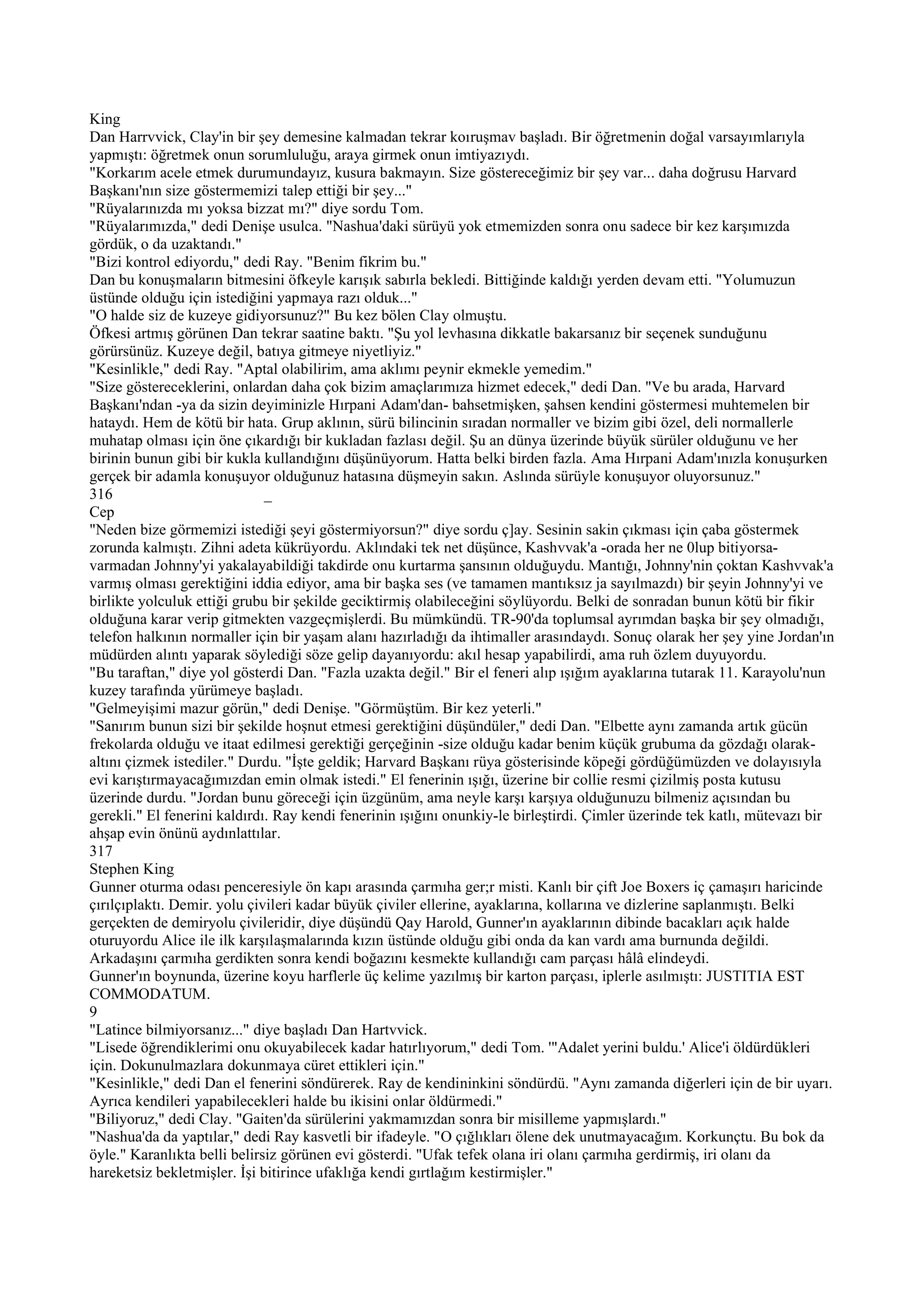 King
Dan Harrvvick, Clay'in bir şey demesine kalmadan tekrar koıruşmav başladı. Bir öğretmenin doğal varsayımlarıyla
yapmıştı: öğretmek onun sorumluluğu, araya girmek onun imtiyazıydı.
"Korkarım acele etmek durumundayız, kusura bakmayın. Size göstereceğimiz bir şey var... daha doğrusu Harvard
Başkanı'nın size göstermemizi talep ettiği bir şey..."
"Rüyalarınızda mı yoksa bizzat mı?" diye sordu Tom.
"Rüyalarımızda," dedi Denişe usulca. "Nashua'daki sürüyü yok etmemizden sonra onu sadece bir kez karşımızda
gördük, o da uzaktandı."
"Bizi kontrol ediyordu," dedi Ray. "Benim fikrim bu."
Dan bu konuşmaların bitmesini öfkeyle karışık sabırla bekledi. Bittiğinde kaldığı yerden devam etti. "Yolumuzun
üstünde olduğu için istediğini yapmaya razı olduk..."
"O halde siz de kuzeye gidiyorsunuz?" Bu kez bölen Clay olmuştu.
Öfkesi artmış görünen Dan tekrar saatine baktı. "Şu yol levhasına dikkatle bakarsanız bir seçenek sunduğunu
görürsünüz. Kuzeye değil, batıya gitmeye niyetliyiz."
"Kesinlikle," dedi Ray. "Aptal olabilirim, ama aklımı peynir ekmekle yemedim."
"Size göstereceklerini, onlardan daha çok bizim amaçlarımıza hizmet edecek," dedi Dan. "Ve bu arada, Harvard
Başkanı'ndan -ya da sizin deyiminizle Hırpani Adam'dan- bahsetmişken, şahsen kendini göstermesi muhtemelen bir
hataydı. Hem de kötü bir hata. Grup aklının, sürü bilincinin sıradan normaller ve bizim gibi özel, deli normallerle
muhatap olması için öne çıkardığı bir kukladan fazlası değil. Şu an dünya üzerinde büyük sürüler olduğunu ve her
birinin bunun gibi bir kukla kullandığını düşünüyorum. Hatta belki birden fazla. Ama Hırpani Adam'ınızla konuşurken
gerçek bir adamla konuşuyor olduğunuz hatasına düşmeyin sakın. Aslında sürüyle konuşuyor oluyorsunuz."
316                           _
Cep
"Neden bize görmemizi istediği şeyi göstermiyorsun?" diye sordu ç]ay. Sesinin sakin çıkması için çaba göstermek
zorunda kalmıştı. Zihni adeta kükrüyordu. Aklındaki tek net düşünce, Kashvvak'a -orada her ne 0lup bitiyorsa-
varmadan Johnny'yi yakalayabildiği takdirde onu kurtarma şansının olduğuydu. Mantığı, Johnny'nin çoktan Kashvvak'a
varmış olması gerektiğini iddia ediyor, ama bir başka ses (ve tamamen mantıksız ja sayılmazdı) bir şeyin Johnny'yi ve
birlikte yolculuk ettiği grubu bir şekilde geciktirmiş olabileceğini söylüyordu. Belki de sonradan bunun kötü bir fikir
olduğuna karar verip gitmekten vazgeçmişlerdi. Bu mümkündü. TR-90'da toplumsal ayrımdan başka bir şey olmadığı,
telefon halkının normaller için bir yaşam alanı hazırladığı da ihtimaller arasındaydı. Sonuç olarak her şey yine Jordan'ın
müdürden alıntı yaparak söylediği söze gelip dayanıyordu: akıl hesap yapabilirdi, ama ruh özlem duyuyordu.
"Bu taraftan," diye yol gösterdi Dan. "Fazla uzakta değil." Bir el feneri alıp ışığım ayaklarına tutarak 11. Karayolu'nun
kuzey tarafında yürümeye başladı.
"Gelmeyişimi mazur görün," dedi Denişe. "Görmüştüm. Bir kez yeterli."
"Sanırım bunun sizi bir şekilde hoşnut etmesi gerektiğini düşündüler," dedi Dan. "Elbette aynı zamanda artık gücün
frekolarda olduğu ve itaat edilmesi gerektiği gerçeğinin -size olduğu kadar benim küçük grubuma da gözdağı olarak-
altını çizmek istediler." Durdu. "İşte geldik; Harvard Başkanı rüya gösterisinde köpeği gördüğümüzden ve dolayısıyla
evi karıştırmayacağımızdan emin olmak istedi." El fenerinin ışığı, üzerine bir collie resmi çizilmiş posta kutusu
üzerinde durdu. "Jordan bunu göreceği için üzgünüm, ama neyle karşı karşıya olduğunuzu bilmeniz açısından bu
gerekli." El fenerini kaldırdı. Ray kendi fenerinin ışığını onunkiy-le birleştirdi. Çimler üzerinde tek katlı, mütevazı bir
ahşap evin önünü aydınlattılar.
317
Stephen King
Gunner oturma odası penceresiyle ön kapı arasında çarmıha ger;r misti. Kanlı bir çift Joe Boxers iç çamaşırı haricinde
çırılçıplaktı. Demir. yolu çivileri kadar büyük çiviler ellerine, ayaklarına, kollarına ve dizlerine saplanmıştı. Belki
gerçekten de demiryolu çivileridir, diye düşündü Qay Harold, Gunner'ın ayaklarının dibinde bacakları açık halde
oturuyordu Alice ile ilk karşılaşmalarında kızın üstünde olduğu gibi onda da kan vardı ama burnunda değildi.
Arkadaşını çarmıha gerdikten sonra kendi boğazını kesmekte kullandığı cam parçası hâlâ elindeydi.
Gunner'ın boynunda, üzerine koyu harflerle üç kelime yazılmış bir karton parçası, iplerle asılmıştı: JUSTITIA EST
COMMODATUM.
9
"Latince bilmiyorsanız..." diye başladı Dan Hartvvick.
"Lisede öğrendiklerimi onu okuyabilecek kadar hatırlıyorum," dedi Tom. '"Adalet yerini buldu.' Alice'i öldürdükleri
için. Dokunulmazlara dokunmaya cüret ettikleri için."
"Kesinlikle," dedi Dan el fenerini söndürerek. Ray de kendininkini söndürdü. "Aynı zamanda diğerleri için de bir uyarı.
Ayrıca kendileri yapabilecekleri halde bu ikisini onlar öldürmedi."
"Biliyoruz," dedi Clay. "Gaiten'da sürülerini yakmamızdan sonra bir misilleme yapmışlardı."
"Nashua'da da yaptılar," dedi Ray kasvetli bir ifadeyle. "O çığlıkları ölene dek unutmayacağım. Korkunçtu. Bu bok da
öyle." Karanlıkta belli belirsiz görünen evi gösterdi. "Ufak tefek olana iri olanı çarmıha gerdirmiş, iri olanı da
hareketsiz bekletmişler. İşi bitirince ufaklığa kendi gırtlağım kestirmişler."
 