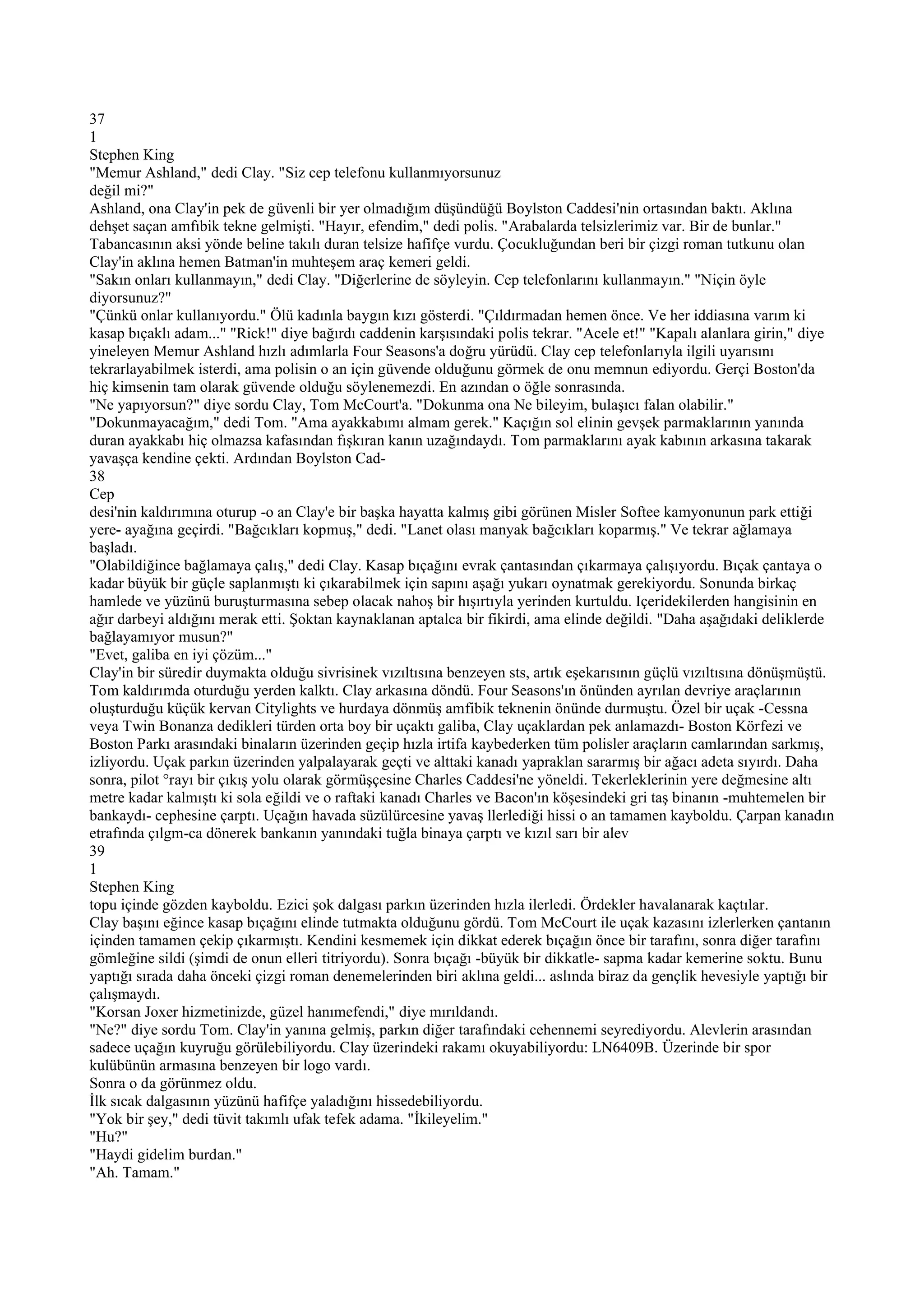 37
1
Stephen King
"Memur Ashland," dedi Clay. "Siz cep telefonu kullanmıyorsunuz
değil mi?"
Ashland, ona Clay'in pek de güvenli bir yer olmadığım düşündüğü Boylston Caddesi'nin ortasından baktı. Aklına
dehşet saçan amfıbik tekne gelmişti. "Hayır, efendim," dedi polis. "Arabalarda telsizlerimiz var. Bir de bunlar."
Tabancasının aksi yönde beline takılı duran telsize hafifçe vurdu. Çocukluğundan beri bir çizgi roman tutkunu olan
Clay'in aklına hemen Batman'in muhteşem araç kemeri geldi.
"Sakın onları kullanmayın," dedi Clay. "Diğerlerine de söyleyin. Cep telefonlarını kullanmayın." "Niçin öyle
diyorsunuz?"
"Çünkü onlar kullanıyordu." Ölü kadınla baygın kızı gösterdi. "Çıldırmadan hemen önce. Ve her iddiasına varım ki
kasap bıçaklı adam..." "Rick!" diye bağırdı caddenin karşısındaki polis tekrar. "Acele et!" "Kapalı alanlara girin," diye
yineleyen Memur Ashland hızlı adımlarla Four Seasons'a doğru yürüdü. Clay cep telefonlarıyla ilgili uyarısını
tekrarlayabilmek isterdi, ama polisin o an için güvende olduğunu görmek de onu memnun ediyordu. Gerçi Boston'da
hiç kimsenin tam olarak güvende olduğu söylenemezdi. En azından o öğle sonrasında.
"Ne yapıyorsun?" diye sordu Clay, Tom McCourt'a. "Dokunma ona Ne bileyim, bulaşıcı falan olabilir."
"Dokunmayacağım," dedi Tom. "Ama ayakkabımı almam gerek." Kaçığın sol elinin gevşek parmaklarının yanında
duran ayakkabı hiç olmazsa kafasından fışkıran kanın uzağındaydı. Tom parmaklarını ayak kabının arkasına takarak
yavaşça kendine çekti. Ardından Boylston Cad-
38
Cep
desi'nin kaldırımına oturup -o an Clay'e bir başka hayatta kalmış gibi görünen Misler Softee kamyonunun park ettiği
yere- ayağına geçirdi. "Bağcıkları kopmuş," dedi. "Lanet olası manyak bağcıkları koparmış." Ve tekrar ağlamaya
başladı.
"Olabildiğince bağlamaya çalış," dedi Clay. Kasap bıçağını evrak çantasından çıkarmaya çalışıyordu. Bıçak çantaya o
kadar büyük bir güçle saplanmıştı ki çıkarabilmek için sapını aşağı yukarı oynatmak gerekiyordu. Sonunda birkaç
hamlede ve yüzünü buruşturmasına sebep olacak nahoş bir hışırtıyla yerinden kurtuldu. Içeridekilerden hangisinin en
ağır darbeyi aldığını merak etti. Şoktan kaynaklanan aptalca bir fikirdi, ama elinde değildi. "Daha aşağıdaki deliklerde
bağlayamıyor musun?"
"Evet, galiba en iyi çözüm..."
Clay'in bir süredir duymakta olduğu sivrisinek vızıltısına benzeyen sts, artık eşekarısının güçlü vızıltısına dönüşmüştü.
Tom kaldırımda oturduğu yerden kalktı. Clay arkasına döndü. Four Seasons'ın önünden ayrılan devriye araçlarının
oluşturduğu küçük kervan Citylights ve hurdaya dönmüş amfibik teknenin önünde durmuştu. Özel bir uçak -Cessna
veya Twin Bonanza dedikleri türden orta boy bir uçaktı galiba, Clay uçaklardan pek anlamazdı- Boston Körfezi ve
Boston Parkı arasındaki binaların üzerinden geçip hızla irtifa kaybederken tüm polisler araçların camlarından sarkmış,
izliyordu. Uçak parkın üzerinden yalpalayarak geçti ve alttaki kanadı yapraklan sararmış bir ağacı adeta sıyırdı. Daha
sonra, pilot °rayı bir çıkış yolu olarak görmüşçesine Charles Caddesi'ne yöneldi. Tekerleklerinin yere değmesine altı
metre kadar kalmıştı ki sola eğildi ve o raftaki kanadı Charles ve Bacon'ın köşesindeki gri taş binanın -muhtemelen bir
bankaydı- cephesine çarptı. Uçağın havada süzülürcesine yavaş llerlediği hissi o an tamamen kayboldu. Çarpan kanadın
etrafında çılgm-ca dönerek bankanın yanındaki tuğla binaya çarptı ve kızıl sarı bir alev
39
1
Stephen King
topu içinde gözden kayboldu. Ezici şok dalgası parkın üzerinden hızla ilerledi. Ördekler havalanarak kaçtılar.
Clay başını eğince kasap bıçağını elinde tutmakta olduğunu gördü. Tom McCourt ile uçak kazasını izlerlerken çantanın
içinden tamamen çekip çıkarmıştı. Kendini kesmemek için dikkat ederek bıçağın önce bir tarafını, sonra diğer tarafını
gömleğine sildi (şimdi de onun elleri titriyordu). Sonra bıçağı -büyük bir dikkatle- sapma kadar kemerine soktu. Bunu
yaptığı sırada daha önceki çizgi roman denemelerinden biri aklına geldi... aslında biraz da gençlik hevesiyle yaptığı bir
çalışmaydı.
"Korsan Joxer hizmetinizde, güzel hanımefendi," diye mırıldandı.
"Ne?" diye sordu Tom. Clay'in yanına gelmiş, parkın diğer tarafındaki cehennemi seyrediyordu. Alevlerin arasından
sadece uçağın kuyruğu görülebiliyordu. Clay üzerindeki rakamı okuyabiliyordu: LN6409B. Üzerinde bir spor
kulübünün armasına benzeyen bir logo vardı.
Sonra o da görünmez oldu.
İlk sıcak dalgasının yüzünü hafifçe yaladığını hissedebiliyordu.
"Yok bir şey," dedi tüvit takımlı ufak tefek adama. "İkileyelim."
"Hu?"
"Haydi gidelim burdan."
"Ah. Tamam."
 