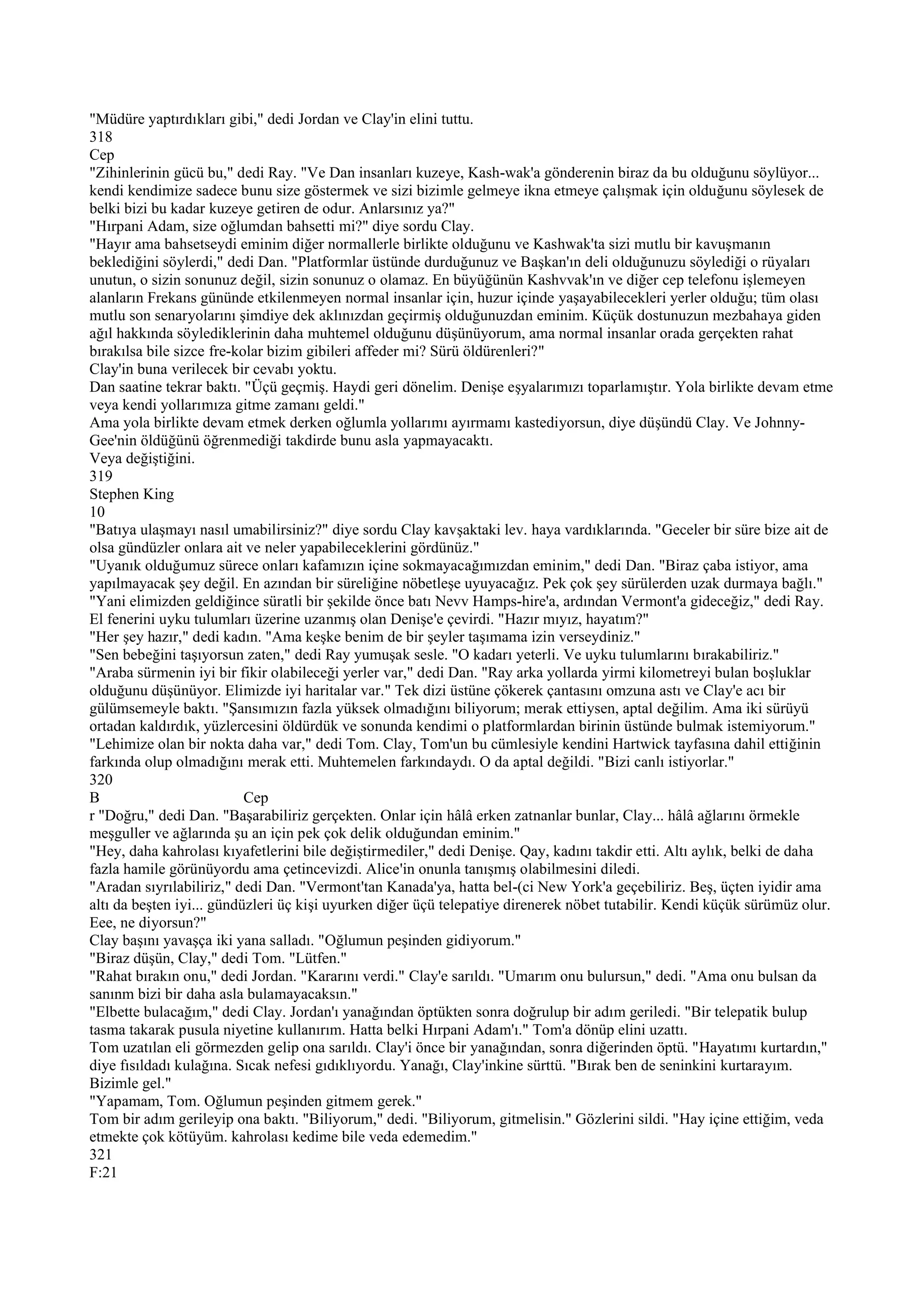 "Müdüre yaptırdıkları gibi," dedi Jordan ve Clay'in elini tuttu.
318
Cep
"Zihinlerinin gücü bu," dedi Ray. "Ve Dan insanları kuzeye, Kash-wak'a gönderenin biraz da bu olduğunu söylüyor...
kendi kendimize sadece bunu size göstermek ve sizi bizimle gelmeye ikna etmeye çalışmak için olduğunu söylesek de
belki bizi bu kadar kuzeye getiren de odur. Anlarsınız ya?"
"Hırpani Adam, size oğlumdan bahsetti mi?" diye sordu Clay.
"Hayır ama bahsetseydi eminim diğer normallerle birlikte olduğunu ve Kashwak'ta sizi mutlu bir kavuşmanın
beklediğini söylerdi," dedi Dan. "Platformlar üstünde durduğunuz ve Başkan'ın deli olduğunuzu söylediği o rüyaları
unutun, o sizin sonunuz değil, sizin sonunuz o olamaz. En büyüğünün Kashvvak'ın ve diğer cep telefonu işlemeyen
alanların Frekans gününde etkilenmeyen normal insanlar için, huzur içinde yaşayabilecekleri yerler olduğu; tüm olası
mutlu son senaryolarını şimdiye dek aklınızdan geçirmiş olduğunuzdan eminim. Küçük dostunuzun mezbahaya giden
ağıl hakkında söylediklerinin daha muhtemel olduğunu düşünüyorum, ama normal insanlar orada gerçekten rahat
bırakılsa bile sizce fre-kolar bizim gibileri affeder mi? Sürü öldürenleri?"
Clay'in buna verilecek bir cevabı yoktu.
Dan saatine tekrar baktı. "Üçü geçmiş. Haydi geri dönelim. Denişe eşyalarımızı toparlamıştır. Yola birlikte devam etme
veya kendi yollarımıza gitme zamanı geldi."
Ama yola birlikte devam etmek derken oğlumla yollarımı ayırmamı kastediyorsun, diye düşündü Clay. Ve Johnny-
Gee'nin öldüğünü öğrenmediği takdirde bunu asla yapmayacaktı.
Veya değiştiğini.
319
Stephen King
10
"Batıya ulaşmayı nasıl umabilirsiniz?" diye sordu Clay kavşaktaki lev. haya vardıklarında. "Geceler bir süre bize ait de
olsa gündüzler onlara ait ve neler yapabileceklerini gördünüz."
"Uyanık olduğumuz sürece onları kafamızın içine sokmayacağımızdan eminim," dedi Dan. "Biraz çaba istiyor, ama
yapılmayacak şey değil. En azından bir süreliğine nöbetleşe uyuyacağız. Pek çok şey sürülerden uzak durmaya bağlı."
"Yani elimizden geldiğince süratli bir şekilde önce batı Nevv Hamps-hire'a, ardından Vermont'a gideceğiz," dedi Ray.
El fenerini uyku tulumları üzerine uzanmış olan Denişe'e çevirdi. "Hazır mıyız, hayatım?"
"Her şey hazır," dedi kadın. "Ama keşke benim de bir şeyler taşımama izin verseydiniz."
"Sen bebeğini taşıyorsun zaten," dedi Ray yumuşak sesle. "O kadarı yeterli. Ve uyku tulumlarını bırakabiliriz."
"Araba sürmenin iyi bir fikir olabileceği yerler var," dedi Dan. "Ray arka yollarda yirmi kilometreyi bulan boşluklar
olduğunu düşünüyor. Elimizde iyi haritalar var." Tek dizi üstüne çökerek çantasını omzuna astı ve Clay'e acı bir
gülümsemeyle baktı. "Şansımızın fazla yüksek olmadığını biliyorum; merak ettiysen, aptal değilim. Ama iki sürüyü
ortadan kaldırdık, yüzlercesini öldürdük ve sonunda kendimi o platformlardan birinin üstünde bulmak istemiyorum."
"Lehimize olan bir nokta daha var," dedi Tom. Clay, Tom'un bu cümlesiyle kendini Hartwick tayfasına dahil ettiğinin
farkında olup olmadığını merak etti. Muhtemelen farkındaydı. O da aptal değildi. "Bizi canlı istiyorlar."
320
B                          Cep
r "Doğru," dedi Dan. "Başarabiliriz gerçekten. Onlar için hâlâ erken zatnanlar bunlar, Clay... hâlâ ağlarını örmekle
meşguller ve ağlarında şu an için pek çok delik olduğundan eminim."
"Hey, daha kahrolası kıyafetlerini bile değiştirmediler," dedi Denişe. Qay, kadını takdir etti. Altı aylık, belki de daha
fazla hamile görünüyordu ama çetincevizdi. Alice'in onunla tanışmış olabilmesini diledi.
"Aradan sıyrılabiliriz," dedi Dan. "Vermont'tan Kanada'ya, hatta bel-(ci New York'a geçebiliriz. Beş, üçten iyidir ama
altı da beşten iyi... gündüzleri üç kişi uyurken diğer üçü telepatiye direnerek nöbet tutabilir. Kendi küçük sürümüz olur.
Eee, ne diyorsun?"
Clay başını yavaşça iki yana salladı. "Oğlumun peşinden gidiyorum."
"Biraz düşün, Clay," dedi Tom. "Lütfen."
"Rahat bırakın onu," dedi Jordan. "Kararını verdi." Clay'e sarıldı. "Umarım onu bulursun," dedi. "Ama onu bulsan da
sanınm bizi bir daha asla bulamayacaksın."
"Elbette bulacağım," dedi Clay. Jordan'ı yanağından öptükten sonra doğrulup bir adım geriledi. "Bir telepatik bulup
tasma takarak pusula niyetine kullanırım. Hatta belki Hırpani Adam'ı." Tom'a dönüp elini uzattı.
Tom uzatılan eli görmezden gelip ona sarıldı. Clay'i önce bir yanağından, sonra diğerinden öptü. "Hayatımı kurtardın,"
diye fısıldadı kulağına. Sıcak nefesi gıdıklıyordu. Yanağı, Clay'inkine sürttü. "Bırak ben de seninkini kurtarayım.
Bizimle gel."
"Yapamam, Tom. Oğlumun peşinden gitmem gerek."
Tom bir adım gerileyip ona baktı. "Biliyorum," dedi. "Biliyorum, gitmelisin." Gözlerini sildi. "Hay içine ettiğim, veda
etmekte çok kötüyüm. kahrolası kedime bile veda edemedim."
321
F:21
 