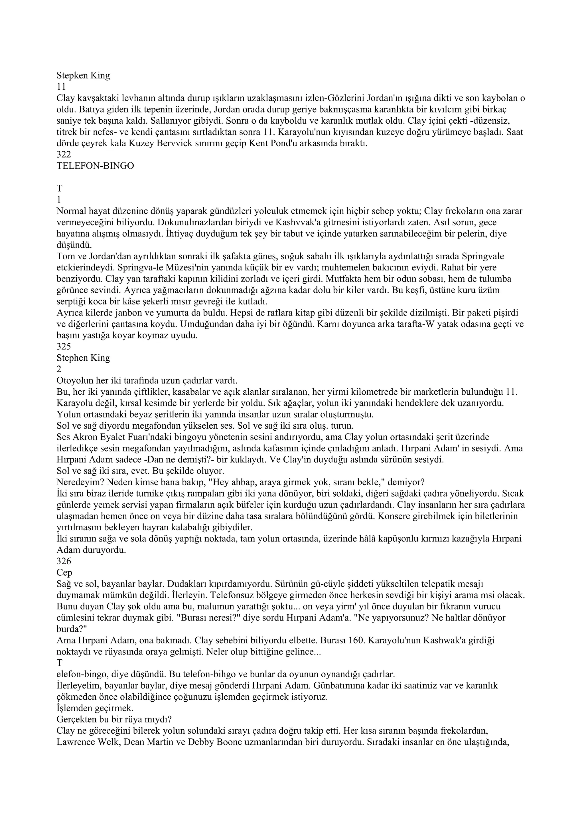 Stepken King
11
Clay kavşaktaki levhanın altında durup ışıkların uzaklaşmasını izlen-Gözlerini Jordan'ın ışığına dikti ve son kaybolan o
oldu. Batıya giden ilk tepenin üzerinde, Jordan orada durup geriye bakmışçasma karanlıkta bir kıvılcım gibi birkaç
saniye tek başına kaldı. Sallanıyor gibiydi. Sonra o da kayboldu ve karanlık mutlak oldu. Clay içini çekti -düzensiz,
titrek bir nefes- ve kendi çantasını sırtladıktan sonra 11. Karayolu'nun kıyısından kuzeye doğru yürümeye başladı. Saat
dörde çeyrek kala Kuzey Bervvick sınırını geçip Kent Pond'u arkasında bıraktı.
322
TELEFON-BINGO

T
1
Normal hayat düzenine dönüş yaparak gündüzleri yolculuk etmemek için hiçbir sebep yoktu; Clay frekoların ona zarar
vermeyeceğini biliyordu. Dokunulmazlardan biriydi ve Kashvvak'a gitmesini istiyorlardı zaten. Asıl sorun, gece
hayatına alışmış olmasıydı. İhtiyaç duyduğum tek şey bir tabut ve içinde yatarken sarınabileceğim bir pelerin, diye
düşündü.
Tom ve Jordan'dan ayrıldıktan sonraki ilk şafakta güneş, soğuk sabahı ilk ışıklarıyla aydınlattığı sırada Springvale
etckierindeydi. Springva-le Müzesi'nin yanında küçük bir ev vardı; muhtemelen bakıcının eviydi. Rahat bir yere
benziyordu. Clay yan taraftaki kapının kilidini zorladı ve içeri girdi. Mutfakta hem bir odun sobası, hem de tulumba
görünce sevindi. Ayrıca yağmacıların dokunmadığı ağzına kadar dolu bir kiler vardı. Bu keşfi, üstüne kuru üzüm
serptiği koca bir kâse şekerli mısır gevreği ile kutladı.
Ayrıca kilerde janbon ve yumurta da buldu. Hepsi de raflara kitap gibi düzenli bir şekilde dizilmişti. Bir paketi pişirdi
ve diğerlerini çantasına koydu. Umduğundan daha iyi bir öğündü. Karnı doyunca arka tarafta-W yatak odasına geçti ve
başını yastığa koyar koymaz uyudu.
325
Stephen King
2
Otoyolun her iki tarafında uzun çadırlar vardı.
Bu, her iki yanında çiftlikler, kasabalar ve açık alanlar sıralanan, her yirmi kilometrede bir marketlerin bulunduğu 11.
Karayolu değil, kırsal kesimde bir yerlerde bir yoldu. Sık ağaçlar, yolun iki yanındaki hendeklere dek uzanıyordu.
Yolun ortasındaki beyaz şeritlerin iki yanında insanlar uzun sıralar oluşturmuştu.
Sol ve sağ diyordu megafondan yükselen ses. Sol ve sağ iki sıra oluş. turun.
Ses Akron Eyalet Fuarı'ndaki bingoyu yönetenin sesini andırıyordu, ama Clay yolun ortasındaki şerit üzerinde
ilerledikçe sesin megafondan yayılmadığını, aslında kafasının içinde çınladığını anladı. Hırpani Adam' in sesiydi. Ama
Hırpani Adam sadece -Dan ne demişti?- bir kuklaydı. Ve Clay'in duyduğu aslında sürünün sesiydi.
Sol ve sağ iki sıra, evet. Bu şekilde oluyor.
Neredeyim? Neden kimse bana bakıp, "Hey ahbap, araya girmek yok, sıranı bekle," demiyor?
İki sıra biraz ileride turnike çıkış rampaları gibi iki yana dönüyor, biri soldaki, diğeri sağdaki çadıra yöneliyordu. Sıcak
günlerde yemek servisi yapan firmaların açık büfeler için kurduğu uzun çadırlardandı. Clay insanların her sıra çadırlara
ulaşmadan hemen önce on veya bir düzine daha tasa sıralara bölündüğünü gördü. Konsere girebilmek için biletlerinin
yırtılmasını bekleyen hayran kalabalığı gibiydiler.
İki sıranın sağa ve sola dönüş yaptığı noktada, tam yolun ortasında, üzerinde hâlâ kapüşonlu kırmızı kazağıyla Hırpani
Adam duruyordu.
326
Cep
Sağ ve sol, bayanlar baylar. Dudakları kıpırdamıyordu. Sürünün gü-cüylc şiddeti yükseltilen telepatik mesajı
duymamak mümkün değildi. İlerleyin. Telefonsuz bölgeye girmeden önce herkesin sevdiği bir kişiyi arama msi olacak.
Bunu duyan Clay şok oldu ama bu, malumun yarattığı şoktu... on veya yirm' yıl önce duyulan bir fıkranın vurucu
cümlesini tekrar duymak gibi. "Burası neresi?" diye sordu Hırpani Adam'a. "Ne yapıyorsunuz? Ne haltlar dönüyor
burda?"
Ama Hırpani Adam, ona bakmadı. Clay sebebini biliyordu elbette. Burası 160. Karayolu'nun Kashwak'a girdiği
noktaydı ve rüyasında oraya gelmişti. Neler olup bittiğine gelince...
T
elefon-bingo, diye düşündü. Bu telefon-bihgo ve bunlar da oyunun oynandığı çadırlar.
İlerleyelim, bayanlar baylar, diye mesaj gönderdi Hırpani Adam. Günbatımına kadar iki saatimiz var ve karanlık
çökmeden önce olabildiğince çoğunuzu işlemden geçirmek istiyoruz.
İşlemden geçirmek.
Gerçekten bu bir rüya mıydı?
Clay ne göreceğini bilerek yolun solundaki sırayı çadıra doğru takip etti. Her kısa sıranın başında frekolardan,
Lawrence Welk, Dean Martin ve Debby Boone uzmanlarından biri duruyordu. Sıradaki insanlar en öne ulaştığında,
 