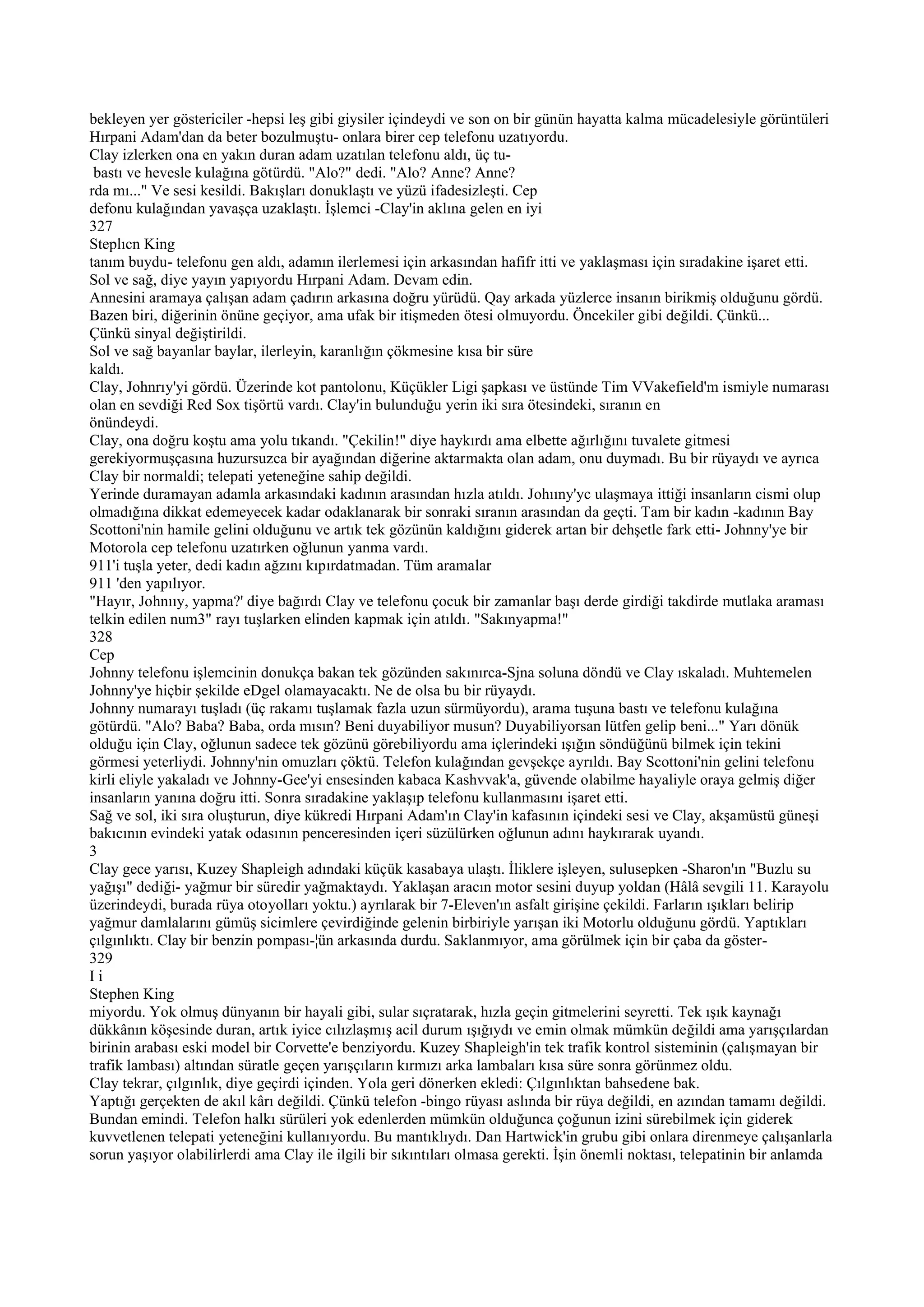bekleyen yer göstericiler -hepsi leş gibi giysiler içindeydi ve son on bir günün hayatta kalma mücadelesiyle görüntüleri
Hırpani Adam'dan da beter bozulmuştu- onlara birer cep telefonu uzatıyordu.
Clay izlerken ona en yakın duran adam uzatılan telefonu aldı, üç tu-
 bastı ve hevesle kulağına götürdü. "Alo?" dedi. "Alo? Anne? Anne?
rda mı..." Ve sesi kesildi. Bakışları donuklaştı ve yüzü ifadesizleşti. Cep
defonu kulağından yavaşça uzaklaştı. İşlemci -Clay'in aklına gelen en iyi
327
Steplıcn King
tanım buydu- telefonu gen aldı, adamın ilerlemesi için arkasından hafifr itti ve yaklaşması için sıradakine işaret etti.
Sol ve sağ, diye yayın yapıyordu Hırpani Adam. Devam edin.
Annesini aramaya çalışan adam çadırın arkasına doğru yürüdü. Qay arkada yüzlerce insanın birikmiş olduğunu gördü.
Bazen biri, diğerinin önüne geçiyor, ama ufak bir itişmeden ötesi olmuyordu. Öncekiler gibi değildi. Çünkü...
Çünkü sinyal değiştirildi.
Sol ve sağ bayanlar baylar, ilerleyin, karanlığın çökmesine kısa bir süre
kaldı.
Clay, Johnrıy'yi gördü. Üzerinde kot pantolonu, Küçükler Ligi şapkası ve üstünde Tim VVakefield'm ismiyle numarası
olan en sevdiği Red Sox tişörtü vardı. Clay'in bulunduğu yerin iki sıra ötesindeki, sıranın en
önündeydi.
Clay, ona doğru koştu ama yolu tıkandı. "Çekilin!" diye haykırdı ama elbette ağırlığını tuvalete gitmesi
gerekiyormuşçasına huzursuzca bir ayağından diğerine aktarmakta olan adam, onu duymadı. Bu bir rüyaydı ve ayrıca
Clay bir normaldi; telepati yeteneğine sahip değildi.
Yerinde duramayan adamla arkasındaki kadının arasından hızla atıldı. Johııny'yc ulaşmaya ittiği insanların cismi olup
olmadığına dikkat edemeyecek kadar odaklanarak bir sonraki sıranın arasından da geçti. Tam bir kadın -kadının Bay
Scottoni'nin hamile gelini olduğunu ve artık tek gözünün kaldığını giderek artan bir dehşetle fark etti- Johnny'ye bir
Motorola cep telefonu uzatırken oğlunun yanma vardı.
911'i tuşla yeter, dedi kadın ağzını kıpırdatmadan. Tüm aramalar
911 'den yapılıyor.
"Hayır, Johnııy, yapma?' diye bağırdı Clay ve telefonu çocuk bir zamanlar başı derde girdiği takdirde mutlaka araması
telkin edilen num3" rayı tuşlarken elinden kapmak için atıldı. "Sakınyapma!"
328
Cep
Johnny telefonu işlemcinin donukça bakan tek gözünden sakınırca-Sjna soluna döndü ve Clay ıskaladı. Muhtemelen
Johnny'ye hiçbir şekilde eDgel olamayacaktı. Ne de olsa bu bir rüyaydı.
Johnny numarayı tuşladı (üç rakamı tuşlamak fazla uzun sürmüyordu), arama tuşuna bastı ve telefonu kulağına
götürdü. "Alo? Baba? Baba, orda mısın? Beni duyabiliyor musun? Duyabiliyorsan lütfen gelip beni..." Yarı dönük
olduğu için Clay, oğlunun sadece tek gözünü görebiliyordu ama içlerindeki ışığın söndüğünü bilmek için tekini
görmesi yeterliydi. Johnny'nin omuzları çöktü. Telefon kulağından gevşekçe ayrıldı. Bay Scottoni'nin gelini telefonu
kirli eliyle yakaladı ve Johnny-Gee'yi ensesinden kabaca Kashvvak'a, güvende olabilme hayaliyle oraya gelmiş diğer
insanların yanına doğru itti. Sonra sıradakine yaklaşıp telefonu kullanmasını işaret etti.
Sağ ve sol, iki sıra oluşturun, diye kükredi Hırpani Adam'ın Clay'in kafasının içindeki sesi ve Clay, akşamüstü güneşi
bakıcının evindeki yatak odasının penceresinden içeri süzülürken oğlunun adını haykırarak uyandı.
3
Clay gece yarısı, Kuzey Shapleigh adındaki küçük kasabaya ulaştı. İliklere işleyen, sulusepken -Sharon'ın "Buzlu su
yağışı" dediği- yağmur bir süredir yağmaktaydı. Yaklaşan aracın motor sesini duyup yoldan (Hâlâ sevgili 11. Karayolu
üzerindeydi, burada rüya otoyolları yoktu.) ayrılarak bir 7-Eleven'ın asfalt girişine çekildi. Farların ışıkları belirip
yağmur damlalarını gümüş sicimlere çevirdiğinde gelenin birbiriyle yarışan iki Motorlu olduğunu gördü. Yaptıkları
çılgınlıktı. Clay bir benzin pompası-¦ün arkasında durdu. Saklanmıyor, ama görülmek için bir çaba da göster-
329
Ii
Stephen King
miyordu. Yok olmuş dünyanın bir hayali gibi, sular sıçratarak, hızla geçin gitmelerini seyretti. Tek ışık kaynağı
dükkânın köşesinde duran, artık iyice cılızlaşmış acil durum ışığıydı ve emin olmak mümkün değildi ama yarışçılardan
birinin arabası eski model bir Corvette'e benziyordu. Kuzey Shapleigh'in tek trafik kontrol sisteminin (çalışmayan bir
trafik lambası) altından süratle geçen yarışçıların kırmızı arka lambaları kısa süre sonra görünmez oldu.
Clay tekrar, çılgınlık, diye geçirdi içinden. Yola geri dönerken ekledi: Çılgınlıktan bahsedene bak.
Yaptığı gerçekten de akıl kârı değildi. Çünkü telefon -bingo rüyası aslında bir rüya değildi, en azından tamamı değildi.
Bundan emindi. Telefon halkı sürüleri yok edenlerden mümkün olduğunca çoğunun izini sürebilmek için giderek
kuvvetlenen telepati yeteneğini kullanıyordu. Bu mantıklıydı. Dan Hartwick'in grubu gibi onlara direnmeye çalışanlarla
sorun yaşıyor olabilirlerdi ama Clay ile ilgili bir sıkıntıları olmasa gerekti. İşin önemli noktası, telepatinin bir anlamda
 