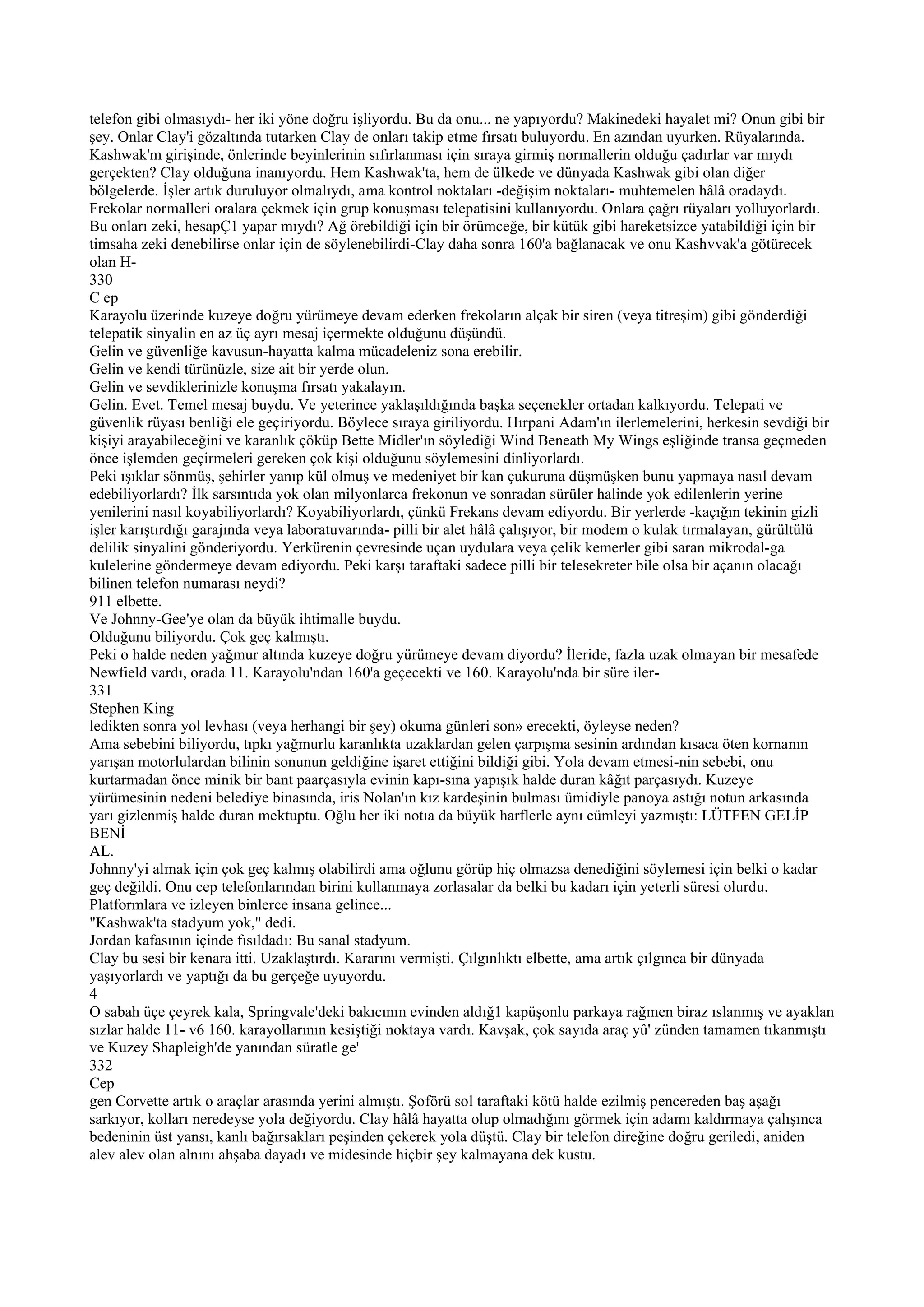 telefon gibi olmasıydı- her iki yöne doğru işliyordu. Bu da onu... ne yapıyordu? Makinedeki hayalet mi? Onun gibi bir
şey. Onlar Clay'i gözaltında tutarken Clay de onları takip etme fırsatı buluyordu. En azından uyurken. Rüyalarında.
Kashwak'm girişinde, önlerinde beyinlerinin sıfırlanması için sıraya girmiş normallerin olduğu çadırlar var mıydı
gerçekten? Clay olduğuna inanıyordu. Hem Kashwak'ta, hem de ülkede ve dünyada Kashwak gibi olan diğer
bölgelerde. İşler artık duruluyor olmalıydı, ama kontrol noktaları -değişim noktaları- muhtemelen hâlâ oradaydı.
Frekolar normalleri oralara çekmek için grup konuşması telepatisini kullanıyordu. Onlara çağrı rüyaları yolluyorlardı.
Bu onları zeki, hesapÇ1 yapar mıydı? Ağ örebildiği için bir örümceğe, bir kütük gibi hareketsizce yatabildiği için bir
timsaha zeki denebilirse onlar için de söylenebilirdi-Clay daha sonra 160'a bağlanacak ve onu Kashvvak'a götürecek
olan H-
330
C ep
Karayolu üzerinde kuzeye doğru yürümeye devam ederken frekoların alçak bir siren (veya titreşim) gibi gönderdiği
telepatik sinyalin en az üç ayrı mesaj içermekte olduğunu düşündü.
Gelin ve güvenliğe kavusun-hayatta kalma mücadeleniz sona erebilir.
Gelin ve kendi türünüzle, size ait bir yerde olun.
Gelin ve sevdiklerinizle konuşma fırsatı yakalayın.
Gelin. Evet. Temel mesaj buydu. Ve yeterince yaklaşıldığında başka seçenekler ortadan kalkıyordu. Telepati ve
güvenlik rüyası benliği ele geçiriyordu. Böylece sıraya giriliyordu. Hırpani Adam'ın ilerlemelerini, herkesin sevdiği bir
kişiyi arayabileceğini ve karanlık çöküp Bette Midler'ın söylediği Wind Beneath My Wings eşliğinde transa geçmeden
önce işlemden geçirmeleri gereken çok kişi olduğunu söylemesini dinliyorlardı.
Peki ışıklar sönmüş, şehirler yanıp kül olmuş ve medeniyet bir kan çukuruna düşmüşken bunu yapmaya nasıl devam
edebiliyorlardı? İlk sarsıntıda yok olan milyonlarca frekonun ve sonradan sürüler halinde yok edilenlerin yerine
yenilerini nasıl koyabiliyorlardı? Koyabiliyorlardı, çünkü Frekans devam ediyordu. Bir yerlerde -kaçığın tekinin gizli
işler karıştırdığı garajında veya laboratuvarında- pilli bir alet hâlâ çalışıyor, bir modem o kulak tırmalayan, gürültülü
delilik sinyalini gönderiyordu. Yerkürenin çevresinde uçan uydulara veya çelik kemerler gibi saran mikrodal-ga
kulelerine göndermeye devam ediyordu. Peki karşı taraftaki sadece pilli bir telesekreter bile olsa bir açanın olacağı
bilinen telefon numarası neydi?
911 elbette.
Ve Johnny-Gee'ye olan da büyük ihtimalle buydu.
Olduğunu biliyordu. Çok geç kalmıştı.
Peki o halde neden yağmur altında kuzeye doğru yürümeye devam diyordu? İleride, fazla uzak olmayan bir mesafede
Newfield vardı, orada 11. Karayolu'ndan 160'a geçecekti ve 160. Karayolu'nda bir süre iler-
331
Stephen King
ledikten sonra yol levhası (veya herhangi bir şey) okuma günleri son» erecekti, öyleyse neden?
Ama sebebini biliyordu, tıpkı yağmurlu karanlıkta uzaklardan gelen çarpışma sesinin ardından kısaca öten kornanın
yarışan motorlulardan bilinin sonunun geldiğine işaret ettiğini bildiği gibi. Yola devam etmesi-nin sebebi, onu
kurtarmadan önce minik bir bant paarçasıyla evinin kapı-sına yapışık halde duran kâğıt parçasıydı. Kuzeye
yürümesinin nedeni belediye binasında, iris Nolan'ın kız kardeşinin bulması ümidiyle panoya astığı notun arkasında
yarı gizlenmiş halde duran mektuptu. Oğlu her iki notıa da büyük harflerle aynı cümleyi yazmıştı: LÜTFEN GELİP
BENİ
AL.
Johnny'yi almak için çok geç kalmış olabilirdi ama oğlunu görüp hiç olmazsa denediğini söylemesi için belki o kadar
geç değildi. Onu cep telefonlarından birini kullanmaya zorlasalar da belki bu kadarı için yeterli süresi olurdu.
Platformlara ve izleyen binlerce insana gelince...
"Kashwak'ta stadyum yok," dedi.
Jordan kafasının içinde fısıldadı: Bu sanal stadyum.
Clay bu sesi bir kenara itti. Uzaklaştırdı. Kararını vermişti. Çılgınlıktı elbette, ama artık çılgınca bir dünyada
yaşıyorlardı ve yaptığı da bu gerçeğe uyuyordu.
4
O sabah üçe çeyrek kala, Springvale'deki bakıcının evinden aldığ1 kapüşonlu parkaya rağmen biraz ıslanmış ve ayaklan
sızlar halde 11- v6 160. karayollarının kesiştiği noktaya vardı. Kavşak, çok sayıda araç yû' zünden tamamen tıkanmıştı
ve Kuzey Shapleigh'de yanından süratle ge'
332
Cep
gen Corvette artık o araçlar arasında yerini almıştı. Şoförü sol taraftaki kötü halde ezilmiş pencereden baş aşağı
sarkıyor, kolları neredeyse yola değiyordu. Clay hâlâ hayatta olup olmadığını görmek için adamı kaldırmaya çalışınca
bedeninin üst yansı, kanlı bağırsakları peşinden çekerek yola düştü. Clay bir telefon direğine doğru geriledi, aniden
alev alev olan alnını ahşaba dayadı ve midesinde hiçbir şey kalmayana dek kustu.
 
