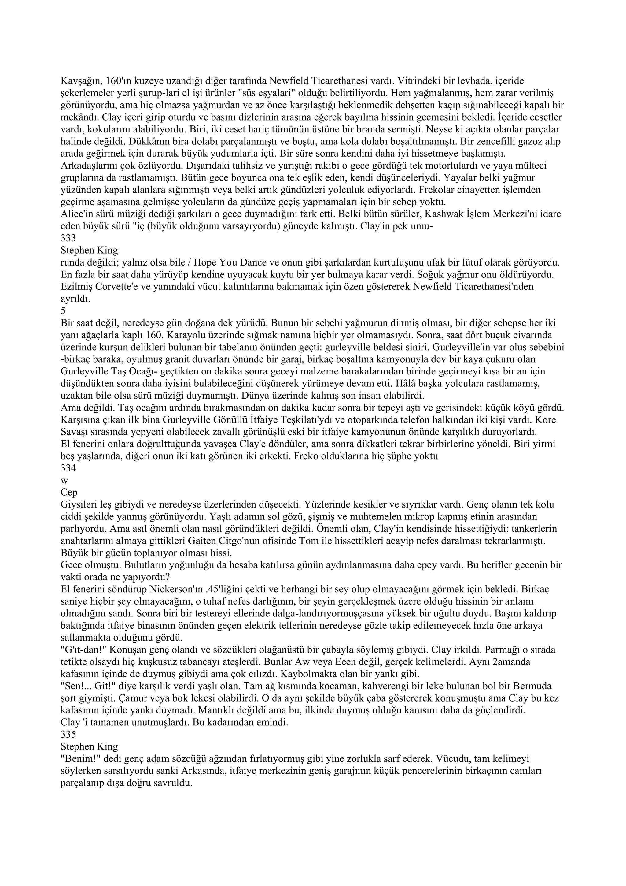 Kavşağın, 160'ın kuzeye uzandığı diğer tarafında Newfield Ticarethanesi vardı. Vitrindeki bir levhada, içeride
şekerlemeler yerli şurup-lari el işi ürünler "süs eşyalari" olduğu belirtiliyordu. Hem yağmalanmış, hem zarar verilmiş
görünüyordu, ama hiç olmazsa yağmurdan ve az önce karşılaştığı beklenmedik dehşetten kaçıp sığınabileceği kapalı bir
mekândı. Clay içeri girip oturdu ve başını dizlerinin arasına eğerek bayılma hissinin geçmesini bekledi. İçeride cesetler
vardı, kokularını alabiliyordu. Biri, iki ceset hariç tümünün üstüne bir branda sermişti. Neyse ki açıkta olanlar parçalar
halinde değildi. Dükkânın bira dolabı parçalanmıştı ve boştu, ama kola dolabı boşaltılmamıştı. Bir zencefilli gazoz alıp
arada geğirmek için durarak büyük yudumlarla içti. Bir süre sonra kendini daha iyi hissetmeye başlamıştı.
Arkadaşlarını çok özlüyordu. Dışarıdaki talihsiz ve yarıştığı rakibi o gece gördüğü tek motorlulardı ve yaya mülteci
gruplarına da rastlamamıştı. Bütün gece boyunca ona tek eşlik eden, kendi düşünceleriydi. Yayalar belki yağmur
yüzünden kapalı alanlara sığınmıştı veya belki artık gündüzleri yolculuk ediyorlardı. Frekolar cinayetten işlemden
geçirme aşamasına gelmişse yolcuların da gündüze geçiş yapmamaları için bir sebep yoktu.
Alice'in sürü müziği dediği şarkıları o gece duymadığını fark etti. Belki bütün sürüler, Kashwak İşlem Merkezi'ni idare
eden büyük sürü "iç (büyük olduğunu varsayıyordu) güneyde kalmıştı. Clay'in pek umu-
333
Stephen King
runda değildi; yalnız olsa bile / Hope You Dance ve onun gibi şarkılardan kurtuluşunu ufak bir lütuf olarak görüyordu.
En fazla bir saat daha yürüyüp kendine uyuyacak kuytu bir yer bulmaya karar verdi. Soğuk yağmur onu öldürüyordu.
Ezilmiş Corvette'e ve yanındaki vücut kalıntılarına bakmamak için özen göstererek Newfield Ticarethanesi'nden
ayrıldı.
5
Bir saat değil, neredeyse gün doğana dek yürüdü. Bunun bir sebebi yağmurun dinmiş olması, bir diğer sebepse her iki
yanı ağaçlarla kaplı 160. Karayolu üzerinde sığmak namına hiçbir yer olmamasıydı. Sonra, saat dört buçuk civarında
üzerinde kurşun delikleri bulunan bir tabelanın önünden geçti: gurleyville beldesi siniri. Gurleyville'in var oluş sebebini
-birkaç baraka, oyulmuş granit duvarları önünde bir garaj, birkaç boşaltma kamyonuyla dev bir kaya çukuru olan
Gurleyville Taş Ocağı- geçtikten on dakika sonra geceyi malzeme barakalarından birinde geçirmeyi kısa bir an için
düşündükten sonra daha iyisini bulabileceğini düşünerek yürümeye devam etti. Hâlâ başka yolculara rastlamamış,
uzaktan bile olsa sürü müziği duymamıştı. Dünya üzerinde kalmış son insan olabilirdi.
Ama değildi. Taş ocağını ardında bırakmasından on dakika kadar sonra bir tepeyi aştı ve gerisindeki küçük köyü gördü.
Karşısına çıkan ilk bina Gurleyville Gönüllü İtfaiye Teşkilatı'ydı ve otoparkında telefon halkından iki kişi vardı. Kore
Savaşı sırasında yepyeni olabilecek zavallı görünüşlü eski bir itfaiye kamyonunun önünde karşılıklı duruyorlardı.
El fenerini onlara doğrulttuğunda yavaşça Clay'e döndüler, ama sonra dikkatleri tekrar birbirlerine yöneldi. Biri yirmi
beş yaşlarında, diğeri onun iki katı görünen iki erkekti. Freko olduklarına hiç şüphe yoktu
334
w
Cep
Giysileri leş gibiydi ve neredeyse üzerlerinden düşecekti. Yüzlerinde kesikler ve sıyrıklar vardı. Genç olanın tek kolu
ciddi şekilde yanmış görünüyordu. Yaşlı adamın sol gözü, şişmiş ve muhtemelen mikrop kapmış etinin arasından
parlıyordu. Ama asıl önemli olan nasıl göründükleri değildi. Önemli olan, Clay'in kendisinde hissettiğiydi: tankerlerin
anahtarlarını almaya gittikleri Gaiten Citgo'nun ofisinde Tom ile hissettikleri acayip nefes daralması tekrarlanmıştı.
Büyük bir gücün toplanıyor olması hissi.
Gece olmuştu. Bulutların yoğunluğu da hesaba katılırsa günün aydınlanmasına daha epey vardı. Bu herifler gecenin bir
vakti orada ne yapıyordu?
El fenerini söndürüp Nickerson'ın .45'liğini çekti ve herhangi bir şey olup olmayacağını görmek için bekledi. Birkaç
saniye hiçbir şey olmayacağını, o tuhaf nefes darlığının, bir şeyin gerçekleşmek üzere olduğu hissinin bir anlamı
olmadığını sandı. Sonra biri bir testereyi ellerinde dalga-landırıyormuşçasına yüksek bir uğultu duydu. Başını kaldırıp
baktığında itfaiye binasının önünden geçen elektrik tellerinin neredeyse gözle takip edilemeyecek hızla öne arkaya
sallanmakta olduğunu gördü.
"G'ıt-dan!" Konuşan genç olandı ve sözcükleri olağanüstü bir çabayla söylemiş gibiydi. Clay irkildi. Parmağı o sırada
tetikte olsaydı hiç kuşkusuz tabancayı ateşlerdi. Bunlar Aw veya Eeen değil, gerçek kelimelerdi. Aynı 2amanda
kafasının içinde de duymuş gibiydi ama çok cılızdı. Kaybolmakta olan bir yankı gibi.
"Sen!... Git!" diye karşılık verdi yaşlı olan. Tam ağ kısmında kocaman, kahverengi bir leke bulunan bol bir Bermuda
şort giymişti. Çamur veya bok lekesi olabilirdi. O da aynı şekilde büyük çaba göstererek konuşmuştu ama Clay bu kez
kafasının içinde yankı duymadı. Mantıklı değildi ama bu, ilkinde duymuş olduğu kanısını daha da güçlendirdi.
Clay 'i tamamen unutmuşlardı. Bu kadarından emindi.
335
Stephen King
"Benim!" dedi genç adam sözcüğü ağzından fırlatıyormuş gibi yine zorlukla sarf ederek. Vücudu, tam kelimeyi
söylerken sarsılıyordu sanki Arkasında, itfaiye merkezinin geniş garajının küçük pencerelerinin birkaçının camları
parçalanıp dışa doğru savruldu.
 