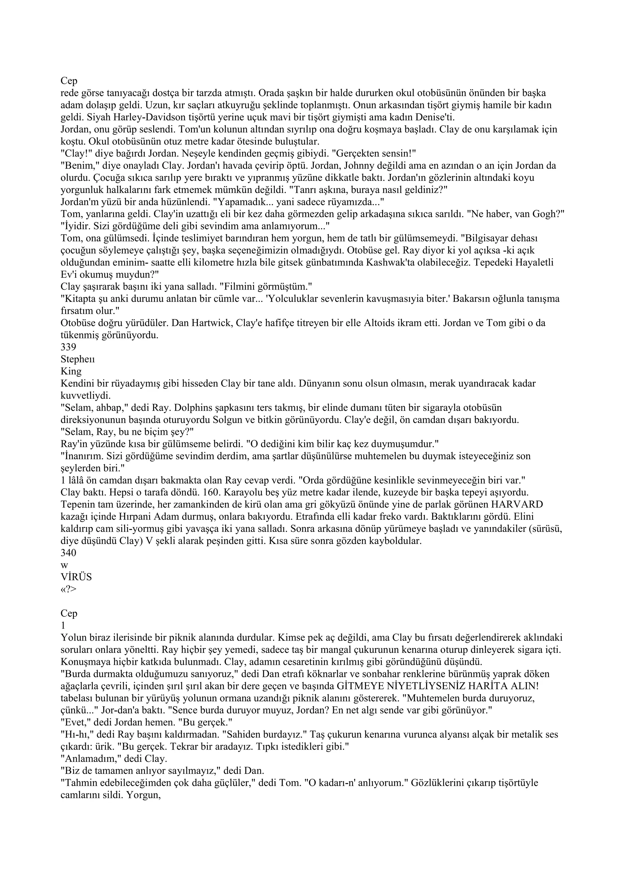 Cep
rede görse tanıyacağı dostça bir tarzda atmıştı. Orada şaşkın bir halde dururken okul otobüsünün önünden bir başka
adam dolaşıp geldi. Uzun, kır saçları atkuyruğu şeklinde toplanmıştı. Onun arkasından tişört giymiş hamile bir kadın
geldi. Siyah Harley-Davidson tişörtü yerine uçuk mavi bir tişört giymişti ama kadın Denise'ti.
Jordan, onu görüp seslendi. Tom'un kolunun altından sıyrılıp ona doğru koşmaya başladı. Clay de onu karşılamak için
koştu. Okul otobüsünün otuz metre kadar ötesinde buluştular.
"Clay!" diye bağırdı Jordan. Neşeyle kendinden geçmiş gibiydi. "Gerçekten sensin!"
"Benim," diye onayladı Clay. Jordan'ı havada çevirip öptü. Jordan, Johnny değildi ama en azından o an için Jordan da
olurdu. Çocuğa sıkıca sarılıp yere bıraktı ve yıpranmış yüzüne dikkatle baktı. Jordan'ın gözlerinin altındaki koyu
yorgunluk halkalarını fark etmemek mümkün değildi. "Tanrı aşkına, buraya nasıl geldiniz?"
Jordan'm yüzü bir anda hüzünlendi. "Yapamadık... yani sadece rüyamızda..."
Tom, yanlarına geldi. Clay'in uzattığı eli bir kez daha görmezden gelip arkadaşına sıkıca sarıldı. "Ne haber, van Gogh?"
"İyidir. Sizi gördüğüme deli gibi sevindim ama anlamıyorum..."
Tom, ona gülümsedi. İçinde teslimiyet barındıran hem yorgun, hem de tatlı bir gülümsemeydi. "Bilgisayar dehası
çocuğun söylemeye çalıştığı şey, başka seçeneğimizin olmadığıydı. Otobüse gel. Ray diyor ki yol açıksa -ki açık
olduğundan eminim- saatte elli kilometre hızla bile gitsek günbatımında Kashwak'ta olabileceğiz. Tepedeki Hayaletli
Ev'i okumuş muydun?"
Clay şaşırarak başını iki yana salladı. "Filmini görmüştüm."
"Kitapta şu anki durumu anlatan bir cümle var... 'Yolculuklar sevenlerin kavuşmasıyia biter.' Bakarsın oğlunla tanışma
fırsatım olur."
Otobüse doğru yürüdüler. Dan Hartwick, Clay'e hafifçe titreyen bir elle Altoids ikram etti. Jordan ve Tom gibi o da
tükenmiş görünüyordu.
339
Stepheıı
King
Kendini bir rüyadaymış gibi hisseden Clay bir tane aldı. Dünyanın sonu olsun olmasın, merak uyandıracak kadar
kuvvetliydi.
"Selam, ahbap," dedi Ray. Dolphins şapkasını ters takmış, bir elinde dumanı tüten bir sigarayla otobüsün
direksiyonunun başında oturuyordu Solgun ve bitkin görünüyordu. Clay'e değil, ön camdan dışarı bakıyordu.
"Selam, Ray, bu ne biçim şey?"
Ray'in yüzünde kısa bir gülümseme belirdi. "O dediğini kim bilir kaç kez duymuşumdur."
"İnanırım. Sizi gördüğüme sevindim derdim, ama şartlar düşünülürse muhtemelen bu duymak isteyeceğiniz son
şeylerden biri."
1 lâlâ ön camdan dışarı bakmakta olan Ray cevap verdi. "Orda gördüğüne kesinlikle sevinmeyeceğin biri var."
Clay baktı. Hepsi o tarafa döndü. 160. Karayolu beş yüz metre kadar ilende, kuzeyde bir başka tepeyi aşıyordu.
Tepenin tam üzerinde, her zamankinden de kirü olan ama gri gökyüzü önünde yine de parlak görünen HARVARD
kazağı içinde Hırpani Adam durmuş, onlara bakıyordu. Etrafında elli kadar freko vardı. Baktıklarını gördü. Elini
kaldırıp cam sili-yormuş gibi yavaşça iki yana salladı. Sonra arkasına dönüp yürümeye başladı ve yanındakiler (sürüsü,
diye düşündü Clay) V şekli alarak peşinden gitti. Kısa süre sonra gözden kayboldular.
340
w
VİRÜS
«?>

Cep
1
Yolun biraz ilerisinde bir piknik alanında durdular. Kimse pek aç değildi, ama Clay bu fırsatı değerlendirerek aklındaki
soruları onlara yöneltti. Ray hiçbir şey yemedi, sadece taş bir mangal çukurunun kenarına oturup dinleyerek sigara içti.
Konuşmaya hiçbir katkıda bulunmadı. Clay, adamın cesaretinin kırılmış gibi göründüğünü düşündü.
"Burda durmakta olduğumuzu sanıyoruz," dedi Dan etrafı köknarlar ve sonbahar renklerine bürünmüş yaprak döken
ağaçlarla çevrili, içinden şırıl şırıl akan bir dere geçen ve başında GİTMEYE NİYETLİYSENİZ HARİTA ALIN!
tabelası bulunan bir yürüyüş yolunun ormana uzandığı piknik alanını göstererek. "Muhtemelen burda duruyoruz,
çünkü..." Jor-dan'a baktı. "Sence burda duruyor muyuz, Jordan? En net algı sende var gibi görünüyor."
"Evet," dedi Jordan hemen. "Bu gerçek."
"Hı-hı," dedi Ray başını kaldırmadan. "Sahiden burdayız." Taş çukurun kenarına vurunca alyansı alçak bir metalik ses
çıkardı: ürik. "Bu gerçek. Tekrar bir aradayız. Tıpkı istedikleri gibi."
"Anlamadım," dedi Clay.
"Biz de tamamen anlıyor sayılmayız," dedi Dan.
"Tahmin edebileceğimden çok daha güçlüler," dedi Tom. "O kadarı-n' anlıyorum." Gözlüklerini çıkarıp tişörtüyle
camlarını sildi. Yorgun,
 