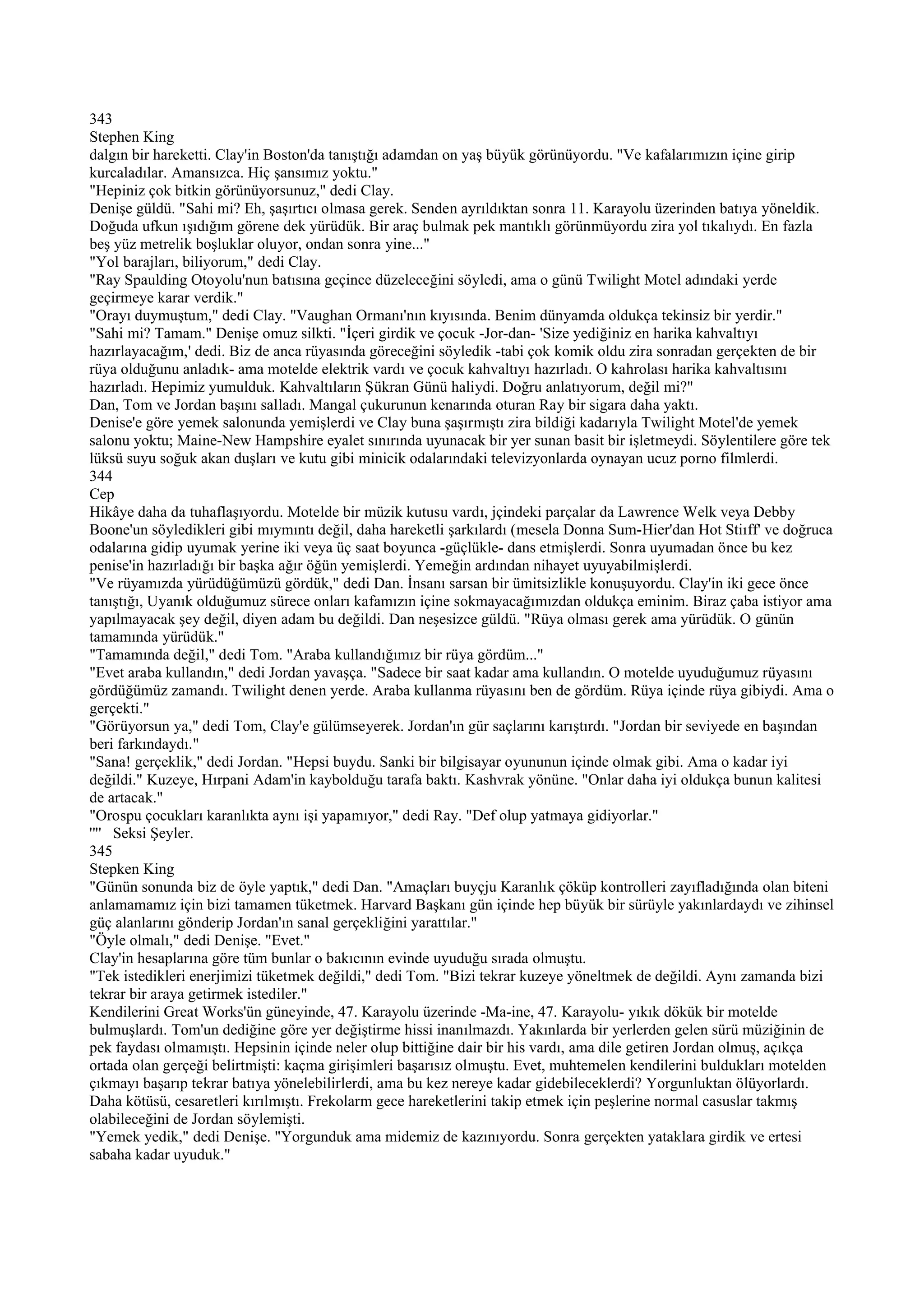 343
Stephen King
dalgın bir hareketti. Clay'in Boston'da tanıştığı adamdan on yaş büyük görünüyordu. "Ve kafalarımızın içine girip
kurcaladılar. Amansızca. Hiç şansımız yoktu."
"Hepiniz çok bitkin görünüyorsunuz," dedi Clay.
Denişe güldü. "Sahi mi? Eh, şaşırtıcı olmasa gerek. Senden ayrıldıktan sonra 11. Karayolu üzerinden batıya yöneldik.
Doğuda ufkun ışıdığım görene dek yürüdük. Bir araç bulmak pek mantıklı görünmüyordu zira yol tıkalıydı. En fazla
beş yüz metrelik boşluklar oluyor, ondan sonra yine..."
"Yol barajları, biliyorum," dedi Clay.
"Ray Spaulding Otoyolu'nun batısına geçince düzeleceğini söyledi, ama o günü Twilight Motel adındaki yerde
geçirmeye karar verdik."
"Orayı duymuştum," dedi Clay. "Vaughan Ormanı'nın kıyısında. Benim dünyamda oldukça tekinsiz bir yerdir."
"Sahi mi? Tamam." Denişe omuz silkti. "İçeri girdik ve çocuk -Jor-dan- 'Size yediğiniz en harika kahvaltıyı
hazırlayacağım,' dedi. Biz de anca rüyasında göreceğini söyledik -tabi çok komik oldu zira sonradan gerçekten de bir
rüya olduğunu anladık- ama motelde elektrik vardı ve çocuk kahvaltıyı hazırladı. O kahrolası harika kahvaltısını
hazırladı. Hepimiz yumulduk. Kahvaltıların Şükran Günü haliydi. Doğru anlatıyorum, değil mi?"
Dan, Tom ve Jordan başını salladı. Mangal çukurunun kenarında oturan Ray bir sigara daha yaktı.
Denise'e göre yemek salonunda yemişlerdi ve Clay buna şaşırmıştı zira bildiği kadarıyla Twilight Motel'de yemek
salonu yoktu; Maine-New Hampshire eyalet sınırında uyunacak bir yer sunan basit bir işletmeydi. Söylentilere göre tek
lüksü suyu soğuk akan duşları ve kutu gibi minicik odalarındaki televizyonlarda oynayan ucuz porno filmlerdi.
344
Cep
Hikâye daha da tuhaflaşıyordu. Motelde bir müzik kutusu vardı, jçindeki parçalar da Lawrence Welk veya Debby
Boone'un söyledikleri gibi mıymıntı değil, daha hareketli şarkılardı (mesela Donna Sum-Hier'dan Hot Stiıff' ve doğruca
odalarına gidip uyumak yerine iki veya üç saat boyunca -güçlükle- dans etmişlerdi. Sonra uyumadan önce bu kez
penise'in hazırladığı bir başka ağır öğün yemişlerdi. Yemeğin ardından nihayet uyuyabilmişlerdi.
"Ve rüyamızda yürüdüğümüzü gördük," dedi Dan. İnsanı sarsan bir ümitsizlikle konuşuyordu. Clay'in iki gece önce
tanıştığı, Uyanık olduğumuz sürece onları kafamızın içine sokmayacağımızdan oldukça eminim. Biraz çaba istiyor ama
yapılmayacak şey değil, diyen adam bu değildi. Dan neşesizce güldü. "Rüya olması gerek ama yürüdük. O günün
tamamında yürüdük."
"Tamamında değil," dedi Tom. "Araba kullandığımız bir rüya gördüm..."
"Evet araba kullandın," dedi Jordan yavaşça. "Sadece bir saat kadar ama kullandın. O motelde uyuduğumuz rüyasını
gördüğümüz zamandı. Twilight denen yerde. Araba kullanma rüyasını ben de gördüm. Rüya içinde rüya gibiydi. Ama o
gerçekti."
"Görüyorsun ya," dedi Tom, Clay'e gülümseyerek. Jordan'ın gür saçlarını karıştırdı. "Jordan bir seviyede en başından
beri farkındaydı."
"Sana! gerçeklik," dedi Jordan. "Hepsi buydu. Sanki bir bilgisayar oyununun içinde olmak gibi. Ama o kadar iyi
değildi." Kuzeye, Hırpani Adam'in kaybolduğu tarafa baktı. Kashvrak yönüne. "Onlar daha iyi oldukça bunun kalitesi
de artacak."
"Orospu çocukları karanlıkta aynı işi yapamıyor," dedi Ray. "Def olup yatmaya gidiyorlar."
'"' Seksi Şeyler.
345
Stepken King
"Günün sonunda biz de öyle yaptık," dedi Dan. "Amaçları buyçju Karanlık çöküp kontrolleri zayıfladığında olan biteni
anlamamamız için bizi tamamen tüketmek. Harvard Başkanı gün içinde hep büyük bir sürüyle yakınlardaydı ve zihinsel
güç alanlarını gönderip Jordan'ın sanal gerçekliğini yarattılar."
"Öyle olmalı," dedi Denişe. "Evet."
Clay'in hesaplarına göre tüm bunlar o bakıcının evinde uyuduğu sırada olmuştu.
"Tek istedikleri enerjimizi tüketmek değildi," dedi Tom. "Bizi tekrar kuzeye yöneltmek de değildi. Aynı zamanda bizi
tekrar bir araya getirmek istediler."
Kendilerini Great Works'ün güneyinde, 47. Karayolu üzerinde -Ma-ine, 47. Karayolu- yıkık dökük bir motelde
bulmuşlardı. Tom'un dediğine göre yer değiştirme hissi inanılmazdı. Yakınlarda bir yerlerden gelen sürü müziğinin de
pek faydası olmamıştı. Hepsinin içinde neler olup bittiğine dair bir his vardı, ama dile getiren Jordan olmuş, açıkça
ortada olan gerçeği belirtmişti: kaçma girişimleri başarısız olmuştu. Evet, muhtemelen kendilerini buldukları motelden
çıkmayı başarıp tekrar batıya yönelebilirlerdi, ama bu kez nereye kadar gidebileceklerdi? Yorgunluktan ölüyorlardı.
Daha kötüsü, cesaretleri kırılmıştı. Frekolarm gece hareketlerini takip etmek için peşlerine normal casuslar takmış
olabileceğini de Jordan söylemişti.
"Yemek yedik," dedi Denişe. "Yorgunduk ama midemiz de kazınıyordu. Sonra gerçekten yataklara girdik ve ertesi
sabaha kadar uyuduk."
 