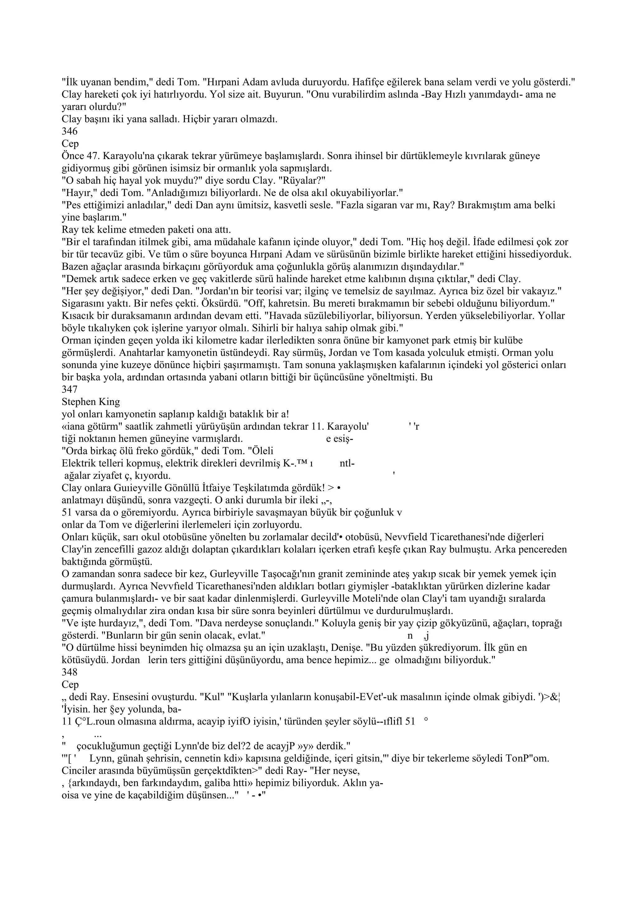 "İlk uyanan bendim," dedi Tom. "Hırpani Adam avluda duruyordu. Hafifçe eğilerek bana selam verdi ve yolu gösterdi."
Clay hareketi çok iyi hatırlıyordu. Yol size ait. Buyurun. "Onu vurabilirdim aslında -Bay Hızlı yanımdaydı- ama ne
yararı olurdu?"
Clay başını iki yana salladı. Hiçbir yararı olmazdı.
346
Cep
Önce 47. Karayolu'na çıkarak tekrar yürümeye başlamışlardı. Sonra ihinsel bir dürtüklemeyle kıvrılarak güneye
gidiyormuş gibi görünen isimsiz bir ormanlık yola sapmışlardı.
"O sabah hiç hayal yok muydu?" diye sordu Clay. "Rüyalar?"
"Hayır," dedi Tom. "Anladığımızı biliyorlardı. Ne de olsa akıl okuyabiliyorlar."
"Pes ettiğimizi anladılar," dedi Dan aynı ümitsiz, kasvetli sesle. "Fazla sigaran var mı, Ray? Bırakmıştım ama belki
yine başlarım."
Ray tek kelime etmeden paketi ona attı.
"Bir el tarafından itilmek gibi, ama müdahale kafanın içinde oluyor," dedi Tom. "Hiç hoş değil. İfade edilmesi çok zor
bir tür tecavüz gibi. Ve tüm o süre boyunca Hırpani Adam ve sürüsünün bizimle birlikte hareket ettiğini hissediyorduk.
Bazen ağaçlar arasında birkaçını görüyorduk ama çoğunlukla görüş alanımızın dışındaydılar."
"Demek artık sadece erken ve geç vakitlerde sürü halinde hareket etme kalıbının dışına çıktılar," dedi Clay.
"Her şey değişiyor," dedi Dan. "Jordan'ın bir teorisi var; ilginç ve temelsiz de sayılmaz. Ayrıca biz özel bir vakayız."
Sigarasını yaktı. Bir nefes çekti. Öksürdü. "Off, kahretsin. Bu mereti bırakmamın bir sebebi olduğunu biliyordum."
Kısacık bir duraksamanın ardından devam etti. "Havada süzülebiliyorlar, biliyorsun. Yerden yükselebiliyorlar. Yollar
böyle tıkalıyken çok işlerine yarıyor olmalı. Sihirli bir halıya sahip olmak gibi."
Orman içinden geçen yolda iki kilometre kadar ilerledikten sonra önüne bir kamyonet park etmiş bir kulübe
görmüşlerdi. Anahtarlar kamyonetin üstündeydi. Ray sürmüş, Jordan ve Tom kasada yolculuk etmişti. Orman yolu
sonunda yine kuzeye dönünce hiçbiri şaşırmamıştı. Tam sonuna yaklaşmışken kafalarının içindeki yol gösterici onları
bir başka yola, ardından ortasında yabani otların bittiği bir üçüncüsüne yöneltmişti. Bu
347
Stephen King
yol onları kamyonetin saplanıp kaldığı bataklık bir a!
«iana götürm" saatlik zahmetli yürüyüşün ardından tekrar 11. Karayolu'               ' 'r
tiği noktanın hemen güneyine varmışlardı.                        e esiş-
"Orda birkaç ölü freko gördük," dedi Tom. "Öleli
Elektrik telleri kopmuş, elektrik direkleri devrilmiş K-.™ ı        ntl-
  ağalar ziyafet ç, kıyordu.                                                     '
Clay onlara Guıieyville Gönüllü İtfaiye Teşkilatımda gördük! > •
anlatmayı düşündü, sonra vazgeçti. O anki durumla bir ileki „-,
51 varsa da o göremiyordu. Ayrıca birbiriyle savaşmayan büyük bir çoğunluk v
onlar da Tom ve diğerlerini ilerlemeleri için zorluyordu.
Onları küçük, sarı okul otobüsüne yönelten bu zorlamalar decild'• otobüsü, Nevvfield Ticarethanesi'nde diğerleri
Clay'in zencefilli gazoz aldığı dolaptan çıkardıkları kolaları içerken etrafı keşfe çıkan Ray bulmuştu. Arka pencereden
baktığında görmüştü.
O zamandan sonra sadece bir kez, Gurleyville Taşocağı'nın granit zemininde ateş yakıp sıcak bir yemek yemek için
durmuşlardı. Ayrıca Nevvfıeld Ticarethanesi'nden aldıkları botları giymişler -bataklıktan yürürken dizlerine kadar
çamura bulanmışlardı- ve bir saat kadar dinlenmişlerdi. Gurleyville Moteli'nde olan Clay'i tam uyandığı sıralarda
geçmiş olmalıydılar zira ondan kısa bir süre sonra beyinleri dürtülmuı ve durdurulmuşlardı.
"Ve işte hurdayız,", dedi Tom. "Dava nerdeyse sonuçlandı." Koluyla geniş bir yay çizip gökyüzünü, ağaçları, toprağı
gösterdi. "Bunların bir gün senin olacak, evlat."                                    n ,j
"O dürtülme hissi beynimden hiç olmazsa şu an için uzaklaştı, Denişe. "Bu yüzden şükrediyorum. İlk gün en
kötüsüydü. Jordan lerin ters gittiğini düşünüyordu, ama bence hepimiz... ge olmadığını biliyorduk."
348
Cep
„ dedi Ray. Ensesini ovuşturdu. "Kul" "Kuşlarla yılanların konuşabil-EVet'-uk masalının içinde olmak gibiydi. ')>&¦
'İyisin. her §ey yolunda, ba-
11 Ç°L.roun olmasına aldırma, acayip iyifO iyisin,' türünden şeyler söylü--ıflifl 51 °
,        ...
" çocukluğumun geçtiği Lynn'de biz del?2 de acayjP »y» derdik."
'"[ ' Lynn, günah şehrisin, cennetin kdi» kapısına geldiğinde, içeri gitsin,"' diye bir tekerleme söyledi TonP"om.
Cinciler arasında büyümüşsün gerçektdîkten>" dedi Ray- "Her neyse,
, {arkındaydı, ben farkındaydım, galiba htti» hepimiz biliyorduk. Aklın ya-
oisa ve yine de kaçabildiğim düşünsen..." ' - •"
 