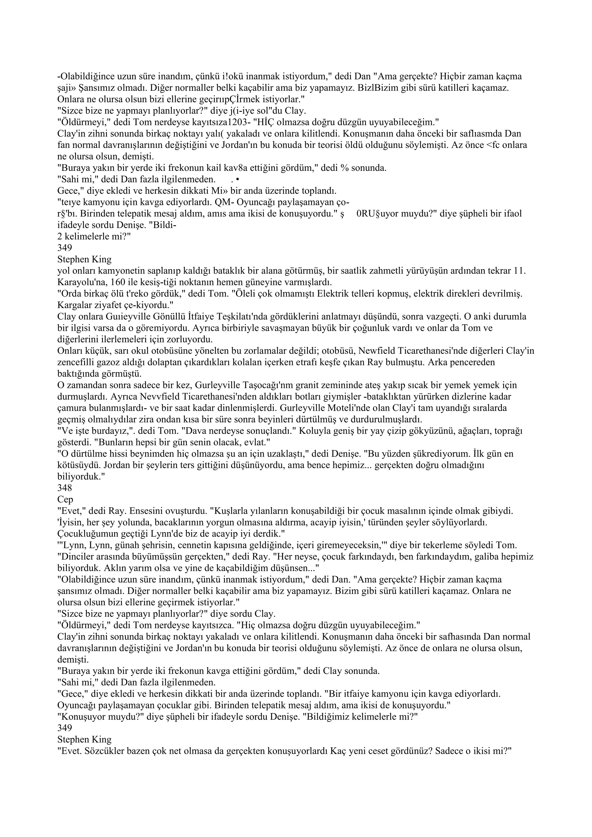 -Olabildiğince uzun süre inandım, çünkü i!okü inanmak istiyordum," dedi Dan "Ama gerçekte? Hiçbir zaman kaçma
şaji» Şansımız olmadı. Diğer normaller belki kaçabilir ama biz yapamayız. BizlBizim gibi sürü katilleri kaçamaz.
Onlara ne olursa olsun bizi ellerine geçirııpÇİrmek istiyorlar."
"Sizce bize ne yapmayı planlıyorlar?" diye j(i-iye sol"du Clay.
"Öldürmeyi," dedi Tom nerdeyse kayıtsıza1203- "HİÇ olmazsa doğru düzgün uyuyabileceğim."
Clay'in zihni sonunda birkaç noktayı yalı( yakaladı ve onlara kilitlendi. Konuşmanın daha önceki bir saflıasmda Dan
fan normal davranışlarının değiştiğini ve Jordan'ın bu konuda bir teorisi öldü olduğunu söylemişti. Az önce <fc onlara
ne olursa olsun, demişti.
"Buraya yakın bir yerde iki frekonun kail kav8a ettiğini gördüm," dedi % sonunda.
"Sahi mi," dedi Dan fazla ilgilenmeden.       .•
Gece," diye ekledi ve herkesin dikkati Mi» bir anda üzerinde toplandı.
"teıye kamyonu için kavga ediyorlardı. QM- Oyuncağı paylaşamayan ço-
r§'bı. Birinden telepatik mesaj aldım, amıs ama ikisi de konuşuyordu." ş 0RU§uyor muydu?" diye şüpheli bir ifaol
ifadeyle sordu Denişe. "Bildi-
2 kelimelerle mi?"
349
Stephen King
yol onları kamyonetin saplanıp kaldığı bataklık bir alana götürmüş, bir saatlik zahmetli yürüyüşün ardından tekrar 11.
Karayolu'na, 160 ile kesiş-tiği noktanın hemen güneyine varmışlardı.
"Orda birkaç ölü t'reko gördük," dedi Tom. "Öleli çok olmamıştı Elektrik telleri kopmuş, elektrik direkleri devrilmiş.
Kargalar ziyafet çe-kiyordu."
Clay onlara Guıieyville Gönüllü İtfaiye Teşkilatı'nda gördüklerini anlatmayı düşündü, sonra vazgeçti. O anki durumla
bir ilgisi varsa da o göremiyordu. Ayrıca birbiriyle savaşmayan büyük bir çoğunluk vardı ve onlar da Tom ve
diğerlerini ilerlemeleri için zorluyordu.
Onları küçük, sarı okul otobüsüne yönelten bu zorlamalar değildi; otobüsü, Newfield Ticarethanesi'nde diğerleri Clay'in
zencefilli gazoz aldığı dolaptan çıkardıkları kolalan içerken etrafı keşfe çıkan Ray bulmuştu. Arka pencereden
baktığında görmüştü.
O zamandan sonra sadece bir kez, Gurleyville Taşocağı'nm granit zemininde ateş yakıp sıcak bir yemek yemek için
durmuşlardı. Ayrıca Nevvfield Ticarethanesi'nden aldıkları botları giymişler -bataklıktan yürürken dizlerine kadar
çamura bulanmışlardı- ve bir saat kadar dinlenmişlerdi. Gurleyville Moteli'nde olan Clay'i tam uyandığı sıralarda
geçmiş olmalıydılar zira ondan kısa bir süre sonra beyinleri dürtülmüş ve durdurulmuşlardı.
"Ve işte burdayız,". dedi Tom. "Dava nerdeyse sonuçlandı." Koluyla geniş bir yay çizip gökyüzünü, ağaçları, toprağı
gösterdi. "Bunların hepsi bir gün senin olacak, evlat."
"O dürtülme hissi beynimden hiç olmazsa şu an için uzaklaştı," dedi Denişe. "Bu yüzden şükrediyorum. İlk gün en
kötüsüydü. Jordan bir şeylerin ters gittiğini düşünüyordu, ama bence hepimiz... gerçekten doğru olmadığını
biliyorduk."
348
Cep
"Evet," dedi Ray. Ensesini ovuşturdu. "Kuşlarla yılanların konuşabildiği bir çocuk masalının içinde olmak gibiydi.
'İyisin, her şey yolunda, bacaklarının yorgun olmasına aldırma, acayip iyisin,' türünden şeyler söylüyorlardı.
Çocukluğumun geçtiği Lynn'de biz de acayip iyi derdik."
'"Lynn, Lynn, günah şehrisin, cennetin kapısına geldiğinde, içeri giremeyeceksin,'" diye bir tekerleme söyledi Tom.
"Dinciler arasında büyümüşsün gerçekten," dedi Ray. "Her neyse, çocuk farkındaydı, ben farkındaydım, galiba hepimiz
biliyorduk. Aklın yarım olsa ve yine de kaçabildiğim düşünsen..."
"Olabildiğince uzun süre inandım, çünkü inanmak istiyordum," dedi Dan. "Ama gerçekte? Hiçbir zaman kaçma
şansımız olmadı. Diğer normaller belki kaçabilir ama biz yapamayız. Bizim gibi sürü katilleri kaçamaz. Onlara ne
olursa olsun bizi ellerine geçirmek istiyorlar."
"Sizce bize ne yapmayı planlıyorlar?" diye sordu Clay.
"Öldürmeyi," dedi Tom nerdeyse kayıtsızca. "Hiç olmazsa doğru düzgün uyuyabileceğim."
Clay'in zihni sonunda birkaç noktayı yakaladı ve onlara kilitlendi. Konuşmanın daha önceki bir safhasında Dan normal
davranışlarının değiştiğini ve Jordan'ın bu konuda bir teorisi olduğunu söylemişti. Az önce de onlara ne olursa olsun,
demişti.
"Buraya yakın bir yerde iki frekonun kavga ettiğini gördüm," dedi Clay sonunda.
"Sahi mi," dedi Dan fazla ilgilenmeden.
"Gece," diye ekledi ve herkesin dikkati bir anda üzerinde toplandı. "Bir itfaiye kamyonu için kavga ediyorlardı.
Oyuncağı paylaşamayan çocuklar gibi. Birinden telepatik mesaj aldım, ama ikisi de konuşuyordu."
"Konuşuyor muydu?" diye şüpheli bir ifadeyle sordu Denişe. "Bildiğimiz kelimelerle mi?"
349
Stephen King
"Evet. Sözcükler bazen çok net olmasa da gerçekten konuşuyorlardı Kaç yeni ceset gördünüz? Sadece o ikisi mi?"
 