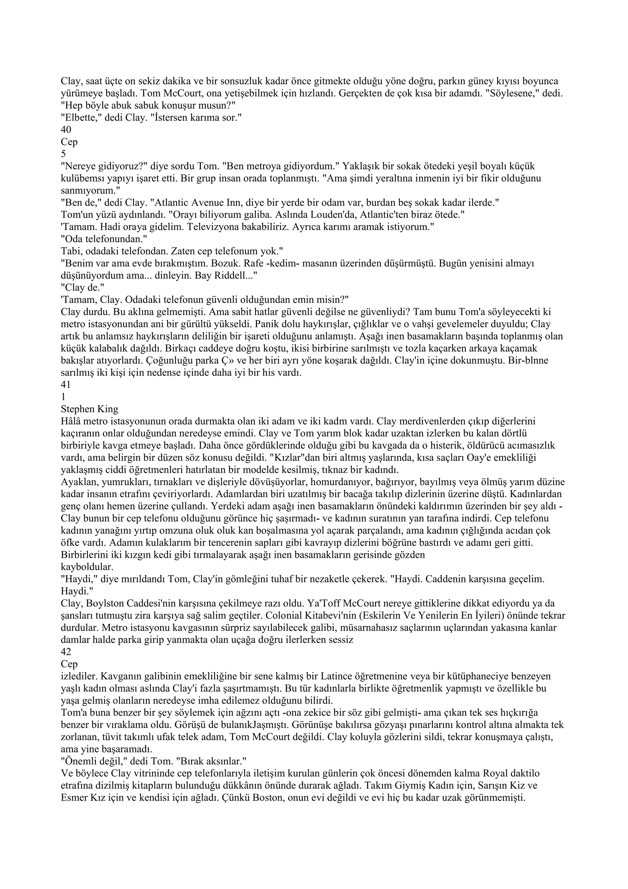 Clay, saat üçte on sekiz dakika ve bir sonsuzluk kadar önce gitmekte olduğu yöne doğru, parkın güney kıyısı boyunca
yürümeye başladı. Tom McCourt, ona yetişebilmek için hızlandı. Gerçekten de çok kısa bir adamdı. "Söylesene," dedi.
"Hep böyle abuk sabuk konuşur musun?"
"Elbette," dedi Clay. "İstersen karıma sor."
40
Cep
5
"Nereye gidiyoruz?" diye sordu Tom. "Ben metroya gidiyordum." Yaklaşık bir sokak ötedeki yeşil boyalı küçük
kulübemsı yapıyı işaret etti. Bir grup insan orada toplanmıştı. "Ama şimdi yeraltına inmenin iyi bir fikir olduğunu
sanmıyorum."
"Ben de," dedi Clay. "Atlantic Avenue Inn, diye bir yerde bir odam var, burdan beş sokak kadar ilerde."
Tom'un yüzü aydınlandı. "Orayı biliyorum galiba. Aslında Louden'da, Atlantic'ten biraz ötede."
'Tamam. Hadi oraya gidelim. Televizyona bakabiliriz. Ayrıca karımı aramak istiyorum."
"Oda telefonundan."
Tabi, odadaki telefondan. Zaten cep telefonum yok."
"Benim var ama evde bırakmıştım. Bozuk. Rafe -kedim- masanın üzerinden düşürmüştü. Bugün yenisini almayı
düşünüyordum ama... dinleyin. Bay Riddell..."
"Clay de."
'Tamam, Clay. Odadaki telefonun güvenli olduğundan emin misin?"
Clay durdu. Bu aklına gelmemişti. Ama sabit hatlar güvenli değilse ne güvenliydi? Tam bunu Tom'a söyleyecekti ki
metro istasyonundan ani bir gürültü yükseldi. Panik dolu haykırışlar, çığlıklar ve o vahşi gevelemeler duyuldu; Clay
artık bu anlamsız haykırışların deliliğin bir işareti olduğunu anlamıştı. Aşağı inen basamakların başında toplanmış olan
küçük kalabalık dağıldı. Birkaçı caddeye doğru koştu, ikisi birbirine sarılmıştı ve tozla kaçarken arkaya kaçamak
bakışlar atıyorlardı. Çoğunluğu parka Ç» ve her biri ayrı yöne koşarak dağıldı. Clay'in içine dokunmuştu. Bir-blnne
sarılmış iki kişi için nedense içinde daha iyi bir his vardı.
41
1
Stephen King
Hâlâ metro istasyonunun orada durmakta olan iki adam ve iki kadm vardı. Clay merdivenlerden çıkıp diğerlerini
kaçıranın onlar olduğundan neredeyse emindi. Clay ve Tom yarım blok kadar uzaktan izlerken bu kalan dörtlü
birbiriyle kavga etmeye başladı. Daha önce gördüklerinde olduğu gibi bu kavgada da o histerik, öldürücü acımasızlık
vardı, ama belirgin bir düzen söz konusu değildi. "Kızlar"dan biri altmış yaşlarında, kısa saçları Oay'e emekliliği
yaklaşmış ciddi öğretmenleri hatırlatan bir modelde kesilmiş, tıknaz bir kadındı.
Ayaklan, yumrukları, tırnakları ve dişleriyle dövüşüyorlar, homurdanıyor, bağırıyor, bayılmış veya ölmüş yarım düzine
kadar insanın etrafını çeviriyorlardı. Adamlardan biri uzatılmış bir bacağa takılıp dizlerinin üzerine düştü. Kadınlardan
genç olanı hemen üzerine çullandı. Yerdeki adam aşağı inen basamakların önündeki kaldırımın üzerinden bir şey aldı -
Clay bunun bir cep telefonu olduğunu görünce hiç şaşırmadı- ve kadının suratının yan tarafına indirdi. Cep telefonu
kadının yanağını yırtıp omzuna oluk oluk kan boşalmasına yol açarak parçalandı, ama kadının çığlığında acıdan çok
öfke vardı. Adamın kulaklarım bir tencerenin sapları gibi kavrayıp dizlerini böğrüne bastırdı ve adamı geri gitti.
Birbirlerini iki kızgın kedi gibi tırmalayarak aşağı inen basamakların gerisinde gözden
kayboldular.
"Haydi," diye mırıldandı Tom, Clay'in gömleğini tuhaf bir nezaketle çekerek. "Haydi. Caddenin karşısına geçelim.
Haydi."
Clay, Boylston Caddesi'nin karşısına çekilmeye razı oldu. Ya'Toff McCourt nereye gittiklerine dikkat ediyordu ya da
şansları tutmuştu zira karşıya sağ salim geçtiler. Colonial Kitabevi'nin (Eskilerin Ve Yenilerin En İyileri) önünde tekrar
durdular. Metro istasyonu kavgasının sürpriz sayılabilecek galibi, müsarnahasız saçlarının uçlarından yakasına kanlar
damlar halde parka girip yanmakta olan uçağa doğru ilerlerken sessiz
42
Cep
izlediler. Kavganın galibinin emekliliğine bir sene kalmış bir Latince öğretmenine veya bir kütüphaneciye benzeyen
yaşlı kadın olması aslında Clay'i fazla şaşırtmamıştı. Bu tür kadınlarla birlikte öğretmenlik yapmıştı ve özellikle bu
yaşa gelmiş olanların neredeyse imha edilemez olduğunu bilirdi.
Tom'a buna benzer bir şey söylemek için ağzını açtı -ona zekice bir söz gibi gelmişti- ama çıkan tek ses hıçkırığa
benzer bir vıraklama oldu. Görüşü de bulanıkJaşmıştı. Görünüşe bakılırsa gözyaşı pınarlarını kontrol altına almakta tek
zorlanan, tüvit takımlı ufak telek adam, Tom McCourt değildi. Clay koluyla gözlerini sildi, tekrar konuşmaya çalıştı,
ama yine başaramadı.
"Önemli değil," dedi Tom. "Bırak aksınlar."
Ve böylece Clay vitrininde cep telefonlarıyla iletişim kurulan günlerin çok öncesi dönemden kalma Royal daktilo
etrafına dizilmiş kitapların bulunduğu dükkânın önünde durarak ağladı. Takım Giymiş Kadın için, Sarışın Kiz ve
Esmer Kız için ve kendisi için ağladı. Çünkü Boston, onun evi değildi ve evi hiç bu kadar uzak görünmemişti.
 