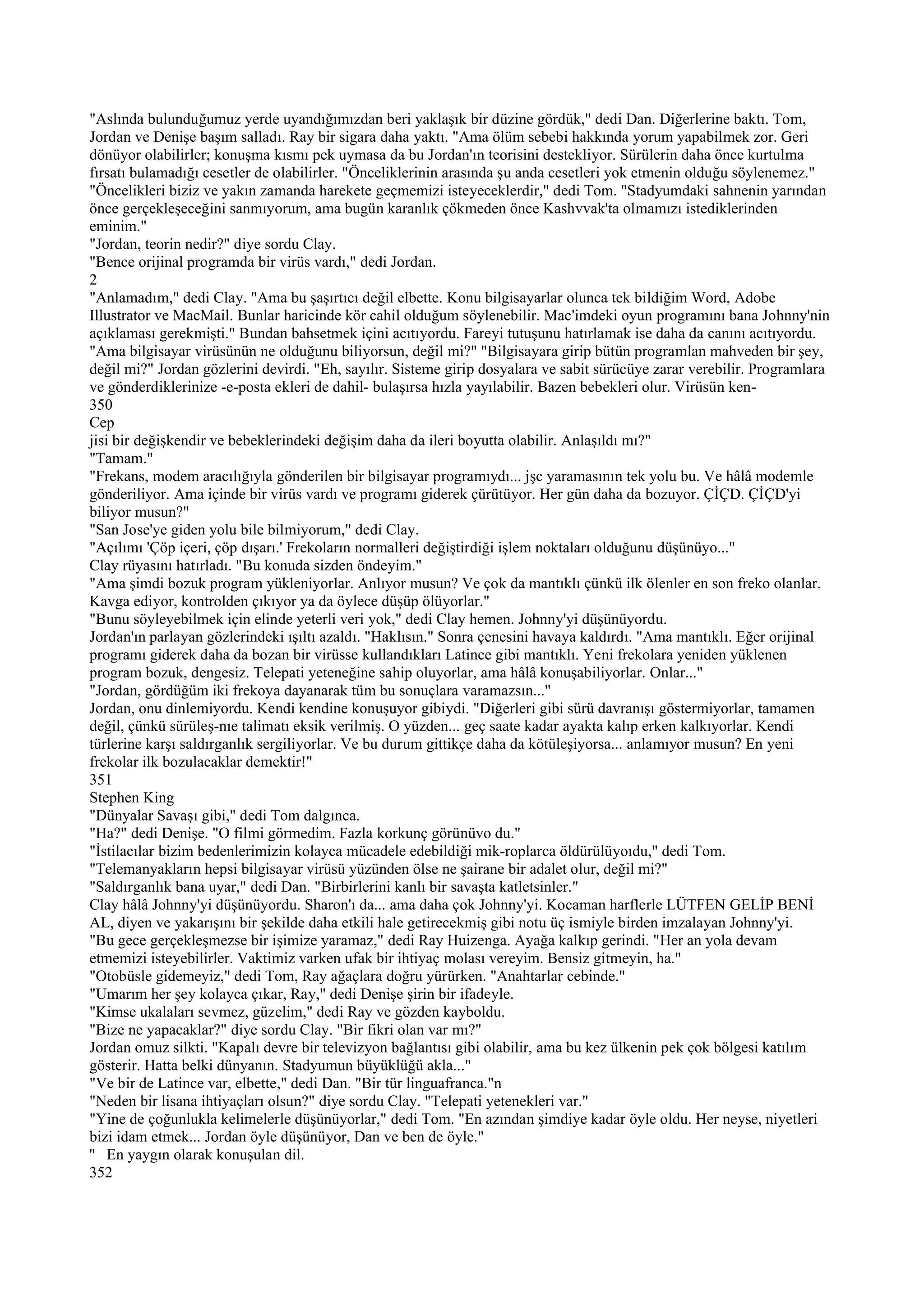 "Aslında bulunduğumuz yerde uyandığımızdan beri yaklaşık bir düzine gördük," dedi Dan. Diğerlerine baktı. Tom,
Jordan ve Denişe başım salladı. Ray bir sigara daha yaktı. "Ama ölüm sebebi hakkında yorum yapabilmek zor. Geri
dönüyor olabilirler; konuşma kısmı pek uymasa da bu Jordan'ın teorisini destekliyor. Sürülerin daha önce kurtulma
fırsatı bulamadığı cesetler de olabilirler. "Önceliklerinin arasında şu anda cesetleri yok etmenin olduğu söylenemez."
"Öncelikleri biziz ve yakın zamanda harekete geçmemizi isteyeceklerdir," dedi Tom. "Stadyumdaki sahnenin yarından
önce gerçekleşeceğini sanmıyorum, ama bugün karanlık çökmeden önce Kashvvak'ta olmamızı istediklerinden
eminim."
"Jordan, teorin nedir?" diye sordu Clay.
"Bence orijinal programda bir virüs vardı," dedi Jordan.
2
"Anlamadım," dedi Clay. "Ama bu şaşırtıcı değil elbette. Konu bilgisayarlar olunca tek bildiğim Word, Adobe
Illustrator ve MacMail. Bunlar haricinde kör cahil olduğum söylenebilir. Mac'imdeki oyun programını bana Johnny'nin
açıklaması gerekmişti." Bundan bahsetmek içini acıtıyordu. Fareyi tutuşunu hatırlamak ise daha da canını acıtıyordu.
"Ama bilgisayar virüsünün ne olduğunu biliyorsun, değil mi?" "Bilgisayara girip bütün programlan mahveden bir şey,
değil mi?" Jordan gözlerini devirdi. "Eh, sayılır. Sisteme girip dosyalara ve sabit sürücüye zarar verebilir. Programlara
ve gönderdiklerinize -e-posta ekleri de dahil- bulaşırsa hızla yayılabilir. Bazen bebekleri olur. Virüsün ken-
350
Cep
jisi bir değişkendir ve bebeklerindeki değişim daha da ileri boyutta olabilir. Anlaşıldı mı?"
"Tamam."
"Frekans, modem aracılığıyla gönderilen bir bilgisayar programıydı... jşc yaramasının tek yolu bu. Ve hâlâ modemle
gönderiliyor. Ama içinde bir virüs vardı ve programı giderek çürütüyor. Her gün daha da bozuyor. ÇİÇD. ÇİÇD'yi
biliyor musun?"
"San Jose'ye giden yolu bile bilmiyorum," dedi Clay.
"Açılımı 'Çöp içeri, çöp dışarı.' Frekoların normalleri değiştirdiği işlem noktaları olduğunu düşünüyo..."
Clay rüyasını hatırladı. "Bu konuda sizden öndeyim."
"Ama şimdi bozuk program yükleniyorlar. Anlıyor musun? Ve çok da mantıklı çünkü ilk ölenler en son freko olanlar.
Kavga ediyor, kontrolden çıkıyor ya da öylece düşüp ölüyorlar."
"Bunu söyleyebilmek için elinde yeterli veri yok," dedi Clay hemen. Johnny'yi düşünüyordu.
Jordan'ın parlayan gözlerindeki ışıltı azaldı. "Haklısın." Sonra çenesini havaya kaldırdı. "Ama mantıklı. Eğer orijinal
programı giderek daha da bozan bir virüsse kullandıkları Latince gibi mantıklı. Yeni frekolara yeniden yüklenen
program bozuk, dengesiz. Telepati yeteneğine sahip oluyorlar, ama hâlâ konuşabiliyorlar. Onlar..."
"Jordan, gördüğüm iki frekoya dayanarak tüm bu sonuçlara varamazsın..."
Jordan, onu dinlemiyordu. Kendi kendine konuşuyor gibiydi. "Diğerleri gibi sürü davranışı göstermiyorlar, tamamen
değil, çünkü sürüleş-nıe talimatı eksik verilmiş. O yüzden... geç saate kadar ayakta kalıp erken kalkıyorlar. Kendi
türlerine karşı saldırganlık sergiliyorlar. Ve bu durum gittikçe daha da kötüleşiyorsa... anlamıyor musun? En yeni
frekolar ilk bozulacaklar demektir!"
351
Stephen King
"Dünyalar Savaşı gibi," dedi Tom dalgınca.
"Ha?" dedi Denişe. "O filmi görmedim. Fazla korkunç görünüvo du."
"İstilacılar bizim bedenlerimizin kolayca mücadele edebildiği mik-roplarca öldürülüyoıdu," dedi Tom.
"Telemanyakların hepsi bilgisayar virüsü yüzünden ölse ne şairane bir adalet olur, değil mi?"
"Saldırganlık bana uyar," dedi Dan. "Birbirlerini kanlı bir savaşta katletsinler."
Clay hâlâ Johnny'yi düşünüyordu. Sharon'ı da... ama daha çok Johnny'yi. Kocaman harflerle LÜTFEN GELİP BENİ
AL, diyen ve yakarışını bir şekilde daha etkili hale getirecekmiş gibi notu üç ismiyle birden imzalayan Johnny'yi.
"Bu gece gerçekleşmezse bir işimize yaramaz," dedi Ray Huizenga. Ayağa kalkıp gerindi. "Her an yola devam
etmemizi isteyebilirler. Vaktimiz varken ufak bir ihtiyaç molası vereyim. Bensiz gitmeyin, ha."
"Otobüsle gidemeyiz," dedi Tom, Ray ağaçlara doğru yürürken. "Anahtarlar cebinde."
"Umarım her şey kolayca çıkar, Ray," dedi Denişe şirin bir ifadeyle.
"Kimse ukalaları sevmez, güzelim," dedi Ray ve gözden kayboldu.
"Bize ne yapacaklar?" diye sordu Clay. "Bir fikri olan var mı?"
Jordan omuz silkti. "Kapalı devre bir televizyon bağlantısı gibi olabilir, ama bu kez ülkenin pek çok bölgesi katılım
gösterir. Hatta belki dünyanın. Stadyumun büyüklüğü akla..."
"Ve bir de Latince var, elbette," dedi Dan. "Bir tür linguafranca."n
"Neden bir lisana ihtiyaçları olsun?" diye sordu Clay. "Telepati yetenekleri var."
"Yine de çoğunlukla kelimelerle düşünüyorlar," dedi Tom. "En azından şimdiye kadar öyle oldu. Her neyse, niyetleri
bizi idam etmek... Jordan öyle düşünüyor, Dan ve ben de öyle."
'' En yaygın olarak konuşulan dil.
352
 
