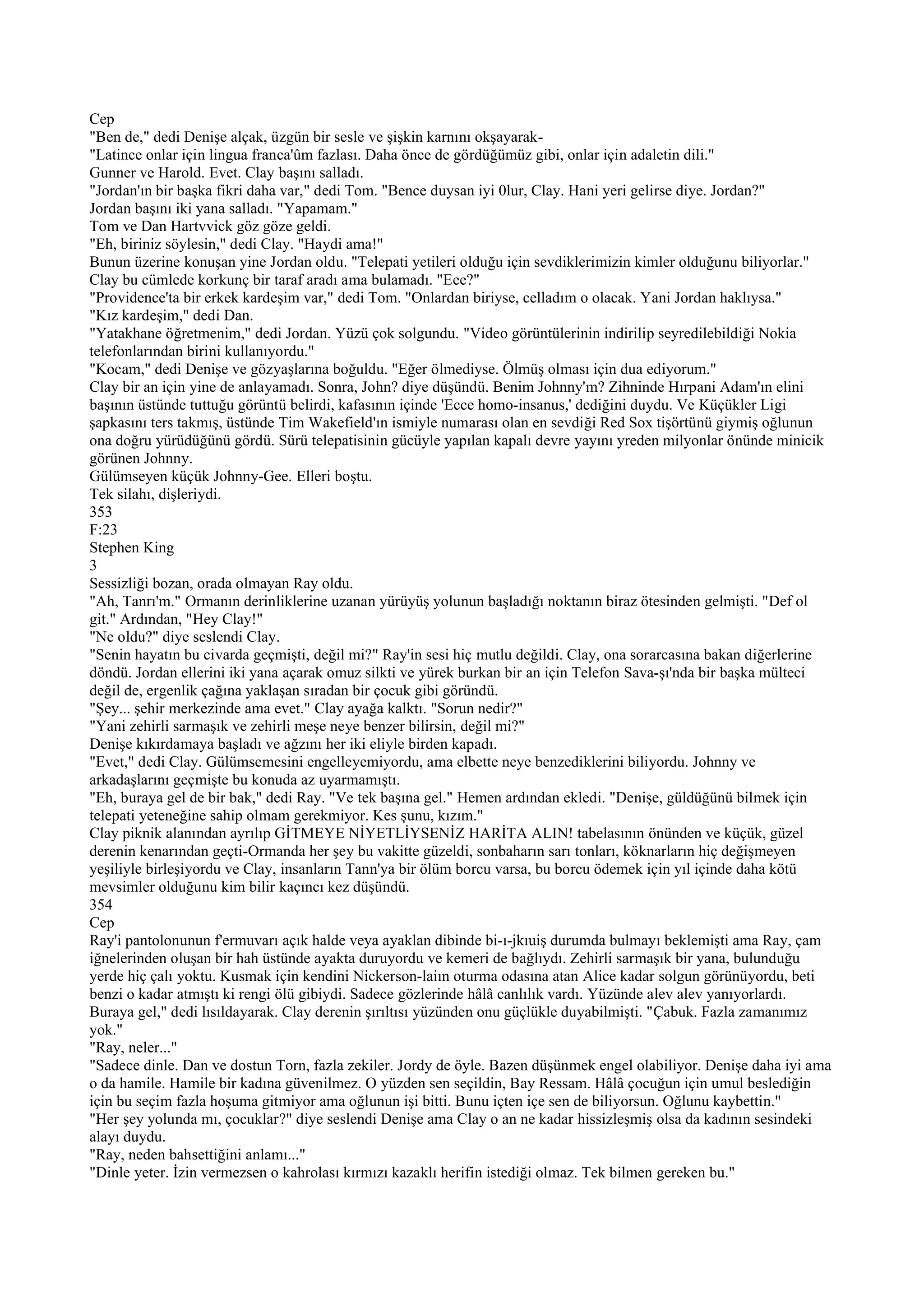Cep
"Ben de," dedi Denişe alçak, üzgün bir sesle ve şişkin karnını okşayarak-
"Latince onlar için lingua franca'ûm fazlası. Daha önce de gördüğümüz gibi, onlar için adaletin dili."
Gunner ve Harold. Evet. Clay başını salladı.
"Jordan'ın bir başka fikri daha var," dedi Tom. "Bence duysan iyi 0lur, Clay. Hani yeri gelirse diye. Jordan?"
Jordan başını iki yana salladı. "Yapamam."
Tom ve Dan Hartvvick göz göze geldi.
"Eh, biriniz söylesin," dedi Clay. "Haydi ama!"
Bunun üzerine konuşan yine Jordan oldu. "Telepati yetileri olduğu için sevdiklerimizin kimler olduğunu biliyorlar."
Clay bu cümlede korkunç bir taraf aradı ama bulamadı. "Eee?"
"Providence'ta bir erkek kardeşim var," dedi Tom. "Onlardan biriyse, celladım o olacak. Yani Jordan haklıysa."
"Kız kardeşim," dedi Dan.
"Yatakhane öğretmenim," dedi Jordan. Yüzü çok solgundu. "Video görüntülerinin indirilip seyredilebildiği Nokia
telefonlarından birini kullanıyordu."
"Kocam," dedi Denişe ve gözyaşlarına boğuldu. "Eğer ölmediyse. Ölmüş olması için dua ediyorum."
Clay bir an için yine de anlayamadı. Sonra, John? diye düşündü. Benim Johnny'm? Zihninde Hırpani Adam'ın elini
başının üstünde tuttuğu görüntü belirdi, kafasının içinde 'Ecce homo-insanus,' dediğini duydu. Ve Küçükler Ligi
şapkasını ters takmış, üstünde Tim Wakefield'ın ismiyle numarası olan en sevdiği Red Sox tişörtünü giymiş oğlunun
ona doğru yürüdüğünü gördü. Sürü telepatisinin gücüyle yapılan kapalı devre yayını yreden milyonlar önünde minicik
görünen Johnny.
Gülümseyen küçük Johnny-Gee. Elleri boştu.
Tek silahı, dişleriydi.
353
F:23
Stephen King
3
Sessizliği bozan, orada olmayan Ray oldu.
"Ah, Tanrı'm." Ormanın derinliklerine uzanan yürüyüş yolunun başladığı noktanın biraz ötesinden gelmişti. "Def ol
git." Ardından, "Hey Clay!"
"Ne oldu?" diye seslendi Clay.
"Senin hayatın bu civarda geçmişti, değil mi?" Ray'in sesi hiç mutlu değildi. Clay, ona sorarcasına bakan diğerlerine
döndü. Jordan ellerini iki yana açarak omuz silkti ve yürek burkan bir an için Telefon Sava-şı'nda bir başka mülteci
değil de, ergenlik çağına yaklaşan sıradan bir çocuk gibi göründü.
"Şey... şehir merkezinde ama evet." Clay ayağa kalktı. "Sorun nedir?"
"Yani zehirli sarmaşık ve zehirli meşe neye benzer bilirsin, değil mi?"
Denişe kıkırdamaya başladı ve ağzını her iki eliyle birden kapadı.
"Evet," dedi Clay. Gülümsemesini engelleyemiyordu, ama elbette neye benzediklerini biliyordu. Johnny ve
arkadaşlarını geçmişte bu konuda az uyarmamıştı.
"Eh, buraya gel de bir bak," dedi Ray. "Ve tek başına gel." Hemen ardından ekledi. "Denişe, güldüğünü bilmek için
telepati yeteneğine sahip olmam gerekmiyor. Kes şunu, kızım."
Clay piknik alanından ayrılıp GİTMEYE NİYETLİYSENİZ HARİTA ALIN! tabelasının önünden ve küçük, güzel
derenin kenarından geçti-Ormanda her şey bu vakitte güzeldi, sonbaharın sarı tonları, köknarların hiç değişmeyen
yeşiliyle birleşiyordu ve Clay, insanların Tann'ya bir ölüm borcu varsa, bu borcu ödemek için yıl içinde daha kötü
mevsimler olduğunu kim bilir kaçıncı kez düşündü.
354
Cep
Ray'i pantolonunun f'ermuvarı açık halde veya ayaklan dibinde bi-ı-jkıuiş durumda bulmayı beklemişti ama Ray, çam
iğnelerinden oluşan bir hah üstünde ayakta duruyordu ve kemeri de bağlıydı. Zehirli sarmaşık bir yana, bulunduğu
yerde hiç çalı yoktu. Kusmak için kendini Nickerson-laiın oturma odasına atan Alice kadar solgun görünüyordu, beti
benzi o kadar atmıştı ki rengi ölü gibiydi. Sadece gözlerinde hâlâ canlılık vardı. Yüzünde alev alev yanıyorlardı.
Buraya gel," dedi lısıldayarak. Clay derenin şırıltısı yüzünden onu güçlükle duyabilmişti. "Çabuk. Fazla zamanımız
yok."
"Ray, neler..."
"Sadece dinle. Dan ve dostun Torn, fazla zekiler. Jordy de öyle. Bazen düşünmek engel olabiliyor. Denişe daha iyi ama
o da hamile. Hamile bir kadına güvenilmez. O yüzden sen seçildin, Bay Ressam. Hâlâ çocuğun için umul beslediğin
için bu seçim fazla hoşuma gitmiyor ama oğlunun işi bitti. Bunu içten içe sen de biliyorsun. Oğlunu kaybettin."
"Her şey yolunda mı, çocuklar?" diye seslendi Denişe ama Clay o an ne kadar hissizleşmiş olsa da kadının sesindeki
alayı duydu.
"Ray, neden bahsettiğini anlamı..."
"Dinle yeter. İzin vermezsen o kahrolası kırmızı kazaklı herifin istediği olmaz. Tek bilmen gereken bu."
 