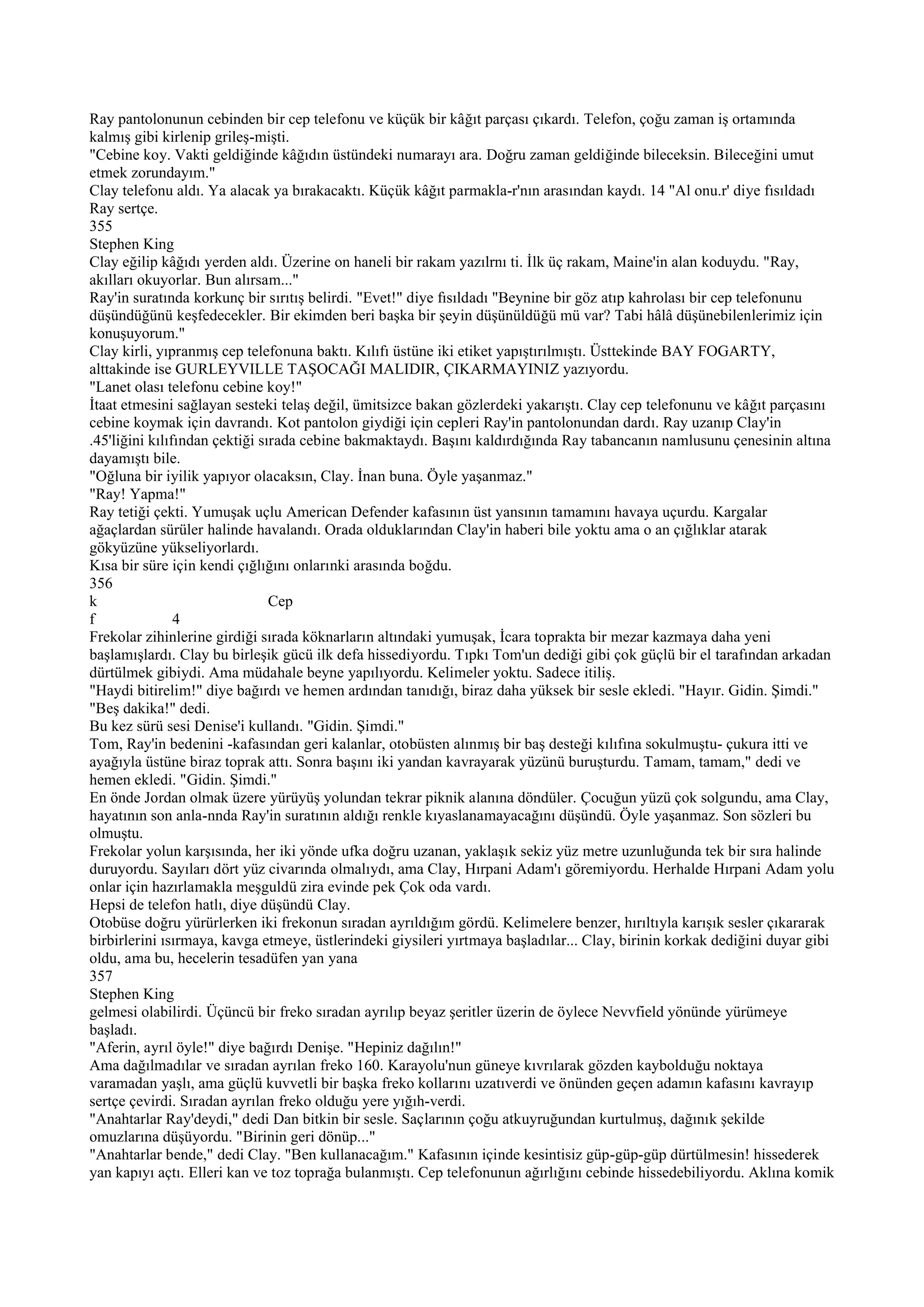 Ray pantolonunun cebinden bir cep telefonu ve küçük bir kâğıt parçası çıkardı. Telefon, çoğu zaman iş ortamında
kalmış gibi kirlenip grileş-mişti.
"Cebine koy. Vakti geldiğinde kâğıdın üstündeki numarayı ara. Doğru zaman geldiğinde bileceksin. Bileceğini umut
etmek zorundayım."
Clay telefonu aldı. Ya alacak ya bırakacaktı. Küçük kâğıt parmakla-r'nın arasından kaydı. 14 "Al onu.r' diye fısıldadı
Ray sertçe.
355
Stephen King
Clay eğilip kâğıdı yerden aldı. Üzerine on haneli bir rakam yazılrnı ti. İlk üç rakam, Maine'in alan koduydu. "Ray,
akılları okuyorlar. Bun alırsam..."
Ray'in suratında korkunç bir sırıtış belirdi. "Evet!" diye fısıldadı "Beynine bir göz atıp kahrolası bir cep telefonunu
düşündüğünü keşfedecekler. Bir ekimden beri başka bir şeyin düşünüldüğü mü var? Tabi hâlâ düşünebilenlerimiz için
konuşuyorum."
Clay kirli, yıpranmış cep telefonuna baktı. Kılıfı üstüne iki etiket yapıştırılmıştı. Üsttekinde BAY FOGARTY,
alttakinde ise GURLEYVILLE TAŞOCAĞI MALIDIR, ÇIKARMAYINIZ yazıyordu.
"Lanet olası telefonu cebine koy!"
İtaat etmesini sağlayan sesteki telaş değil, ümitsizce bakan gözlerdeki yakarıştı. Clay cep telefonunu ve kâğıt parçasını
cebine koymak için davrandı. Kot pantolon giydiği için cepleri Ray'in pantolonundan dardı. Ray uzanıp Clay'in
.45'liğini kılıfından çektiği sırada cebine bakmaktaydı. Başını kaldırdığında Ray tabancanın namlusunu çenesinin altına
dayamıştı bile.
"Oğluna bir iyilik yapıyor olacaksın, Clay. İnan buna. Öyle yaşanmaz."
"Ray! Yapma!"
Ray tetiği çekti. Yumuşak uçlu American Defender kafasının üst yansının tamamını havaya uçurdu. Kargalar
ağaçlardan sürüler halinde havalandı. Orada olduklarından Clay'in haberi bile yoktu ama o an çığlıklar atarak
gökyüzüne yükseliyorlardı.
Kısa bir süre için kendi çığlığını onlarınki arasında boğdu.
356
k                               Cep
f               4
Frekolar zihinlerine girdiği sırada köknarların altındaki yumuşak, İcara toprakta bir mezar kazmaya daha yeni
başlamışlardı. Clay bu birleşik gücü ilk defa hissediyordu. Tıpkı Tom'un dediği gibi çok güçlü bir el tarafından arkadan
dürtülmek gibiydi. Ama müdahale beyne yapılıyordu. Kelimeler yoktu. Sadece itiliş.
"Haydi bitirelim!" diye bağırdı ve hemen ardından tanıdığı, biraz daha yüksek bir sesle ekledi. "Hayır. Gidin. Şimdi."
"Beş dakika!" dedi.
Bu kez sürü sesi Denise'i kullandı. "Gidin. Şimdi."
Tom, Ray'in bedenini -kafasından geri kalanlar, otobüsten alınmış bir baş desteği kılıfına sokulmuştu- çukura itti ve
ayağıyla üstüne biraz toprak attı. Sonra başını iki yandan kavrayarak yüzünü buruşturdu. Tamam, tamam," dedi ve
hemen ekledi. "Gidin. Şimdi."
En önde Jordan olmak üzere yürüyüş yolundan tekrar piknik alanına döndüler. Çocuğun yüzü çok solgundu, ama Clay,
hayatının son anla-nnda Ray'in suratının aldığı renkle kıyaslanamayacağını düşündü. Öyle yaşanmaz. Son sözleri bu
olmuştu.
Frekolar yolun karşısında, her iki yönde ufka doğru uzanan, yaklaşık sekiz yüz metre uzunluğunda tek bir sıra halinde
duruyordu. Sayıları dört yüz civarında olmalıydı, ama Clay, Hırpani Adam'ı göremiyordu. Herhalde Hırpani Adam yolu
onlar için hazırlamakla meşguldü zira evinde pek Çok oda vardı.
Hepsi de telefon hatlı, diye düşündü Clay.
Otobüse doğru yürürlerken iki frekonun sıradan ayrıldığım gördü. Kelimelere benzer, hırıltıyla karışık sesler çıkararak
birbirlerini ısırmaya, kavga etmeye, üstlerindeki giysileri yırtmaya başladılar... Clay, birinin korkak dediğini duyar gibi
oldu, ama bu, hecelerin tesadüfen yan yana
357
Stephen King
gelmesi olabilirdi. Üçüncü bir freko sıradan ayrılıp beyaz şeritler üzerin de öylece Nevvfield yönünde yürümeye
başladı.
"Aferin, ayrıl öyle!" diye bağırdı Denişe. "Hepiniz dağılın!"
Ama dağılmadılar ve sıradan ayrılan freko 160. Karayolu'nun güneye kıvrılarak gözden kaybolduğu noktaya
varamadan yaşlı, ama güçlü kuvvetli bir başka freko kollarını uzatıverdi ve önünden geçen adamın kafasını kavrayıp
sertçe çevirdi. Sıradan ayrılan freko olduğu yere yığıh-verdi.
"Anahtarlar Ray'deydi," dedi Dan bitkin bir sesle. Saçlarının çoğu atkuyruğundan kurtulmuş, dağınık şekilde
omuzlarına düşüyordu. "Birinin geri dönüp..."
"Anahtarlar bende," dedi Clay. "Ben kullanacağım." Kafasının içinde kesintisiz güp-güp-güp dürtülmesin! hissederek
yan kapıyı açtı. Elleri kan ve toz toprağa bulanmıştı. Cep telefonunun ağırlığını cebinde hissedebiliyordu. Aklına komik
 