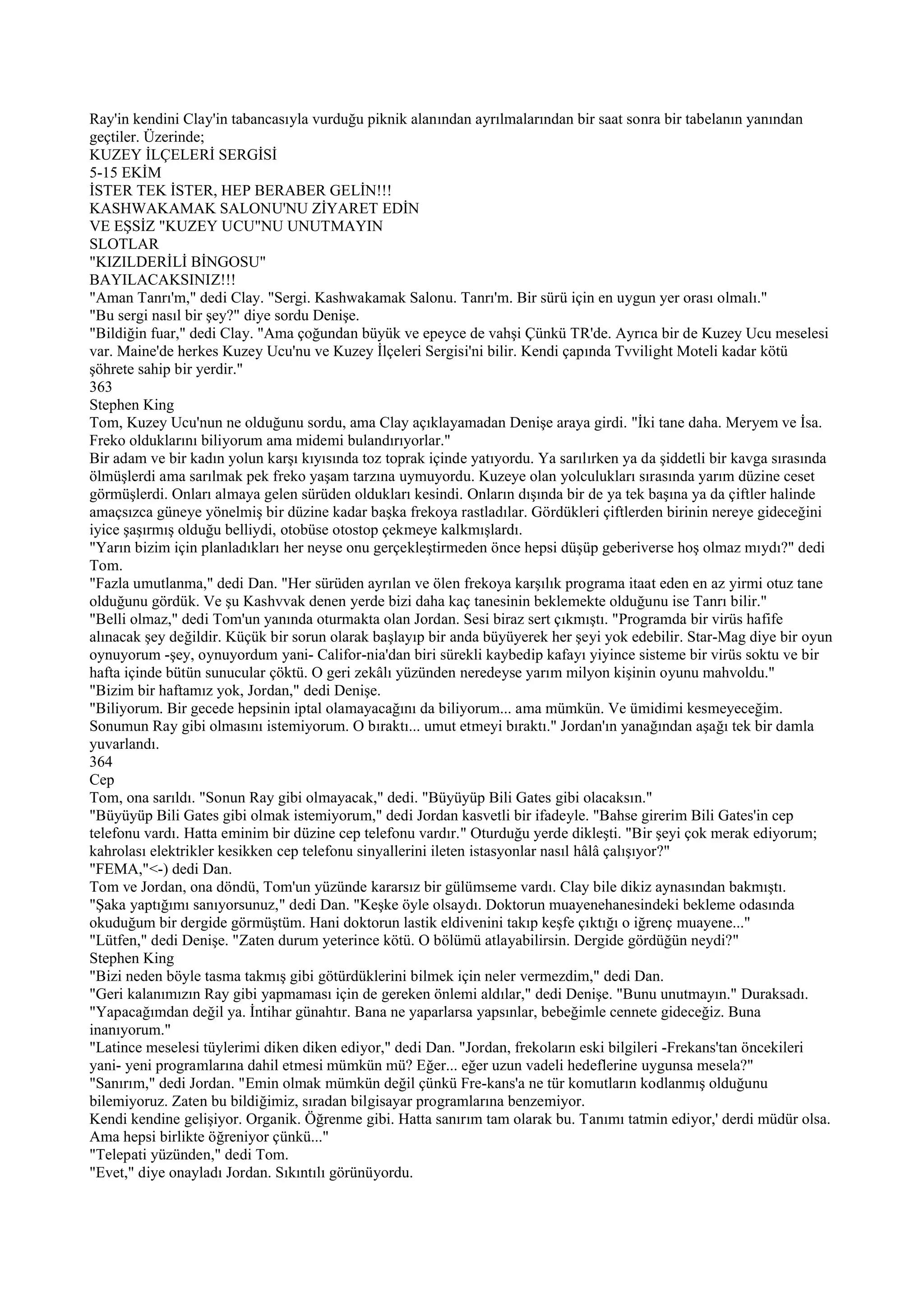 Ray'in kendini Clay'in tabancasıyla vurduğu piknik alanından ayrılmalarından bir saat sonra bir tabelanın yanından
geçtiler. Üzerinde;
KUZEY İLÇELERİ SERGİSİ
5-15 EKİM
İSTER TEK İSTER, HEP BERABER GELİN!!!
KASHWAKAMAK SALONU'NU ZİYARET EDİN
VE EŞSİZ "KUZEY UCU"NU UNUTMAYIN
SLOTLAR
"KIZILDERİLİ BİNGOSU"
BAYILACAKSINIZ!!!
"Aman Tanrı'm," dedi Clay. "Sergi. Kashwakamak Salonu. Tanrı'm. Bir sürü için en uygun yer orası olmalı."
"Bu sergi nasıl bir şey?" diye sordu Denişe.
"Bildiğin fuar," dedi Clay. "Ama çoğundan büyük ve epeyce de vahşi Çünkü TR'de. Ayrıca bir de Kuzey Ucu meselesi
var. Maine'de herkes Kuzey Ucu'nu ve Kuzey İlçeleri Sergisi'ni bilir. Kendi çapında Tvvilight Moteli kadar kötü
şöhrete sahip bir yerdir."
363
Stephen King
Tom, Kuzey Ucu'nun ne olduğunu sordu, ama Clay açıklayamadan Denişe araya girdi. "İki tane daha. Meryem ve İsa.
Freko olduklarını biliyorum ama midemi bulandırıyorlar."
Bir adam ve bir kadın yolun karşı kıyısında toz toprak içinde yatıyordu. Ya sarılırken ya da şiddetli bir kavga sırasında
ölmüşlerdi ama sarılmak pek freko yaşam tarzına uymuyordu. Kuzeye olan yolculukları sırasında yarım düzine ceset
görmüşlerdi. Onları almaya gelen sürüden oldukları kesindi. Onların dışında bir de ya tek başına ya da çiftler halinde
amaçsızca güneye yönelmiş bir düzine kadar başka frekoya rastladılar. Gördükleri çiftlerden birinin nereye gideceğini
iyice şaşırmış olduğu belliydi, otobüse otostop çekmeye kalkmışlardı.
"Yarın bizim için planladıkları her neyse onu gerçekleştirmeden önce hepsi düşüp geberiverse hoş olmaz mıydı?" dedi
Tom.
"Fazla umutlanma," dedi Dan. "Her sürüden ayrılan ve ölen frekoya karşılık programa itaat eden en az yirmi otuz tane
olduğunu gördük. Ve şu Kashvvak denen yerde bizi daha kaç tanesinin beklemekte olduğunu ise Tanrı bilir."
"Belli olmaz," dedi Tom'un yanında oturmakta olan Jordan. Sesi biraz sert çıkmıştı. "Programda bir virüs hafife
alınacak şey değildir. Küçük bir sorun olarak başlayıp bir anda büyüyerek her şeyi yok edebilir. Star-Mag diye bir oyun
oynuyorum -şey, oynuyordum yani- Califor-nia'dan biri sürekli kaybedip kafayı yiyince sisteme bir virüs soktu ve bir
hafta içinde bütün sunucular çöktü. O geri zekâlı yüzünden neredeyse yarım milyon kişinin oyunu mahvoldu."
"Bizim bir haftamız yok, Jordan," dedi Denişe.
"Biliyorum. Bir gecede hepsinin iptal olamayacağını da biliyorum... ama mümkün. Ve ümidimi kesmeyeceğim.
Sonumun Ray gibi olmasını istemiyorum. O bıraktı... umut etmeyi bıraktı." Jordan'ın yanağından aşağı tek bir damla
yuvarlandı.
364
Cep
Tom, ona sarıldı. "Sonun Ray gibi olmayacak," dedi. "Büyüyüp Bili Gates gibi olacaksın."
"Büyüyüp Bili Gates gibi olmak istemiyorum," dedi Jordan kasvetli bir ifadeyle. "Bahse girerim Bili Gates'in cep
telefonu vardı. Hatta eminim bir düzine cep telefonu vardır." Oturduğu yerde dikleşti. "Bir şeyi çok merak ediyorum;
kahrolası elektrikler kesikken cep telefonu sinyallerini ileten istasyonlar nasıl hâlâ çalışıyor?"
"FEMA,"<-) dedi Dan.
Tom ve Jordan, ona döndü, Tom'un yüzünde kararsız bir gülümseme vardı. Clay bile dikiz aynasından bakmıştı.
"Şaka yaptığımı sanıyorsunuz," dedi Dan. "Keşke öyle olsaydı. Doktorun muayenehanesindeki bekleme odasında
okuduğum bir dergide görmüştüm. Hani doktorun lastik eldivenini takıp keşfe çıktığı o iğrenç muayene..."
"Lütfen," dedi Denişe. "Zaten durum yeterince kötü. O bölümü atlayabilirsin. Dergide gördüğün neydi?"
Stephen King
"Bizi neden böyle tasma takmış gibi götürdüklerini bilmek için neler vermezdim," dedi Dan.
"Geri kalanımızın Ray gibi yapmaması için de gereken önlemi aldılar," dedi Denişe. "Bunu unutmayın." Duraksadı.
"Yapacağımdan değil ya. İntihar günahtır. Bana ne yaparlarsa yapsınlar, bebeğimle cennete gideceğiz. Buna
inanıyorum."
"Latince meselesi tüylerimi diken diken ediyor," dedi Dan. "Jordan, frekoların eski bilgileri -Frekans'tan öncekileri
yani- yeni programlarına dahil etmesi mümkün mü? Eğer... eğer uzun vadeli hedeflerine uygunsa mesela?"
"Sanırım," dedi Jordan. "Emin olmak mümkün değil çünkü Fre-kans'a ne tür komutların kodlanmış olduğunu
bilemiyoruz. Zaten bu bildiğimiz, sıradan bilgisayar programlarına benzemiyor.
Kendi kendine gelişiyor. Organik. Öğrenme gibi. Hatta sanırım tam olarak bu. Tanımı tatmin ediyor,' derdi müdür olsa.
Ama hepsi birlikte öğreniyor çünkü..."
"Telepati yüzünden," dedi Tom.
"Evet," diye onayladı Jordan. Sıkıntılı görünüyordu.
 