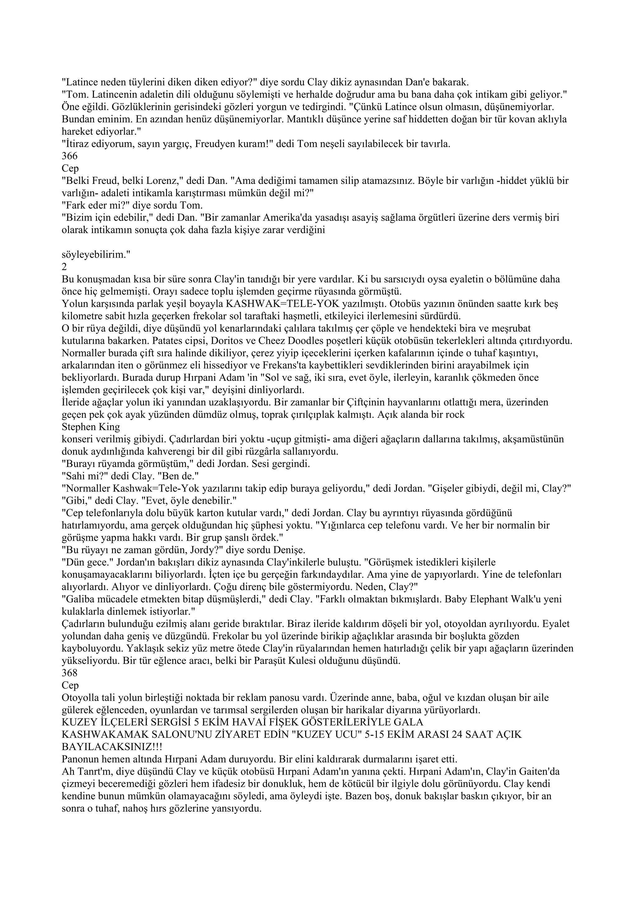 "Latince neden tüylerini diken diken ediyor?" diye sordu Clay dikiz aynasından Dan'e bakarak.
"Tom. Latincenin adaletin dili olduğunu söylemişti ve herhalde doğrudur ama bu bana daha çok intikam gibi geliyor."
Öne eğildi. Gözlüklerinin gerisindeki gözleri yorgun ve tedirgindi. "Çünkü Latince olsun olmasın, düşünemiyorlar.
Bundan eminim. En azından henüz düşünemiyorlar. Mantıklı düşünce yerine saf hiddetten doğan bir tür kovan aklıyla
hareket ediyorlar."
"İtiraz ediyorum, sayın yargıç, Freudyen kuram!" dedi Tom neşeli sayılabilecek bir tavırla.
366
Cep
"Belki Freud, belki Lorenz," dedi Dan. "Ama dediğimi tamamen silip atamazsınız. Böyle bir varlığın -hiddet yüklü bir
varlığın- adaleti intikamla karıştırması mümkün değil mi?"
"Fark eder mi?" diye sordu Tom.
"Bizim için edebilir," dedi Dan. "Bir zamanlar Amerika'da yasadışı asayiş sağlama örgütleri üzerine ders vermiş biri
olarak intikamın sonuçta çok daha fazla kişiye zarar verdiğini

söyleyebilirim."
2
Bu konuşmadan kısa bir süre sonra Clay'in tanıdığı bir yere vardılar. Ki bu sarsıcıydı oysa eyaletin o bölümüne daha
önce hiç gelmemişti. Orayı sadece toplu işlemden geçirme rüyasında görmüştü.
Yolun karşısında parlak yeşil boyayla KASHWAK=TELE-YOK yazılmıştı. Otobüs yazının önünden saatte kırk beş
kilometre sabit hızla geçerken frekolar sol taraftaki haşmetli, etkileyici ilerlemesini sürdürdü.
O bir rüya değildi, diye düşündü yol kenarlarındaki çalılara takılmış çer çöple ve hendekteki bira ve meşrubat
kutularına bakarken. Patates cipsi, Doritos ve Cheez Doodles poşetleri küçük otobüsün tekerlekleri altında çıtırdıyordu.
Normaller burada çift sıra halinde dikiliyor, çerez yiyip içeceklerini içerken kafalarının içinde o tuhaf kaşıntıyı,
arkalarından iten o görünmez eli hissediyor ve Frekans'ta kaybettikleri sevdiklerinden birini arayabilmek için
bekliyorlardı. Burada durup Hırpani Adam 'in "Sol ve sağ, iki sıra, evet öyle, ilerleyin, karanlık çökmeden önce
işlemden geçirilecek çok kişi var," deyişini dinliyorlardı.
İleride ağaçlar yolun iki yanından uzaklaşıyordu. Bir zamanlar bir Çiftçinin hayvanlarını otlattığı mera, üzerinden
geçen pek çok ayak yüzünden dümdüz olmuş, toprak çırılçıplak kalmıştı. Açık alanda bir rock
Stephen King
konseri verilmiş gibiydi. Çadırlardan biri yoktu -uçup gitmişti- ama diğeri ağaçların dallarına takılmış, akşamüstünün
donuk aydınlığında kahverengi bir dil gibi rüzgârla sallanıyordu.
"Burayı rüyamda görmüştüm," dedi Jordan. Sesi gergindi.
"Sahi mi?" dedi Clay. "Ben de."
"Normaller Kashwak=Tele-Yok yazılarını takip edip buraya geliyordu," dedi Jordan. "Gişeler gibiydi, değil mi, Clay?"
"Gibi," dedi Clay. "Evet, öyle denebilir."
"Cep telefonlarıyla dolu büyük karton kutular vardı," dedi Jordan. Clay bu ayrıntıyı rüyasında gördüğünü
hatırlamıyordu, ama gerçek olduğundan hiç şüphesi yoktu. "Yığınlarca cep telefonu vardı. Ve her bir normalin bir
görüşme yapma hakkı vardı. Bir grup şanslı ördek."
"Bu rüyayı ne zaman gördün, Jordy?" diye sordu Denişe.
"Dün gece." Jordan'ın bakışları dikiz aynasında Clay'inkilerle buluştu. "Görüşmek istedikleri kişilerle
konuşamayacaklarını biliyorlardı. İçten içe bu gerçeğin farkındaydılar. Ama yine de yapıyorlardı. Yine de telefonları
alıyorlardı. Alıyor ve dinliyorlardı. Çoğu direnç bile göstermiyordu. Neden, Clay?"
"Galiba mücadele etmekten bitap düşmüşlerdi," dedi Clay. "Farklı olmaktan bıkmışlardı. Baby Elephant Walk'u yeni
kulaklarla dinlemek istiyorlar."
Çadırların bulunduğu ezilmiş alanı geride bıraktılar. Biraz ileride kaldırım döşeli bir yol, otoyoldan ayrılıyordu. Eyalet
yolundan daha geniş ve düzgündü. Frekolar bu yol üzerinde birikip ağaçlıklar arasında bir boşlukta gözden
kayboluyordu. Yaklaşık sekiz yüz metre ötede Clay'in rüyalarından hemen hatırladığı çelik bir yapı ağaçların üzerinden
yükseliyordu. Bir tür eğlence aracı, belki bir Paraşüt Kulesi olduğunu düşündü.
368
Cep
Otoyolla tali yolun birleştiği noktada bir reklam panosu vardı. Üzerinde anne, baba, oğul ve kızdan oluşan bir aile
gülerek eğlenceden, oyunlardan ve tarımsal sergilerden oluşan bir harikalar diyarına yürüyorlardı.
KUZEY İLÇELERİ SERGİSİ 5 EKİM HAVAİ FİŞEK GÖSTERİLERİYLE GALA
KASHWAKAMAK SALONU'NU ZİYARET EDİN "KUZEY UCU" 5-15 EKİM ARASI 24 SAAT AÇIK
BAYILACAKSINIZ!!!
Panonun hemen altında Hırpani Adam duruyordu. Bir elini kaldırarak durmalarını işaret etti.
Ah Tanrt'm, diye düşündü Clay ve küçük otobüsü Hırpani Adam'ın yanına çekti. Hırpani Adam'ın, Clay'in Gaiten'da
çizmeyi beceremediği gözleri hem ifadesiz bir donukluk, hem de kötücül bir ilgiyle dolu görünüyordu. Clay kendi
kendine bunun mümkün olamayacağını söyledi, ama öyleydi işte. Bazen boş, donuk bakışlar baskın çıkıyor, bir an
sonra o tuhaf, nahoş hırs gözlerine yansıyordu.
 