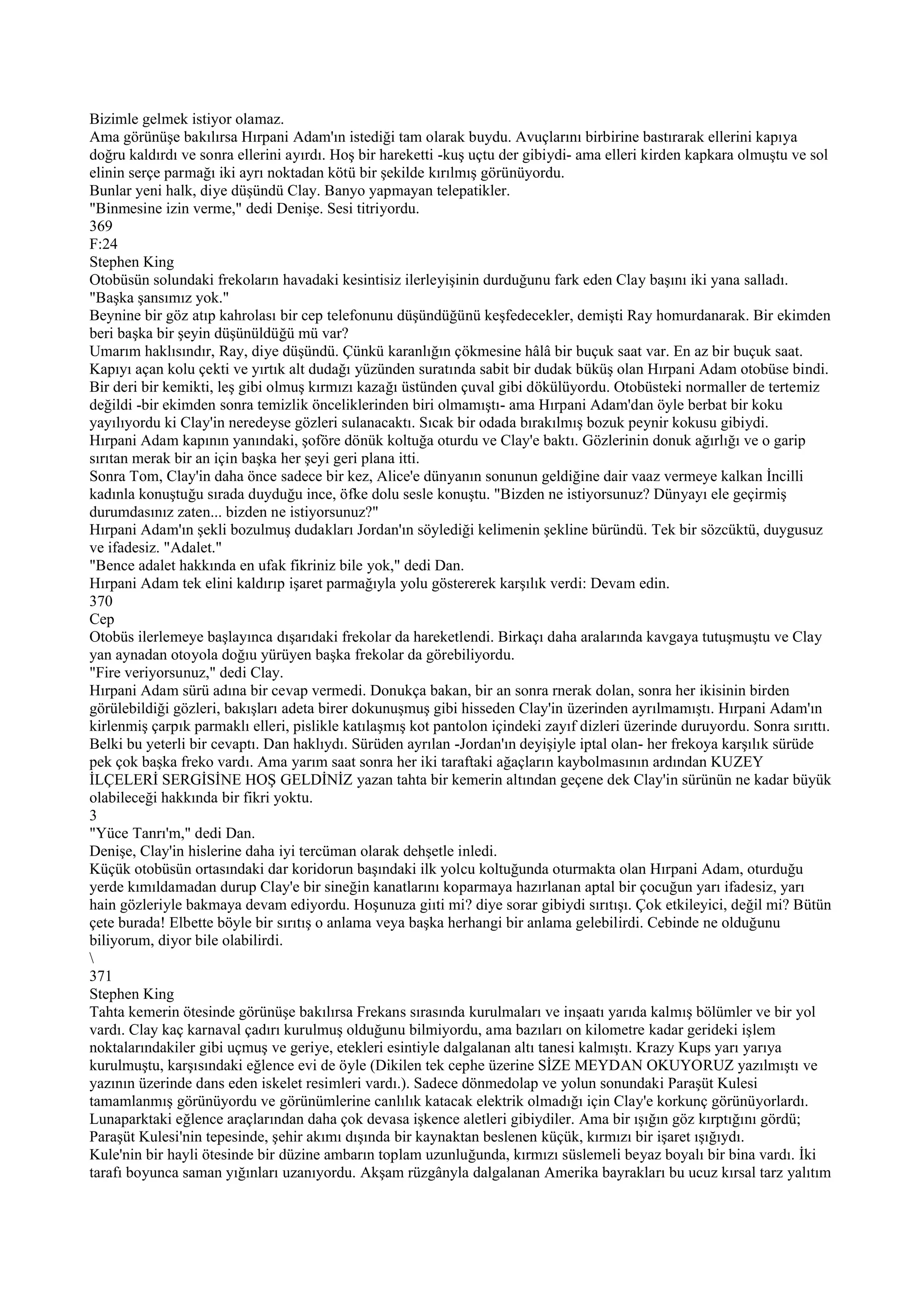Bizimle gelmek istiyor olamaz.
Ama görünüşe bakılırsa Hırpani Adam'ın istediği tam olarak buydu. Avuçlarını birbirine bastırarak ellerini kapıya
doğru kaldırdı ve sonra ellerini ayırdı. Hoş bir hareketti -kuş uçtu der gibiydi- ama elleri kirden kapkara olmuştu ve sol
elinin serçe parmağı iki ayrı noktadan kötü bir şekilde kırılmış görünüyordu.
Bunlar yeni halk, diye düşündü Clay. Banyo yapmayan telepatikler.
"Binmesine izin verme," dedi Denişe. Sesi titriyordu.
369
F:24
Stephen King
Otobüsün solundaki frekoların havadaki kesintisiz ilerleyişinin durduğunu fark eden Clay başını iki yana salladı.
"Başka şansımız yok."
Beynine bir göz atıp kahrolası bir cep telefonunu düşündüğünü keşfedecekler, demişti Ray homurdanarak. Bir ekimden
beri başka bir şeyin düşünüldüğü mü var?
Umarım haklısındır, Ray, diye düşündü. Çünkü karanlığın çökmesine hâlâ bir buçuk saat var. En az bir buçuk saat.
Kapıyı açan kolu çekti ve yırtık alt dudağı yüzünden suratında sabit bir dudak büküş olan Hırpani Adam otobüse bindi.
Bir deri bir kemikti, leş gibi olmuş kırmızı kazağı üstünden çuval gibi dökülüyordu. Otobüsteki normaller de tertemiz
değildi -bir ekimden sonra temizlik önceliklerinden biri olmamıştı- ama Hırpani Adam'dan öyle berbat bir koku
yayılıyordu ki Clay'in neredeyse gözleri sulanacaktı. Sıcak bir odada bırakılmış bozuk peynir kokusu gibiydi.
Hırpani Adam kapının yanındaki, şoföre dönük koltuğa oturdu ve Clay'e baktı. Gözlerinin donuk ağırlığı ve o garip
sırıtan merak bir an için başka her şeyi geri plana itti.
Sonra Tom, Clay'in daha önce sadece bir kez, Alice'e dünyanın sonunun geldiğine dair vaaz vermeye kalkan İncilli
kadınla konuştuğu sırada duyduğu ince, öfke dolu sesle konuştu. "Bizden ne istiyorsunuz? Dünyayı ele geçirmiş
durumdasınız zaten... bizden ne istiyorsunuz?"
Hırpani Adam'ın şekli bozulmuş dudakları Jordan'ın söylediği kelimenin şekline büründü. Tek bir sözcüktü, duygusuz
ve ifadesiz. "Adalet."
"Bence adalet hakkında en ufak fikriniz bile yok," dedi Dan.
Hırpani Adam tek elini kaldırıp işaret parmağıyla yolu göstererek karşılık verdi: Devam edin.
370
Cep
Otobüs ilerlemeye başlayınca dışarıdaki frekolar da hareketlendi. Birkaçı daha aralarında kavgaya tutuşmuştu ve Clay
yan aynadan otoyola doğıu yürüyen başka frekolar da görebiliyordu.
"Fire veriyorsunuz," dedi Clay.
Hırpani Adam sürü adına bir cevap vermedi. Donukça bakan, bir an sonra rnerak dolan, sonra her ikisinin birden
görülebildiği gözleri, bakışları adeta birer dokunuşmuş gibi hisseden Clay'in üzerinden ayrılmamıştı. Hırpani Adam'ın
kirlenmiş çarpık parmaklı elleri, pislikle katılaşmış kot pantolon içindeki zayıf dizleri üzerinde duruyordu. Sonra sırıttı.
Belki bu yeterli bir cevaptı. Dan haklıydı. Sürüden ayrılan -Jordan'ın deyişiyle iptal olan- her frekoya karşılık sürüde
pek çok başka freko vardı. Ama yarım saat sonra her iki taraftaki ağaçların kaybolmasının ardından KUZEY
İLÇELERİ SERGİSİNE HOŞ GELDİNİZ yazan tahta bir kemerin altından geçene dek Clay'in sürünün ne kadar büyük
olabileceği hakkında bir fikri yoktu.
3
"Yüce Tanrı'm," dedi Dan.
Denişe, Clay'in hislerine daha iyi tercüman olarak dehşetle inledi.
Küçük otobüsün ortasındaki dar koridorun başındaki ilk yolcu koltuğunda oturmakta olan Hırpani Adam, oturduğu
yerde kımıldamadan durup Clay'e bir sineğin kanatlarını koparmaya hazırlanan aptal bir çocuğun yarı ifadesiz, yarı
hain gözleriyle bakmaya devam ediyordu. Hoşunuza giıti mi? diye sorar gibiydi sırıtışı. Çok etkileyici, değil mi? Bütün
çete burada! Elbette böyle bir sırıtış o anlama veya başka herhangi bir anlama gelebilirdi. Cebinde ne olduğunu
biliyorum, diyor bile olabilirdi.

371
Stephen King
Tahta kemerin ötesinde görünüşe bakılırsa Frekans sırasında kurulmaları ve inşaatı yarıda kalmış bölümler ve bir yol
vardı. Clay kaç karnaval çadırı kurulmuş olduğunu bilmiyordu, ama bazıları on kilometre kadar gerideki işlem
noktalarındakiler gibi uçmuş ve geriye, etekleri esintiyle dalgalanan altı tanesi kalmıştı. Krazy Kups yarı yarıya
kurulmuştu, karşısındaki eğlence evi de öyle (Dikilen tek cephe üzerine SİZE MEYDAN OKUYORUZ yazılmıştı ve
yazının üzerinde dans eden iskelet resimleri vardı.). Sadece dönmedolap ve yolun sonundaki Paraşüt Kulesi
tamamlanmış görünüyordu ve görünümlerine canlılık katacak elektrik olmadığı için Clay'e korkunç görünüyorlardı.
Lunaparktaki eğlence araçlarından daha çok devasa işkence aletleri gibiydiler. Ama bir ışığın göz kırptığını gördü;
Paraşüt Kulesi'nin tepesinde, şehir akımı dışında bir kaynaktan beslenen küçük, kırmızı bir işaret ışığıydı.
Kule'nin bir hayli ötesinde bir düzine ambarın toplam uzunluğunda, kırmızı süslemeli beyaz boyalı bir bina vardı. İki
tarafı boyunca saman yığınları uzanıyordu. Akşam rüzgânyla dalgalanan Amerika bayrakları bu ucuz kırsal tarz yalıtım
 