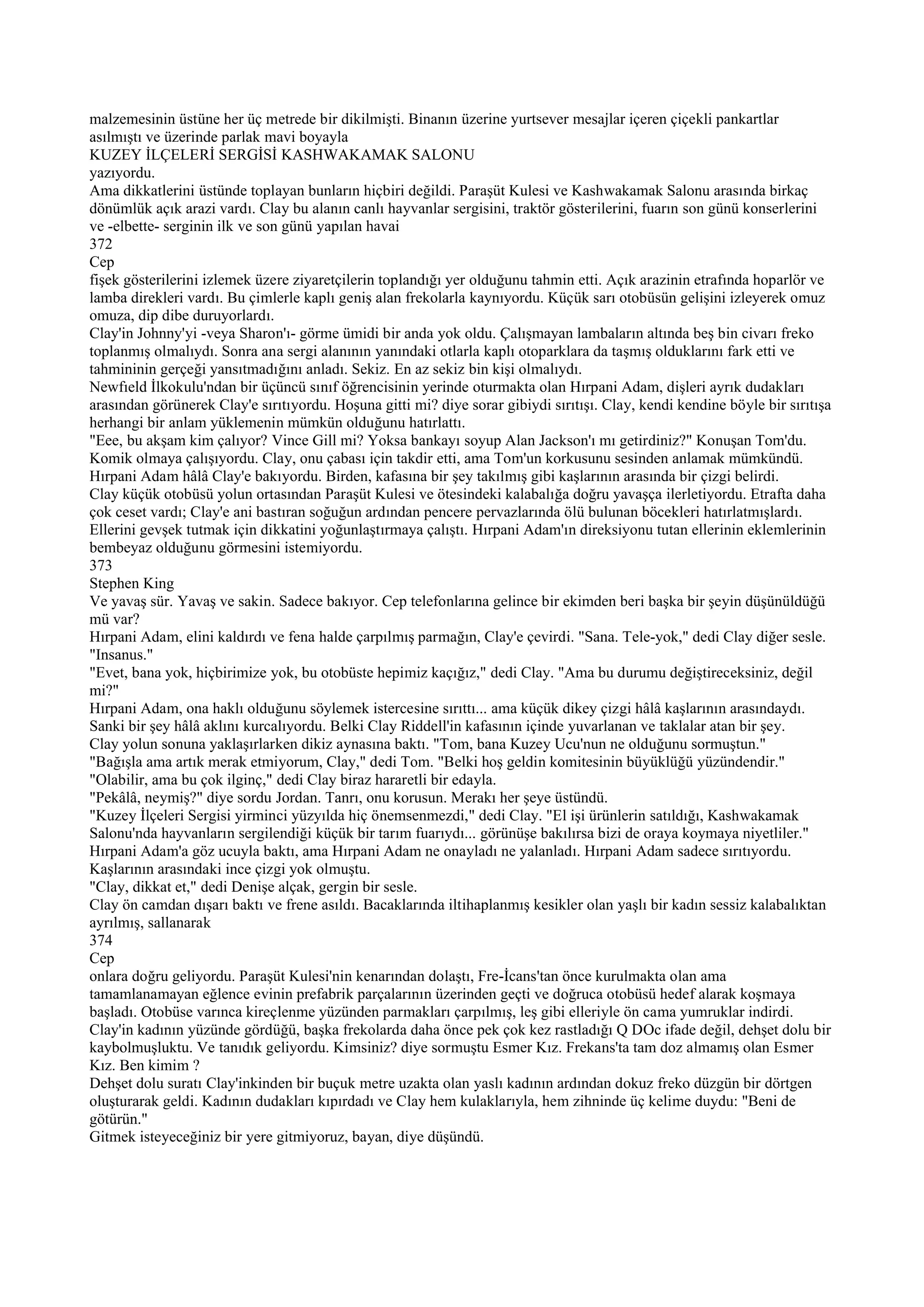 malzemesinin üstüne her üç metrede bir dikilmişti. Binanın üzerine yurtsever mesajlar içeren çiçekli pankartlar
asılmıştı ve üzerinde parlak mavi boyayla
KUZEY İLÇELERİ SERGİSİ KASHWAKAMAK SALONU
yazıyordu.
Ama dikkatlerini üstünde toplayan bunların hiçbiri değildi. Paraşüt Kulesi ve Kashwakamak Salonu arasında birkaç
dönümlük açık arazi vardı. Clay bu alanın canlı hayvanlar sergisini, traktör gösterilerini, fuarın son günü konserlerini
ve -elbette- serginin ilk ve son günü yapılan havai
372
Cep
fişek gösterilerini izlemek üzere ziyaretçilerin toplandığı yer olduğunu tahmin etti. Açık arazinin etrafında hoparlör ve
lamba direkleri vardı. Bu çimlerle kaplı geniş alan frekolarla kaynıyordu. Küçük sarı otobüsün gelişini izleyerek omuz
omuza, dip dibe duruyorlardı.
Clay'in Johnny'yi -veya Sharon'ı- görme ümidi bir anda yok oldu. Çalışmayan lambaların altında beş bin civarı freko
toplanmış olmalıydı. Sonra ana sergi alanının yanındaki otlarla kaplı otoparklara da taşmış olduklarını fark etti ve
tahmininin gerçeği yansıtmadığını anladı. Sekiz. En az sekiz bin kişi olmalıydı.
Newfıeld İlkokulu'ndan bir üçüncü sınıf öğrencisinin yerinde oturmakta olan Hırpani Adam, dişleri ayrık dudakları
arasından görünerek Clay'e sırıtıyordu. Hoşuna gitti mi? diye sorar gibiydi sırıtışı. Clay, kendi kendine böyle bir sırıtışa
herhangi bir anlam yüklemenin mümkün olduğunu hatırlattı.
"Eee, bu akşam kim çalıyor? Vince Gill mi? Yoksa bankayı soyup Alan Jackson'ı mı getirdiniz?" Konuşan Tom'du.
Komik olmaya çalışıyordu. Clay, onu çabası için takdir etti, ama Tom'un korkusunu sesinden anlamak mümkündü.
Hırpani Adam hâlâ Clay'e bakıyordu. Birden, kafasına bir şey takılmış gibi kaşlarının arasında bir çizgi belirdi.
Clay küçük otobüsü yolun ortasından Paraşüt Kulesi ve ötesindeki kalabalığa doğru yavaşça ilerletiyordu. Etrafta daha
çok ceset vardı; Clay'e ani bastıran soğuğun ardından pencere pervazlarında ölü bulunan böcekleri hatırlatmışlardı.
Ellerini gevşek tutmak için dikkatini yoğunlaştırmaya çalıştı. Hırpani Adam'ın direksiyonu tutan ellerinin eklemlerinin
bembeyaz olduğunu görmesini istemiyordu.
373
Stephen King
Ve yavaş sür. Yavaş ve sakin. Sadece bakıyor. Cep telefonlarına gelince bir ekimden beri başka bir şeyin düşünüldüğü
mü var?
Hırpani Adam, elini kaldırdı ve fena halde çarpılmış parmağın, Clay'e çevirdi. "Sana. Tele-yok," dedi Clay diğer sesle.
"Insanus."
"Evet, bana yok, hiçbirimize yok, bu otobüste hepimiz kaçığız," dedi Clay. "Ama bu durumu değiştireceksiniz, değil
mi?"
Hırpani Adam, ona haklı olduğunu söylemek istercesine sırıttı... ama küçük dikey çizgi hâlâ kaşlarının arasındaydı.
Sanki bir şey hâlâ aklını kurcalıyordu. Belki Clay Riddell'in kafasının içinde yuvarlanan ve taklalar atan bir şey.
Clay yolun sonuna yaklaşırlarken dikiz aynasına baktı. "Tom, bana Kuzey Ucu'nun ne olduğunu sormuştun."
"Bağışla ama artık merak etmiyorum, Clay," dedi Tom. "Belki hoş geldin komitesinin büyüklüğü yüzündendir."
"Olabilir, ama bu çok ilginç," dedi Clay biraz hararetli bir edayla.
"Pekâlâ, neymiş?" diye sordu Jordan. Tanrı, onu korusun. Merakı her şeye üstündü.
"Kuzey İlçeleri Sergisi yirminci yüzyılda hiç önemsenmezdi," dedi Clay. "El işi ürünlerin satıldığı, Kashwakamak
Salonu'nda hayvanların sergilendiği küçük bir tarım fuarıydı... görünüşe bakılırsa bizi de oraya koymaya niyetliler."
Hırpani Adam'a göz ucuyla baktı, ama Hırpani Adam ne onayladı ne yalanladı. Hırpani Adam sadece sırıtıyordu.
Kaşlarının arasındaki ince çizgi yok olmuştu.
"Clay, dikkat et," dedi Denişe alçak, gergin bir sesle.
Clay ön camdan dışarı baktı ve frene asıldı. Bacaklarında iltihaplanmış kesikler olan yaşlı bir kadın sessiz kalabalıktan
ayrılmış, sallanarak
374
Cep
onlara doğru geliyordu. Paraşüt Kulesi'nin kenarından dolaştı, Fre-İcans'tan önce kurulmakta olan ama
tamamlanamayan eğlence evinin prefabrik parçalarının üzerinden geçti ve doğruca otobüsü hedef alarak koşmaya
başladı. Otobüse varınca kireçlenme yüzünden parmakları çarpılmış, leş gibi elleriyle ön cama yumruklar indirdi.
Clay'in kadının yüzünde gördüğü, başka frekolarda daha önce pek çok kez rastladığı Q DOc ifade değil, dehşet dolu bir
kaybolmuşluktu. Ve tanıdık geliyordu. Kimsiniz? diye sormuştu Esmer Kız. Frekans'ta tam doz almamış olan Esmer
Kız. Ben kimim ?
Dehşet dolu suratı Clay'inkinden bir buçuk metre uzakta olan yaslı kadının ardından dokuz freko düzgün bir dörtgen
oluşturarak geldi. Kadının dudakları kıpırdadı ve Clay hem kulaklarıyla, hem zihninde üç kelime duydu: "Beni de
götürün."
Gitmek isteyeceğiniz bir yere gitmiyoruz, bayan, diye düşündü.
 