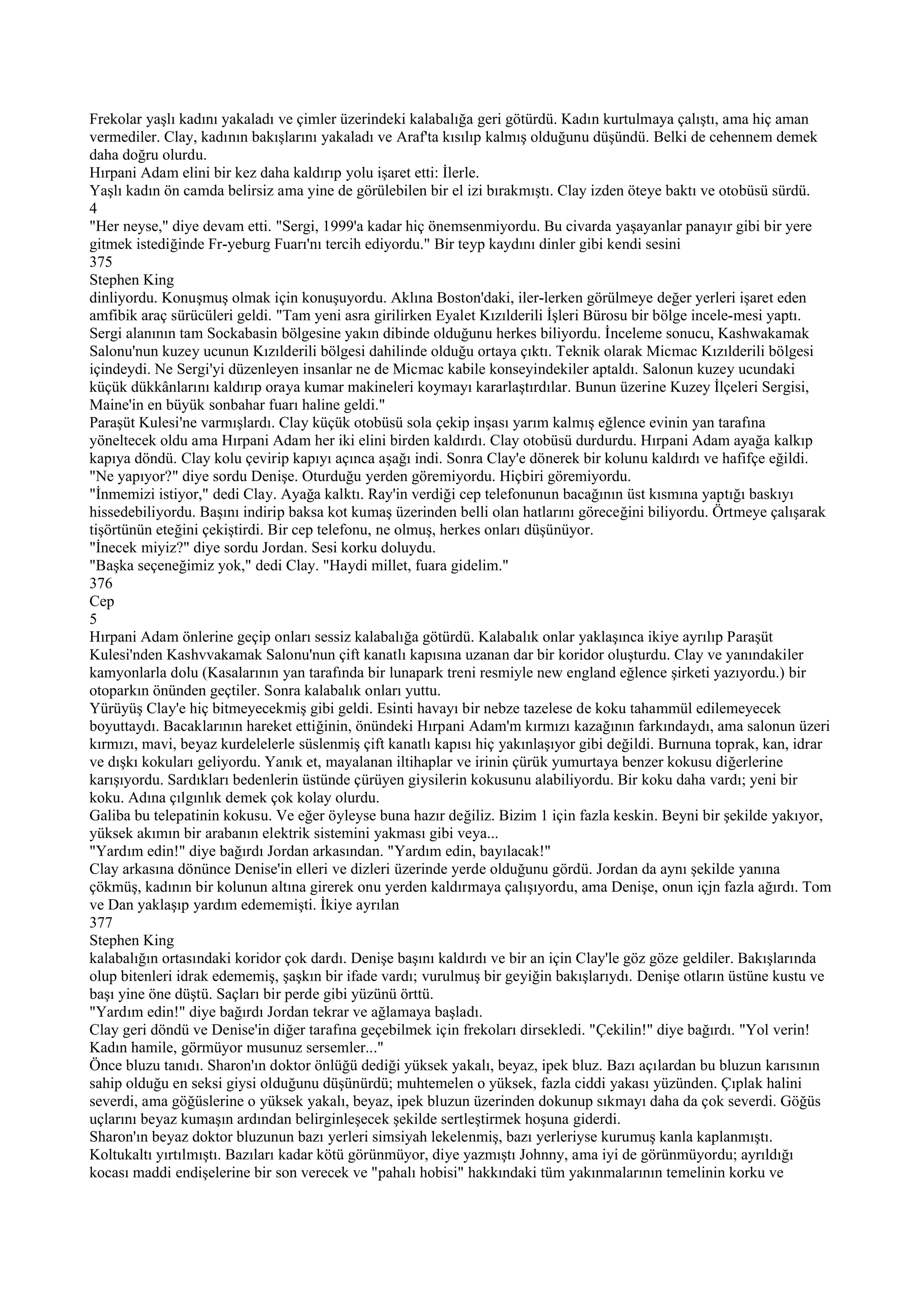 Frekolar yaşlı kadını yakaladı ve çimler üzerindeki kalabalığa geri götürdü. Kadın kurtulmaya çalıştı, ama hiç aman
vermediler. Clay, kadının bakışlarını yakaladı ve Araf'ta kısılıp kalmış olduğunu düşündü. Belki de cehennem demek
daha doğru olurdu.
Hırpani Adam elini bir kez daha kaldırıp yolu işaret etti: İlerle.
Yaşlı kadın ön camda belirsiz ama yine de görülebilen bir el izi bırakmıştı. Clay izden öteye baktı ve otobüsü sürdü.
4
"Her neyse," diye devam etti. "Sergi, 1999'a kadar hiç önemsenmiyordu. Bu civarda yaşayanlar panayır gibi bir yere
gitmek istediğinde Fr-yeburg Fuarı'nı tercih ediyordu." Bir teyp kaydını dinler gibi kendi sesini
375
Stephen King
dinliyordu. Konuşmuş olmak için konuşuyordu. Aklına Boston'daki, iler-lerken görülmeye değer yerleri işaret eden
amfibik araç sürücüleri geldi. "Tam yeni asra girilirken Eyalet Kızılderili İşleri Bürosu bir bölge incele-mesi yaptı.
Sergi alanının tam Sockabasin bölgesine yakın dibinde olduğunu herkes biliyordu. İnceleme sonucu, Kashwakamak
Salonu'nun kuzey ucunun Kızılderili bölgesi dahilinde olduğu ortaya çıktı. Teknik olarak Micmac Kızılderili bölgesi
içindeydi. Ne Sergi'yi düzenleyen insanlar ne de Micmac kabile konseyindekiler aptaldı. Salonun kuzey ucundaki
küçük dükkânlarını kaldırıp oraya kumar makineleri koymayı kararlaştırdılar. Bunun üzerine Kuzey İlçeleri Sergisi,
Maine'in en büyük sonbahar fuarı haline geldi."
Paraşüt Kulesi'ne varmışlardı. Clay küçük otobüsü sola çekip inşası yarım kalmış eğlence evinin yan tarafına
yöneltecek oldu ama Hırpani Adam her iki elini birden kaldırdı. Clay otobüsü durdurdu. Hırpani Adam ayağa kalkıp
kapıya döndü. Clay kolu çevirip kapıyı açınca aşağı indi. Sonra Clay'e dönerek bir kolunu kaldırdı ve hafifçe eğildi.
"Ne yapıyor?" diye sordu Denişe. Oturduğu yerden göremiyordu. Hiçbiri göremiyordu.
"İnmemizi istiyor," dedi Clay. Ayağa kalktı. Ray'in verdiği cep telefonunun bacağının üst kısmına yaptığı baskıyı
hissedebiliyordu. Başını indirip baksa kot kumaş üzerinden belli olan hatlarını göreceğini biliyordu. Örtmeye çalışarak
tişörtünün eteğini çekiştirdi. Bir cep telefonu, ne olmuş, herkes onları düşünüyor.
"İnecek miyiz?" diye sordu Jordan. Sesi korku doluydu.
"Başka seçeneğimiz yok," dedi Clay. "Haydi millet, fuara gidelim."
376
Cep
5
Hırpani Adam önlerine geçip onları sessiz kalabalığa götürdü. Kalabalık onlar yaklaşınca ikiye ayrılıp Paraşüt
Kulesi'nden Kashvvakamak Salonu'nun çift kanatlı kapısına uzanan dar bir koridor oluşturdu. Clay ve yanındakiler
kamyonlarla dolu (Kasalarının yan tarafında bir lunapark treni resmiyle new england eğlence şirketi yazıyordu.) bir
otoparkın önünden geçtiler. Sonra kalabalık onları yuttu.
Yürüyüş Clay'e hiç bitmeyecekmiş gibi geldi. Esinti havayı bir nebze tazelese de koku tahammül edilemeyecek
boyuttaydı. Bacaklarının hareket ettiğinin, önündeki Hırpani Adam'm kırmızı kazağının farkındaydı, ama salonun üzeri
kırmızı, mavi, beyaz kurdelelerle süslenmiş çift kanatlı kapısı hiç yakınlaşıyor gibi değildi. Burnuna toprak, kan, idrar
ve dışkı kokuları geliyordu. Yanık et, mayalanan iltihaplar ve irinin çürük yumurtaya benzer kokusu diğerlerine
karışıyordu. Sardıkları bedenlerin üstünde çürüyen giysilerin kokusunu alabiliyordu. Bir koku daha vardı; yeni bir
koku. Adına çılgınlık demek çok kolay olurdu.
Galiba bu telepatinin kokusu. Ve eğer öyleyse buna hazır değiliz. Bizim 1 için fazla keskin. Beyni bir şekilde yakıyor,
yüksek akımın bir arabanın elektrik sistemini yakması gibi veya...
"Yardım edin!" diye bağırdı Jordan arkasından. "Yardım edin, bayılacak!"
Clay arkasına dönünce Denise'in elleri ve dizleri üzerinde yerde olduğunu gördü. Jordan da aynı şekilde yanına
çökmüş, kadının bir kolunun altına girerek onu yerden kaldırmaya çalışıyordu, ama Denişe, onun içjn fazla ağırdı. Tom
ve Dan yaklaşıp yardım edememişti. İkiye ayrılan
377
Stephen King
kalabalığın ortasındaki koridor çok dardı. Denişe başını kaldırdı ve bir an için Clay'le göz göze geldiler. Bakışlarında
olup bitenleri idrak edememiş, şaşkın bir ifade vardı; vurulmuş bir geyiğin bakışlarıydı. Denişe otların üstüne kustu ve
başı yine öne düştü. Saçları bir perde gibi yüzünü örttü.
"Yardım edin!" diye bağırdı Jordan tekrar ve ağlamaya başladı.
Clay geri döndü ve Denise'in diğer tarafına geçebilmek için frekoları dirsekledi. "Çekilin!" diye bağırdı. "Yol verin!
Kadın hamile, görmüyor musunuz sersemler..."
Önce bluzu tanıdı. Sharon'ın doktor önlüğü dediği yüksek yakalı, beyaz, ipek bluz. Bazı açılardan bu bluzun karısının
sahip olduğu en seksi giysi olduğunu düşünürdü; muhtemelen o yüksek, fazla ciddi yakası yüzünden. Çıplak halini
severdi, ama göğüslerine o yüksek yakalı, beyaz, ipek bluzun üzerinden dokunup sıkmayı daha da çok severdi. Göğüs
uçlarını beyaz kumaşın ardından belirginleşecek şekilde sertleştirmek hoşuna giderdi.
Sharon'ın beyaz doktor bluzunun bazı yerleri simsiyah lekelenmiş, bazı yerleriyse kurumuş kanla kaplanmıştı.
Koltukaltı yırtılmıştı. Bazıları kadar kötü görünmüyor, diye yazmıştı Johnny, ama iyi de görünmüyordu; ayrıldığı
kocası maddi endişelerine bir son verecek ve "pahalı hobisi" hakkındaki tüm yakınmalarının temelinin korku ve
 