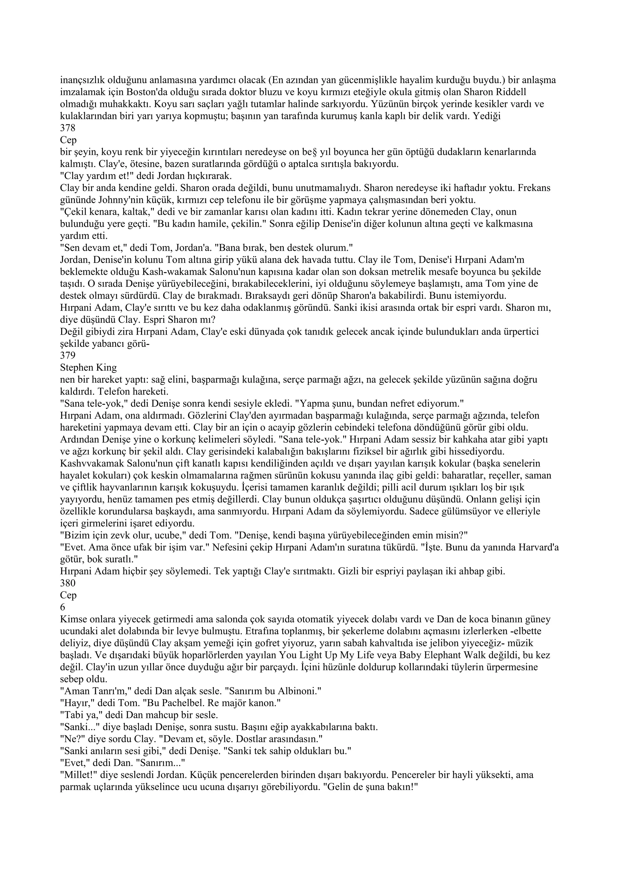 inançsızlık olduğunu anlamasına yardımcı olacak (En azından yan gücenmişlikle hayalim kurduğu buydu.) bir anlaşma
imzalamak için Boston'da olduğu sırada doktor bluzu ve koyu kırmızı eteğiyle okula gitmiş olan Sharon Riddell
olmadığı muhakkaktı. Koyu sarı saçları yağlı tutamlar halinde sarkıyordu. Yüzünün birçok yerinde kesikler vardı ve
kulaklarından biri yarı yarıya kopmuştu; başının yan tarafında kurumuş kanla kaplı bir delik vardı. Yediği
378
Cep
bir şeyin, koyu renk bir yiyeceğin kırıntıları neredeyse on be§ yıl boyunca her gün öptüğü dudakların kenarlarında
kalmıştı. Clay'e, ötesine, bazen suratlarında gördüğü o aptalca sırıtışla bakıyordu.
"Clay yardım et!" dedi Jordan hıçkırarak.
Clay bir anda kendine geldi. Sharon orada değildi, bunu unutmamalıydı. Sharon neredeyse iki haftadır yoktu. Frekans
gününde Johnny'nin küçük, kırmızı cep telefonu ile bir görüşme yapmaya çalışmasından beri yoktu.
"Çekil kenara, kaltak," dedi ve bir zamanlar karısı olan kadını itti. Kadın tekrar yerine dönemeden Clay, onun
bulunduğu yere geçti. "Bu kadın hamile, çekilin." Sonra eğilip Denise'in diğer kolunun altına geçti ve kalkmasına
yardım etti.
"Sen devam et," dedi Tom, Jordan'a. "Bana bırak, ben destek olurum."
Jordan, Denise'in kolunu Tom altına girip yükü alana dek havada tuttu. Clay ile Tom, Denise'i Hırpani Adam'm
beklemekte olduğu Kash-wakamak Salonu'nun kapısına kadar olan son doksan metrelik mesafe boyunca bu şekilde
taşıdı. O sırada Denişe yürüyebileceğini, bırakabileceklerini, iyi olduğunu söylemeye başlamıştı, ama Tom yine de
destek olmayı sürdürdü. Clay de bırakmadı. Bıraksaydı geri dönüp Sharon'a bakabilirdi. Bunu istemiyordu.
Hırpani Adam, Clay'e sırıttı ve bu kez daha odaklanmış göründü. Sanki ikisi arasında ortak bir espri vardı. Sharon mı,
diye düşündü Clay. Espri Sharon mı?
Değil gibiydi zira Hırpani Adam, Clay'e eski dünyada çok tanıdık gelecek ancak içinde bulundukları anda ürpertici
şekilde yabancı görü-
379
Stephen King
nen bir hareket yaptı: sağ elini, başparmağı kulağına, serçe parmağı ağzı, na gelecek şekilde yüzünün sağına doğru
kaldırdı. Telefon hareketi.
"Sana tele-yok," dedi Denişe sonra kendi sesiyle ekledi. "Yapma şunu, bundan nefret ediyorum."
Hırpani Adam, ona aldırmadı. Gözlerini Clay'den ayırmadan başparmağı kulağında, serçe parmağı ağzında, telefon
hareketini yapmaya devam etti. Clay bir an için o acayip gözlerin cebindeki telefona döndüğünü görür gibi oldu.
Ardından Denişe yine o korkunç kelimeleri söyledi. "Sana tele-yok." Hırpani Adam sessiz bir kahkaha atar gibi yaptı
ve ağzı korkunç bir şekil aldı. Clay gerisindeki kalabalığın bakışlarını fiziksel bir ağırlık gibi hissediyordu.
Kashvvakamak Salonu'nun çift kanatlı kapısı kendiliğinden açıldı ve dışarı yayılan karışık kokular (başka senelerin
hayalet kokuları) çok keskin olmamalarına rağmen sürünün kokusu yanında ilaç gibi geldi: baharatlar, reçeller, saman
ve çiftlik hayvanlarının karışık kokuşuydu. İçerisi tamamen karanlık değildi; pilli acil durum ışıkları loş bir ışık
yayıyordu, henüz tamamen pes etmiş değillerdi. Clay bunun oldukça şaşırtıcı olduğunu düşündü. Onlann gelişi için
özellikle korundularsa başkaydı, ama sanmıyordu. Hırpani Adam da söylemiyordu. Sadece gülümsüyor ve elleriyle
içeri girmelerini işaret ediyordu.
"Bizim için zevk olur, ucube," dedi Tom. "Denişe, kendi başına yürüyebileceğinden emin misin?"
"Evet. Ama önce ufak bir işim var." Nefesini çekip Hırpani Adam'ın suratına tükürdü. "İşte. Bunu da yanında Harvard'a
götür, bok suratlı."
Hırpani Adam hiçbir şey söylemedi. Tek yaptığı Clay'e sırıtmaktı. Gizli bir espriyi paylaşan iki ahbap gibi.
380
Cep
6
Kimse onlara yiyecek getirmedi ama salonda çok sayıda otomatik yiyecek dolabı vardı ve Dan de koca binanın güney
ucundaki alet dolabında bir levye bulmuştu. Etrafına toplanmış, bir şekerleme dolabını açmasını izlerlerken -elbette
deliyiz, diye düşündü Clay akşam yemeği için gofret yiyoruz, yarın sabah kahvaltıda ise jelibon yiyeceğiz- müzik
başladı. Ve dışarıdaki büyük hoparlörlerden yayılan You Light Up My Life veya Baby Elephant Walk değildi, bu kez
değil. Clay'in uzun yıllar önce duyduğu ağır bir parçaydı. İçini hüzünle doldurup kollarındaki tüylerin ürpermesine
sebep oldu.
"Aman Tanrı'm," dedi Dan alçak sesle. "Sanırım bu Albinoni."
"Hayır," dedi Tom. "Bu Pachelbel. Re majör kanon."
"Tabi ya," dedi Dan mahcup bir sesle.
"Sanki..." diye başladı Denişe, sonra sustu. Başını eğip ayakkabılarına baktı.
"Ne?" diye sordu Clay. "Devam et, söyle. Dostlar arasındasın."
"Sanki anıların sesi gibi," dedi Denişe. "Sanki tek sahip oldukları bu."
"Evet," dedi Dan. "Sanırım..."
"Millet!" diye seslendi Jordan. Küçük pencerelerden birinden dışarı bakıyordu. Pencereler bir hayli yüksekti, ama
parmak uçlarında yükselince ucu ucuna dışarıyı görebiliyordu. "Gelin de şuna bakın!"
 