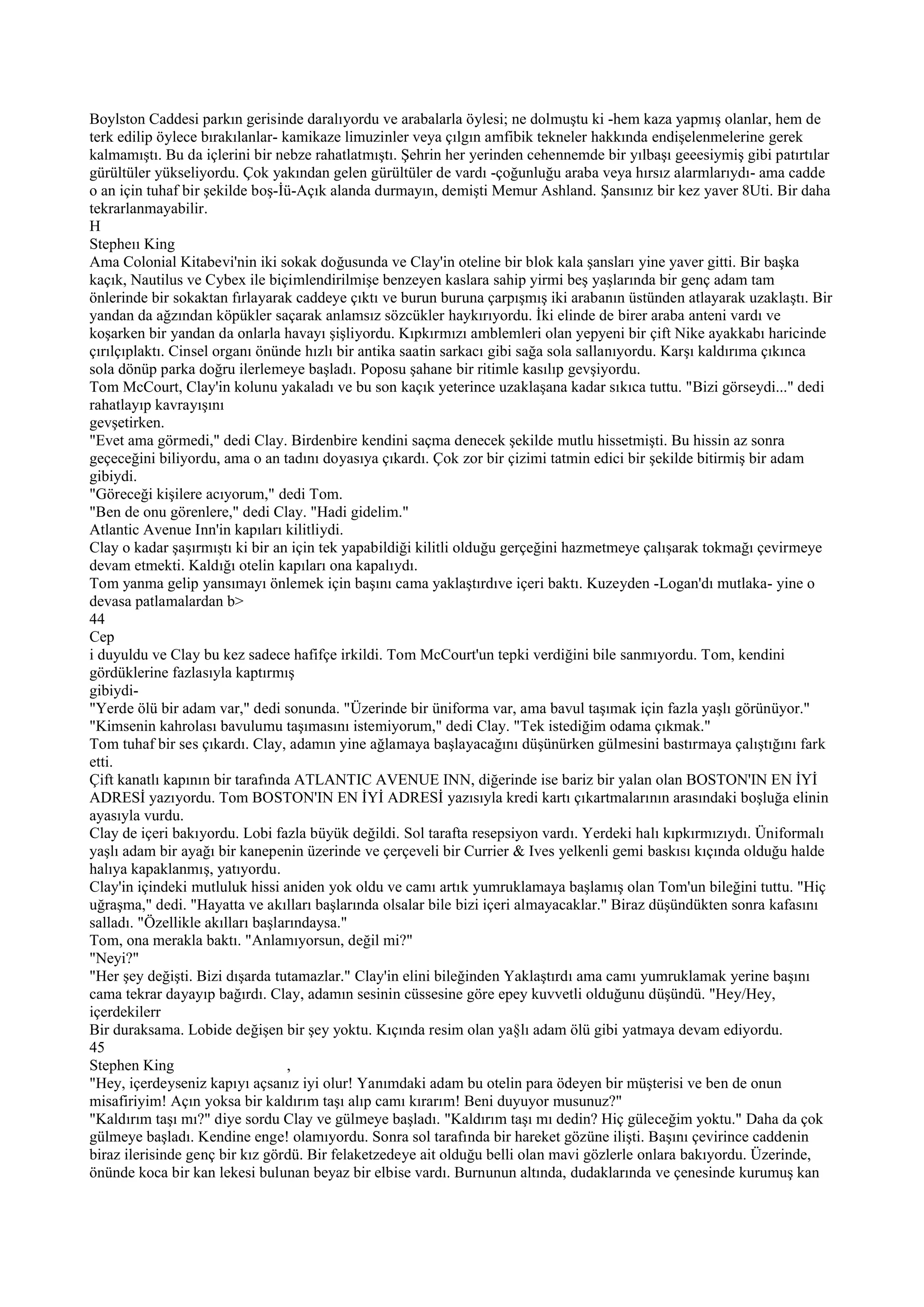 Boylston Caddesi parkın gerisinde daralıyordu ve arabalarla öylesi; ne dolmuştu ki -hem kaza yapmış olanlar, hem de
terk edilip öylece bırakılanlar- kamikaze limuzinler veya çılgın amfibik tekneler hakkında endişelenmelerine gerek
kalmamıştı. Bu da içlerini bir nebze rahatlatmıştı. Şehrin her yerinden cehennemde bir yılbaşı geeesiymiş gibi patırtılar
gürültüler yükseliyordu. Çok yakından gelen gürültüler de vardı -çoğunluğu araba veya hırsız alarmlarıydı- ama cadde
o an için tuhaf bir şekilde boş-İü-Açık alanda durmayın, demişti Memur Ashland. Şansınız bir kez yaver 8Uti. Bir daha
tekrarlanmayabilir.
H
Stepheıı King
Ama Colonial Kitabevi'nin iki sokak doğusunda ve Clay'in oteline bir blok kala şansları yine yaver gitti. Bir başka
kaçık, Nautilus ve Cybex ile biçimlendirilmişe benzeyen kaslara sahip yirmi beş yaşlarında bir genç adam tam
önlerinde bir sokaktan fırlayarak caddeye çıktı ve burun buruna çarpışmış iki arabanın üstünden atlayarak uzaklaştı. Bir
yandan da ağzından köpükler saçarak anlamsız sözcükler haykırıyordu. İki elinde de birer araba anteni vardı ve
koşarken bir yandan da onlarla havayı şişliyordu. Kıpkırmızı amblemleri olan yepyeni bir çift Nike ayakkabı haricinde
çırılçıplaktı. Cinsel organı önünde hızlı bir antika saatin sarkacı gibi sağa sola sallanıyordu. Karşı kaldırıma çıkınca
sola dönüp parka doğru ilerlemeye başladı. Poposu şahane bir ritimle kasılıp gevşiyordu.
Tom McCourt, Clay'in kolunu yakaladı ve bu son kaçık yeterince uzaklaşana kadar sıkıca tuttu. "Bizi görseydi..." dedi
rahatlayıp kavrayışını
gevşetirken.
"Evet ama görmedi," dedi Clay. Birdenbire kendini saçma denecek şekilde mutlu hissetmişti. Bu hissin az sonra
geçeceğini biliyordu, ama o an tadını doyasıya çıkardı. Çok zor bir çizimi tatmin edici bir şekilde bitirmiş bir adam
gibiydi.
"Göreceği kişilere acıyorum," dedi Tom.
"Ben de onu görenlere," dedi Clay. "Hadi gidelim."
Atlantic Avenue Inn'in kapıları kilitliydi.
Clay o kadar şaşırmıştı ki bir an için tek yapabildiği kilitli olduğu gerçeğini hazmetmeye çalışarak tokmağı çevirmeye
devam etmekti. Kaldığı otelin kapıları ona kapalıydı.
Tom yanma gelip yansımayı önlemek için başını cama yaklaştırdıve içeri baktı. Kuzeyden -Logan'dı mutlaka- yine o
devasa patlamalardan b>
44
Cep
i duyuldu ve Clay bu kez sadece hafifçe irkildi. Tom McCourt'un tepki verdiğini bile sanmıyordu. Tom, kendini
gördüklerine fazlasıyla kaptırmış
gibiydi-
"Yerde ölü bir adam var," dedi sonunda. "Üzerinde bir üniforma var, ama bavul taşımak için fazla yaşlı görünüyor."
"Kimsenin kahrolası bavulumu taşımasını istemiyorum," dedi Clay. "Tek istediğim odama çıkmak."
Tom tuhaf bir ses çıkardı. Clay, adamın yine ağlamaya başlayacağını düşünürken gülmesini bastırmaya çalıştığını fark
etti.
Çift kanatlı kapının bir tarafında ATLANTIC AVENUE INN, diğerinde ise bariz bir yalan olan BOSTON'IN EN İYİ
ADRESİ yazıyordu. Tom BOSTON'IN EN İYİ ADRESİ yazısıyla kredi kartı çıkartmalarının arasındaki boşluğa elinin
ayasıyla vurdu.
Clay de içeri bakıyordu. Lobi fazla büyük değildi. Sol tarafta resepsiyon vardı. Yerdeki halı kıpkırmızıydı. Üniformalı
yaşlı adam bir ayağı bir kanepenin üzerinde ve çerçeveli bir Currier & Ives yelkenli gemi baskısı kıçında olduğu halde
halıya kapaklanmış, yatıyordu.
Clay'in içindeki mutluluk hissi aniden yok oldu ve camı artık yumruklamaya başlamış olan Tom'un bileğini tuttu. "Hiç
uğraşma," dedi. "Hayatta ve akılları başlarında olsalar bile bizi içeri almayacaklar." Biraz düşündükten sonra kafasını
salladı. "Özellikle akılları başlarındaysa."
Tom, ona merakla baktı. "Anlamıyorsun, değil mi?"
"Neyi?"
"Her şey değişti. Bizi dışarda tutamazlar." Clay'in elini bileğinden Yaklaştırdı ama camı yumruklamak yerine başını
cama tekrar dayayıp bağırdı. Clay, adamın sesinin cüssesine göre epey kuvvetli olduğunu düşündü. "Hey/Hey,
içerdekilerr
Bir duraksama. Lobide değişen bir şey yoktu. Kıçında resim olan ya§lı adam ölü gibi yatmaya devam ediyordu.
45
Stephen King                      ,
"Hey, içerdeyseniz kapıyı açsanız iyi olur! Yanımdaki adam bu otelin para ödeyen bir müşterisi ve ben de onun
misafiriyim! Açın yoksa bir kaldırım taşı alıp camı kırarım! Beni duyuyor musunuz?"
"Kaldırım taşı mı?" diye sordu Clay ve gülmeye başladı. "Kaldırım taşı mı dedin? Hiç güleceğim yoktu." Daha da çok
gülmeye başladı. Kendine enge! olamıyordu. Sonra sol tarafında bir hareket gözüne ilişti. Başını çevirince caddenin
biraz ilerisinde genç bir kız gördü. Bir felaketzedeye ait olduğu belli olan mavi gözlerle onlara bakıyordu. Üzerinde,
önünde koca bir kan lekesi bulunan beyaz bir elbise vardı. Burnunun altında, dudaklarında ve çenesinde kurumuş kan
 