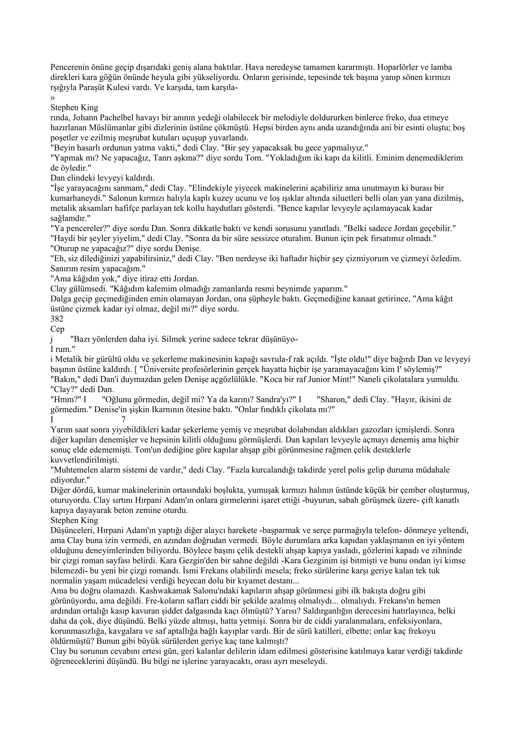 Pencerenin önüne geçip dışarıdaki geniş alana baktılar. Hava neredeyse tamamen kararmıştı. Hoparlörler ve lamba
direkleri kara göğün önünde heyula gibi yükseliyordu. Onların gerisinde, tepesinde tek başına yanıp sönen kırmızı
rşığıyla Paraşüt Kulesi vardı. Ve karşıda, tam karşıla-
»
Stephen King
rında, Johann Pachelbel havayı bir anının yedeği olabilecek bir melodiyle doldururken binlerce freko, dua etmeye
hazırlanan Müslümanlar gibi dizlerinin üstüne çökmüştü. Hepsi birden aynı anda uzandığında ani bir esinti oluştu; boş
poşetler ve ezilmiş meşrubat kutuları uçuşup yuvarlandı.
"Beyin hasarlı ordunun yatma vakti," dedi Clay. "Bir şey yapacaksak bu gece yapmalıyız."
"Yapmak mı? Ne yapacağız, Tanrı aşkına?" diye sordu Tom. "Yokladığım iki kapı da kilitli. Eminim denemediklerim
de öyledir."
Dan elindeki levyeyi kaldırdı.
"İşe yarayacağını sanmam," dedi Clay. "Elindekiyle yiyecek makinelerini açabiliriz ama unutmayın ki burası bir
kumarhaneydi." Salonun kırmızı halıyla kaplı kuzey ucunu ve loş ışıklar altında siluetleri belli olan yan yana dizilmiş,
metalik aksamları hafifçe parlayan tek kollu haydutları gösterdi. "Bence kapılar levyeyle açılamayacak kadar
sağlamdır."
"Ya pencereler?" diye sordu Dan. Sonra dikkatle baktı ve kendi sorusunu yanıtladı. "Belki sadece Jordan geçebilir."
"Haydi bir şeyler yiyelim," dedi Clay. "Sonra da bir süre sessizce oturalım. Bunun için pek fırsatımız olmadı."
"Oturup ne yapacağız?" diye sordu Denişe.
"Eh, siz dilediğinizi yapabilirsiniz," dedi Clay. "Ben nerdeyse iki haftadır hiçbir şey çizmiyorum ve çizmeyi özledim.
Sanırım resim yapacağım."
"Ama kâğıdın yok," diye itiraz etti Jordan.
Clay gülümsedi. "Kâğıdım kalemim olmadığı zamanlarda resmi beynimde yaparım."
Dalga geçip geçmediğinden emin olamayan Jordan, ona şüpheyle baktı. Geçmediğine kanaat getirince, "Ama kâğıt
üstüne çizmek kadar iyi olmaz, değil mi?" diye sordu.
382
Cep
j     "Bazı yönlerden daha iyi. Silmek yerine sadece tekrar düşünüyo-
I rum."
i Metalik bir gürültü oldu ve şekerleme makinesinin kapağı savrula-f rak açıldı. "İşte oldu!" diye bağırdı Dan ve levyeyi
başının üstüne kaldırdı. [ "Üniversite profesörlerinin gerçek hayatta hiçbir işe yaramayacağını kim I' söylemiş?"
"Bakın," dedi Dan'i duymazdan gelen Denişe açgözlülükle. "Koca bir raf Junior Mint!" Naneli çikolatalara yumuldu.
"Clay?" dedi Dan.
"Hmm?" I        "Oğlunu görmedin, değil mi? Ya da karını? Sandra'yı?" I        "Sharon," dedi Clay. "Hayır, ikisini de
görmedim." Denise'in şişkin Ikarnının ötesine baktı. "Onlar fındıklı çikolata mı?"
I                     7
Yarım saat sonra yiyebildikleri kadar şekerleme yemiş ve meşrubat dolabından aldıkları gazozları içmişlerdi. Sonra
diğer kapıları denemişler ve hepsinin kilitli olduğunu görmüşlerdi. Dan kapıları levyeyle açmayı denemiş ama hiçbir
sonuç elde edememişti. Tom'un dediğine göre kapılar ahşap gibi görünmesine rağmen çelik desteklerle
kuvvetlendirilmişti.
"Muhtemelen alarm sistemi de vardır," dedi Clay. "Fazla kurcalandığı takdirde yerel polis gelip duruma müdahale
ediyordur."
Diğer dördü, kumar makinelerinin ortasındaki boşlukta, yumuşak kırmızı halının üstünde küçük bir çember oluşturmuş,
oturuyordu. Clay sırtını Hırpani Adam'ın onlara girmelerini işaret ettiği -buyurun, sabah görüşmek üzere- çift kanatlı
kapıya dayayarak beton zemine oturdu.
Stephen King
Düşünceleri, Hırpani Adam'ın yaptığı diğer alaycı harekete -başparmak ve serçe parmağıyla telefon- dönmeye yeltendi,
ama Clay buna izin vermedi, en azından doğrudan vermedi. Böyle durumlara arka kapıdan yaklaşmanın en iyi yöntem
olduğunu deneyimlerinden biliyordu. Böylece başını çelik destekli ahşap kapıya yasladı, gözlerini kapadı ve zihninde
bir çizgi roman sayfası belirdi. Kara Gezgin'den bir sahne değildi -Kara Gezginim işi bitmişti ve bunu ondan iyi kimse
bilemezdi- bu yeni bir çizgi romandı. İsmi Frekans olabilirdi mesela; freko sürülerine karşı geriye kalan tek tuk
normalin yaşam mücadelesi verdiği heyecan dolu bir kıyamet destanı...
Ama bu doğru olamazdı. Kashwakamak Salonu'ndaki kapıların ahşap görünmesi gibi ilk bakışta doğru gibi
görünüyordu, ama değildi. Fre-koların safları ciddi bir şekilde azalmış olmalıydı... olmalıydı. Frekans'ın hemen
ardından ortalığı kasıp kavuran şiddet dalgasında kaçı ölmüştü? Yarısı? Saldırganlığın derecesini hatırlayınca, belki
daha da çok, diye düşündü. Belki yüzde altmışı, hatta yetmişi. Sonra bir de ciddi yaralanmalara, enfeksiyonlara,
korunmasızlığa, kavgalara ve saf aptallığa bağlı kayıplar vardı. Bir de sürü katilleri, elbette; onlar kaç frekoyu
öldürmüştü? Bunun gibi büyük sürülerden geriye kaç tane kalmıştı?
Clay bu sorunun cevabını ertesi gün, geri kalanlar delilerin idam edilmesi gösterisine katılmaya karar verdiği takdirde
öğreneceklerini düşündü. Bu bilgi ne işlerine yarayacaktı, orası ayrı meseleydi.
 