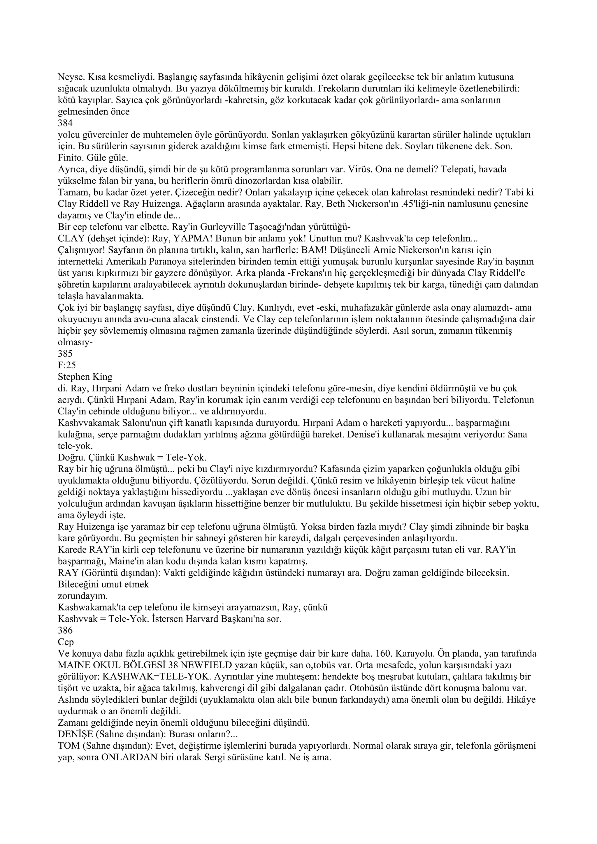 Neyse. Kısa kesmeliydi. Başlangıç sayfasında hikâyenin gelişimi özet olarak geçilecekse tek bir anlatım kutusuna
sığacak uzunlukta olmalıydı. Bu yazıya dökülmemiş bir kuraldı. Frekoların durumları iki kelimeyle özetlenebilirdi:
kötü kayıplar. Sayıca çok görünüyorlardı -kahretsin, göz korkutacak kadar çok görünüyorlardı- ama sonlarının
gelmesinden önce
384
yolcu güvercinler de muhtemelen öyle görünüyordu. Sonlan yaklaşırken gökyüzünü karartan sürüler halinde uçtukları
için. Bu sürülerin sayısının giderek azaldığını kimse fark etmemişti. Hepsi bitene dek. Soyları tükenene dek. Son.
Finito. Güle güle.
Ayrıca, diye düşündü, şimdi bir de şu kötü programlanma sorunları var. Virüs. Ona ne demeli? Telepati, havada
yükselme falan bir yana, bu heriflerin ömrü dinozorlardan kısa olabilir.
Tamam, bu kadar özet yeter. Çizeceğin nedir? Onları yakalayıp içine çekecek olan kahrolası resmindeki nedir? Tabi ki
Clay Riddell ve Ray Huizenga. Ağaçların arasında ayaktalar. Ray, Beth Nıckerson'ın .45'liği-nin namlusunu çenesine
dayamış ve Clay'in elinde de...
Bir cep telefonu var elbette. Ray'in Gurleyville Taşocağı'ndan yürüttüğü-
CLAY (dehşet içinde): Ray, YAPMA! Bunun bir anlamı yok! Unuttun mu? Kashvvak'ta cep telefonlm...
Çalışmıyor! Sayfanın ön planına tırtıklı, kalın, san harflerle: BAM! Düşünceli Arnie Nickerson'ın karısı için
internetteki Amerikalı Paranoya sitelerinden birinden temin ettiği yumuşak burunlu kurşunlar sayesinde Ray'in başının
üst yarısı kıpkırmızı bir gayzere dönüşüyor. Arka planda -Frekans'ın hiç gerçekleşmediği bir dünyada Clay Riddell'e
şöhretin kapılarını aralayabilecek ayrıntılı dokunuşlardan birinde- dehşete kapılmış tek bir karga, tünediği çam dalından
telaşla havalanmakta.
Çok iyi bir başlangıç sayfası, diye düşündü Clay. Kanlıydı, evet -eski, muhafazakâr günlerde asla onay alamazdı- ama
okuyucuyu anında avu-cuna alacak cinstendi. Ve Clay cep telefonlarının işlem noktalannın ötesinde çalışmadığına dair
hiçbir şey sövlememiş olmasına rağmen zamanla üzerinde düşündüğünde söylerdi. Asıl sorun, zamanın tükenmiş
olmasıy-
385
F:25
Stephen King
di. Ray, Hırpani Adam ve freko dostları beyninin içindeki telefonu göre-mesin, diye kendini öldürmüştü ve bu çok
acıydı. Çünkü Hırpani Adam, Ray'in korumak için canım verdiği cep telefonunu en başından beri biliyordu. Telefonun
Clay'in cebinde olduğunu biliyor... ve aldırmıyordu.
Kashvvakamak Salonu'nun çift kanatlı kapısında duruyordu. Hırpani Adam o hareketi yapıyordu... başparmağını
kulağına, serçe parmağını dudakları yırtılmış ağzına götürdüğü hareket. Denise'i kullanarak mesajını veriyordu: Sana
tele-yok.
Doğru. Çünkü Kashwak = Tele-Yok.
Ray bir hiç uğruna ölmüştü... peki bu Clay'i niye kızdırmıyordu? Kafasında çizim yaparken çoğunlukla olduğu gibi
uyuklamakta olduğunu biliyordu. Çözülüyordu. Sorun değildi. Çünkü resim ve hikâyenin birleşip tek vücut haline
geldiği noktaya yaklaştığını hissediyordu ...yaklaşan eve dönüş öncesi insanların olduğu gibi mutluydu. Uzun bir
yolculuğun ardından kavuşan âşıkların hissettiğine benzer bir mutluluktu. Bu şekilde hissetmesi için hiçbir sebep yoktu,
ama öyleydi işte.
Ray Huizenga işe yaramaz bir cep telefonu uğruna ölmüştü. Yoksa birden fazla mıydı? Clay şimdi zihninde bir başka
kare görüyordu. Bu geçmişten bir sahneyi gösteren bir kareydi, dalgalı çerçevesinden anlaşılıyordu.
Karede RAY'in kirli cep telefonunu ve üzerine bir numaranın yazıldığı küçük kâğıt parçasını tutan eli var. RAY'in
başparmağı, Maine'in alan kodu dışında kalan kısmı kapatmış.
RAY (Görüntü dışından): Vakti geldiğinde kâğıdın üstündeki numarayı ara. Doğru zaman geldiğinde bileceksin.
Bileceğini umut etmek
zorundayım.
Kashwakamak'ta cep telefonu ile kimseyi arayamazsın, Ray, çünkü
Kashvvak = Tele-Yok. İstersen Harvard Başkanı'na sor.
386
Cep
Ve konuya daha fazla açıklık getirebilmek için işte geçmişe dair bir kare daha. 160. Karayolu. Ön planda, yan tarafında
MAINE OKUL BÖLGESİ 38 NEWFIELD yazan küçük, san o,tobüs var. Orta mesafede, yolun karşısındaki yazı
görülüyor: KASHWAK=TELE-YOK. Ayrıntılar yine muhteşem: hendekte boş meşrubat kutuları, çalılara takılmış bir
tişört ve uzakta, bir ağaca takılmış, kahverengi dil gibi dalgalanan çadır. Otobüsün üstünde dört konuşma balonu var.
Aslında söyledikleri bunlar değildi (uyuklamakta olan aklı bile bunun farkındaydı) ama önemli olan bu değildi. Hikâye
uydurmak o an önemli değildi.
Zamanı geldiğinde neyin önemli olduğunu bileceğini düşündü.
DENİŞE (Sahne dışından): Burası onların?...
TOM (Sahne dışından): Evet, değiştirme işlemlerini burada yapıyorlardı. Normal olarak sıraya gir, telefonla görüşmeni
yap, sonra ONLARDAN biri olarak Sergi sürüsüne katıl. Ne iş ama.
 