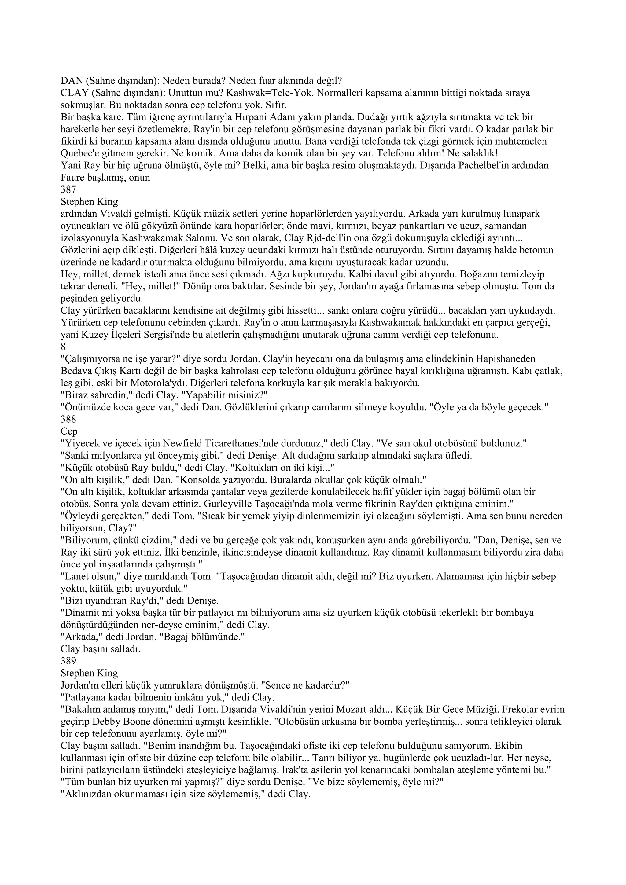 DAN (Sahne dışından): Neden burada? Neden fuar alanında değil?
CLAY (Sahne dışından): Unuttun mu? Kashwak=Tele-Yok. Normalleri kapsama alanının bittiği noktada sıraya
sokmuşlar. Bu noktadan sonra cep telefonu yok. Sıfır.
Bir başka kare. Tüm iğrenç ayrıntılarıyla Hırpani Adam yakın planda. Dudağı yırtık ağzıyla sırıtmakta ve tek bir
hareketle her şeyi özetlemekte. Ray'in bir cep telefonu görüşmesine dayanan parlak bir fikri vardı. O kadar parlak bir
fikirdi ki buranın kapsama alanı dışında olduğunu unuttu. Bana verdiği telefonda tek çizgi görmek için muhtemelen
Quebec'e gitmem gerekir. Ne komik. Ama daha da komik olan bir şey var. Telefonu aldım! Ne salaklık!
Yani Ray bir hiç uğruna ölmüştü, öyle mi? Belki, ama bir başka resim oluşmaktaydı. Dışarıda Pachelbel'in ardından
Faure başlamış, onun
387
Stephen King
ardından Vivaldi gelmişti. Küçük müzik setleri yerine hoparlörlerden yayılıyordu. Arkada yarı kurulmuş lunapark
oyuncakları ve ölü gökyüzü önünde kara hoparlörler; önde mavi, kırmızı, beyaz pankartları ve ucuz, samandan
izolasyonuyla Kashwakamak Salonu. Ve son olarak, Clay Rjd-dell'in ona özgü dokunuşuyla eklediği ayrıntı...
Gözlerini açıp dikleşti. Diğerleri hâlâ kuzey ucundaki kırmızı halı üstünde oturuyordu. Sırtını dayamış halde betonun
üzerinde ne kadardır oturmakta olduğunu bilmiyordu, ama kıçını uyuşturacak kadar uzundu.
Hey, millet, demek istedi ama önce sesi çıkmadı. Ağzı kupkuruydu. Kalbi davul gibi atıyordu. Boğazını temizleyip
tekrar denedi. "Hey, millet!" Dönüp ona baktılar. Sesinde bir şey, Jordan'ın ayağa fırlamasına sebep olmuştu. Tom da
peşinden geliyordu.
Clay yürürken bacaklarını kendisine ait değilmiş gibi hissetti... sanki onlara doğru yürüdü... bacakları yarı uykudaydı.
Yürürken cep telefonunu cebinden çıkardı. Ray'in o anın karmaşasıyla Kashwakamak hakkındaki en çarpıcı gerçeği,
yani Kuzey İlçeleri Sergisi'nde bu aletlerin çalışmadığını unutarak uğruna canını verdiği cep telefonunu.
8
"Çalışmıyorsa ne işe yarar?" diye sordu Jordan. Clay'in heyecanı ona da bulaşmış ama elindekinin Hapishaneden
Bedava Çıkış Kartı değil de bir başka kahrolası cep telefonu olduğunu görünce hayal kırıklığına uğramıştı. Kabı çatlak,
leş gibi, eski bir Motorola'ydı. Diğerleri telefona korkuyla karışık merakla bakıyordu.
"Biraz sabredin," dedi Clay. "Yapabilir misiniz?"
"Önümüzde koca gece var," dedi Dan. Gözlüklerini çıkarıp camlarım silmeye koyuldu. "Öyle ya da böyle geçecek."
388
Cep
"Yiyecek ve içecek için Newfield Ticarethanesi'nde durdunuz," dedi Clay. "Ve sarı okul otobüsünü buldunuz."
"Sanki milyonlarca yıl önceymiş gibi," dedi Denişe. Alt dudağını sarkıtıp alnındaki saçlara üfledi.
"Küçük otobüsü Ray buldu," dedi Clay. "Koltukları on iki kişi..."
"On altı kişilik," dedi Dan. "Konsolda yazıyordu. Buralarda okullar çok küçük olmalı."
"On altı kişilik, koltuklar arkasında çantalar veya gezilerde konulabilecek hafif yükler için bagaj bölümü olan bir
otobüs. Sonra yola devam ettiniz. Gurleyville Taşocağı'nda mola verme fikrinin Ray'den çıktığına eminim."
"Öyleydi gerçekten," dedi Tom. "Sıcak bir yemek yiyip dinlenmemizin iyi olacağını söylemişti. Ama sen bunu nereden
biliyorsun, Clay?"
"Biliyorum, çünkü çizdim," dedi ve bu gerçeğe çok yakındı, konuşurken aynı anda görebiliyordu. "Dan, Denişe, sen ve
Ray iki sürü yok ettiniz. İlki benzinle, ikincisindeyse dinamit kullandınız. Ray dinamit kullanmasını biliyordu zira daha
önce yol inşaatlarında çalışmıştı."
"Lanet olsun," diye mırıldandı Tom. "Taşocağından dinamit aldı, değil mi? Biz uyurken. Alamaması için hiçbir sebep
yoktu, kütük gibi uyuyorduk."
"Bizi uyandıran Ray'di," dedi Denişe.
"Dinamit mi yoksa başka tür bir patlayıcı mı bilmiyorum ama siz uyurken küçük otobüsü tekerlekli bir bombaya
dönüştürdüğünden ner-deyse eminim," dedi Clay.
"Arkada," dedi Jordan. "Bagaj bölümünde."
Clay başını salladı.
389
Stephen King
Jordan'm elleri küçük yumruklara dönüşmüştü. "Sence ne kadardır?"
"Patlayana kadar bilmenin imkânı yok," dedi Clay.
"Bakalım anlamış mıyım," dedi Tom. Dışarıda Vivaldi'nin yerini Mozart aldı... Küçük Bir Gece Müziği. Frekolar evrim
geçirip Debby Boone dönemini aşmıştı kesinlikle. "Otobüsün arkasına bir bomba yerleştirmiş... sonra tetikleyici olarak
bir cep telefonunu ayarlamış, öyle mi?"
Clay başını salladı. "Benim inandığım bu. Taşocağındaki ofiste iki cep telefonu bulduğunu sanıyorum. Ekibin
kullanması için ofiste bir düzine cep telefonu bile olabilir... Tanrı biliyor ya, bugünlerde çok ucuzladı-lar. Her neyse,
birini patlayıcılann üstündeki ateşleyiciye bağlamış. Irak'ta asilerin yol kenarındaki bombalan ateşleme yöntemi bu."
"Tüm bunlan biz uyurken mi yapmış?" diye sordu Denişe. "Ve bize söylememiş, öyle mi?"
"Aklınızdan okunmaması için size söylememiş," dedi Clay.
 