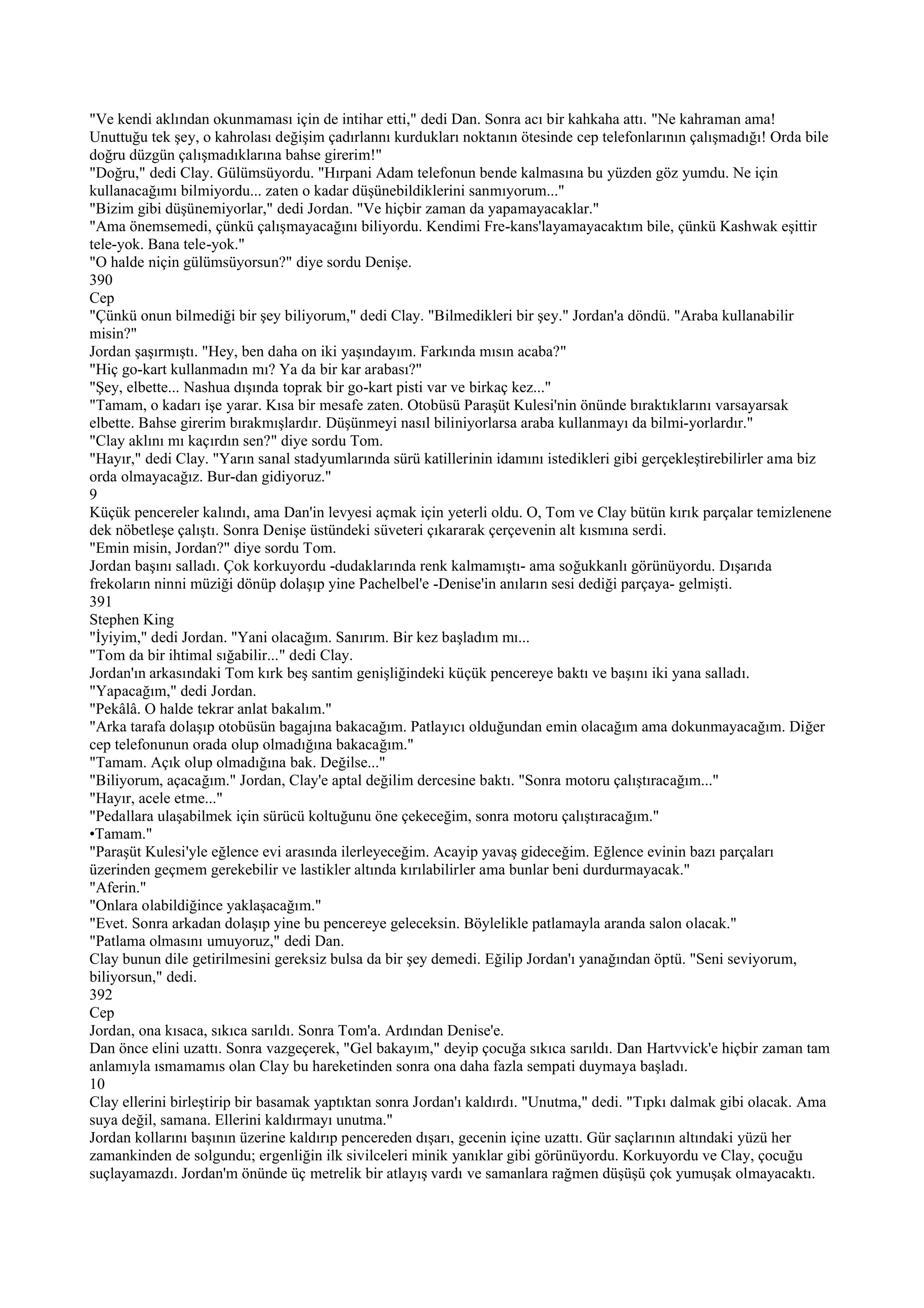 "Ve kendi aklından okunmaması için de intihar etti," dedi Dan. Sonra acı bir kahkaha attı. "Ne kahraman ama!
Unuttuğu tek şey, o kahrolası değişim çadırlannı kurdukları noktanın ötesinde cep telefonlarının çalışmadığı! Orda bile
doğru düzgün çalışmadıklarına bahse girerim!"
"Doğru," dedi Clay. Gülümsüyordu. "Hırpani Adam telefonun bende kalmasına bu yüzden göz yumdu. Ne için
kullanacağımı bilmiyordu... zaten o kadar düşünebildiklerini sanmıyorum..."
"Bizim gibi düşünemiyorlar," dedi Jordan. "Ve hiçbir zaman da yapamayacaklar."
"Ama önemsemedi, çünkü çalışmayacağını biliyordu. Kendimi Fre-kans'layamayacaktım bile, çünkü Kashwak eşittir
tele-yok. Bana tele-yok."
"O halde niçin gülümsüyorsun?" diye sordu Denişe.
390
Cep
"Çünkü onun bilmediği bir şey biliyorum," dedi Clay. "Bilmedikleri bir şey." Jordan'a döndü. "Araba kullanabilir
misin?"
Jordan şaşırmıştı. "Hey, ben daha on iki yaşındayım. Farkında mısın acaba?"
"Hiç go-kart kullanmadın mı? Ya da bir kar arabası?"
"Şey, elbette... Nashua dışında toprak bir go-kart pisti var ve birkaç kez..."
"Tamam, o kadarı işe yarar. Kısa bir mesafe zaten. Otobüsü Paraşüt Kulesi'nin önünde bıraktıklarını varsayarsak
elbette. Bahse girerim bırakmışlardır. Düşünmeyi nasıl biliniyorlarsa araba kullanmayı da bilmi-yorlardır."
"Clay aklını mı kaçırdın sen?" diye sordu Tom.
"Hayır," dedi Clay. "Yarın sanal stadyumlarında sürü katillerinin idamını istedikleri gibi gerçekleştirebilirler ama biz
orda olmayacağız. Bur-dan gidiyoruz."
9
Küçük pencereler kalındı, ama Dan'in levyesi açmak için yeterli oldu. O, Tom ve Clay bütün kırık parçalar temizlenene
dek nöbetleşe çalıştı. Sonra Denişe üstündeki süveteri çıkararak çerçevenin alt kısmına serdi.
"Emin misin, Jordan?" diye sordu Tom.
Jordan başını salladı. Çok korkuyordu -dudaklarında renk kalmamıştı- ama soğukkanlı görünüyordu. Dışarıda
frekoların ninni müziği dönüp dolaşıp yine Pachelbel'e -Denise'in anıların sesi dediği parçaya- gelmişti.
391
Stephen King
"İyiyim," dedi Jordan. "Yani olacağım. Sanırım. Bir kez başladım mı...
"Tom da bir ihtimal sığabilir..." dedi Clay.
Jordan'ın arkasındaki Tom kırk beş santim genişliğindeki küçük pencereye baktı ve başını iki yana salladı.
"Yapacağım," dedi Jordan.
"Pekâlâ. O halde tekrar anlat bakalım."
"Arka tarafa dolaşıp otobüsün bagajına bakacağım. Patlayıcı olduğundan emin olacağım ama dokunmayacağım. Diğer
cep telefonunun orada olup olmadığına bakacağım."
"Tamam. Açık olup olmadığına bak. Değilse..."
"Biliyorum, açacağım." Jordan, Clay'e aptal değilim dercesine baktı. "Sonra motoru çalıştıracağım..."
"Hayır, acele etme..."
"Pedallara ulaşabilmek için sürücü koltuğunu öne çekeceğim, sonra motoru çalıştıracağım."
•Tamam."
"Paraşüt Kulesi'yle eğlence evi arasında ilerleyeceğim. Acayip yavaş gideceğim. Eğlence evinin bazı parçaları
üzerinden geçmem gerekebilir ve lastikler altında kırılabilirler ama bunlar beni durdurmayacak."
"Aferin."
"Onlara olabildiğince yaklaşacağım."
"Evet. Sonra arkadan dolaşıp yine bu pencereye geleceksin. Böylelikle patlamayla aranda salon olacak."
"Patlama olmasını umuyoruz," dedi Dan.
Clay bunun dile getirilmesini gereksiz bulsa da bir şey demedi. Eğilip Jordan'ı yanağından öptü. "Seni seviyorum,
biliyorsun," dedi.
392
Cep
Jordan, ona kısaca, sıkıca sarıldı. Sonra Tom'a. Ardından Denise'e.
Dan önce elini uzattı. Sonra vazgeçerek, "Gel bakayım," deyip çocuğa sıkıca sarıldı. Dan Hartvvick'e hiçbir zaman tam
anlamıyla ısmamamıs olan Clay bu hareketinden sonra ona daha fazla sempati duymaya başladı.
10
Clay ellerini birleştirip bir basamak yaptıktan sonra Jordan'ı kaldırdı. "Unutma," dedi. "Tıpkı dalmak gibi olacak. Ama
suya değil, samana. Ellerini kaldırmayı unutma."
Jordan kollarını başının üzerine kaldırıp pencereden dışarı, gecenin içine uzattı. Gür saçlarının altındaki yüzü her
zamankinden de solgundu; ergenliğin ilk sivilceleri minik yanıklar gibi görünüyordu. Korkuyordu ve Clay, çocuğu
suçlayamazdı. Jordan'm önünde üç metrelik bir atlayış vardı ve samanlara rağmen düşüşü çok yumuşak olmayacaktı.
 