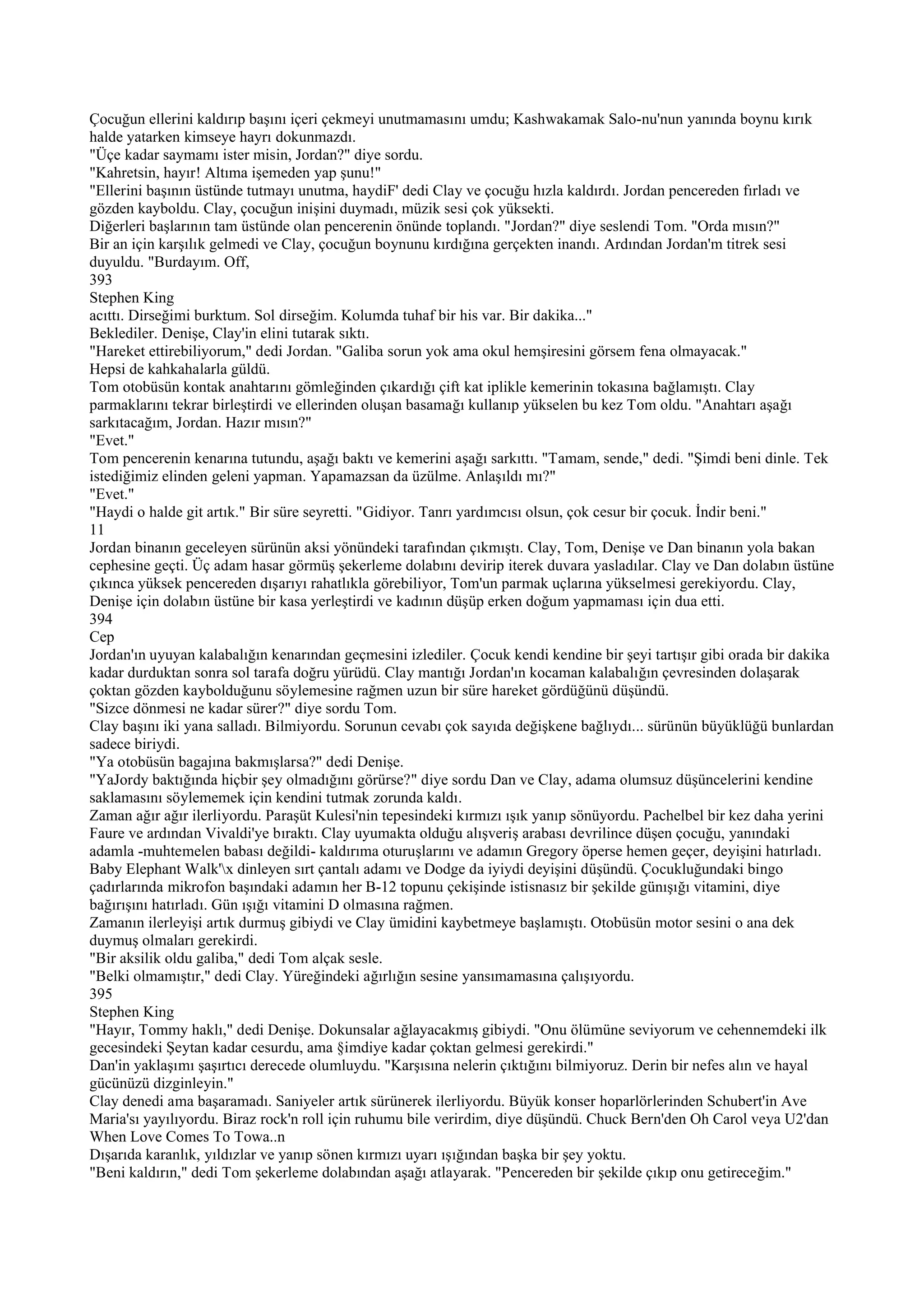 Çocuğun ellerini kaldırıp başını içeri çekmeyi unutmamasını umdu; Kashwakamak Salo-nu'nun yanında boynu kırık
halde yatarken kimseye hayrı dokunmazdı.
"Üçe kadar saymamı ister misin, Jordan?" diye sordu.
"Kahretsin, hayır! Altıma işemeden yap şunu!"
"Ellerini başının üstünde tutmayı unutma, haydiF' dedi Clay ve çocuğu hızla kaldırdı. Jordan pencereden fırladı ve
gözden kayboldu. Clay, çocuğun inişini duymadı, müzik sesi çok yüksekti.
Diğerleri başlarının tam üstünde olan pencerenin önünde toplandı. "Jordan?" diye seslendi Tom. "Orda mısın?"
Bir an için karşılık gelmedi ve Clay, çocuğun boynunu kırdığına gerçekten inandı. Ardından Jordan'm titrek sesi
duyuldu. "Burdayım. Off,
393
Stephen King
acıttı. Dirseğimi burktum. Sol dirseğim. Kolumda tuhaf bir his var. Bir dakika..."
Beklediler. Denişe, Clay'in elini tutarak sıktı.
"Hareket ettirebiliyorum," dedi Jordan. "Galiba sorun yok ama okul hemşiresini görsem fena olmayacak."
Hepsi de kahkahalarla güldü.
Tom otobüsün kontak anahtarını gömleğinden çıkardığı çift kat iplikle kemerinin tokasına bağlamıştı. Clay
parmaklarını tekrar birleştirdi ve ellerinden oluşan basamağı kullanıp yükselen bu kez Tom oldu. "Anahtarı aşağı
sarkıtacağım, Jordan. Hazır mısın?"
"Evet."
Tom pencerenin kenarına tutundu, aşağı baktı ve kemerini aşağı sarkıttı. "Tamam, sende," dedi. "Şimdi beni dinle. Tek
istediğimiz elinden geleni yapman. Yapamazsan da üzülme. Anlaşıldı mı?"
"Evet."
"Haydi o halde git artık." Bir süre seyretti. "Gidiyor. Tanrı yardımcısı olsun, çok cesur bir çocuk. İndir beni."
11
Jordan binanın geceleyen sürünün aksi yönündeki tarafından çıkmıştı. Clay, Tom, Denişe ve Dan binanın yola bakan
cephesine geçti. Üç adam hasar görmüş şekerleme dolabını devirip iterek duvara yasladılar. Clay ve Dan dolabın üstüne
çıkınca yüksek pencereden dışarıyı rahatlıkla görebiliyor, Tom'un parmak uçlarına yükselmesi gerekiyordu. Clay,
Denişe için dolabın üstüne bir kasa yerleştirdi ve kadının düşüp erken doğum yapmaması için dua etti.
394
Cep
Jordan'ın uyuyan kalabalığın kenarından geçmesini izlediler. Çocuk kendi kendine bir şeyi tartışır gibi orada bir dakika
kadar durduktan sonra sol tarafa doğru yürüdü. Clay mantığı Jordan'ın kocaman kalabalığın çevresinden dolaşarak
çoktan gözden kaybolduğunu söylemesine rağmen uzun bir süre hareket gördüğünü düşündü.
"Sizce dönmesi ne kadar sürer?" diye sordu Tom.
Clay başını iki yana salladı. Bilmiyordu. Sorunun cevabı çok sayıda değişkene bağlıydı... sürünün büyüklüğü bunlardan
sadece biriydi.
"Ya otobüsün bagajına bakmışlarsa?" dedi Denişe.
"YaJordy baktığında hiçbir şey olmadığını görürse?" diye sordu Dan ve Clay, adama olumsuz düşüncelerini kendine
saklamasını söylememek için kendini tutmak zorunda kaldı.
Zaman ağır ağır ilerliyordu. Paraşüt Kulesi'nin tepesindeki kırmızı ışık yanıp sönüyordu. Pachelbel bir kez daha yerini
Faure ve ardından Vivaldi'ye bıraktı. Clay uyumakta olduğu alışveriş arabası devrilince düşen çocuğu, yanındaki
adamla -muhtemelen babası değildi- kaldırıma oturuşlarını ve adamın Gregory öperse hemen geçer, deyişini hatırladı.
Baby Elephant Walk'x dinleyen sırt çantalı adamı ve Dodge da iyiydi deyişini düşündü. Çocukluğundaki bingo
çadırlarında mikrofon başındaki adamın her B-12 topunu çekişinde istisnasız bir şekilde günışığı vitamini, diye
bağırışını hatırladı. Gün ışığı vitamini D olmasına rağmen.
Zamanın ilerleyişi artık durmuş gibiydi ve Clay ümidini kaybetmeye başlamıştı. Otobüsün motor sesini o ana dek
duymuş olmaları gerekirdi.
"Bir aksilik oldu galiba," dedi Tom alçak sesle.
"Belki olmamıştır," dedi Clay. Yüreğindeki ağırlığın sesine yansımamasına çalışıyordu.
395
Stephen King
"Hayır, Tommy haklı," dedi Denişe. Dokunsalar ağlayacakmış gibiydi. "Onu ölümüne seviyorum ve cehennemdeki ilk
gecesindeki Şeytan kadar cesurdu, ama §imdiye kadar çoktan gelmesi gerekirdi."
Dan'in yaklaşımı şaşırtıcı derecede olumluydu. "Karşısına nelerin çıktığını bilmiyoruz. Derin bir nefes alın ve hayal
gücünüzü dizginleyin."
Clay denedi ama başaramadı. Saniyeler artık sürünerek ilerliyordu. Büyük konser hoparlörlerinden Schubert'in Ave
Maria'sı yayılıyordu. Biraz rock'n roll için ruhumu bile verirdim, diye düşündü. Chuck Bern'den Oh Carol veya U2'dan
When Love Comes To Towa..n
Dışarıda karanlık, yıldızlar ve yanıp sönen kırmızı uyarı ışığından başka bir şey yoktu.
"Beni kaldırın," dedi Tom şekerleme dolabından aşağı atlayarak. "Pencereden bir şekilde çıkıp onu getireceğim."
 