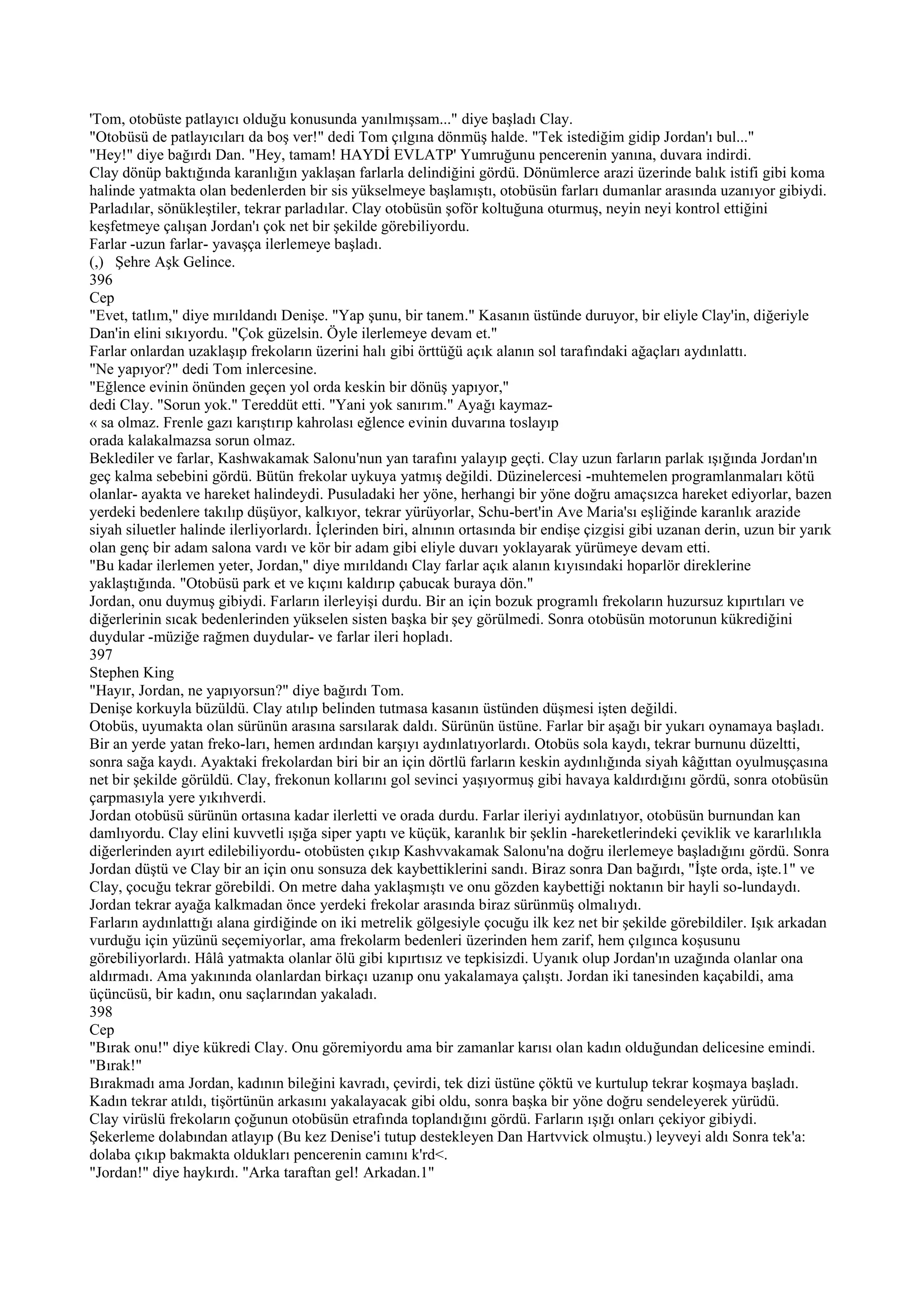 'Tom, otobüste patlayıcı olduğu konusunda yanılmışsam..." diye başladı Clay.
"Otobüsü de patlayıcıları da boş ver!" dedi Tom çılgına dönmüş halde. "Tek istediğim gidip Jordan'ı bul..."
"Hey!" diye bağırdı Dan. "Hey, tamam! HAYDİ EVLATP' Yumruğunu pencerenin yanına, duvara indirdi.
Clay dönüp baktığında karanlığın yaklaşan farlarla delindiğini gördü. Dönümlerce arazi üzerinde balık istifi gibi koma
halinde yatmakta olan bedenlerden bir sis yükselmeye başlamıştı, otobüsün farları dumanlar arasında uzanıyor gibiydi.
Parladılar, sönükleştiler, tekrar parladılar. Clay otobüsün şoför koltuğuna oturmuş, neyin neyi kontrol ettiğini
keşfetmeye çalışan Jordan'ı çok net bir şekilde görebiliyordu.
Farlar -uzun farlar- yavaşça ilerlemeye başladı.
(,) Şehre Aşk Gelince.
396
Cep
"Evet, tatlım," diye mırıldandı Denişe. "Yap şunu, bir tanem." Kasanın üstünde duruyor, bir eliyle Clay'in, diğeriyle
Dan'in elini sıkıyordu. "Çok güzelsin. Öyle ilerlemeye devam et."
Farlar onlardan uzaklaşıp frekoların üzerini halı gibi örttüğü açık alanın sol tarafındaki ağaçları aydınlattı.
"Ne yapıyor?" dedi Tom inlercesine.
"Eğlence evinin önünden geçen yol orda keskin bir dönüş yapıyor,"
dedi Clay. "Sorun yok." Tereddüt etti. "Yani yok sanırım." Ayağı kaymaz-
« sa olmaz. Frenle gazı karıştırıp kahrolası eğlence evinin duvarına toslayıp
orada kalakalmazsa sorun olmaz.
Beklediler ve farlar, Kashwakamak Salonu'nun yan tarafını yalayıp geçti. Clay uzun farların parlak ışığında Jordan'ın
geç kalma sebebini gördü. Bütün frekolar uykuya yatmış değildi. Düzinelercesi -muhtemelen programlanmaları kötü
olanlar- ayakta ve hareket halindeydi. Pusuladaki her yöne, herhangi bir yöne doğru amaçsızca hareket ediyorlar, bazen
yerdeki bedenlere takılıp düşüyor, kalkıyor, tekrar yürüyorlar, Schu-bert'in Ave Maria'sı eşliğinde karanlık arazide
siyah siluetler halinde ilerliyorlardı. İçlerinden biri, alnının ortasında bir endişe çizgisi gibi uzanan derin, uzun bir yarık
olan genç bir adam salona vardı ve kör bir adam gibi eliyle duvarı yoklayarak yürümeye devam etti.
"Bu kadar ilerlemen yeter, Jordan," diye mırıldandı Clay farlar açık alanın kıyısındaki hoparlör direklerine
yaklaştığında. "Otobüsü park et ve kıçını kaldırıp çabucak buraya dön."
Jordan, onu duymuş gibiydi. Farların ilerleyişi durdu. Bir an için bozuk programlı frekoların huzursuz kıpırtıları ve
diğerlerinin sıcak bedenlerinden yükselen sisten başka bir şey görülmedi. Sonra otobüsün motorunun kükrediğini
duydular -müziğe rağmen duydular- ve farlar ileri hopladı.
397
Stephen King
"Hayır, Jordan, ne yapıyorsun?" diye bağırdı Tom.
Denişe korkuyla büzüldü. Clay atılıp belinden tutmasa kasanın üstünden düşmesi işten değildi.
Otobüs, uyumakta olan sürünün arasına sarsılarak daldı. Sürünün üstüne. Farlar bir aşağı bir yukarı oynamaya başladı.
Bir an yerde yatan freko-ları, hemen ardından karşıyı aydınlatıyorlardı. Otobüs sola kaydı, tekrar burnunu düzeltti,
sonra sağa kaydı. Ayaktaki frekolardan biri bir an için dörtlü farların keskin aydınlığında siyah kâğıttan oyulmuşçasına
net bir şekilde görüldü. Clay, frekonun kollarını gol sevinci yaşıyormuş gibi havaya kaldırdığını gördü, sonra otobüsün
çarpmasıyla yere yıkıhverdi.
Jordan otobüsü sürünün ortasına kadar ilerletti ve orada durdu. Farlar ileriyi aydınlatıyor, otobüsün burnundan kan
damlıyordu. Clay elini kuvvetli ışığa siper yaptı ve küçük, karanlık bir şeklin -hareketlerindeki çeviklik ve kararlılıkla
diğerlerinden ayırt edilebiliyordu- otobüsten çıkıp Kashvvakamak Salonu'na doğru ilerlemeye başladığını gördü. Sonra
Jordan düştü ve Clay bir an için onu sonsuza dek kaybettiklerini sandı. Biraz sonra Dan bağırdı, "İşte orda, işte.1" ve
Clay, çocuğu tekrar görebildi. On metre daha yaklaşmıştı ve onu gözden kaybettiği noktanın bir hayli so-lundaydı.
Jordan tekrar ayağa kalkmadan önce yerdeki frekolar arasında biraz sürünmüş olmalıydı.
Farların aydınlattığı alana girdiğinde on iki metrelik gölgesiyle çocuğu ilk kez net bir şekilde görebildiler. Işık arkadan
vurduğu için yüzünü seçemiyorlar, ama frekolarm bedenleri üzerinden hem zarif, hem çılgınca koşusunu
görebiliyorlardı. Hâlâ yatmakta olanlar ölü gibi kıpırtısız ve tepkisizdi. Uyanık olup Jordan'ın uzağında olanlar ona
aldırmadı. Ama yakınında olanlardan birkaçı uzanıp onu yakalamaya çalıştı. Jordan iki tanesinden kaçabildi, ama
üçüncüsü, bir kadın, onu saçlarından yakaladı.
398
Cep
"Bırak onu!" diye kükredi Clay. Onu göremiyordu ama bir zamanlar karısı olan kadın olduğundan delicesine emindi.
"Bırak!"
Bırakmadı ama Jordan, kadının bileğini kavradı, çevirdi, tek dizi üstüne çöktü ve kurtulup tekrar koşmaya başladı.
Kadın tekrar atıldı, tişörtünün arkasını yakalayacak gibi oldu, sonra başka bir yöne doğru sendeleyerek yürüdü.
Clay virüslü frekoların çoğunun otobüsün etrafında toplandığını gördü. Farların ışığı onları çekiyor gibiydi.
Şekerleme dolabından atlayıp (Bu kez Denise'i tutup destekleyen Dan Hartvvick olmuştu.) leyveyi aldı Sonra tek'a:
dolaba çıkıp bakmakta oldukları pencerenin camını k'rd<.
"Jordan!" diye haykırdı. "Arka taraftan gel! Arkadan.1"
 