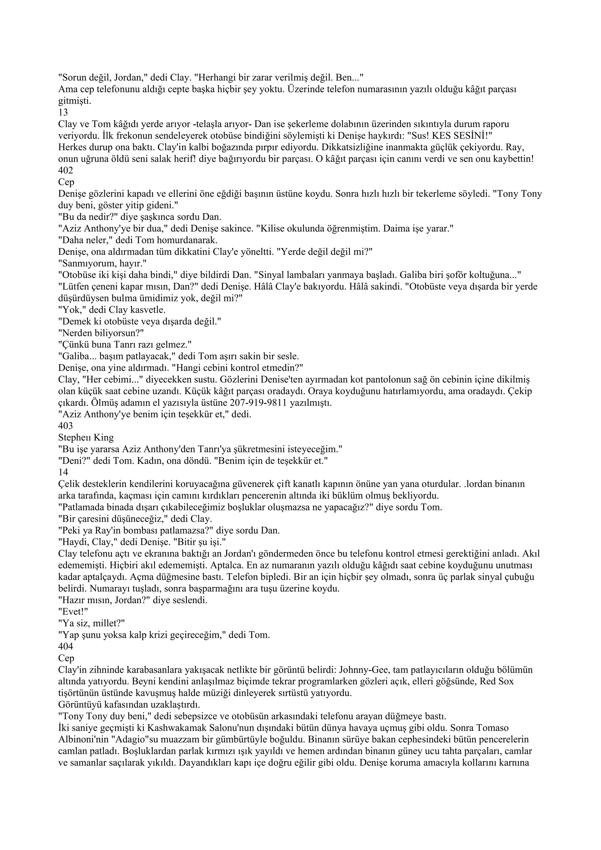 "Sorun değil, Jordan," dedi Clay. "Herhangi bir zarar verilmiş değil. Ben..."
Ama cep telefonunu aldığı cepte başka hiçbir şey yoktu. Üzerinde telefon numarasının yazılı olduğu kâğıt parçası
gitmişti.
13
Clay ve Tom kâğıdı yerde arıyor -telaşla arıyor- Dan ise şekerleme dolabının üzerinden sıkıntıyla durum raporu
veriyordu. İlk frekonun sendeleyerek otobüse bindiğini söylemişti ki Denişe haykırdı: "Sus! KES SESİNİ!"
Herkes durup ona baktı. Clay'in kalbi boğazında pırpır ediyordu. Dikkatsizliğine inanmakta güçlük çekiyordu. Ray,
onun uğruna öldü seni salak herif! diye bağırıyordu bir parçası. O kâğıt parçası için canını verdi ve sen onu kaybettin!
402
Cep
Denişe gözlerini kapadı ve ellerini öne eğdiği başının üstüne koydu. Sonra hızlı hızlı bir tekerleme söyledi. "Tony Tony
duy beni, göster yitip gideni."
"Bu da nedir?" diye şaşkınca sordu Dan.
"Aziz Anthony'ye bir dua," dedi Denişe sakince. "Kilise okulunda öğrenmiştim. Daima işe yarar."
"Daha neler," dedi Tom homurdanarak.
Denişe, ona aldırmadan tüm dikkatini Clay'e yöneltti. "Yerde değil değil mi?"
"Sanmıyorum, hayır."
"Otobüse iki kişi daha bindi," diye bildirdi Dan. "Sinyal lambaları yanmaya başladı. Galiba biri şoför koltuğuna..."
"Lütfen çeneni kapar mısın, Dan?" dedi Denişe. Hâlâ Clay'e bakıyordu. Hâlâ sakindi. "Otobüste veya dışarda bir yerde
düşürdüysen bulma ümidimiz yok, değil mi?"
"Yok," dedi Clay kasvetle.
"Demek ki otobüste veya dışarda değil."
"Nerden biliyorsun?"
"Çünkü buna Tanrı razı gelmez."
"Galiba... başım patlayacak," dedi Tom aşırı sakin bir sesle.
Denişe, ona yine aldırmadı. "Hangi cebini kontrol etmedin?"
Clay, "Her cebimi..." diyecekken sustu. Gözlerini Denise'ten ayırmadan kot pantolonun sağ ön cebinin içine dikilmiş
olan küçük saat cebine uzandı. Küçük kâğıt parçası oradaydı. Oraya koyduğunu hatırlamıyordu, ama oradaydı. Çekip
çıkardı. Ölmüş adamın el yazısıyla üstüne 207-919-9811 yazılmıştı.
"Aziz Anthony'ye benim için teşekkür et," dedi.
403
Stepheıı King
"Bu işe yararsa Aziz Anthony'den Tanrı'ya şükretmesini isteyeceğim."
"Deni?" dedi Tom. Kadın, ona döndü. "Benim için de teşekkür et."
14
Çelik desteklerin kendilerini koruyacağına güvenerek çift kanatlı kapının önüne yan yana oturdular. .lordan binanın
arka tarafında, kaçması için camını kırdıkları pencerenin altında iki büklüm olmuş bekliyordu.
"Patlamada binada dışarı çıkabileceğimiz boşluklar oluşmazsa ne yapacağız?" diye sordu Tom.
"Bir çaresini düşüneceğiz," dedi Clay.
"Peki ya Ray'in bombası patlamazsa?" diye sordu Dan.
"Haydi, Clay," dedi Denişe. "Bitir şu işi."
Clay telefonu açtı ve ekranına baktığı an Jordan'ı göndermeden önce bu telefonu kontrol etmesi gerektiğini anladı. Akıl
edememişti. Hiçbiri akıl edememişti. Aptalca. En az numaranın yazılı olduğu kâğıdı saat cebine koyduğunu unutması
kadar aptalçaydı. Açma düğmesine bastı. Telefon bipledi. Bir an için hiçbir şey olmadı, sonra üç parlak sinyal çubuğu
belirdi. Numarayı tuşladı, sonra başparmağını ara tuşu üzerine koydu.
"Hazır mısın, Jordan?" diye seslendi.
"Evet!"
"Ya siz, millet?"
"Yap şunu yoksa kalp krizi geçireceğim," dedi Tom.
404
Cep
Clay'in zihninde karabasanlara yakışacak netlikte bir görüntü belirdi: Johnny-Gee, tam patlayıcıların olduğu bölümün
altında yatıyordu. Beyni kendini anlaşılmaz biçimde tekrar programlarken gözleri açık, elleri göğsünde, Red Sox
tişörtünün üstünde kavuşmuş halde müziği dinleyerek sırtüstü yatıyordu.
Görüntüyü kafasından uzaklaştırdı.
"Tony Tony duy beni," dedi sebepsizce ve otobüsün arkasındaki telefonu arayan düğmeye bastı.
İki saniye geçmişti ki Kashwakamak Salonu'nun dışındaki bütün dünya havaya uçmuş gibi oldu. Sonra Tomaso
Albinoni'nin "Adagio"su muazzam bir gümbürtüyle boğuldu. Binanın sürüye bakan cephesindeki bütün pencerelerin
camlan patladı. Boşluklardan parlak kırmızı ışık yayıldı ve hemen ardından binanın güney ucu tahta parçaları, camlar
ve samanlar saçılarak yıkıldı. Dayandıkları kapı içe doğru eğilir gibi oldu. Denişe koruma amacıyla kollarını karnına
 