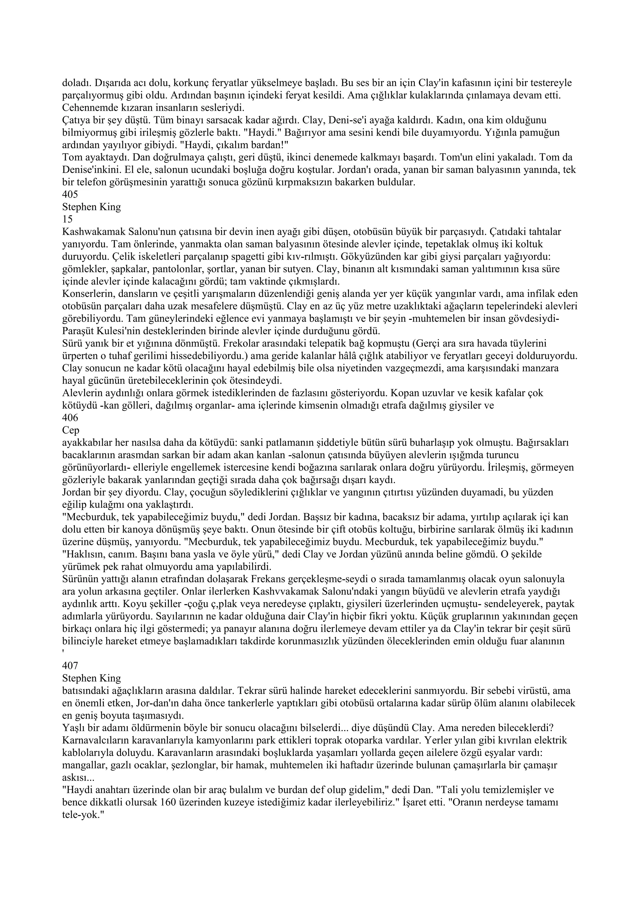 doladı. Dışarıda acı dolu, korkunç feryatlar yükselmeye başladı. Bu ses bir an için Clay'in kafasının içini bir testereyle
parçalıyormuş gibi oldu. Ardından başının içindeki feryat kesildi. Ama çığlıklar kulaklarında çınlamaya devam etti.
Cehennemde kızaran insanların sesleriydi.
Çatıya bir şey düştü. Tüm binayı sarsacak kadar ağırdı. Clay, Deni-se'i ayağa kaldırdı. Kadın, ona kim olduğunu
bilmiyormuş gibi irileşmiş gözlerle baktı. "Haydi." Bağırıyor ama sesini kendi bile duyamıyordu. Yığınla pamuğun
ardından yayılıyor gibiydi. "Haydi, çıkalım bardan!"
Tom ayaktaydı. Dan doğrulmaya çalıştı, geri düştü, ikinci denemede kalkmayı başardı. Tom'un elini yakaladı. Tom da
Denise'inkini. El ele, salonun ucundaki boşluğa doğru koştular. Jordan'ı orada, yanan bir saman balyasının yanında, tek
bir telefon görüşmesinin yarattığı sonuca gözünü kırpmaksızın bakarken buldular.
405
Stephen King
15
Kashwakamak Salonu'nun çatısına bir devin inen ayağı gibi düşen, otobüsün büyük bir parçasıydı. Çatıdaki tahtalar
yanıyordu. Tam önlerinde, yanmakta olan saman balyasının ötesinde alevler içinde, tepetaklak olmuş iki koltuk
duruyordu. Çelik iskeletleri parçalanıp spagetti gibi kıv-rılmıştı. Gökyüzünden kar gibi giysi parçaları yağıyordu:
gömlekler, şapkalar, pantolonlar, şortlar, yanan bir sutyen. Clay, binanın alt kısmındaki saman yalıtımının kısa süre
içinde alevler içinde kalacağını gördü; tam vaktinde çıkmışlardı.
Konserlerin, dansların ve çeşitli yarışmaların düzenlendiği geniş alanda yer yer küçük yangınlar vardı, ama infilak eden
otobüsün parçaları daha uzak mesafelere düşmüştü. Clay en az üç yüz metre uzaklıktaki ağaçların tepelerindeki alevleri
görebiliyordu. Tam güneylerindeki eğlence evi yanmaya başlamıştı ve bir şeyin -muhtemelen bir insan gövdesiydi-
Paraşüt Kulesi'nin desteklerinden birinde alevler içinde durduğunu gördü.
Sürü yanık bir et yığınına dönmüştü. Frekolar arasındaki telepatik bağ kopmuştu (Gerçi ara sıra havada tüylerini
ürperten o tuhaf gerilimi hissedebiliyordu.) ama geride kalanlar hâlâ çığlık atabiliyor ve feryatları geceyi dolduruyordu.
Clay sonucun ne kadar kötü olacağını hayal edebilmiş bile olsa niyetinden vazgeçmezdi, ama karşısındaki manzara
hayal gücünün üretebileceklerinin çok ötesindeydi.
Alevlerin aydınlığı onlara görmek istediklerinden de fazlasını gösteriyordu. Kopan uzuvlar ve kesik kafalar çok
kötüydü -kan gölleri, dağılmış organlar- ama içlerinde kimsenin olmadığı etrafa dağılmış giysiler ve
406
Cep
ayakkabılar her nasılsa daha da kötüydü: sanki patlamanın şiddetiyle bütün sürü buharlaşıp yok olmuştu. Bağırsakları
bacaklarının arasmdan sarkan bir adam akan kanlan -salonun çatısında büyüyen alevlerin ışığmda turuncu
görünüyorlardı- elleriyle engellemek istercesine kendi boğazına sarılarak onlara doğru yürüyordu. İrileşmiş, görmeyen
gözleriyle bakarak yanlarından geçtiği sırada daha çok bağırsağı dışarı kaydı.
Jordan bir şey diyordu. Clay, çocuğun söylediklerini çığlıklar ve yangının çıtırtısı yüzünden duyamadi, bu yüzden
eğilip kulağmı ona yaklaştırdı.
"Mecburduk, tek yapabileceğimiz buydu," dedi Jordan. Başsız bir kadına, bacaksız bir adama, yırtılıp açılarak içi kan
dolu etten bir kanoya dönüşmüş şeye baktı. Onun ötesinde bir çift otobüs koltuğu, birbirine sarılarak ölmüş iki kadının
üzerine düşmüş, yanıyordu. "Mecburduk, tek yapabileceğimiz buydu. Mecburduk, tek yapabileceğimiz buydu."
"Haklısın, canım. Başını bana yasla ve öyle yürü," dedi Clay ve Jordan yüzünü anında beline gömdü. O şekilde
yürümek pek rahat olmuyordu ama yapılabilirdi.
Sürünün yattığı alanın etrafından dolaşarak Frekans gerçekleşme-seydi o sırada tamamlanmış olacak oyun salonuyla
ara yolun arkasına geçtiler. Onlar ilerlerken Kashvvakamak Salonu'ndaki yangın büyüdü ve alevlerin etrafa yaydığı
aydınlık arttı. Koyu şekiller -çoğu ç,plak veya neredeyse çıplaktı, giysileri üzerlerinden uçmuştu- sendeleyerek, paytak
adımlarla yürüyordu. Sayılarının ne kadar olduğuna dair Clay'in hiçbir fikri yoktu. Küçük gruplarının yakınından geçen
birkaçı onlara hiç ilgi göstermedi; ya panayır alanına doğru ilerlemeye devam ettiler ya da Clay'in tekrar bir çeşit sürü
bilinciyle hareket etmeye başlamadıkları takdirde korunmasızlık yüzünden öleceklerinden emin olduğu fuar alanının
'
407
Stephen King
batısındaki ağaçlıkların arasına daldılar. Tekrar sürü halinde hareket edeceklerini sanmıyordu. Bir sebebi virüstü, ama
en önemli etken, Jor-dan'ın daha önce tankerlerle yaptıkları gibi otobüsü ortalarına kadar sürüp ölüm alanını olabilecek
en geniş boyuta taşımasıydı.
Yaşlı bir adamı öldürmenin böyle bir sonucu olacağını bilselerdi... diye düşündü Clay. Ama nereden bileceklerdi?
Karnavalcıların karavanlarıyla kamyonlarını park ettikleri toprak otoparka vardılar. Yerler yılan gibi kıvrılan elektrik
kablolarıyla doluydu. Karavanların arasındaki boşluklarda yaşamları yollarda geçen ailelere özgü eşyalar vardı:
mangallar, gazlı ocaklar, şezlonglar, bir hamak, muhtemelen iki haftadır üzerinde bulunan çamaşırlarla bir çamaşır
askısı...
"Haydi anahtarı üzerinde olan bir araç bulalım ve burdan def olup gidelim," dedi Dan. "Tali yolu temizlemişler ve
bence dikkatli olursak 160 üzerinden kuzeye istediğimiz kadar ilerleyebiliriz." İşaret etti. "Oranın nerdeyse tamamı
tele-yok."
 
