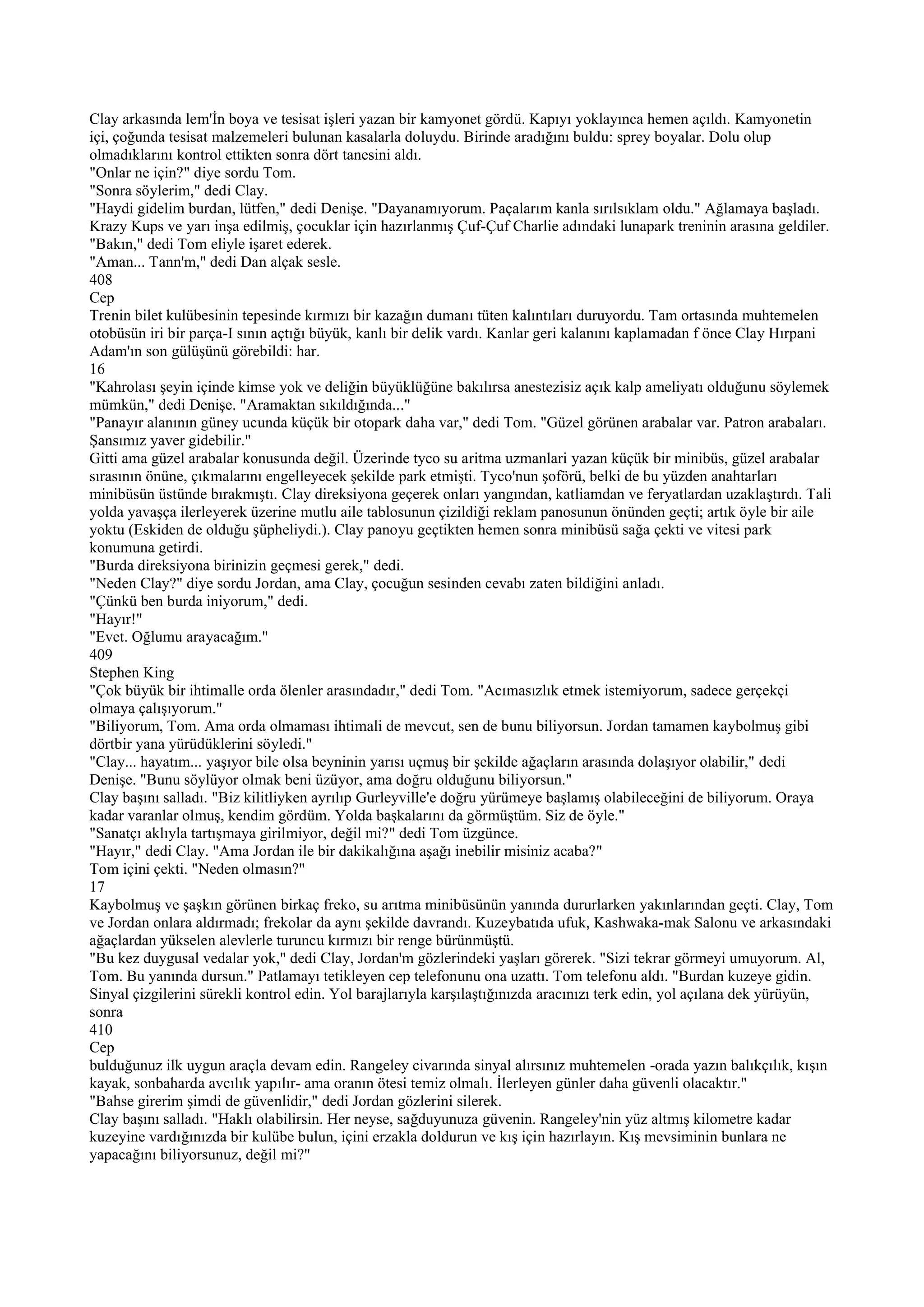 Clay arkasında lem'İn boya ve tesisat işleri yazan bir kamyonet gördü. Kapıyı yoklayınca hemen açıldı. Kamyonetin
içi, çoğunda tesisat malzemeleri bulunan kasalarla doluydu. Birinde aradığını buldu: sprey boyalar. Dolu olup
olmadıklarını kontrol ettikten sonra dört tanesini aldı.
"Onlar ne için?" diye sordu Tom.
"Sonra söylerim," dedi Clay.
"Haydi gidelim burdan, lütfen," dedi Denişe. "Dayanamıyorum. Paçalarım kanla sırılsıklam oldu." Ağlamaya başladı.
Krazy Kups ve yarı inşa edilmiş, çocuklar için hazırlanmış Çuf-Çuf Charlie adındaki lunapark treninin arasına geldiler.
"Bakın," dedi Tom eliyle işaret ederek.
"Aman... Tann'm," dedi Dan alçak sesle.
408
Cep
Trenin bilet kulübesinin tepesinde kırmızı bir kazağın dumanı tüten kalıntıları duruyordu. Tam ortasında muhtemelen
otobüsün iri bir parça-I sının açtığı büyük, kanlı bir delik vardı. Kanlar geri kalanını kaplamadan f önce Clay Hırpani
Adam'ın son gülüşünü görebildi: har.
16
"Kahrolası şeyin içinde kimse yok ve deliğin büyüklüğüne bakılırsa anestezisiz açık kalp ameliyatı olduğunu söylemek
mümkün," dedi Denişe. "Aramaktan sıkıldığında..."
"Panayır alanının güney ucunda küçük bir otopark daha var," dedi Tom. "Güzel görünen arabalar var. Patron arabaları.
Şansımız yaver gidebilir."
Gitti ama güzel arabalar konusunda değil. Üzerinde tyco su aritma uzmanlari yazan küçük bir minibüs, güzel arabalar
sırasının önüne, çıkmalarını engelleyecek şekilde park etmişti. Tyco'nun şoförü, belki de bu yüzden anahtarları
minibüsün üstünde bırakmıştı. Clay direksiyona geçerek onları yangından, katliamdan ve feryatlardan uzaklaştırdı. Tali
yolda yavaşça ilerleyerek üzerine mutlu aile tablosunun çizildiği reklam panosunun önünden geçti; artık öyle bir aile
yoktu (Eskiden de olduğu şüpheliydi.). Clay panoyu geçtikten hemen sonra minibüsü sağa çekti ve vitesi park
konumuna getirdi.
"Burda direksiyona birinizin geçmesi gerek," dedi.
"Neden Clay?" diye sordu Jordan, ama Clay, çocuğun sesinden cevabı zaten bildiğini anladı.
"Çünkü ben burda iniyorum," dedi.
"Hayır!"
"Evet. Oğlumu arayacağım."
409
Stephen King
"Çok büyük bir ihtimalle orda ölenler arasındadır," dedi Tom. "Acımasızlık etmek istemiyorum, sadece gerçekçi
olmaya çalışıyorum."
"Biliyorum, Tom. Ama orda olmaması ihtimali de mevcut, sen de bunu biliyorsun. Jordan tamamen kaybolmuş gibi
dörtbir yana yürüdüklerini söyledi."
"Clay... hayatım... yaşıyor bile olsa beyninin yarısı uçmuş bir şekilde ağaçların arasında dolaşıyor olabilir," dedi
Denişe. "Bunu söylüyor olmak beni üzüyor, ama doğru olduğunu biliyorsun."
Clay başını salladı. "Biz kilitliyken ayrılıp Gurleyville'e doğru yürümeye başlamış olabileceğini de biliyorum. Oraya
kadar varanlar olmuş, kendim gördüm. Yolda başkalarını da görmüştüm. Siz de öyle."
"Sanatçı aklıyla tartışmaya girilmiyor, değil mi?" dedi Tom üzgünce.
"Hayır," dedi Clay. "Ama Jordan ile bir dakikalığına aşağı inebilir misiniz acaba?"
Tom içini çekti. "Neden olmasın?"
17
Kaybolmuş ve şaşkın görünen birkaç freko, su arıtma minibüsünün yanında dururlarken yakınlarından geçti. Clay, Tom
ve Jordan onlara aldırmadı; frekolar da aynı şekilde davrandı. Kuzeybatıda ufuk, Kashwaka-mak Salonu ve arkasındaki
ağaçlardan yükselen alevlerle turuncu kırmızı bir renge bürünmüştü.
"Bu kez duygusal vedalar yok," dedi Clay, Jordan'm gözlerindeki yaşları görerek. "Sizi tekrar görmeyi umuyorum. Al,
Tom. Bu yanında dursun." Patlamayı tetikleyen cep telefonunu ona uzattı. Tom telefonu aldı. "Burdan kuzeye gidin.
Sinyal çizgilerini sürekli kontrol edin. Yol barajlarıyla karşılaştığınızda aracınızı terk edin, yol açılana dek yürüyün,
sonra
410
Cep
bulduğunuz ilk uygun araçla devam edin. Rangeley civarında sinyal alırsınız muhtemelen -orada yazın balıkçılık, kışın
kayak, sonbaharda avcılık yapılır- ama oranın ötesi temiz olmalı. İlerleyen günler daha güvenli olacaktır."
"Bahse girerim şimdi de güvenlidir," dedi Jordan gözlerini silerek.
Clay başını salladı. "Haklı olabilirsin. Her neyse, sağduyunuza güvenin. Rangeley'nin yüz altmış kilometre kadar
kuzeyine vardığınızda bir kulübe bulun, içini erzakla doldurun ve kış için hazırlayın. Kış mevsiminin bunlara ne
yapacağını biliyorsunuz, değil mi?"
 