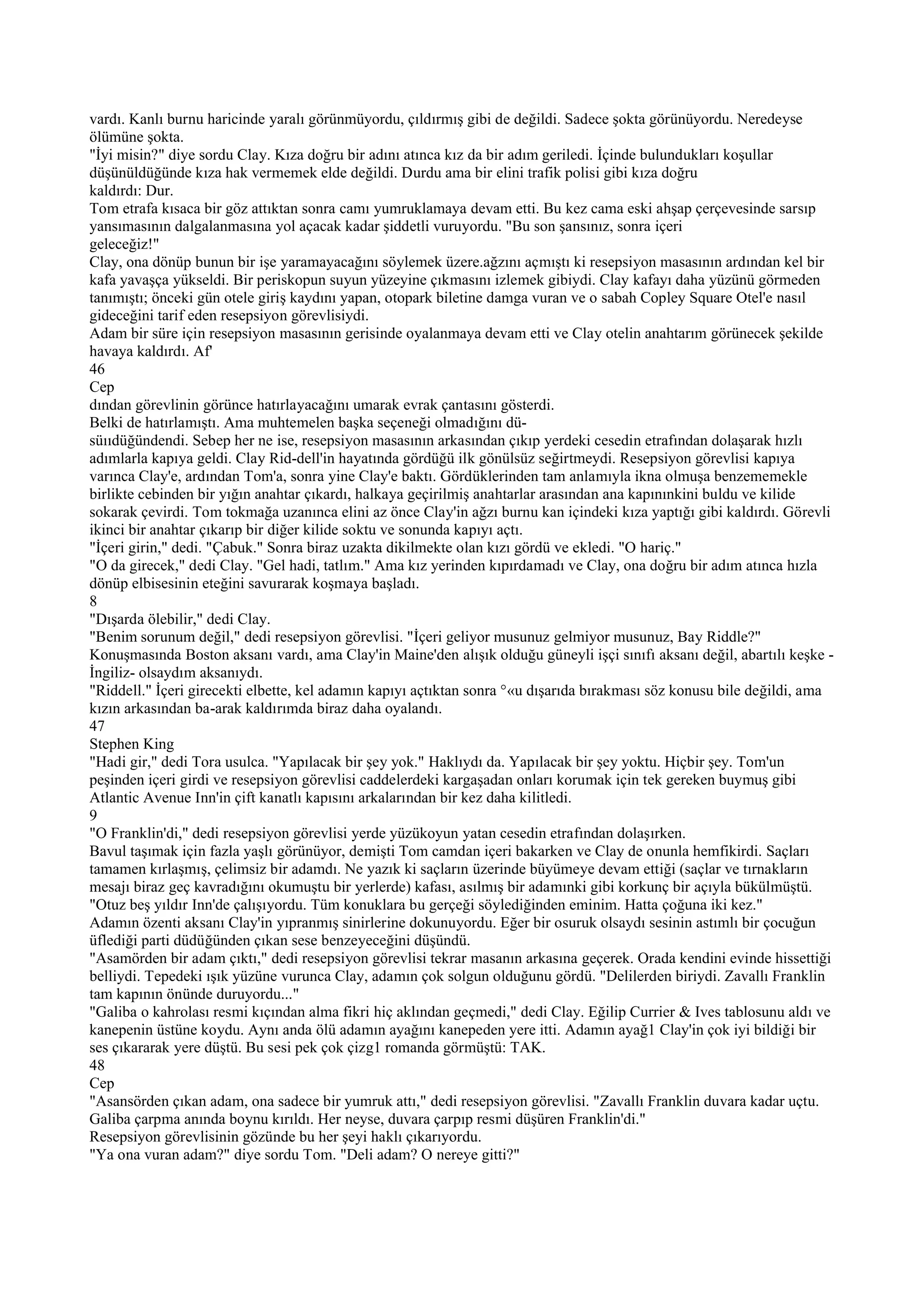 vardı. Kanlı burnu haricinde yaralı görünmüyordu, çıldırmış gibi de değildi. Sadece şokta görünüyordu. Neredeyse
ölümüne şokta.
"İyi misin?" diye sordu Clay. Kıza doğru bir adını atınca kız da bir adım geriledi. İçinde bulundukları koşullar
düşünüldüğünde kıza hak vermemek elde değildi. Durdu ama bir elini trafik polisi gibi kıza doğru
kaldırdı: Dur.
Tom etrafa kısaca bir göz attıktan sonra camı yumruklamaya devam etti. Bu kez cama eski ahşap çerçevesinde sarsıp
yansımasının dalgalanmasına yol açacak kadar şiddetli vuruyordu. "Bu son şansınız, sonra içeri
geleceğiz!"
Clay, ona dönüp bunun bir işe yaramayacağını söylemek üzere.ağzını açmıştı ki resepsiyon masasının ardından kel bir
kafa yavaşça yükseldi. Bir periskopun suyun yüzeyine çıkmasını izlemek gibiydi. Clay kafayı daha yüzünü görmeden
tanımıştı; önceki gün otele giriş kaydını yapan, otopark biletine damga vuran ve o sabah Copley Square Otel'e nasıl
gideceğini tarif eden resepsiyon görevlisiydi.
Adam bir süre için resepsiyon masasının gerisinde oyalanmaya devam etti ve Clay otelin anahtarım görünecek şekilde
havaya kaldırdı. Af'
46
Cep
dından görevlinin görünce hatırlayacağını umarak evrak çantasını gösterdi.
Belki de hatırlamıştı. Ama muhtemelen başka seçeneği olmadığını dü-
süııdüğündendi. Sebep her ne ise, resepsiyon masasının arkasından çıkıp yerdeki cesedin etrafından dolaşarak hızlı
adımlarla kapıya geldi. Clay Rid-dell'in hayatında gördüğü ilk gönülsüz seğirtmeydi. Resepsiyon görevlisi kapıya
varınca Clay'e, ardından Tom'a, sonra yine Clay'e baktı. Gördüklerinden tam anlamıyla ikna olmuşa benzememekle
birlikte cebinden bir yığın anahtar çıkardı, halkaya geçirilmiş anahtarlar arasından ana kapınınkini buldu ve kilide
sokarak çevirdi. Tom tokmağa uzanınca elini az önce Clay'in ağzı burnu kan içindeki kıza yaptığı gibi kaldırdı. Görevli
ikinci bir anahtar çıkarıp bir diğer kilide soktu ve sonunda kapıyı açtı.
"İçeri girin," dedi. "Çabuk." Sonra biraz uzakta dikilmekte olan kızı gördü ve ekledi. "O hariç."
"O da girecek," dedi Clay. "Gel hadi, tatlım." Ama kız yerinden kıpırdamadı ve Clay, ona doğru bir adım atınca hızla
dönüp elbisesinin eteğini savurarak koşmaya başladı.
8
"Dışarda ölebilir," dedi Clay.
"Benim sorunum değil," dedi resepsiyon görevlisi. "İçeri geliyor musunuz gelmiyor musunuz, Bay Riddle?"
Konuşmasında Boston aksanı vardı, ama Clay'in Maine'den alışık olduğu güneyli işçi sınıfı aksanı değil, abartılı keşke -
İngiliz- olsaydım aksanıydı.
"Riddell." İçeri girecekti elbette, kel adamın kapıyı açtıktan sonra °«u dışarıda bırakması söz konusu bile değildi, ama
kızın arkasından ba-arak kaldırımda biraz daha oyalandı.
47
Stephen King
"Hadi gir," dedi Tora usulca. "Yapılacak bir şey yok." Haklıydı da. Yapılacak bir şey yoktu. Hiçbir şey. Tom'un
peşinden içeri girdi ve resepsiyon görevlisi caddelerdeki kargaşadan onları korumak için tek gereken buymuş gibi
Atlantic Avenue Inn'in çift kanatlı kapısını arkalarından bir kez daha kilitledi.
9
"O Franklin'di," dedi resepsiyon görevlisi yerde yüzükoyun yatan cesedin etrafından dolaşırken.
Bavul taşımak için fazla yaşlı görünüyor, demişti Tom camdan içeri bakarken ve Clay de onunla hemfikirdi. Saçları
tamamen kırlaşmış, çelimsiz bir adamdı. Ne yazık ki saçların üzerinde büyümeye devam ettiği (saçlar ve tırnakların
mesajı biraz geç kavradığını okumuştu bir yerlerde) kafası, asılmış bir adamınki gibi korkunç bir açıyla bükülmüştü.
"Otuz beş yıldır Inn'de çalışıyordu. Tüm konuklara bu gerçeği söylediğinden eminim. Hatta çoğuna iki kez."
Adamın özenti aksanı Clay'in yıpranmış sinirlerine dokunuyordu. Eğer bir osuruk olsaydı sesinin astımlı bir çocuğun
üflediği parti düdüğünden çıkan sese benzeyeceğini düşündü.
"Asamörden bir adam çıktı," dedi resepsiyon görevlisi tekrar masanın arkasına geçerek. Orada kendini evinde hissettiği
belliydi. Tepedeki ışık yüzüne vurunca Clay, adamın çok solgun olduğunu gördü. "Delilerden biriydi. Zavallı Franklin
tam kapının önünde duruyordu..."
"Galiba o kahrolası resmi kıçından alma fikri hiç aklından geçmedi," dedi Clay. Eğilip Currier & Ives tablosunu aldı ve
kanepenin üstüne koydu. Aynı anda ölü adamın ayağını kanepeden yere itti. Adamın ayağ1 Clay'in çok iyi bildiği bir
ses çıkararak yere düştü. Bu sesi pek çok çizg1 romanda görmüştü: TAK.
48
Cep
"Asansörden çıkan adam, ona sadece bir yumruk attı," dedi resepsiyon görevlisi. "Zavallı Franklin duvara kadar uçtu.
Galiba çarpma anında boynu kırıldı. Her neyse, duvara çarpıp resmi düşüren Franklin'di."
Resepsiyon görevlisinin gözünde bu her şeyi haklı çıkarıyordu.
"Ya ona vuran adam?" diye sordu Tom. "Deli adam? O nereye gitti?"
 