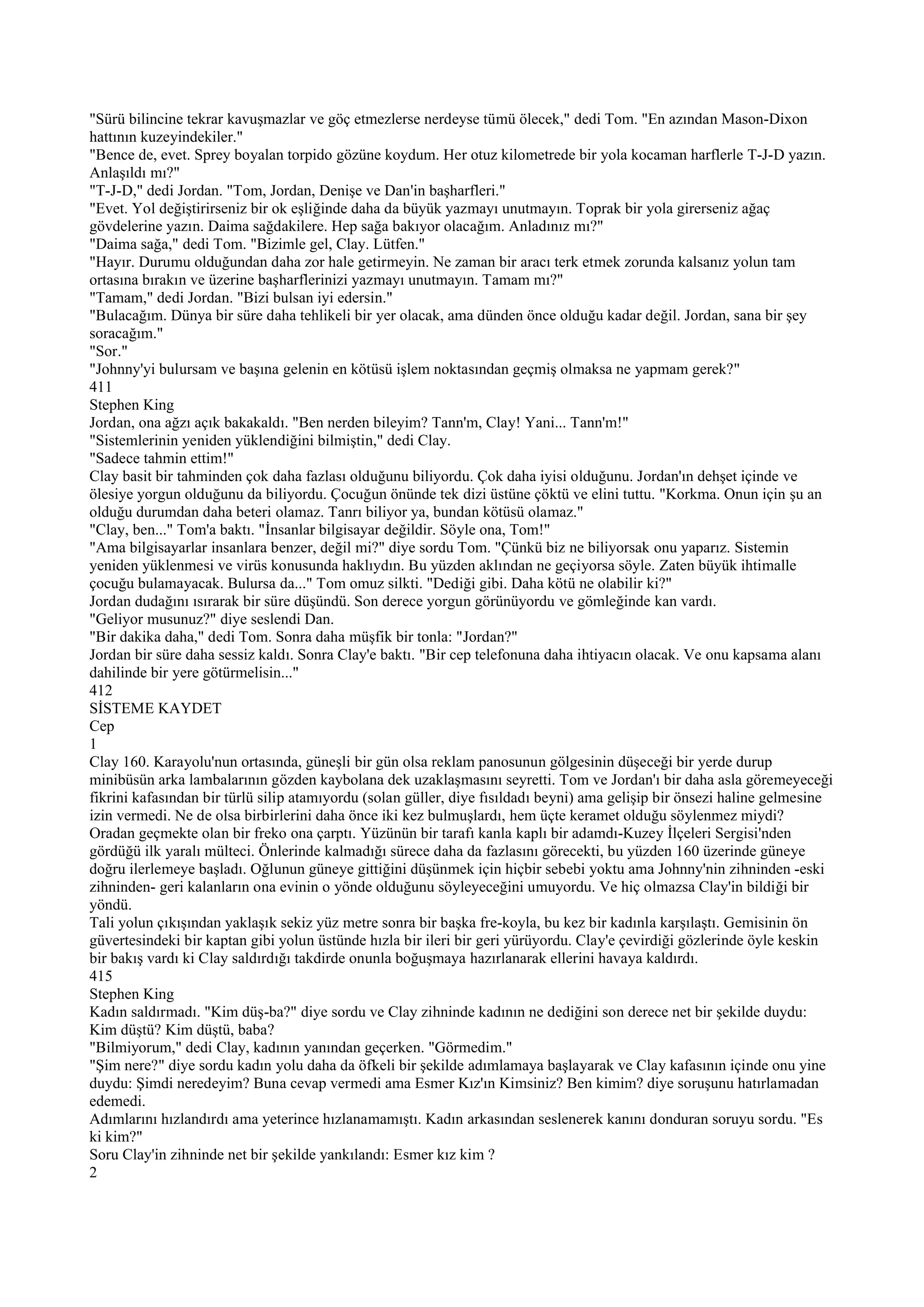 "Sürü bilincine tekrar kavuşmazlar ve göç etmezlerse nerdeyse tümü ölecek," dedi Tom. "En azından Mason-Dixon
hattının kuzeyindekiler."
"Bence de, evet. Sprey boyalan torpido gözüne koydum. Her otuz kilometrede bir yola kocaman harflerle T-J-D yazın.
Anlaşıldı mı?"
"T-J-D," dedi Jordan. "Tom, Jordan, Denişe ve Dan'in başharfleri."
"Evet. Yol değiştirirseniz bir ok eşliğinde daha da büyük yazmayı unutmayın. Toprak bir yola girerseniz ağaç
gövdelerine yazın. Daima sağdakilere. Hep sağa bakıyor olacağım. Anladınız mı?"
"Daima sağa," dedi Tom. "Bizimle gel, Clay. Lütfen."
"Hayır. Durumu olduğundan daha zor hale getirmeyin. Ne zaman bir aracı terk etmek zorunda kalsanız yolun tam
ortasına bırakın ve üzerine başharflerinizi yazmayı unutmayın. Tamam mı?"
"Tamam," dedi Jordan. "Bizi bulsan iyi edersin."
"Bulacağım. Dünya bir süre daha tehlikeli bir yer olacak, ama dünden önce olduğu kadar değil. Jordan, sana bir şey
soracağım."
"Sor."
"Johnny'yi bulursam ve başına gelenin en kötüsü işlem noktasından geçmiş olmaksa ne yapmam gerek?"
411
Stephen King
Jordan, ona ağzı açık bakakaldı. "Ben nerden bileyim? Tann'm, Clay! Yani... Tann'm!"
"Sistemlerinin yeniden yüklendiğini bilmiştin," dedi Clay.
"Sadece tahmin ettim!"
Clay basit bir tahminden çok daha fazlası olduğunu biliyordu. Çok daha iyisi olduğunu. Jordan'ın dehşet içinde ve
ölesiye yorgun olduğunu da biliyordu. Çocuğun önünde tek dizi üstüne çöktü ve elini tuttu. "Korkma. Onun için şu an
olduğu durumdan daha beteri olamaz. Tanrı biliyor ya, bundan kötüsü olamaz."
"Clay, ben..." Tom'a baktı. "İnsanlar bilgisayar değildir. Söyle ona, Tom!"
"Ama bilgisayarlar insanlara benzer, değil mi?" diye sordu Tom. "Çünkü biz ne biliyorsak onu yaparız. Sistemin
yeniden yüklenmesi ve virüs konusunda haklıydın. Bu yüzden aklından ne geçiyorsa söyle. Zaten büyük ihtimalle
çocuğu bulamayacak. Bulursa da..." Tom omuz silkti. "Dediği gibi. Daha kötü ne olabilir ki?"
Jordan dudağını ısırarak bir süre düşündü. Son derece yorgun görünüyordu ve gömleğinde kan vardı.
"Geliyor musunuz?" diye seslendi Dan.
"Bir dakika daha," dedi Tom. Sonra daha müşfik bir tonla: "Jordan?"
Jordan bir süre daha sessiz kaldı. Sonra Clay'e baktı. "Bir cep telefonuna daha ihtiyacın olacak. Ve onu kapsama alanı
dahilinde bir yere götürmelisin..."
412
SİSTEME KAYDET
Cep
1
Clay 160. Karayolu'nun ortasında, güneşli bir gün olsa reklam panosunun gölgesinin düşeceği bir yerde durup
minibüsün arka lambalarının gözden kaybolana dek uzaklaşmasını seyretti. Tom ve Jordan'ı bir daha asla göremeyeceği
fikrini kafasından bir türlü silip atamıyordu (solan güller, diye fısıldadı beyni) ama gelişip bir önsezi haline gelmesine
izin vermedi. Ne de olsa birbirlerini daha önce iki kez bulmuşlardı, hem üçte keramet olduğu söylenmez miydi?
Oradan geçmekte olan bir freko ona çarptı. Yüzünün bir tarafı kanla kaplı bir adamdı-Kuzey İlçeleri Sergisi'nden
gördüğü ilk yaralı mülteci. Önlerinde kalmadığı sürece daha da fazlasını görecekti, bu yüzden 160 üzerinde güneye
doğru ilerlemeye başladı. Oğlunun güneye gittiğini düşünmek için hiçbir sebebi yoktu ama Johnny'nin zihninden -eski
zihninden- geri kalanların ona evinin o yönde olduğunu söyleyeceğini umuyordu. Ve hiç olmazsa Clay'in bildiği bir
yöndü.
Tali yolun çıkışından yaklaşık sekiz yüz metre sonra bir başka fre-koyla, bu kez bir kadınla karşılaştı. Gemisinin ön
güvertesindeki bir kaptan gibi yolun üstünde hızla bir ileri bir geri yürüyordu. Clay'e çevirdiği gözlerinde öyle keskin
bir bakış vardı ki Clay saldırdığı takdirde onunla boğuşmaya hazırlanarak ellerini havaya kaldırdı.
415
Stephen King
Kadın saldırmadı. "Kim düş-ba?" diye sordu ve Clay zihninde kadının ne dediğini son derece net bir şekilde duydu:
Kim düştü? Kim düştü, baba?
"Bilmiyorum," dedi Clay, kadının yanından geçerken. "Görmedim."
"Şim nere?" diye sordu kadın yolu daha da öfkeli bir şekilde adımlamaya başlayarak ve Clay kafasının içinde onu yine
duydu: Şimdi neredeyim? Buna cevap vermedi ama Esmer Kız'ın Kimsiniz? Ben kimim? diye soruşunu hatırlamadan
edemedi.
Adımlarını hızlandırdı ama yeterince hızlanamamıştı. Kadın arkasından seslenerek kanını donduran soruyu sordu. "Es
ki kim?"
Soru Clay'in zihninde net bir şekilde yankılandı: Esmer kız kim ?
2
 