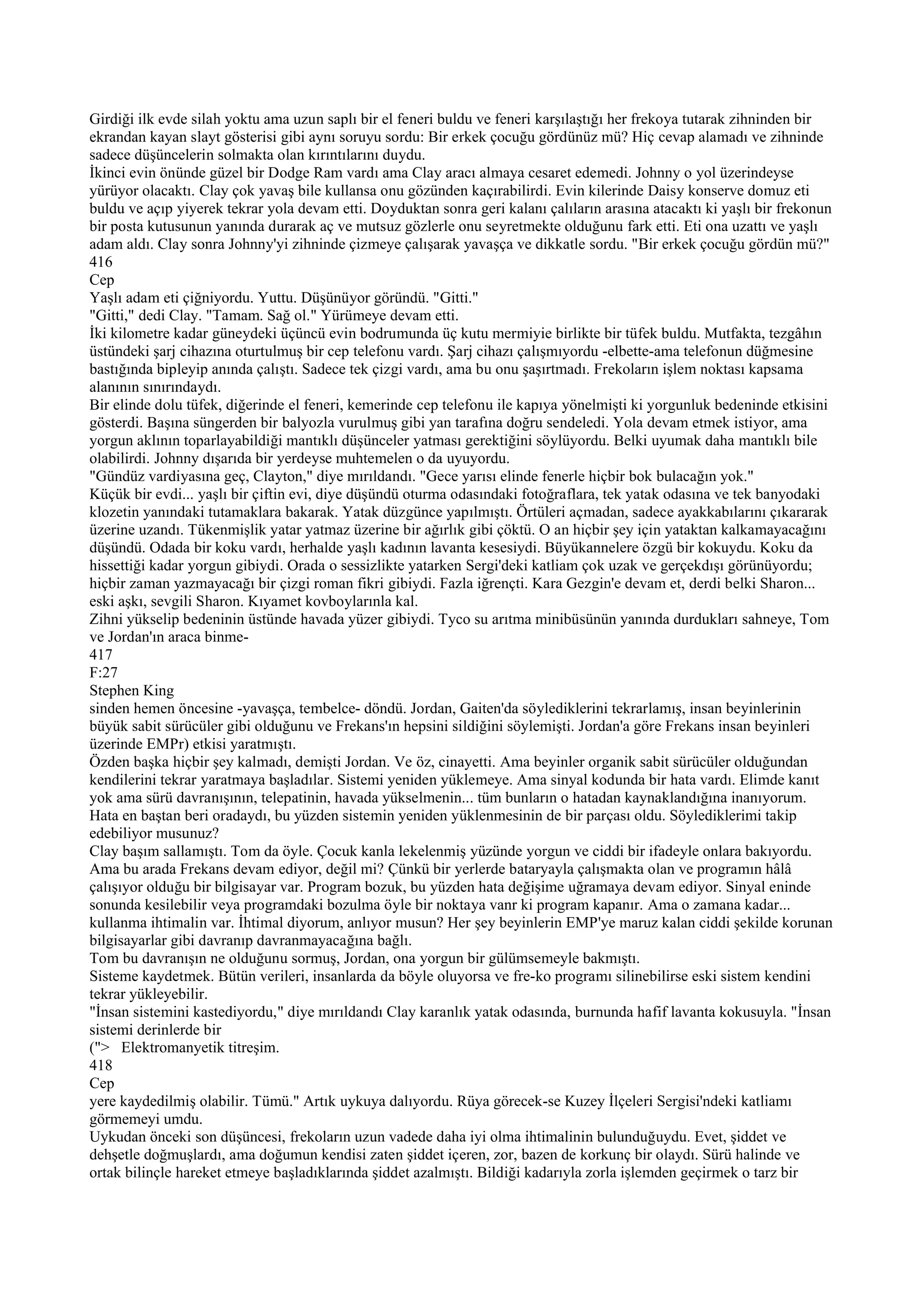 Girdiği ilk evde silah yoktu ama uzun saplı bir el feneri buldu ve feneri karşılaştığı her frekoya tutarak zihninden bir
ekrandan kayan slayt gösterisi gibi aynı soruyu sordu: Bir erkek çocuğu gördünüz mü? Hiç cevap alamadı ve zihninde
sadece düşüncelerin solmakta olan kırıntılarını duydu.
İkinci evin önünde güzel bir Dodge Ram vardı ama Clay aracı almaya cesaret edemedi. Johnny o yol üzerindeyse
yürüyor olacaktı. Clay çok yavaş bile kullansa onu gözünden kaçırabilirdi. Evin kilerinde Daisy konserve domuz eti
buldu ve açıp yiyerek tekrar yola devam etti. Doyduktan sonra geri kalanı çalıların arasına atacaktı ki yaşlı bir frekonun
bir posta kutusunun yanında durarak aç ve mutsuz gözlerle onu seyretmekte olduğunu fark etti. Eti ona uzattı ve yaşlı
adam aldı. Clay sonra Johnny'yi zihninde çizmeye çalışarak yavaşça ve dikkatle sordu. "Bir erkek çocuğu gördün mü?"
416
Cep
Yaşlı adam eti çiğniyordu. Yuttu. Düşünüyor göründü. "Gitti."
"Gitti," dedi Clay. "Tamam. Sağ ol." Yürümeye devam etti.
İki kilometre kadar güneydeki üçüncü evin bodrumunda üç kutu mermiyie birlikte bir tüfek buldu. Mutfakta, tezgâhın
üstündeki şarj cihazına oturtulmuş bir cep telefonu vardı. Şarj cihazı çalışmıyordu -elbette-ama telefonun düğmesine
bastığında bipleyip anında çalıştı. Sadece tek çizgi vardı, ama bu onu şaşırtmadı. Frekoların işlem noktası kapsama
alanının sınırındaydı.
Bir elinde dolu tüfek, diğerinde el feneri, kemerinde cep telefonu ile kapıya yönelmişti ki yorgunluk bedeninde etkisini
gösterdi. Başına süngerden bir balyozla vurulmuş gibi yan tarafına doğru sendeledi. Yola devam etmek istiyor, ama
yorgun aklının toparlayabildiği mantıklı düşünceler yatması gerektiğini söylüyordu. Belki uyumak daha mantıklı bile
olabilirdi. Johnny dışarıda bir yerdeyse muhtemelen o da uyuyordu.
"Gündüz vardiyasına geç, Clayton," diye mırıldandı. "Gece yarısı elinde fenerle hiçbir bok bulacağın yok."
Küçük bir evdi... yaşlı bir çiftin evi, diye düşündü oturma odasındaki fotoğraflara, tek yatak odasına ve tek banyodaki
klozetin yanındaki tutamaklara bakarak. Yatak düzgünce yapılmıştı. Örtüleri açmadan, sadece ayakkabılarını çıkararak
üzerine uzandı. Tükenmişlik yatar yatmaz üzerine bir ağırlık gibi çöktü. O an hiçbir şey için yataktan kalkamayacağını
düşündü. Odada bir koku vardı, herhalde yaşlı kadının lavanta kesesiydi. Büyükannelere özgü bir kokuydu. Koku da
hissettiği kadar yorgun gibiydi. Orada o sessizlikte yatarken Sergi'deki katliam çok uzak ve gerçekdışı görünüyordu;
hiçbir zaman yazmayacağı bir çizgi roman fikri gibiydi. Fazla iğrençti. Kara Gezgin'e devam et, derdi belki Sharon...
eski aşkı, sevgili Sharon. Kıyamet kovboylarınla kal.
Zihni yükselip bedeninin üstünde havada yüzer gibiydi. Tyco su arıtma minibüsünün yanında durdukları sahneye, Tom
ve Jordan'ın araca binme-
417
F:27
Stephen King
sinden hemen öncesine -yavaşça, tembelce- döndü. Jordan, Gaiten'da söylediklerini tekrarlamış, insan beyinlerinin
büyük sabit sürücüler gibi olduğunu ve Frekans'ın hepsini sildiğini söylemişti. Jordan'a göre Frekans insan beyinleri
üzerinde EMPr) etkisi yaratmıştı.
Özden başka hiçbir şey kalmadı, demişti Jordan. Ve öz, cinayetti. Ama beyinler organik sabit sürücüler olduğundan
kendilerini tekrar yaratmaya başladılar. Sistemi yeniden yüklemeye. Ama sinyal kodunda bir hata vardı. Elimde kanıt
yok ama sürü davranışının, telepatinin, havada yükselmenin... tüm bunların o hatadan kaynaklandığına inanıyorum.
Hata en baştan beri oradaydı, bu yüzden sistemin yeniden yüklenmesinin de bir parçası oldu. Söylediklerimi takip
edebiliyor musunuz?
Clay başım sallamıştı. Tom da öyle. Çocuk kanla lekelenmiş yüzünde yorgun ve ciddi bir ifadeyle onlara bakıyordu.
Ama bu arada Frekans devam ediyor, değil mi? Çünkü bir yerlerde bataryayla çalışmakta olan ve programın hâlâ
çalışıyor olduğu bir bilgisayar var. Program bozuk, bu yüzden hata değişime uğramaya devam ediyor. Sinyal eninde
sonunda kesilebilir veya programdaki bozulma öyle bir noktaya vanr ki program kapanır. Ama o zamana kadar...
kullanma ihtimalin var. İhtimal diyorum, anlıyor musun? Her şey beyinlerin EMP'ye maruz kalan ciddi şekilde korunan
bilgisayarlar gibi davranıp davranmayacağına bağlı.
Tom bu davranışın ne olduğunu sormuş, Jordan, ona yorgun bir gülümsemeyle bakmıştı.
Sisteme kaydetmek. Bütün verileri, insanlarda da böyle oluyorsa ve fre-ko programı silinebilirse eski sistem kendini
tekrar yükleyebilir.
"İnsan sistemini kastediyordu," diye mırıldandı Clay karanlık yatak odasında, burnunda hafif lavanta kokusuyla. "İnsan
sistemi derinlerde bir
("> Elektromanyetik titreşim.
418
Cep
yere kaydedilmiş olabilir. Tümü." Artık uykuya dalıyordu. Rüya görecek-se Kuzey İlçeleri Sergisi'ndeki katliamı
görmemeyi umdu.
Uykudan önceki son düşüncesi, frekoların uzun vadede daha iyi olma ihtimalinin bulunduğuydu. Evet, şiddet ve
dehşetle doğmuşlardı, ama doğumun kendisi zaten şiddet içeren, zor, bazen de korkunç bir olaydı. Sürü halinde ve
ortak bilinçle hareket etmeye başladıklarında şiddet azalmıştı. Bildiği kadarıyla zorla işlemden geçirmek o tarz bir
 