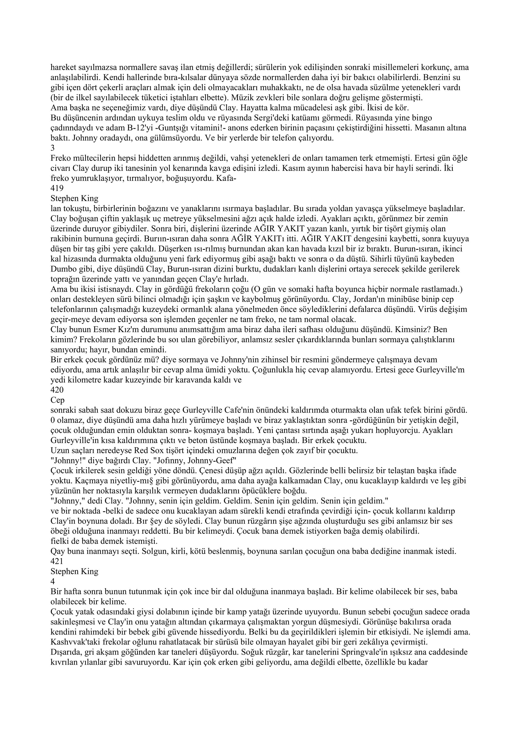 hareket sayılmazsa normallere savaş ilan etmiş değillerdi; sürülerin yok edilişinden sonraki misillemeleri korkunç, ama
anlaşılabilirdi. Kendi hallerinde bıra-kılsalar dünyaya sözde normallerden daha iyi bir bakıcı olabilirlerdi. Benzini su
gibi içen dört çekerli araçları almak için deli olmayacakları muhakkaktı, ne de olsa havada süzülme yetenekleri vardı
(bir de ilkel sayılabilecek tüketici iştahları elbette). Müzik zevkleri bile sonlara doğru gelişme göstermişti.
Ama başka ne seçeneğimiz vardı, diye düşündü Clay. Hayatta kalma mücadelesi aşk gibi. İkisi de kör.
Bu düşüncenin ardından uykuya teslim oldu ve rüyasında Sergi'deki katüamı görmedi. Rüyasında yine bingo
çadınndaydı ve adam B-12'yi -Guntşığı vitamini!- anons ederken birinin paçasını çekiştirdiğini hissetti. Masanın altına
baktı. Johnny oradaydı, ona gülümsüyordu. Ve bir yerlerde bir telefon çalıyordu.
3
Freko mültecilerin hepsi hiddetten arınmış değildi, vahşi yetenekleri de onları tamamen terk etmemişti. Ertesi gün öğle
civarı Clay durup iki tanesinin yol kenarında kavga edişini izledi. Kasım ayının habercisi hava bir hayli serindi. İki
freko yumruklaşıyor, tırmalıyor, boğuşuyordu. Kafa-
419
Stephen King
lan tokuştu, birbirlerinin boğazını ve yanaklarını ısırmaya başladılar. Bu sırada yoldan yavaşça yükselmeye başladılar.
Clay boğuşan çiftin yaklaşık uç metreye yükselmesini ağzı açık halde izledi. Ayakları açıktı, görünmez bir zemin
üzerinde duruyor gibiydiler. Sonra biri, dişlerini üzerinde AĞIR YAKIT yazan kanlı, yırtık bir tişört giymiş olan
rakibinin burnuna geçirdi. Burıın-ısıran daha sonra AĞİR YAKITı itti. AĞIR YAKIT dengesini kaybetti, sonra kuyuya
düşen bir taş gibi yere çakıldı. Düşerken ısı-rılmış burnundan akan kan havada kızıl bir iz bıraktı. Burun-ısıran, ikinci
kal hizasında durmakta olduğunu yeni fark ediyormuş gibi aşağı baktı ve sonra o da düştü. Sihirli tüyünü kaybeden
Dumbo gibi, diye düşündü Clay, Burun-ısıran dizini burktu, dudakları kanlı dişlerini ortaya serecek şekilde gerilerek
toprağın üzerinde yattı ve yanından geçen Clay'e hırladı.
Ama bu ikisi istisnaydı. Clay in gördüğü frekoların çoğu (O gün ve somaki hafta boyunca hiçbir normale rastlamadı.)
onları destekleyen sürü bilinci olmadığı için şaşkın ve kaybolmuş görünüyordu. Clay, Jordan'ın minibüse binip cep
telefonlarının çalışmadığı kuzeydeki ormanlık alana yönelmeden önce söylediklerini defalarca düşündü. Virüs değişim
geçir-meye devam ediyorsa son işlemden geçenler ne tam freko, ne tam normal olacak.
Clay bunun Esmer Kız'm durumunu anımsattığım ama biraz daha ileri safhası olduğunu düşündü. Kimsiniz? Ben
kimim? Frekoların gözlerinde bu soı ulan görebiliyor, anlamsız sesler çıkardıklarında bunları sormaya çalıştıklarını
sanıyordu; hayır, bundan emindi.
Bir erkek çocuk gördünüz mü? diye sormaya ve Johnny'nin zihinsel bir resmini göndermeye çalışmaya devam
ediyordu, ama artık anlaşılır bir cevap alma ümidi yoktu. Çoğunlukla hiç cevap alamıyordu. Ertesi gece Gurleyville'm
yedi kilometre kadar kuzeyinde bir karavanda kaldı ve
420
Cep
sonraki sabah saat dokuzu biraz geçe Gurleyville Cafe'nin önündeki kaldırımda oturmakta olan ufak tefek birini gördü.
0 olamaz, diye düşündü ama daha hızlı yürümeye başladı ve biraz yaklaştıktan sonra -gördüğünün bir yetişkin değil,
çocuk olduğundan emin olduktan sonra- koşmaya başladı. Yeni çantası sırtında aşağı yukarı hopluyorcju. Ayakları
Gurleyville'in kısa kaldırımına çıktı ve beton üstünde koşmaya başladı. Bir erkek çocuktu.
Uzun saçları neredeyse Red Sox tişört içindeki omuzlarına değen çok zayıf bir çocuktu.
"Johnny!" diye bağırdı Clay. "Jofınny, Johnny-Geef"
Çocuk irkilerek sesin geldiği yöne döndü. Çenesi düşüp ağzı açıldı. Gözlerinde belli belirsiz bir telaştan başka ifade
yoktu. Kaçmaya niyetliy-mı§ gibi görünüyordu, ama daha ayağa kalkamadan Clay, onu kucaklayıp kaldırdı ve leş gibi
yüzünün her noktasıyla karşılık vermeyen dudaklarını öpücüklere boğdu.
"Johnny," dedi Clay. "Johnny, senin için geldim. Geldim. Senin için geldim. Senin için geldim."
ve bir noktada -belki de sadece onu kucaklayan adam sürekli kendi etrafında çevirdiği için- çocuk kollarını kaldırıp
Clay'in boynuna doladı. Bır §ey de söyledi. Clay bunun rüzgârın şişe ağzında oluşturduğu ses gibi anlamsız bir ses
öbeği olduğuna inanmayı reddetti. Bu bir kelimeydi. Çocuk bana demek istiyorken bağa demiş olabilirdi.
fielki de baba demek istemişti.
Qay buna inanmayı seçti. Solgun, kirli, kötü beslenmiş, boynuna sarılan çocuğun ona baba dediğine inanmak istedi.
421
Stephen King
4
Bir hafta sonra bunun tutunmak için çok ince bir dal olduğuna inanmaya başladı. Bir kelime olabilecek bir ses, baba
olabilecek bir kelime.
Çocuk yatak odasındaki giysi dolabının içinde bir kamp yatağı üzerinde uyuyordu. Bunun sebebi çocuğun sadece orada
sakinleşmesi ve Clay'in onu yatağın altından çıkarmaya çalışmaktan yorgun düşmesiydi. Görünüşe bakılırsa orada
kendini rahimdeki bir bebek gibi güvende hissediyordu. Belki bu da geçirildikleri işlemin bir etkisiydi. Ne işlemdi ama.
Kashvvak'taki frekolar oğlunu rahatlatacak bir sürüsü bile olmayan hayalet gibi bir geri zekâlıya çevirmişti.
Dışarıda, gri akşam göğünden kar taneleri düşüyordu. Soğuk rüzgâr, kar tanelerini Springvale'in ışıksız ana caddesinde
kıvrılan yılanlar gibi savuruyordu. Kar için çok erken gibi geliyordu, ama değildi elbette, özellikle bu kadar
 