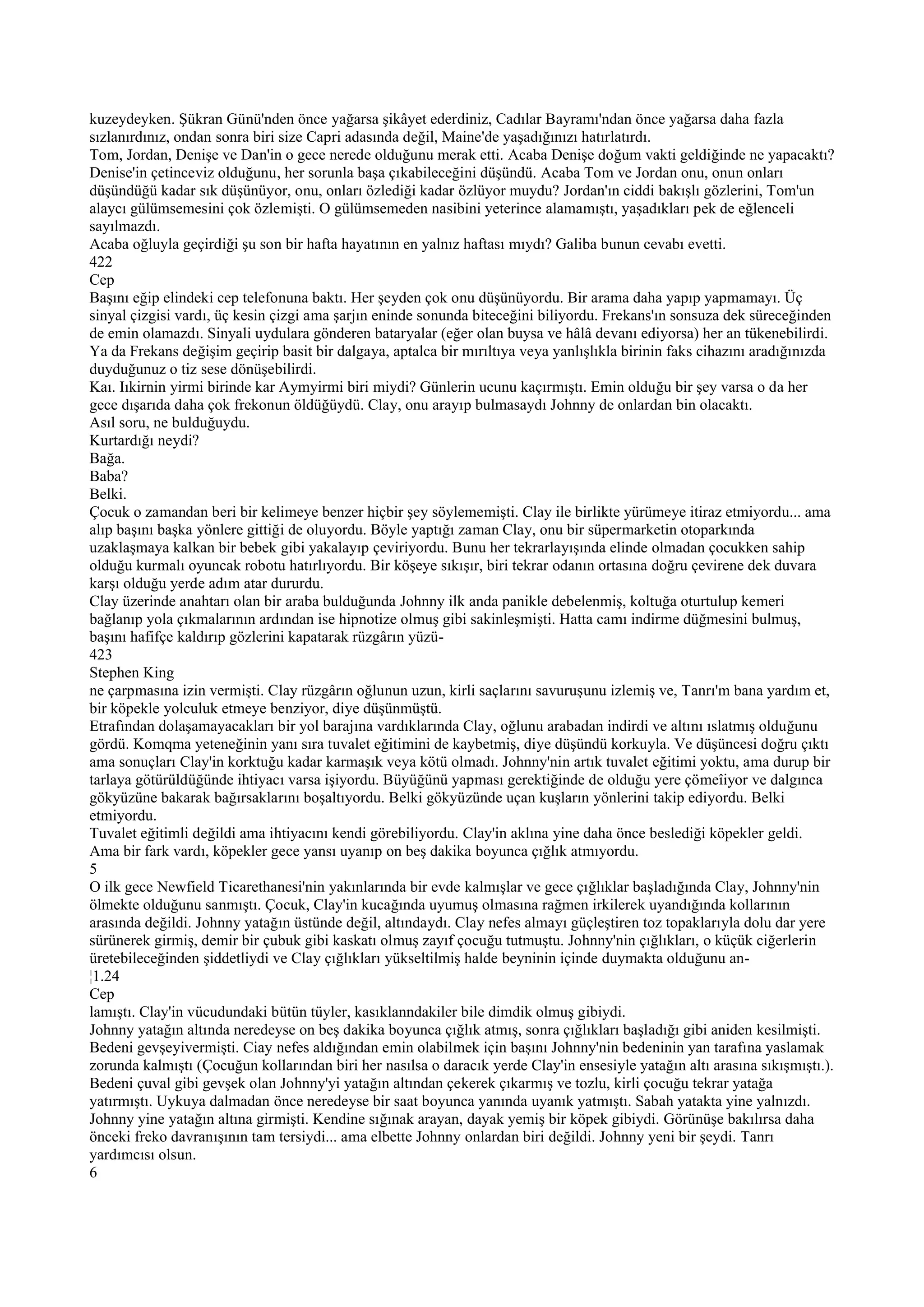 kuzeydeyken. Şükran Günü'nden önce yağarsa şikâyet ederdiniz, Cadılar Bayramı'ndan önce yağarsa daha fazla
sızlanırdınız, ondan sonra biri size Capri adasında değil, Maine'de yaşadığınızı hatırlatırdı.
Tom, Jordan, Denişe ve Dan'in o gece nerede olduğunu merak etti. Acaba Denişe doğum vakti geldiğinde ne yapacaktı?
Denise'in çetinceviz olduğunu, her sorunla başa çıkabileceğini düşündü. Acaba Tom ve Jordan onu, onun onları
düşündüğü kadar sık düşünüyor, onu, onları özlediği kadar özlüyor muydu? Jordan'ın ciddi bakışlı gözlerini, Tom'un
alaycı gülümsemesini çok özlemişti. O gülümsemeden nasibini yeterince alamamıştı, yaşadıkları pek de eğlenceli
sayılmazdı.
Acaba oğluyla geçirdiği şu son bir hafta hayatının en yalnız haftası mıydı? Galiba bunun cevabı evetti.
422
Cep
Başını eğip elindeki cep telefonuna baktı. Her şeyden çok onu düşünüyordu. Bir arama daha yapıp yapmamayı. Üç
sinyal çizgisi vardı, üç kesin çizgi ama şarjın eninde sonunda biteceğini biliyordu. Frekans'ın sonsuza dek süreceğinden
de emin olamazdı. Sinyali uydulara gönderen bataryalar (eğer olan buysa ve hâlâ devanı ediyorsa) her an tükenebilirdi.
Ya da Frekans değişim geçirip basit bir dalgaya, aptalca bir mırıltıya veya yanlışlıkla birinin faks cihazını aradığınızda
duyduğunuz o tiz sese dönüşebilirdi.
Kaı. Iıkirnin yirmi birinde kar Aymyirmi biri miydi? Günlerin ucunu kaçırmıştı. Emin olduğu bir şey varsa o da her
gece dışarıda daha çok frekonun öldüğüydü. Clay, onu arayıp bulmasaydı Johnny de onlardan bin olacaktı.
Asıl soru, ne bulduğuydu.
Kurtardığı neydi?
Bağa.
Baba?
Belki.
Çocuk o zamandan beri bir kelimeye benzer hiçbir şey söylememişti. Clay ile birlikte yürümeye itiraz etmiyordu... ama
alıp başını başka yönlere gittiği de oluyordu. Böyle yaptığı zaman Clay, onu bir süpermarketin otoparkında
uzaklaşmaya kalkan bir bebek gibi yakalayıp çeviriyordu. Bunu her tekrarlayışında elinde olmadan çocukken sahip
olduğu kurmalı oyuncak robotu hatırlıyordu. Bir köşeye sıkışır, biri tekrar odanın ortasına doğru çevirene dek duvara
karşı olduğu yerde adım atar dururdu.
Clay üzerinde anahtarı olan bir araba bulduğunda Johnny ilk anda panikle debelenmiş, koltuğa oturtulup kemeri
bağlanıp yola çıkmalarının ardından ise hipnotize olmuş gibi sakinleşmişti. Hatta camı indirme düğmesini bulmuş,
başını hafifçe kaldırıp gözlerini kapatarak rüzgârın yüzü-
423
Stephen King
ne çarpmasına izin vermişti. Clay rüzgârın oğlunun uzun, kirli saçlarını savuruşunu izlemiş ve, Tanrı'm bana yardım et,
bir köpekle yolculuk etmeye benziyor, diye düşünmüştü.
Etrafından dolaşamayacakları bir yol barajına vardıklarında Clay, oğlunu arabadan indirdi ve altını ıslatmış olduğunu
gördü. Komqma yeteneğinin yanı sıra tuvalet eğitimini de kaybetmiş, diye düşündü korkuyla. Ve düşüncesi doğru çıktı
ama sonuçları Clay'in korktuğu kadar karmaşık veya kötü olmadı. Johnny'nin artık tuvalet eğitimi yoktu, ama durup bir
tarlaya götürüldüğünde ihtiyacı varsa işiyordu. Büyüğünü yapması gerektiğinde de olduğu yere çömeîiyor ve dalgınca
gökyüzüne bakarak bağırsaklarını boşaltıyordu. Belki gökyüzünde uçan kuşların yönlerini takip ediyordu. Belki
etmiyordu.
Tuvalet eğitimli değildi ama ihtiyacını kendi görebiliyordu. Clay'in aklına yine daha önce beslediği köpekler geldi.
Ama bir fark vardı, köpekler gece yansı uyanıp on beş dakika boyunca çığlık atmıyordu.
5
O ilk gece Newfield Ticarethanesi'nin yakınlarında bir evde kalmışlar ve gece çığlıklar başladığında Clay, Johnny'nin
ölmekte olduğunu sanmıştı. Çocuk, Clay'in kucağında uyumuş olmasına rağmen irkilerek uyandığında kollarının
arasında değildi. Johnny yatağın üstünde değil, altındaydı. Clay nefes almayı güçleştiren toz topaklarıyla dolu dar yere
sürünerek girmiş, demir bir çubuk gibi kaskatı olmuş zayıf çocuğu tutmuştu. Johnny'nin çığlıkları, o küçük ciğerlerin
üretebileceğinden şiddetliydi ve Clay çığlıkları yükseltilmiş halde beyninin içinde duymakta olduğunu an-
¦1.24
Cep
lamıştı. Clay'in vücudundaki bütün tüyler, kasıklanndakiler bile dimdik olmuş gibiydi.
Johnny yatağın altında neredeyse on beş dakika boyunca çığlık atmış, sonra çığlıkları başladığı gibi aniden kesilmişti.
Bedeni gevşeyivermişti. Ciay nefes aldığından emin olabilmek için başını Johnny'nin bedeninin yan tarafına yaslamak
zorunda kalmıştı (Çocuğun kollarından biri her nasılsa o daracık yerde Clay'in ensesiyle yatağın altı arasına sıkışmıştı.).
Bedeni çuval gibi gevşek olan Johnny'yi yatağın altından çekerek çıkarmış ve tozlu, kirli çocuğu tekrar yatağa
yatırmıştı. Uykuya dalmadan önce neredeyse bir saat boyunca yanında uyanık yatmıştı. Sabah yatakta yine yalnızdı.
Johnny yine yatağın altına girmişti. Kendine sığınak arayan, dayak yemiş bir köpek gibiydi. Görünüşe bakılırsa daha
önceki freko davranışının tam tersiydi... ama elbette Johnny onlardan biri değildi. Johnny yeni bir şeydi. Tanrı
yardımcısı olsun.
6
 