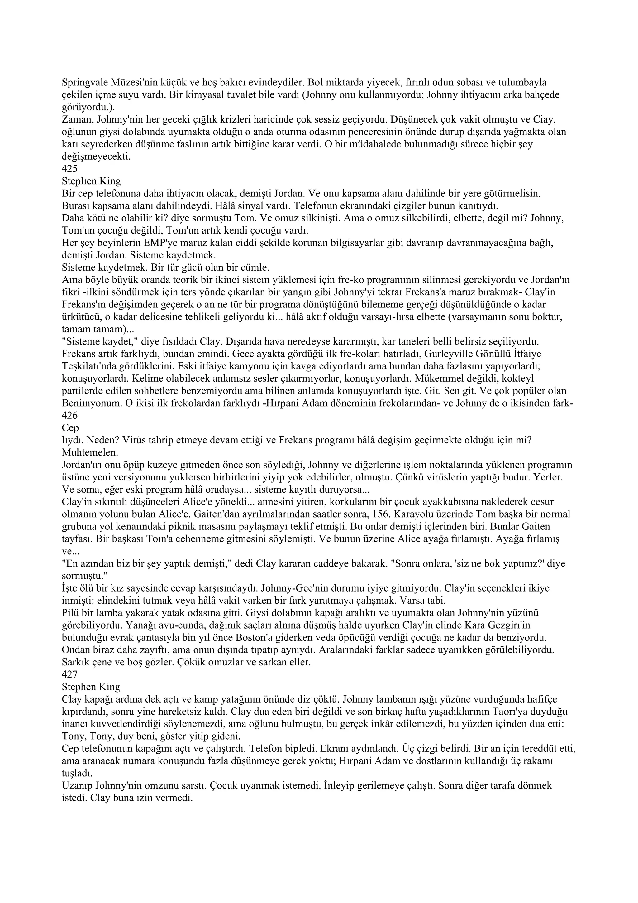 Springvale Müzesi'nin küçük ve hoş bakıcı evindeydiler. Bol miktarda yiyecek, fırınlı odun sobası ve tulumbayla
çekilen içme suyu vardı. Bir kimyasal tuvalet bile vardı (Johnny onu kullanmıyordu; Johnny ihtiyacını arka bahçede
görüyordu.).
Zaman, Johnny'nin her geceki çığlık krizleri haricinde çok sessiz geçiyordu. Düşünecek çok vakit olmuştu ve Ciay,
oğlunun giysi dolabında uyumakta olduğu o anda oturma odasının penceresinin önünde durup dışarıda yağmakta olan
karı seyrederken düşünme faslının artık bittiğine karar verdi. O bir müdahalede bulunmadığı sürece hiçbir şey
değişmeyecekti.
425
Steplıen King
Bir cep telefonuna daha ihtiyacın olacak, demişti Jordan. Ve onu kapsama alanı dahilinde bir yere götürmelisin.
Burası kapsama alanı dahilindeydi. Hâlâ sinyal vardı. Telefonun ekranındaki çizgiler bunun kanıtıydı.
Daha kötü ne olabilir ki? diye sormuştu Tom. Ve omuz silkinişti. Ama o omuz silkebilirdi, elbette, değil mi? Johnny,
Tom'un çocuğu değildi, Tom'un artık kendi çocuğu vardı.
Her şey beyinlerin EMP'ye maruz kalan ciddi şekilde korunan bilgisayarlar gibi davranıp davranmayacağına bağlı,
demişti Jordan. Sisteme kaydetmek.
Sisteme kaydetmek. Bir tür gücü olan bir cümle.
Ama böyle büyük oranda teorik bir ikinci sistem yüklemesi için fre-ko programının silinmesi gerekiyordu ve Jordan'ın
fikri -ilkini söndürmek için ters yönde çıkarılan bir yangın gibi Johnny'yi tekrar Frekans'a maruz bırakmak- Clay'in
Frekans'ın değişimden geçerek o an ne tür bir programa dönüştüğünü bilememe gerçeği düşünüldüğünde o kadar
ürkütücü, o kadar delicesine tehlikeli geliyordu ki... hâlâ aktif olduğu varsayı-lırsa elbette (varsaymanın sonu boktur,
tamam tamam)...
"Sisteme kaydet," diye fısıldadı Clay. Dışarıda hava neredeyse kararmıştı, kar taneleri belli belirsiz seçiliyordu.
Frekans artık farklıydı, bundan emindi. Gece ayakta gördüğü ilk fre-koları hatırladı, Gurleyville Gönüllü İtfaiye
Teşkilatı'nda gördüklerini. Eski itfaiye kamyonu için kavga ediyorlardı ama bundan daha fazlasını yapıyorlardı;
konuşuyorlardı. Kelime olabilecek anlamsız sesler çıkarmıyorlar, konuşuyorlardı. Mükemmel değildi, kokteyl
partilerde edilen sohbetlere benzemiyordu ama bilinen anlamda konuşuyorlardı işte. Git. Sen git. Ve çok popüler olan
Beniınyonum. O ikisi ilk frekolardan farklıydı -Hırpani Adam döneminin frekolarından- ve Johnny de o ikisinden fark-
426
Cep
lıydı. Neden? Virüs tahrip etmeye devam ettiği ve Frekans programı hâlâ değişim geçirmekte olduğu için mi?
Muhtemelen.
Jordan'ırı onu öpüp kuzeye gitmeden önce son söylediği, Johnny ve diğerlerine işlem noktalarında yüklenen programın
üstüne yeni versiyonunu yuklersen birbirlerini yiyip yok edebilirler, olmuştu. Çünkü virüslerin yaptığı budur. Yerler.
Ve soma, eğer eski program hâlâ oradaysa... sisteme kayıtlı duruyorsa...
Clay'in sıkıntılı düşünceleri Alice'e yöneldi... annesini yitiren, korkularını bir çocuk ayakkabısına naklederek cesur
olmanın yolunu bulan Alice'e. Gaiten'dan ayrılmalarından saatler sonra, 156. Karayolu üzerinde Tom başka bir normal
grubuna yol kenaıındaki piknik masasını paylaşmayı teklif etmişti. Bu onlar demişti içlerinden biri. Bunlar Gaiten
tayfası. Bir başkası Toın'a cehenneme gitmesini söylemişti. Ve bunun üzerine Alice ayağa fırlamıştı. Ayağa fırlamış
ve...
"En azından biz bir şey yaptık demişti," dedi Clay kararan caddeye bakarak. "Sonra onlara, 'siz ne bok yaptınız?' diye
sormuştu."
İşte ölü bir kız sayesinde cevap karşısındaydı. Johnny-Gee'nin durumu iyiye gitmiyordu. Clay'in seçenekleri ikiye
inmişti: elindekini tutmak veya hâlâ vakit varken bir fark yaratmaya çalışmak. Varsa tabi.
Pilü bir lamba yakarak yatak odasına gitti. Giysi dolabının kapağı aralıktı ve uyumakta olan Johnny'nin yüzünü
görebiliyordu. Yanağı avu-cunda, dağınık saçları alnına düşmüş halde uyurken Clay'in elinde Kara Gezgirı'in
bulunduğu evrak çantasıyla bin yıl önce Boston'a giderken veda öpücüğü verdiği çocuğa ne kadar da benziyordu.
Ondan biraz daha zayıftı, ama onun dışında tıpatıp aynıydı. Aralarındaki farklar sadece uyanıkken görülebiliyordu.
Sarkık çene ve boş gözler. Çökük omuzlar ve sarkan eller.
427
Stephen King
Clay kapağı ardına dek açtı ve kamp yatağının önünde diz çöktü. Johnny lambanın ışığı yüzüne vurduğunda hafifçe
kıpırdandı, sonra yine hareketsiz kaldı. Clay dua eden biri değildi ve son birkaç hafta yaşadıklarının Taorı'ya duyduğu
inancı kuvvetlendirdiği söylenemezdi, ama oğlunu bulmuştu, bu gerçek inkâr edilemezdi, bu yüzden içinden dua etti:
Tony, Tony, duy beni, göster yitip gideni.
Cep telefonunun kapağını açtı ve çalıştırdı. Telefon bipledi. Ekranı aydınlandı. Üç çizgi belirdi. Bir an için tereddüt etti,
ama aranacak numara konuşundu fazla düşünmeye gerek yoktu; Hırpani Adam ve dostlarının kullandığı üç rakamı
tuşladı.
Uzanıp Johnny'nin omzunu sarstı. Çocuk uyanmak istemedi. İnleyip gerilemeye çalıştı. Sonra diğer tarafa dönmek
istedi. Clay buna izin vermedi.
 