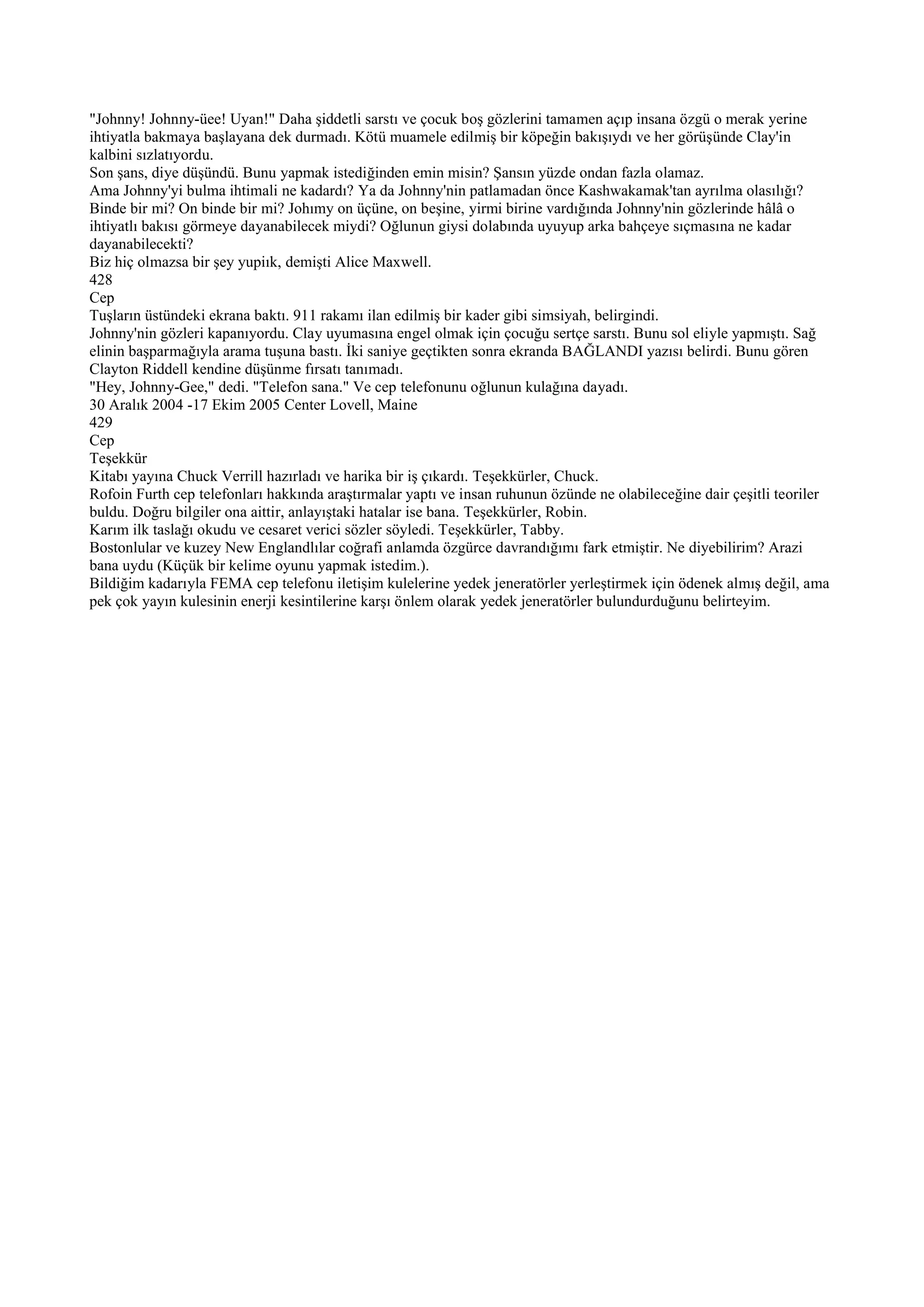 "Johnny! Johnny-üee! Uyan!" Daha şiddetli sarstı ve çocuk boş gözlerini tamamen açıp insana özgü o merak yerine
ihtiyatla bakmaya başlayana dek durmadı. Kötü muamele edilmiş bir köpeğin bakışıydı ve her görüşünde Clay'in
kalbini sızlatıyordu.
Son şans, diye düşündü. Bunu yapmak istediğinden emin misin? Şansın yüzde ondan fazla olamaz.
Ama Johnny'yi bulma ihtimali ne kadardı? Ya da Johnny'nin patlamadan önce Kashwakamak'tan ayrılma olasılığı?
Binde bir mi? On binde bir mi? Johımy on üçüne, on beşine, yirmi birine vardığında Johnny'nin gözlerinde hâlâ o
ihtiyatlı bakısı görmeye dayanabilecek miydi? Oğlunun giysi dolabında uyuyup arka bahçeye sıçmasına ne kadar
dayanabilecekti?
Biz hiç olmazsa bir şey yupiık, demişti Alice Maxwell.
428
Cep
Tuşların üstündeki ekrana baktı. 911 rakamı ilan edilmiş bir kader gibi simsiyah, belirgindi.
Johnny'nin gözleri kapanıyordu. Clay uyumasına engel olmak için çocuğu sertçe sarstı. Bunu sol eliyle yapmıştı. Sağ
elinin başparmağıyla arama tuşuna bastı. İki saniye geçtikten sonra ekranda BAĞLANDI yazısı belirdi. Bunu gören
Clayton Riddell kendine düşünme fırsatı tanımadı.
"Hey, Johnny-Gee," dedi. "Telefon sana." Ve cep telefonunu oğlunun kulağına dayadı.
30 Aralık 2004 -17 Ekim 2005 Center Lovell, Maine
429
Cep
Teşekkür
Kitabı yayına Chuck Verrill hazırladı ve harika bir iş çıkardı. Teşekkürler, Chuck.
Rofoin Furth cep telefonları hakkında araştırmalar yaptı ve insan ruhunun özünde ne olabileceğine dair çeşitli teoriler
buldu. Doğru bilgiler ona aittir, anlayıştaki hatalar ise bana. Teşekkürler, Robin.
Karım ilk taslağı okudu ve cesaret verici sözler söyledi. Teşekkürler, Tabby.
Bostonlular ve kuzey New Englandlılar coğrafi anlamda özgürce davrandığımı fark etmiştir. Ne diyebilirim? Arazi
bana uydu (Küçük bir kelime oyunu yapmak istedim.).
Bildiğim kadarıyla FEMA cep telefonu iletişim kulelerine yedek jeneratörler yerleştirmek için ödenek almış değil, ama
pek çok yayın kulesinin enerji kesintilerine karşı önlem olarak yedek jeneratörler bulundurduğunu belirteyim.
 