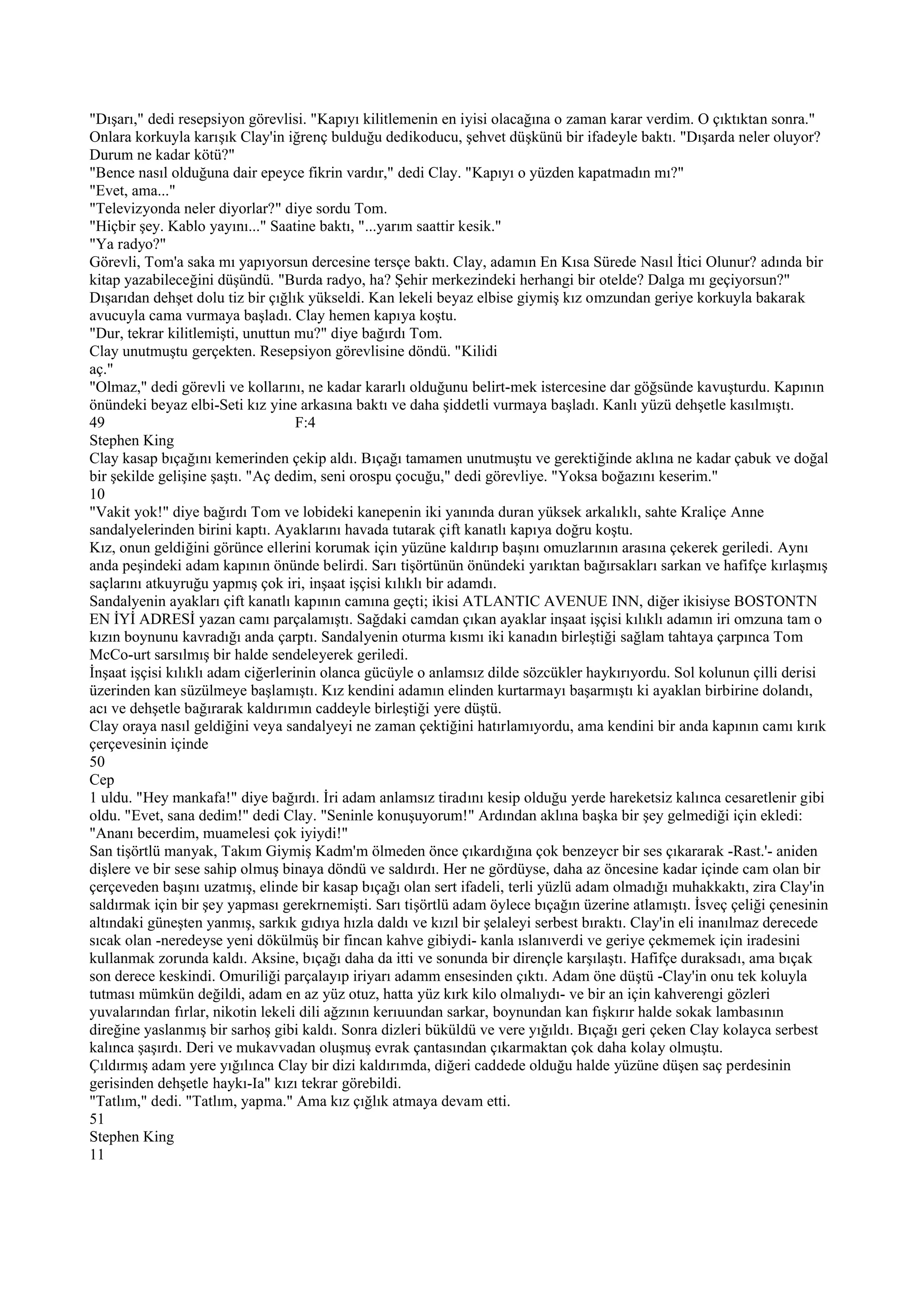 "Dışarı," dedi resepsiyon görevlisi. "Kapıyı kilitlemenin en iyisi olacağına o zaman karar verdim. O çıktıktan sonra."
Onlara korkuyla karışık Clay'in iğrenç bulduğu dedikoducu, şehvet düşkünü bir ifadeyle baktı. "Dışarda neler oluyor?
Durum ne kadar kötü?"
"Bence nasıl olduğuna dair epeyce fikrin vardır," dedi Clay. "Kapıyı o yüzden kapatmadın mı?"
"Evet, ama..."
"Televizyonda neler diyorlar?" diye sordu Tom.
"Hiçbir şey. Kablo yayını..." Saatine baktı, "...yarım saattir kesik."
"Ya radyo?"
Görevli, Tom'a saka mı yapıyorsun dercesine tersçe baktı. Clay, adamın En Kısa Sürede Nasıl İtici Olunur? adında bir
kitap yazabileceğini düşündü. "Burda radyo, ha? Şehir merkezindeki herhangi bir otelde? Dalga mı geçiyorsun?"
Dışarıdan dehşet dolu tiz bir çığlık yükseldi. Kan lekeli beyaz elbise giymiş kız omzundan geriye korkuyla bakarak
avucuyla cama vurmaya başladı. Clay hemen kapıya koştu.
"Dur, tekrar kilitlemişti, unuttun mu?" diye bağırdı Tom.
Clay unutmuştu gerçekten. Resepsiyon görevlisine döndü. "Kilidi
aç."
"Olmaz," dedi görevli ve kollarını, ne kadar kararlı olduğunu belirt-mek istercesine dar göğsünde kavuşturdu. Kapının
önündeki beyaz elbi-Seti kız yine arkasına baktı ve daha şiddetli vurmaya başladı. Kanlı yüzü dehşetle kasılmıştı.
49                                  F:4
Stephen King
Clay kasap bıçağını kemerinden çekip aldı. Bıçağı tamamen unutmuştu ve gerektiğinde aklına ne kadar çabuk ve doğal
bir şekilde gelişine şaştı. "Aç dedim, seni orospu çocuğu," dedi görevliye. "Yoksa boğazını keserim."
10
"Vakit yok!" diye bağırdı Tom ve lobideki kanepenin iki yanında duran yüksek arkalıklı, sahte Kraliçe Anne
sandalyelerinden birini kaptı. Ayaklarını havada tutarak çift kanatlı kapıya doğru koştu.
Kız, onun geldiğini görünce ellerini korumak için yüzüne kaldırıp başını omuzlarının arasına çekerek geriledi. Aynı
anda peşindeki adam kapının önünde belirdi. Sarı tişörtünün önündeki yarıktan bağırsakları sarkan ve hafifçe kırlaşmış
saçlarını atkuyruğu yapmış çok iri, inşaat işçisi kılıklı bir adamdı.
Sandalyenin ayakları çift kanatlı kapının camına geçti; ikisi ATLANTIC AVENUE INN, diğer ikisiyse BOSTONTN
EN İYİ ADRESİ yazan camı parçalamıştı. Sağdaki camdan çıkan ayaklar inşaat işçisi kılıklı adamın iri omzuna tam o
kızın boynunu kavradığı anda çarptı. Sandalyenin oturma kısmı iki kanadın birleştiği sağlam tahtaya çarpınca Tom
McCo-urt sarsılmış bir halde sendeleyerek geriledi.
İnşaat işçisi kılıklı adam ciğerlerinin olanca gücüyle o anlamsız dilde sözcükler haykırıyordu. Sol kolunun çilli derisi
üzerinden kan süzülmeye başlamıştı. Kız kendini adamın elinden kurtarmayı başarmıştı ki ayaklan birbirine dolandı,
acı ve dehşetle bağırarak kaldırımın caddeyle birleştiği yere düştü.
Clay oraya nasıl geldiğini veya sandalyeyi ne zaman çektiğini hatırlamıyordu, ama kendini bir anda kapının camı kırık
çerçevesinin içinde
50
Cep
1 uldu. "Hey mankafa!" diye bağırdı. İri adam anlamsız tiradını kesip olduğu yerde hareketsiz kalınca cesaretlenir gibi
oldu. "Evet, sana dedim!" dedi Clay. "Seninle konuşuyorum!" Ardından aklına başka bir şey gelmediği için ekledi:
"Ananı becerdim, muamelesi çok iyiydi!"
San tişörtlü manyak, Takım Giymiş Kadm'm ölmeden önce çıkardığına çok benzeycr bir ses çıkararak -Rast.'- aniden
dişlere ve bir sese sahip olmuş binaya döndü ve saldırdı. Her ne gördüyse, daha az öncesine kadar içinde cam olan bir
çerçeveden başını uzatmış, elinde bir kasap bıçağı olan sert ifadeli, terli yüzlü adam olmadığı muhakkaktı, zira Clay'in
saldırmak için bir şey yapması gerekrnemişti. Sarı tişörtlü adam öylece bıçağın üzerine atlamıştı. İsveç çeliği çenesinin
altındaki güneşten yanmış, sarkık gıdıya hızla daldı ve kızıl bir şelaleyi serbest bıraktı. Clay'in eli inanılmaz derecede
sıcak olan -neredeyse yeni dökülmüş bir fincan kahve gibiydi- kanla ıslanıverdi ve geriye çekmemek için iradesini
kullanmak zorunda kaldı. Aksine, bıçağı daha da itti ve sonunda bir dirençle karşılaştı. Hafifçe duraksadı, ama bıçak
son derece keskindi. Omuriliği parçalayıp iriyarı adamm ensesinden çıktı. Adam öne düştü -Clay'in onu tek koluyla
tutması mümkün değildi, adam en az yüz otuz, hatta yüz kırk kilo olmalıydı- ve bir an için kahverengi gözleri
yuvalarından fırlar, nikotin lekeli dili ağzının kerıuundan sarkar, boynundan kan fışkırır halde sokak lambasının
direğine yaslanmış bir sarhoş gibi kaldı. Sonra dizleri büküldü ve vere yığıldı. Bıçağı geri çeken Clay kolayca serbest
kalınca şaşırdı. Deri ve mukavvadan oluşmuş evrak çantasından çıkarmaktan çok daha kolay olmuştu.
Çıldırmış adam yere yığılınca Clay bir dizi kaldırımda, diğeri caddede olduğu halde yüzüne düşen saç perdesinin
gerisinden dehşetle haykı-Ia" kızı tekrar görebildi.
"Tatlım," dedi. "Tatlım, yapma." Ama kız çığlık atmaya devam etti.
51
Stephen King
11
 