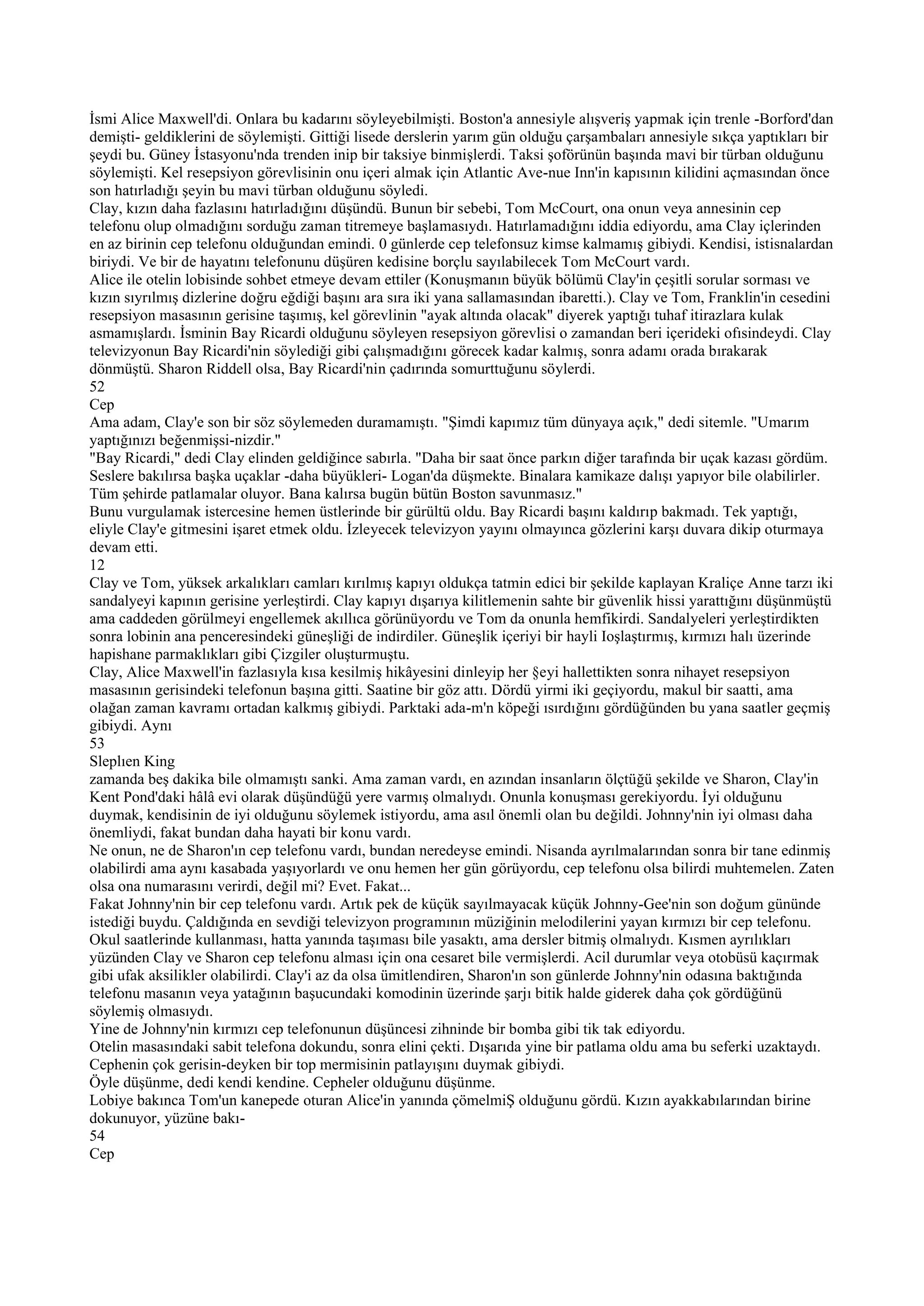 İsmi Alice Maxwell'di. Onlara bu kadarını söyleyebilmişti. Boston'a annesiyle alışveriş yapmak için trenle -Borford'dan
demişti- geldiklerini de söylemişti. Gittiği lisede derslerin yarım gün olduğu çarşambaları annesiyle sıkça yaptıkları bir
şeydi bu. Güney İstasyonu'nda trenden inip bir taksiye binmişlerdi. Taksi şoförünün başında mavi bir türban olduğunu
söylemişti. Kel resepsiyon görevlisinin onu içeri almak için Atlantic Ave-nue Inn'in kapısının kilidini açmasından önce
son hatırladığı şeyin bu mavi türban olduğunu söyledi.
Clay, kızın daha fazlasını hatırladığını düşündü. Bunun bir sebebi, Tom McCourt, ona onun veya annesinin cep
telefonu olup olmadığını sorduğu zaman titremeye başlamasıydı. Hatırlamadığını iddia ediyordu, ama Clay içlerinden
en az birinin cep telefonu olduğundan emindi. 0 günlerde cep telefonsuz kimse kalmamış gibiydi. Kendisi, istisnalardan
biriydi. Ve bir de hayatını telefonunu düşüren kedisine borçlu sayılabilecek Tom McCourt vardı.
Alice ile otelin lobisinde sohbet etmeye devam ettiler (Konuşmanın büyük bölümü Clay'in çeşitli sorular sorması ve
kızın sıyrılmış dizlerine doğru eğdiği başını ara sıra iki yana sallamasından ibaretti.). Clay ve Tom, Franklin'in cesedini
resepsiyon masasının gerisine taşımış, kel görevlinin "ayak altında olacak" diyerek yaptığı tuhaf itirazlara kulak
asmamışlardı. İsminin Bay Ricardi olduğunu söyleyen resepsiyon görevlisi o zamandan beri içerideki ofısindeydi. Clay
televizyonun Bay Ricardi'nin söylediği gibi çalışmadığını görecek kadar kalmış, sonra adamı orada bırakarak
dönmüştü. Sharon Riddell olsa, Bay Ricardi'nin çadırında somurttuğunu söylerdi.
52
Cep
Ama adam, Clay'e son bir söz söylemeden duramamıştı. "Şimdi kapımız tüm dünyaya açık," dedi sitemle. "Umarım
yaptığınızı beğenmişsi-nizdir."
"Bay Ricardi," dedi Clay elinden geldiğince sabırla. "Daha bir saat önce parkın diğer tarafında bir uçak kazası gördüm.
Seslere bakılırsa başka uçaklar -daha büyükleri- Logan'da düşmekte. Binalara kamikaze dalışı yapıyor bile olabilirler.
Tüm şehirde patlamalar oluyor. Bana kalırsa bugün bütün Boston savunmasız."
Bunu vurgulamak istercesine hemen üstlerinde bir gürültü oldu. Bay Ricardi başını kaldırıp bakmadı. Tek yaptığı,
eliyle Clay'e gitmesini işaret etmek oldu. İzleyecek televizyon yayını olmayınca gözlerini karşı duvara dikip oturmaya
devam etti.
12
Clay ve Tom, yüksek arkalıkları camları kırılmış kapıyı oldukça tatmin edici bir şekilde kaplayan Kraliçe Anne tarzı iki
sandalyeyi kapının gerisine yerleştirdi. Clay kapıyı dışarıya kilitlemenin sahte bir güvenlik hissi yarattığını düşünmüştü
ama caddeden görülmeyi engellemek akıllıca görünüyordu ve Tom da onunla hemfikirdi. Sandalyeleri yerleştirdikten
sonra lobinin ana penceresindeki güneşliği de indirdiler. Güneşlik içeriyi bir hayli Ioşlaştırmış, kırmızı halı üzerinde
hapishane parmaklıkları gibi Çizgiler oluşturmuştu.
Clay, Alice Maxwell'in fazlasıyla kısa kesilmiş hikâyesini dinleyip her §eyi hallettikten sonra nihayet resepsiyon
masasının gerisindeki telefonun başına gitti. Saatine bir göz attı. Dördü yirmi iki geçiyordu, makul bir saatti, ama
olağan zaman kavramı ortadan kalkmış gibiydi. Parktaki ada-m'n köpeği ısırdığını gördüğünden bu yana saatler geçmiş
gibiydi. Aynı
53
Sleplıen King
zamanda beş dakika bile olmamıştı sanki. Ama zaman vardı, en azından insanların ölçtüğü şekilde ve Sharon, Clay'in
Kent Pond'daki hâlâ evi olarak düşündüğü yere varmış olmalıydı. Onunla konuşması gerekiyordu. İyi olduğunu
duymak, kendisinin de iyi olduğunu söylemek istiyordu, ama asıl önemli olan bu değildi. Johnny'nin iyi olması daha
önemliydi, fakat bundan daha hayati bir konu vardı.
Ne onun, ne de Sharon'ın cep telefonu vardı, bundan neredeyse emindi. Nisanda ayrılmalarından sonra bir tane edinmiş
olabilirdi ama aynı kasabada yaşıyorlardı ve onu hemen her gün görüyordu, cep telefonu olsa bilirdi muhtemelen. Zaten
olsa ona numarasını verirdi, değil mi? Evet. Fakat...
Fakat Johnny'nin bir cep telefonu vardı. Artık pek de küçük sayılmayacak küçük Johnny-Gee'nin son doğum gününde
istediği buydu. Çaldığında en sevdiği televizyon programının müziğinin melodilerini yayan kırmızı bir cep telefonu.
Okul saatlerinde kullanması, hatta yanında taşıması bile yasaktı, ama dersler bitmiş olmalıydı. Kısmen ayrılıkları
yüzünden Clay ve Sharon cep telefonu alması için ona cesaret bile vermişlerdi. Acil durumlar veya otobüsü kaçırmak
gibi ufak aksilikler olabilirdi. Clay'i az da olsa ümitlendiren, Sharon'ın son günlerde Johnny'nin odasına baktığında
telefonu masanın veya yatağının başucundaki komodinin üzerinde şarjı bitik halde giderek daha çok gördüğünü
söylemiş olmasıydı.
Yine de Johnny'nin kırmızı cep telefonunun düşüncesi zihninde bir bomba gibi tik tak ediyordu.
Otelin masasındaki sabit telefona dokundu, sonra elini çekti. Dışarıda yine bir patlama oldu ama bu seferki uzaktaydı.
Cephenin çok gerisin-deyken bir top mermisinin patlayışını duymak gibiydi.
Öyle düşünme, dedi kendi kendine. Cepheler olduğunu düşünme.
Lobiye bakınca Tom'un kanepede oturan Alice'in yanında çömelmiŞ olduğunu gördü. Kızın ayakkabılarından birine
dokunuyor, yüzüne bakı-
54
Cep
 