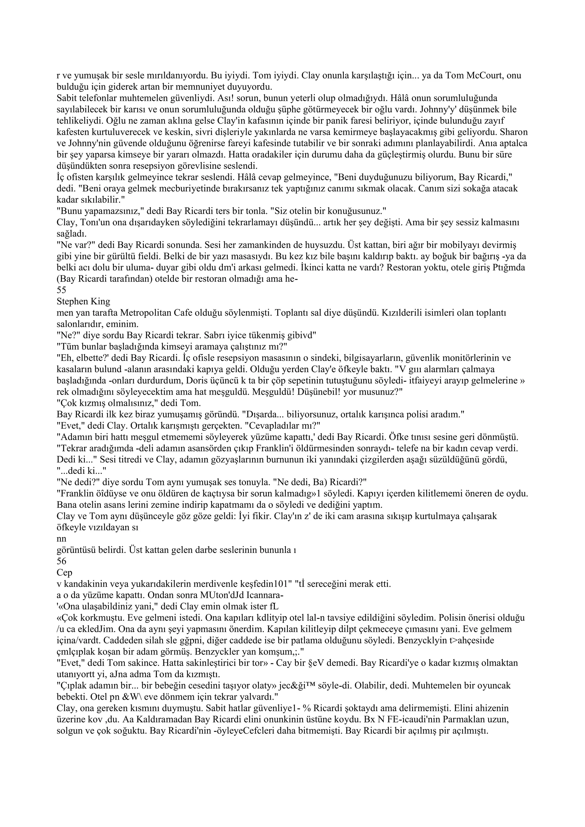 r ve yumuşak bir sesle mırıldanıyordu. Bu iyiydi. Tom iyiydi. Clay onunla karşılaştığı için... ya da Tom McCourt, onu
bulduğu için giderek artan bir memnuniyet duyuyordu.
Sabit telefonlar muhtemelen güvenliydi. Ası! sorun, bunun yeterli olup olmadığıydı. Hâlâ onun sorumluluğunda
sayılabilecek bir karısı ve onun sorumluluğunda olduğu şüphe götürmeyecek bir oğlu vardı. Johnny'y' düşünmek bile
tehlikeliydi. Oğlu ne zaman aklına gelse Clay'in kafasının içinde bir panik faresi beliriyor, içinde bulunduğu zayıf
kafesten kurtuluverecek ve keskin, sivri dişleriyle yakınlarda ne varsa kemirmeye başlayacakmış gibi geliyordu. Sharon
ve Johnny'nin güvende olduğunu öğrenirse fareyi kafesinde tutabilir ve bir sonraki adımını planlayabilirdi. Anıa aptalca
bir şey yaparsa kimseye bir yararı olmazdı. Hatta oradakiler için durumu daha da güçleştirmiş olurdu. Bunu bir süre
düşündükten sonra resepsiyon görevlisine seslendi.
İç ofisten karşılık gelmeyince tekrar seslendi. Hâlâ cevap gelmeyince, "Beni duyduğunuzu biliyorum, Bay Ricardi,"
dedi. "Beni oraya gelmek mecburiyetinde bırakırsanız tek yaptığınız canımı sıkmak olacak. Canım sizi sokağa atacak
kadar sıkılabilir."
"Bunu yapamazsınız," dedi Bay Ricardi ters bir tonla. "Siz otelin bir konuğusunuz."
Clay, Tonı'un ona dışarıdayken söylediğini tekrarlamayı düşündü... artık her şey değişti. Ama bir şey sessiz kalmasını
sağladı.
"Ne var?" dedi Bay Ricardi sonunda. Sesi her zamankinden de huysuzdu. Üst kattan, biri ağır bir mobilyayı devirmiş
gibi yine bir gürültü fieldi. Belki de bir yazı masasıydı. Bu kez kız bile başını kaldırıp baktı. ay boğuk bir bağırış -ya da
belki acı dolu bir uluma- duyar gibi oldu dm'i arkası gelmedi. İkinci katta ne vardı? Restoran yoktu, otele giriş Ptığmda
(Bay Ricardi tarafından) otelde bir restoran olmadığı ama he-
55
Stephen King
men yan tarafta Metropolitan Cafe olduğu söylenmişti. Toplantı sal diye düşündü. Kızılderili isimleri olan toplantı
salonlarıdır, eminim.
"Ne?" diye sordu Bay Ricardi tekrar. Sabrı iyice tükenmiş gibivd"
"Tüm bunlar başladığında kimseyi aramaya çalıştınız mı?"
"Eh, elbette?' dedi Bay Ricardi. İç ofisle resepsiyon masasının o sindeki, bilgisayarların, güvenlik monitörlerinin ve
kasaların bulund -alanın arasındaki kapıya geldi. Olduğu yerden Clay'e öfkeyle baktı. "V gııı alarmları çalmaya
başladığında -onları durdurdum, Doris üçüncü k ta bir çöp sepetinin tutuştuğunu söyledi- itfaiyeyi arayıp gelmelerine »
rek olmadığını söyleyecektim ama hat meşguldü. Meşguldü! Düşünebil! yor musunuz?"
"Çok kızmış olmalısınız," dedi Tom.
Bay Ricardi ilk kez biraz yumuşamış göründü. "Dışarda... biliyorsunuz, ortalık karışınca polisi aradım."
"Evet," dedi Clay. Ortalık karışmıştı gerçekten. "Cevapladılar mı?"
"Adamın biri hattı meşgul etmememi söyleyerek yüzüme kapattı,' dedi Bay Ricardi. Öfke tınısı sesine geri dönmüştü.
"Tekrar aradığımda -deli adamın asansörden çıkıp Franklin'i öldürmesinden sonraydı- telefe na bir kadın cevap verdi.
Dedi ki..." Sesi titredi ve Clay, adamın gözyaşlarının burnunun iki yanındaki çizgilerden aşağı süzüldüğünü gördü,
"...dedi ki..."
"Ne dedi?" diye sordu Tom aynı yumuşak ses tonuyla. "Ne dedi, Ba) Ricardi?"
"Franklin öîdüyse ve onu öldüren de kaçtıysa bir sorun kalmadıg»1 söyledi. Kapıyı içerden kilitlememi öneren de oydu.
Bana otelin asans lerini zemine indirip kapatmamı da o söyledi ve dediğini yaptım.
Clay ve Tom aynı düşünceyle göz göze geldi: İyi fikir. Clay'ın z' de iki cam arasına sıkışıp kurtulmaya çalışarak
öfkeyle vızıldayan sı
nn
görüntüsü belirdi. Üst kattan gelen darbe seslerinin bununla ı
56
Cep
v kandakinin veya yukarıdakilerin merdivenle keşfedin101" "tİ sereceğini merak etti.
a o da yüzüme kapattı. Ondan sonra MUton'dJd Icannara-
'«Ona ulaşabildiniz yani," dedi Clay emin olmak ister fL
«Çok korkmuştu. Eve gelmeni istedi. Ona kapıları kdlityip otel lal-n tavsiye edildiğini söyledim. Polisin önerisi olduğu
/u ca ekledJim. Ona da aynı şeyi yapmasını önerdim. Kapılan kilitleyip dilpt çekmeceye çımasını yani. Eve gelmem
içina/vardt. Caddeden silah sle gğpni, diğer caddede ise bir patlama olduğunu söyledi. Benzycklyin t>ahçesiıde
çmlçıplak koşan bir adam görmüş. Benzyckler yan komşum,;."
"Evet," dedi Tom sakince. Hatta sakinleştirici bir tor» - Cay bir §eV demedi. Bay Ricardi'ye o kadar kızmış olmaktan
utanıyortt yi, aJna adma Tom da kızmıştı.
"Çıplak adamın bir... bir bebeğin cesedini taşıyor olaty» jec&ği™ söyle-di. Olabilir, dedi. Muhtemelen bir oyuncak
bebekti. Otel pn &W eve dönmem için tekrar yalvardı."
Clay, ona gereken kısmını duymuştu. Sabit hatlar güvenliye1- % Ricardi şoktaydı ama delirmemişti. Elini ahizenin
üzerine kov ,du. Aa Kaldıramadan Bay Ricardi elini onunkinin üstüne koydu. Bx N FE-icaudi'nin Parmaklan uzun,
solgun ve çok soğuktu. Bay Ricardi'nin -öyleyeCefcleri daha bitmemişti. Bay Ricardi bir açılmış pir açılmıştı.
 