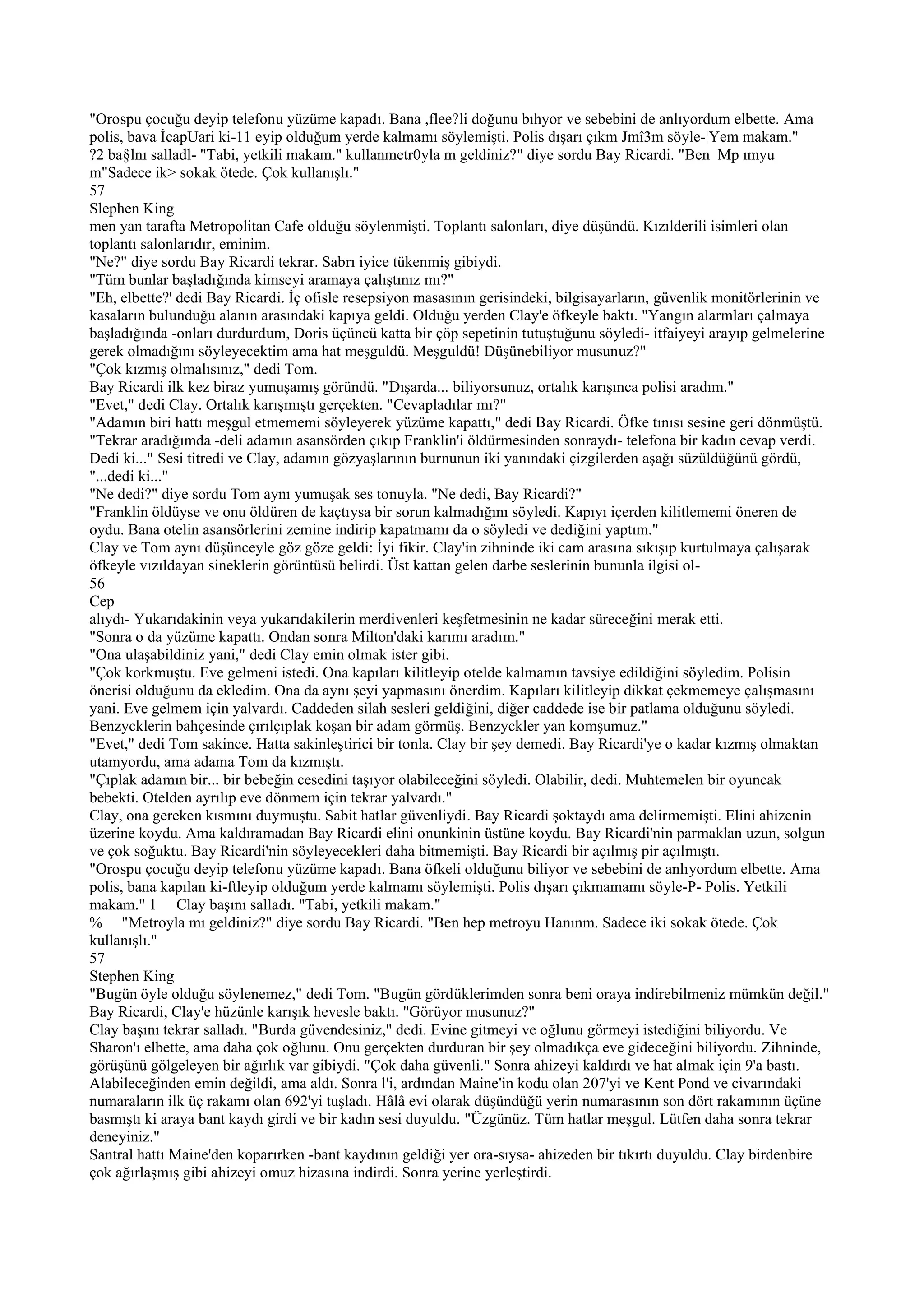 "Orospu çocuğu deyip telefonu yüzüme kapadı. Bana ,flee?li doğunu bıhyor ve sebebini de anlıyordum elbette. Ama
polis, bava İcapUari ki-11 eyip olduğum yerde kalmamı söylemişti. Polis dışarı çıkm Jmî3m söyle-¦Yem makam."
?2 ba§lnı salladl- "Tabi, yetkili makam." kullanmetr0yla m geldiniz?" diye sordu Bay Ricardi. "Ben Mp ımyu
m"Sadece ik> sokak ötede. Çok kullanışlı."
57
Slephen King
men yan tarafta Metropolitan Cafe olduğu söylenmişti. Toplantı salonları, diye düşündü. Kızılderili isimleri olan
toplantı salonlarıdır, eminim.
"Ne?" diye sordu Bay Ricardi tekrar. Sabrı iyice tükenmiş gibiydi.
"Tüm bunlar başladığında kimseyi aramaya çalıştınız mı?"
"Eh, elbette?' dedi Bay Ricardi. İç ofisle resepsiyon masasının gerisindeki, bilgisayarların, güvenlik monitörlerinin ve
kasaların bulunduğu alanın arasındaki kapıya geldi. Olduğu yerden Clay'e öfkeyle baktı. "Yangın alarmları çalmaya
başladığında -onları durdurdum, Doris üçüncü katta bir çöp sepetinin tutuştuğunu söyledi- itfaiyeyi arayıp gelmelerine
gerek olmadığını söyleyecektim ama hat meşguldü. Meşguldü! Düşünebiliyor musunuz?"
"Çok kızmış olmalısınız," dedi Tom.
Bay Ricardi ilk kez biraz yumuşamış göründü. "Dışarda... biliyorsunuz, ortalık karışınca polisi aradım."
"Evet," dedi Clay. Ortalık karışmıştı gerçekten. "Cevapladılar mı?"
"Adamın biri hattı meşgul etmememi söyleyerek yüzüme kapattı," dedi Bay Ricardi. Öfke tınısı sesine geri dönmüştü.
"Tekrar aradığımda -deli adamın asansörden çıkıp Franklin'i öldürmesinden sonraydı- telefona bir kadın cevap verdi.
Dedi ki..." Sesi titredi ve Clay, adamın gözyaşlarının burnunun iki yanındaki çizgilerden aşağı süzüldüğünü gördü,
"...dedi ki..."
"Ne dedi?" diye sordu Tom aynı yumuşak ses tonuyla. "Ne dedi, Bay Ricardi?"
"Franklin öldüyse ve onu öldüren de kaçtıysa bir sorun kalmadığını söyledi. Kapıyı içerden kilitlememi öneren de
oydu. Bana otelin asansörlerini zemine indirip kapatmamı da o söyledi ve dediğini yaptım."
Clay ve Tom aynı düşünceyle göz göze geldi: İyi fikir. Clay'in zihninde iki cam arasına sıkışıp kurtulmaya çalışarak
öfkeyle vızıldayan sineklerin görüntüsü belirdi. Üst kattan gelen darbe seslerinin bununla ilgisi ol-
56
Cep
alıydı- Yukarıdakinin veya yukarıdakilerin merdivenleri keşfetmesinin ne kadar süreceğini merak etti.
"Sonra o da yüzüme kapattı. Ondan sonra Milton'daki karımı aradım."
"Ona ulaşabildiniz yani," dedi Clay emin olmak ister gibi.
"Çok korkmuştu. Eve gelmeni istedi. Ona kapıları kilitleyip otelde kalmamın tavsiye edildiğini söyledim. Polisin
önerisi olduğunu da ekledim. Ona da aynı şeyi yapmasını önerdim. Kapıları kilitleyip dikkat çekmemeye çalışmasını
yani. Eve gelmem için yalvardı. Caddeden silah sesleri geldiğini, diğer caddede ise bir patlama olduğunu söyledi.
Benzycklerin bahçesinde çırılçıplak koşan bir adam görmüş. Benzyckler yan komşumuz."
"Evet," dedi Tom sakince. Hatta sakinleştirici bir tonla. Clay bir şey demedi. Bay Ricardi'ye o kadar kızmış olmaktan
utamyordu, ama adama Tom da kızmıştı.
"Çıplak adamın bir... bir bebeğin cesedini taşıyor olabileceğini söyledi. Olabilir, dedi. Muhtemelen bir oyuncak
bebekti. Otelden ayrılıp eve dönmem için tekrar yalvardı."
Clay, ona gereken kısmını duymuştu. Sabit hatlar güvenliydi. Bay Ricardi şoktaydı ama delirmemişti. Elini ahizenin
üzerine koydu. Ama kaldıramadan Bay Ricardi elini onunkinin üstüne koydu. Bay Ricardi'nin parmaklan uzun, solgun
ve çok soğuktu. Bay Ricardi'nin söyleyecekleri daha bitmemişti. Bay Ricardi bir açılmış pir açılmıştı.
"Orospu çocuğu deyip telefonu yüzüme kapadı. Bana öfkeli olduğunu biliyor ve sebebini de anlıyordum elbette. Ama
polis, bana kapılan ki-ftleyip olduğum yerde kalmamı söylemişti. Polis dışarı çıkmamamı söyle-P- Polis. Yetkili
makam." 1 Clay başını salladı. "Tabi, yetkili makam."
% "Metroyla mı geldiniz?" diye sordu Bay Ricardi. "Ben hep metroyu Hanınm. Sadece iki sokak ötede. Çok
kullanışlı."
57
Stephen King
"Bugün öyle olduğu söylenemez," dedi Tom. "Bugün gördüklerimden sonra beni oraya indirebilmeniz mümkün değil."
Bay Ricardi, Clay'e hüzünle karışık hevesle baktı. "Görüyor musunuz?"
Clay başını tekrar salladı. "Burda güvendesiniz," dedi. Evine gitmeyi ve oğlunu görmeyi istediğini biliyordu. Ve
Sharon'ı elbette, ama daha çok oğlunu. Onu gerçekten durduran bir şey olmadıkça eve gideceğini biliyordu. Zihninde,
görüşünü gölgeleyen bir ağırlık var gibiydi. "Çok daha güvenli." Sonra ahizeyi kaldırdı ve hat almak için 9'a bastı.
Alabileceğinden emin değildi, ama aldı. Sonra l'i, ardından Maine'in kodu olan 207'yi ve Kent Pond ve civarındaki
numaraların ilk üç rakamı olan 692'yi tuşladı. Hâlâ evi olarak düşündüğü yerin numarasının son dört rakamının üçüne
basmıştı ki araya bant kaydı girdi ve bir kadın sesi duyuldu. "Üzgünüz. Tüm hatlar meşgul. Lütfen daha sonra tekrar
deneyiniz."
Santral hattı Maine'den koparırken -bant kaydının geldiği yer ora-sıysa- ahizeden bir tıkırtı duyuldu. Clay birdenbire
çok ağırlaşmış gibi ahizeyi omuz hizasına indirdi. Sonra yerine yerleştirdi.
 