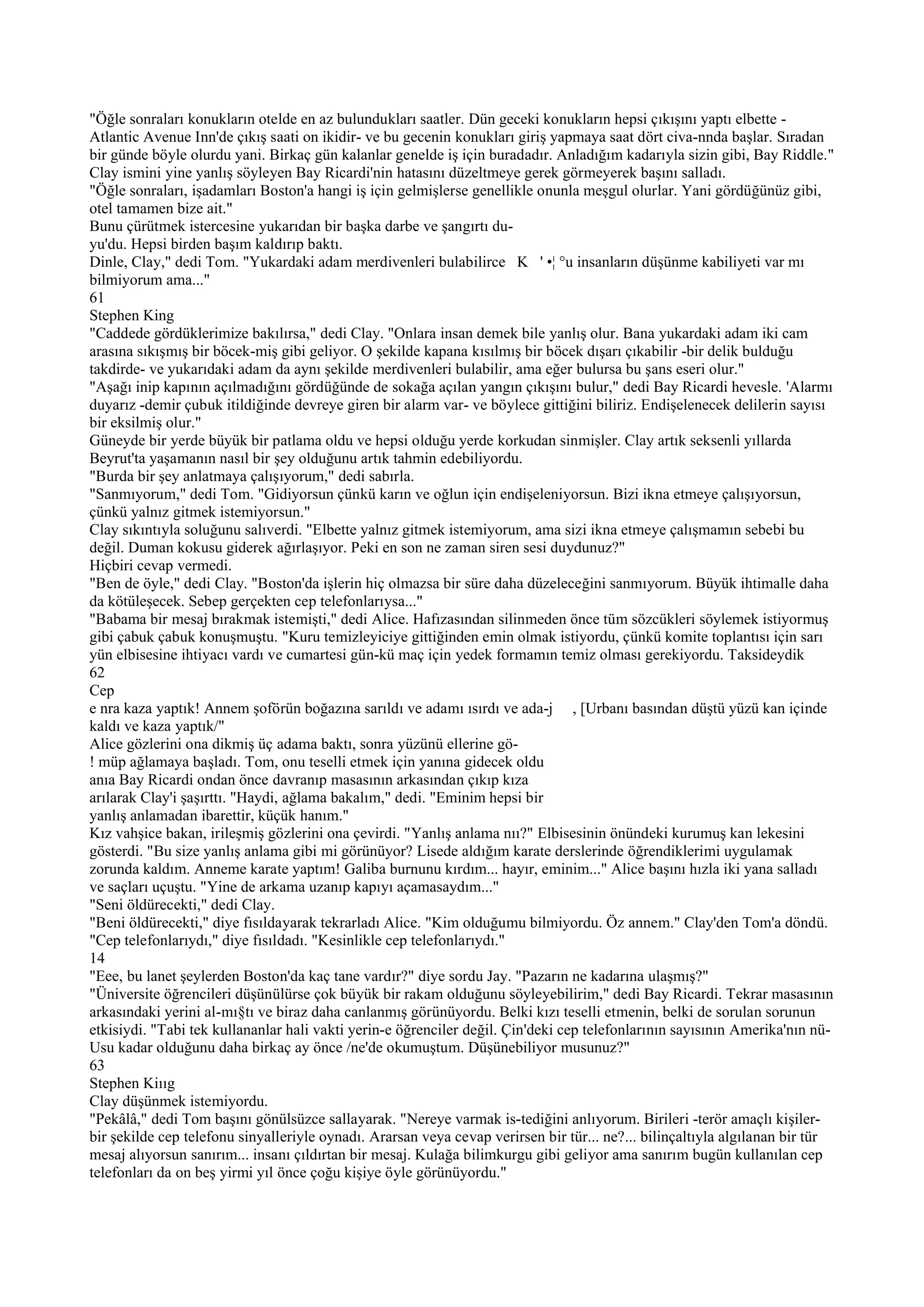 "Öğle sonraları konukların otelde en az bulundukları saatler. Dün geceki konukların hepsi çıkışını yaptı elbette -
Atlantic Avenue Inn'de çıkış saati on ikidir- ve bu gecenin konukları giriş yapmaya saat dört civa-nnda başlar. Sıradan
bir günde böyle olurdu yani. Birkaç gün kalanlar genelde iş için buradadır. Anladığım kadarıyla sizin gibi, Bay Riddle."
Clay ismini yine yanlış söyleyen Bay Ricardi'nin hatasını düzeltmeye gerek görmeyerek başını salladı.
"Öğle sonraları, işadamları Boston'a hangi iş için gelmişlerse genellikle onunla meşgul olurlar. Yani gördüğünüz gibi,
otel tamamen bize ait."
Bunu çürütmek istercesine yukarıdan bir başka darbe ve şangırtı du-
yu'du. Hepsi birden başım kaldırıp baktı.
Dinle, Clay," dedi Tom. "Yukardaki adam merdivenleri bulabilirce K ' •¦ °u insanların düşünme kabiliyeti var mı
bilmiyorum ama..."
61
Stephen King
"Caddede gördüklerimize bakılırsa," dedi Clay. "Onlara insan demek bile yanlış olur. Bana yukardaki adam iki cam
arasına sıkışmış bir böcek-miş gibi geliyor. O şekilde kapana kısılmış bir böcek dışarı çıkabilir -bir delik bulduğu
takdirde- ve yukarıdaki adam da aynı şekilde merdivenleri bulabilir, ama eğer bulursa bu şans eseri olur."
"Aşağı inip kapının açılmadığını gördüğünde de sokağa açılan yangın çıkışını bulur," dedi Bay Ricardi hevesle. 'Alarmı
duyarız -demir çubuk itildiğinde devreye giren bir alarm var- ve böylece gittiğini biliriz. Endişelenecek delilerin sayısı
bir eksilmiş olur."
Güneyde bir yerde büyük bir patlama oldu ve hepsi olduğu yerde korkudan sinmişler. Clay artık seksenli yıllarda
Beyrut'ta yaşamanın nasıl bir şey olduğunu artık tahmin edebiliyordu.
"Burda bir şey anlatmaya çalışıyorum," dedi sabırla.
"Sanmıyorum," dedi Tom. "Gidiyorsun çünkü karın ve oğlun için endişeleniyorsun. Bizi ikna etmeye çalışıyorsun,
çünkü yalnız gitmek istemiyorsun."
Clay sıkıntıyla soluğunu salıverdi. "Elbette yalnız gitmek istemiyorum, ama sizi ikna etmeye çalışmamın sebebi bu
değil. Duman kokusu giderek ağırlaşıyor. Peki en son ne zaman siren sesi duydunuz?"
Hiçbiri cevap vermedi.
"Ben de öyle," dedi Clay. "Boston'da işlerin hiç olmazsa bir süre daha düzeleceğini sanmıyorum. Büyük ihtimalle daha
da kötüleşecek. Sebep gerçekten cep telefonlarıysa..."
"Babama bir mesaj bırakmak istemişti," dedi Alice. Hafızasından silinmeden önce tüm sözcükleri söylemek istiyormuş
gibi çabuk çabuk konuşmuştu. "Kuru temizleyiciye gittiğinden emin olmak istiyordu, çünkü komite toplantısı için sarı
yün elbisesine ihtiyacı vardı ve cumartesi gün-kü maç için yedek formamın temiz olması gerekiyordu. Taksideydik
62
Cep
e nra kaza yaptık! Annem şoförün boğazına sarıldı ve adamı ısırdı ve ada-j , [Urbanı basından düştü yüzü kan içinde
kaldı ve kaza yaptık/"
Alice gözlerini ona dikmiş üç adama baktı, sonra yüzünü ellerine gö-
! müp ağlamaya başladı. Tom, onu teselli etmek için yanına gidecek oldu
anıa Bay Ricardi ondan önce davranıp masasının arkasından çıkıp kıza
arılarak Clay'i şaşırttı. "Haydi, ağlama bakalım," dedi. "Eminim hepsi bir
yanlış anlamadan ibarettir, küçük hanım."
Kız vahşice bakan, irileşmiş gözlerini ona çevirdi. "Yanlış anlama nıı?" Elbisesinin önündeki kurumuş kan lekesini
gösterdi. "Bu size yanlış anlama gibi mi görünüyor? Lisede aldığım karate derslerinde öğrendiklerimi uygulamak
zorunda kaldım. Anneme karate yaptım! Galiba burnunu kırdım... hayır, eminim..." Alice başını hızla iki yana salladı
ve saçları uçuştu. "Yine de arkama uzanıp kapıyı açamasaydım..."
"Seni öldürecekti," dedi Clay.
"Beni öldürecekti," diye fısıldayarak tekrarladı Alice. "Kim olduğumu bilmiyordu. Öz annem." Clay'den Tom'a döndü.
"Cep telefonlarıydı," diye fısıldadı. "Kesinlikle cep telefonlarıydı."
14
"Eee, bu lanet şeylerden Boston'da kaç tane vardır?" diye sordu Jay. "Pazarın ne kadarına ulaşmış?"
"Üniversite öğrencileri düşünülürse çok büyük bir rakam olduğunu söyleyebilirim," dedi Bay Ricardi. Tekrar masasının
arkasındaki yerini al-mı§tı ve biraz daha canlanmış görünüyordu. Belki kızı teselli etmenin, belki de sorulan sorunun
etkisiydi. "Tabi tek kullananlar hali vakti yerin-e öğrenciler değil. Çin'deki cep telefonlarının sayısının Amerika'nın nü-
Usu kadar olduğunu daha birkaç ay önce /ne'de okumuştum. Düşünebiliyor musunuz?"
63
Stephen Kiııg
Clay düşünmek istemiyordu.
"Pekâlâ," dedi Tom başını gönülsüzce sallayarak. "Nereye varmak is-tediğini anlıyorum. Birileri -terör amaçlı kişiler-
bir şekilde cep telefonu sinyalleriyle oynadı. Ararsan veya cevap verirsen bir tür... ne?... bilinçaltıyla algılanan bir tür
mesaj alıyorsun sanırım... insanı çıldırtan bir mesaj. Kulağa bilimkurgu gibi geliyor ama sanırım bugün kullanılan cep
telefonları da on beş yirmi yıl önce çoğu kişiye öyle görünüyordu."
 