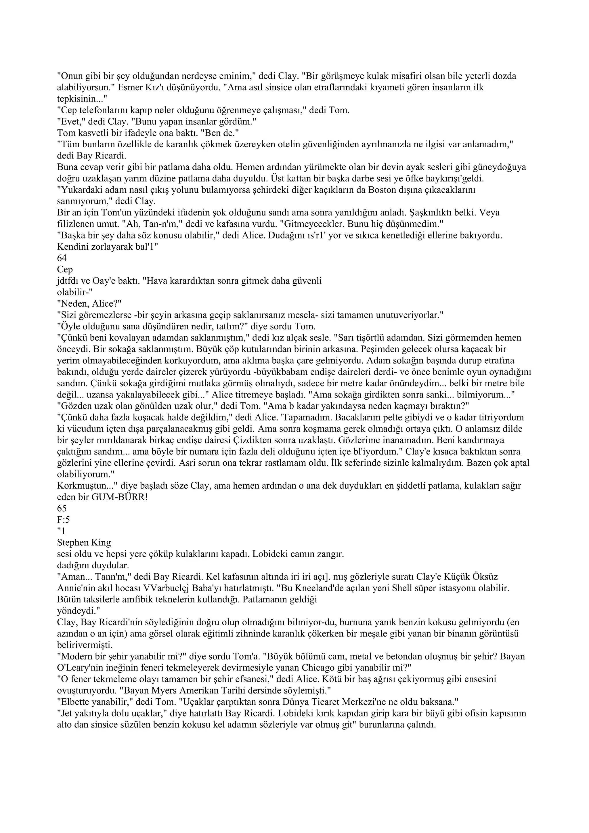 "Onun gibi bir şey olduğundan nerdeyse eminim," dedi Clay. "Bir görüşmeye kulak misafiri olsan bile yeterli dozda
alabiliyorsun." Esmer Kız'ı düşünüyordu. "Ama asıl sinsice olan etraflarındaki kıyameti gören insanların ilk
tepkisinin..."
"Cep telefonlarını kapıp neler olduğunu öğrenmeye çalışması," dedi Tom.
"Evet," dedi Clay. "Bunu yapan insanlar gördüm."
Tom kasvetli bir ifadeyle ona baktı. "Ben de."
"Tüm bunların özellikle de karanlık çökmek üzereyken otelin güvenliğinden ayrılmanızla ne ilgisi var anlamadım,"
dedi Bay Ricardi.
Buna cevap verir gibi bir patlama daha oldu. Hemen ardından yürümekte olan bir devin ayak sesleri gibi güneydoğuya
doğru uzaklaşan yarım düzine patlama daha duyuldu. Üst kattan bir başka darbe sesi ye öfke haykırışı'geldi.
"Yukardaki adam nasıl çıkış yolunu bulamıyorsa şehirdeki diğer kaçıkların da Boston dışına çıkacaklarını
sanmıyorum," dedi Clay.
Bir an için Tom'un yüzündeki ifadenin şok olduğunu sandı ama sonra yanıldığını anladı. Şaşkınlıktı belki. Veya
filizlenen umut. "Ah, Tan-n'm," dedi ve kafasına vurdu. "Gitmeyecekler. Bunu hiç düşünmedim."
"Başka bir şey daha söz konusu olabilir," dedi Alice. Dudağını ıs'r1' yor ve sıkıca kenetlediği ellerine bakıyordu.
Kendini zorlayarak bal'1"
64
Cep
jdtfdı ve Oay'e baktı. "Hava karardıktan sonra gitmek daha güvenli
olabilir-"
"Neden, Alice?"
"Sizi göremezlerse -bir şeyin arkasına geçip saklanırsanız mesela- sizi tamamen unutuveriyorlar."
"Öyle olduğunu sana düşündüren nedir, tatlım?" diye sordu Tom.
"Çünkü beni kovalayan adamdan saklanmıştım," dedi kız alçak sesle. "Sarı tişörtlü adamdan. Sizi görmemden hemen
önceydi. Bir sokağa saklanmıştım. Büyük çöp kutularından birinin arkasına. Peşimden gelecek olursa kaçacak bir
yerim olmayabileceğinden korkuyordum, ama aklıma başka çare gelmiyordu. Adam sokağın başında durup etrafına
bakındı, olduğu yerde daireler çizerek yürüyordu -büyükbabam endişe daireleri derdi- ve önce benimle oyun oynadığını
sandım. Çünkü sokağa girdiğimi mutlaka görmüş olmalıydı, sadece bir metre kadar önündeydim... belki bir metre bile
değil... uzansa yakalayabilecek gibi..." Alice titremeye başladı. "Ama sokağa girdikten sonra sanki... bilmiyorum..."
"Gözden uzak olan gönülden uzak olur," dedi Tom. "Ama b kadar yakındaysa neden kaçmayı bıraktın?"
"Çünkü daha fazla koşacak halde değildim," dedi Alice. 'Tapamadım. Bacaklarım pelte gibiydi ve o kadar titriyordum
ki vücudum içten dışa parçalanacakmış gibi geldi. Ama sonra koşmama gerek olmadığı ortaya çıktı. O anlamsız dilde
bir şeyler mırıldanarak birkaç endişe dairesi Çizdikten sonra uzaklaştı. Gözlerime inanamadım. Beni kandırmaya
çaktığını sandım... ama böyle bir numara için fazla deli olduğunu içten içe bl'iyordum." Clay'e kısaca baktıktan sonra
gözlerini yine ellerine çevirdi. Asri sorun ona tekrar rastlamam oldu. İlk seferinde sizinle kalmalıydım. Bazen çok aptal
olabiliyorum."
Korkmuştun..." diye başladı söze Clay, ama hemen ardından o ana dek duydukları en şiddetli patlama, kulakları sağır
eden bir GUM-BÜRR!
65
F:5
"1
Stephen King
sesi oldu ve hepsi yere çöküp kulaklarını kapadı. Lobideki camın zangır.
dadığını duydular.
"Aman... Tann'm," dedi Bay Ricardi. Kel kafasının altında iri iri açı]. mış gözleriyle suratı Clay'e Küçük Öksüz
Annie'nin akıl hocası VVarbuclçj Baba'yı hatırlatmıştı. "Bu Kneeland'de açılan yeni Shell süper istasyonu olabilir.
Bütün taksilerle amfibik teknelerin kullandığı. Patlamanın geldiği
yöndeydi."
Clay, Bay Ricardi'nin söylediğinin doğru olup olmadığını bilmiyor-du, burnuna yanık benzin kokusu gelmiyordu (en
azından o an için) ama görsel olarak eğitimli zihninde karanlık çökerken bir meşale gibi yanan bir binanın görüntüsü
belirivermişti.
"Modern bir şehir yanabilir mi?" diye sordu Tom'a. "Büyük bölümü cam, metal ve betondan oluşmuş bir şehir? Bayan
O'Leary'nin ineğinin feneri tekmeleyerek devirmesiyle yanan Chicago gibi yanabilir mi?"
"O fener tekmeleme olayı tamamen bir şehir efsanesi," dedi Alice. Kötü bir baş ağrısı çekiyormuş gibi ensesini
ovuşturuyordu. "Bayan Myers Amerikan Tarihi dersinde söylemişti."
"Elbette yanabilir," dedi Tom. "Uçaklar çarptıktan sonra Dünya Ticaret Merkezi'ne ne oldu baksana."
"Jet yakıtıyla dolu uçaklar," diye hatırlattı Bay Ricardi. Lobideki kırık kapıdan girip kara bir büyü gibi ofisin kapısının
alto dan sinsice süzülen benzin kokusu kel adamın sözleriyle var olmuş git" burunlarına çalındı.
 