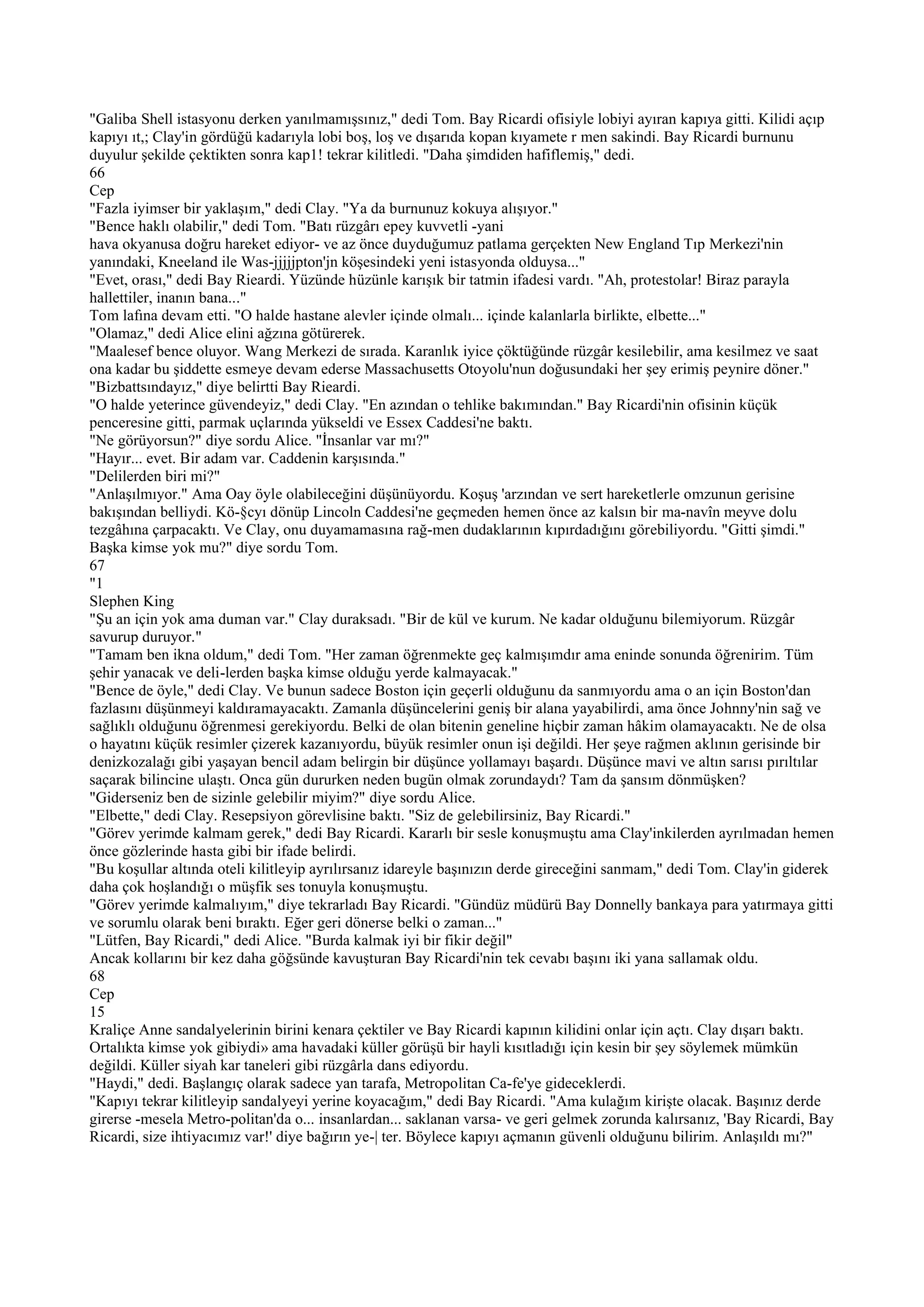 "Galiba Shell istasyonu derken yanılmamışsınız," dedi Tom. Bay Ricardi ofisiyle lobiyi ayıran kapıya gitti. Kilidi açıp
kapıyı ıt,; Clay'in gördüğü kadarıyla lobi boş, loş ve dışarıda kopan kıyamete r men sakindi. Bay Ricardi burnunu
duyulur şekilde çektikten sonra kap1! tekrar kilitledi. "Daha şimdiden hafiflemiş," dedi.
66
Cep
"Fazla iyimser bir yaklaşım," dedi Clay. "Ya da burnunuz kokuya alışıyor."
"Bence haklı olabilir," dedi Tom. "Batı rüzgârı epey kuvvetli -yani
hava okyanusa doğru hareket ediyor- ve az önce duyduğumuz patlama gerçekten New England Tıp Merkezi'nin
yanındaki, Kneeland ile Was-jjjjjpton'jn köşesindeki yeni istasyonda olduysa..."
"Evet, orası," dedi Bay Rieardi. Yüzünde hüzünle karışık bir tatmin ifadesi vardı. "Ah, protestolar! Biraz parayla
hallettiler, inanın bana..."
Tom lafına devam etti. "O halde hastane alevler içinde olmalı... içinde kalanlarla birlikte, elbette..."
"Olamaz," dedi Alice elini ağzına götürerek.
"Maalesef bence oluyor. Wang Merkezi de sırada. Karanlık iyice çöktüğünde rüzgâr kesilebilir, ama kesilmez ve saat
ona kadar bu şiddette esmeye devam ederse Massachusetts Otoyolu'nun doğusundaki her şey erimiş peynire döner."
"Bizbattsındayız," diye belirtti Bay Rieardi.
"O halde yeterince güvendeyiz," dedi Clay. "En azından o tehlike bakımından." Bay Ricardi'nin ofisinin küçük
penceresine gitti, parmak uçlarında yükseldi ve Essex Caddesi'ne baktı.
"Ne görüyorsun?" diye sordu Alice. "İnsanlar var mı?"
"Hayır... evet. Bir adam var. Caddenin karşısında."
"Delilerden biri mi?"
"Anlaşılmıyor." Ama Oay öyle olabileceğini düşünüyordu. Koşuş 'arzından ve sert hareketlerle omzunun gerisine
bakışından belliydi. Kö-§cyı dönüp Lincoln Caddesi'ne geçmeden hemen önce az kalsın bir ma-navîn meyve dolu
tezgâhına çarpacaktı. Ve Clay, onu duyamamasına rağ-men dudaklarının kıpırdadığını görebiliyordu. "Gitti şimdi."
Başka kimse yok mu?" diye sordu Tom.
67
"1
Slephen King
"Şu an için yok ama duman var." Clay duraksadı. "Bir de kül ve kurum. Ne kadar olduğunu bilemiyorum. Rüzgâr
savurup duruyor."
"Tamam ben ikna oldum," dedi Tom. "Her zaman öğrenmekte geç kalmışımdır ama eninde sonunda öğrenirim. Tüm
şehir yanacak ve deli-lerden başka kimse olduğu yerde kalmayacak."
"Bence de öyle," dedi Clay. Ve bunun sadece Boston için geçerli olduğunu da sanmıyordu ama o an için Boston'dan
fazlasını düşünmeyi kaldıramayacaktı. Zamanla düşüncelerini geniş bir alana yayabilirdi, ama önce Johnny'nin sağ ve
sağlıklı olduğunu öğrenmesi gerekiyordu. Belki de olan bitenin geneline hiçbir zaman hâkim olamayacaktı. Ne de olsa
o hayatını küçük resimler çizerek kazanıyordu, büyük resimler onun işi değildi. Her şeye rağmen aklının gerisinde bir
denizkozalağı gibi yaşayan bencil adam belirgin bir düşünce yollamayı başardı. Düşünce mavi ve altın sarısı pırıltılar
saçarak bilincine ulaştı. Onca gün dururken neden bugün olmak zorundaydı? Tam da şansım dönmüşken?
"Giderseniz ben de sizinle gelebilir miyim?" diye sordu Alice.
"Elbette," dedi Clay. Resepsiyon görevlisine baktı. "Siz de gelebilirsiniz, Bay Ricardi."
"Görev yerimde kalmam gerek," dedi Bay Ricardi. Kararlı bir sesle konuşmuştu ama Clay'inkilerden ayrılmadan hemen
önce gözlerinde hasta gibi bir ifade belirdi.
"Bu koşullar altında oteli kilitleyip ayrılırsanız idareyle başınızın derde gireceğini sanmam," dedi Tom. Clay'in giderek
daha çok hoşlandığı o müşfik ses tonuyla konuşmuştu.
"Görev yerimde kalmalıyım," diye tekrarladı Bay Ricardi. "Gündüz müdürü Bay Donnelly bankaya para yatırmaya gitti
ve sorumlu olarak beni bıraktı. Eğer geri dönerse belki o zaman..."
"Lütfen, Bay Ricardi," dedi Alice. "Burda kalmak iyi bir fikir değil"
Ancak kollarını bir kez daha göğsünde kavuşturan Bay Ricardi'nin tek cevabı başını iki yana sallamak oldu.
68
Cep
15
Kraliçe Anne sandalyelerinin birini kenara çektiler ve Bay Ricardi kapının kilidini onlar için açtı. Clay dışarı baktı.
Ortalıkta kimse yok gibiydi» ama havadaki küller görüşü bir hayli kısıtladığı için kesin bir şey söylemek mümkün
değildi. Küller siyah kar taneleri gibi rüzgârla dans ediyordu.
"Haydi," dedi. Başlangıç olarak sadece yan tarafa, Metropolitan Ca-fe'ye gideceklerdi.
"Kapıyı tekrar kilitleyip sandalyeyi yerine koyacağım," dedi Bay Ricardi. "Ama kulağım kirişte olacak. Başınız derde
girerse -mesela Metro-politan'da o... insanlardan... saklanan varsa- ve geri gelmek zorunda kalırsanız, 'Bay Ricardi, Bay
Ricardi, size ihtiyacımız var!' diye bağırın ye-| ter. Böylece kapıyı açmanın güvenli olduğunu bilirim. Anlaşıldı mı?"
 