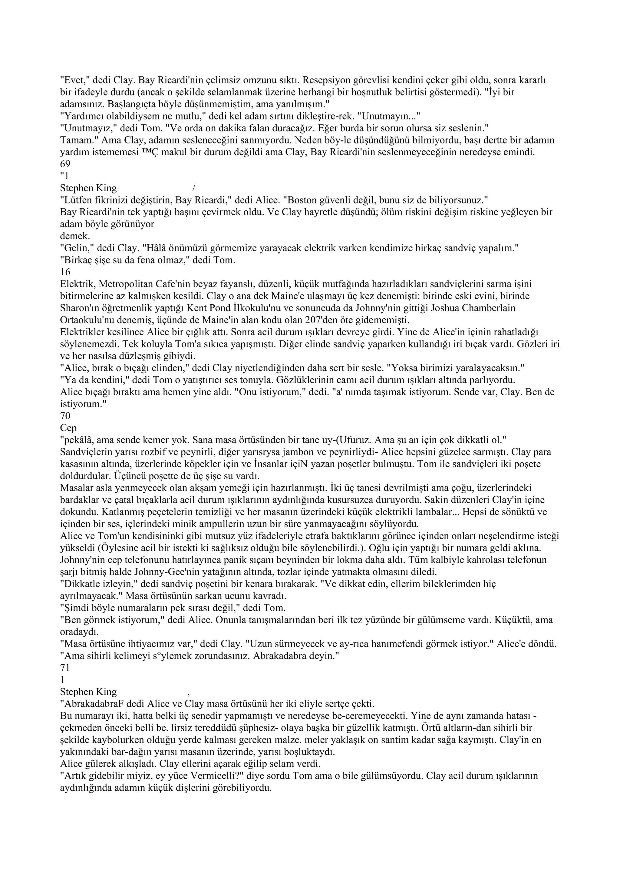 "Evet," dedi Clay. Bay Ricardi'nin çelimsiz omzunu sıktı. Resepsiyon görevlisi kendini çeker gibi oldu, sonra kararlı
bir ifadeyle durdu (ancak o şekilde selamlanmak üzerine herhangi bir hoşnutluk belirtisi göstermedi). "İyi bir
adamsınız. Başlangıçta böyle düşünmemiştim, ama yanılmışım."
"Yardımcı olabildiysem ne mutlu," dedi kel adam sırtını dikleştire-rek. "Unutmayın..."
"Unutmayız," dedi Tom. "Ve orda on dakika falan duracağız. Eğer burda bir sorun olursa siz seslenin."
Tamam." Ama Clay, adamın sesleneceğini sanmıyordu. Neden böy-le düşündüğünü bilmiyordu, başı dertte bir adamın
yardım istememesi ™Ç makul bir durum değildi ama Clay, Bay Ricardi'nin seslenmeyeceğinin neredeyse emindi.
69
"1
Stephen King                      /
"Lütfen fikrinizi değiştirin, Bay Ricardi," dedi Alice. "Boston güvenli değil, bunu siz de biliyorsunuz."
Bay Ricardi'nin tek yaptığı başını çevirmek oldu. Ve Clay hayretle düşündü; ölüm riskini değişim riskine yeğleyen bir
adam böyle görünüyor
demek.
"Gelin," dedi Clay. "Hâlâ önümüzü görmemize yarayacak elektrik varken kendimize birkaç sandviç yapalım."
"Birkaç şişe su da fena olmaz," dedi Tom.
16
Elektrik, Metropolitan Cafe'nin beyaz fayanslı, düzenli, küçük mutfağında hazırladıkları sandviçlerini sarma işini
bitirmelerine az kalmışken kesildi. Clay o ana dek Maine'e ulaşmayı üç kez denemişti: birinde eski evini, birinde
Sharon'ın öğretmenlik yaptığı Kent Pond İlkokulu'nu ve sonuncuda da Johnny'nin gittiği Joshua Chamberlain
Ortaokulu'nu denemiş, üçünde de Maine'in alan kodu olan 207'den öte gidememişti.
Elektrikler kesilince Alice bir çığlık attı. Sonra acil durum ışıkları devreye girdi. Yine de Alice'in içinin rahatladığı
söylenemezdi. Tek koluyla Tom'a sıkıca yapışmıştı. Diğer elinde sandviç yaparken kullandığı iri bıçak vardı. Gözleri iri
ve her nasılsa düzleşmiş gibiydi.
"Alice, bırak o bıçağı elinden," dedi Clay niyetlendiğinden daha sert bir sesle. "Yoksa birimizi yaralayacaksın."
"Ya da kendini," dedi Tom o yatıştırıcı ses tonuyla. Gözlüklerinin camı acil durum ışıkları altında parlıyordu.
Alice bıçağı bıraktı ama hemen yine aldı. "Onu istiyorum," dedi. "a' nımda taşımak istiyorum. Sende var, Clay. Ben de
istiyorum."
70
Cep
"pekâlâ, ama sende kemer yok. Sana masa örtüsünden bir tane uy-(Ufuruz. Ama şu an için çok dikkatli ol."
Sandviçlerin yarısı rozbif ve peynirli, diğer yarısrysa jambon ve peynirliydi- Alice hepsini güzelce sarmıştı. Clay para
kasasının altında, üzerlerinde köpekler için ve İnsanlar içiN yazan poşetler bulmuştu. Tom ile sandviçleri iki poşete
doldurdular. Üçüncü poşette de üç şişe su vardı.
Masalar asla yenmeyecek olan akşam yemeği için hazırlanmıştı. İki üç tanesi devrilmişti ama çoğu, üzerlerindeki
bardaklar ve çatal bıçaklarla acil durum ışıklarının aydınlığında kusursuzca duruyordu. Sakin düzenleri Clay'in içine
dokundu. Katlanmış peçetelerin temizliği ve her masanın üzerindeki küçük elektrikli lambalar... Hepsi de sönüktü ve
içinden bir ses, içlerindeki minik ampullerin uzun bir süre yanmayacağını söylüyordu.
Alice ve Tom'un kendisininki gibi mutsuz yüz ifadeleriyle etrafa baktıklarını görünce içinden onları neşelendirme isteği
yükseldi (Öylesine acil bir istekti ki sağlıksız olduğu bile söylenebilirdi.). Oğlu için yaptığı bir numara geldi aklına.
Johnny'nin cep telefonunu hatırlayınca panik sıçanı beyninden bir lokma daha aldı. Tüm kalbiyle kahrolası telefonun
şarjı bitmiş halde Johnny-Gee'nin yatağının altında, tozlar içinde yatmakta olmasını diledi.
"Dikkatle izleyin," dedi sandviç poşetini bir kenara bırakarak. "Ve dikkat edin, ellerim bileklerimden hiç
ayrılmayacak." Masa örtüsünün sarkan ucunu kavradı.
"Şimdi böyle numaraların pek sırası değil," dedi Tom.
"Ben görmek istiyorum," dedi Alice. Onunla tanışmalarından beri ilk tez yüzünde bir gülümseme vardı. Küçüktü, ama
oradaydı.
"Masa örtüsüne ihtiyacımız var," dedi Clay. "Uzun sürmeyecek ve ay-rıca hanımefendi görmek istiyor." Alice'e döndü.
"Ama sihirli kelimeyi s°ylemek zorundasınız. Abrakadabra deyin."
71
1
Stephen King                    ,
"AbrakadabraF dedi Alice ve Clay masa örtüsünü her iki eliyle sertçe çekti.
Bu numarayı iki, hatta belki üç senedir yapmamıştı ve neredeyse be-ceremeyecekti. Yine de aynı zamanda hatası -
çekmeden önceki belli be. lirsiz tereddüdü şüphesiz- olaya başka bir güzellik katmıştı. Örtü altların-dan sihirli bir
şekilde kaybolurken olduğu yerde kalması gereken malze. meler yaklaşık on santim kadar sağa kaymıştı. Clay'in en
yakınındaki bar-dağın yarısı masanın üzerinde, yarısı boşluktaydı.
Alice gülerek alkışladı. Clay ellerini açarak eğilip selam verdi.
"Artık gidebilir miyiz, ey yüce Vermicelli?" diye sordu Tom ama o bile gülümsüyordu. Clay acil durum ışıklarının
aydınlığında adamın küçük dişlerini görebiliyordu.
 