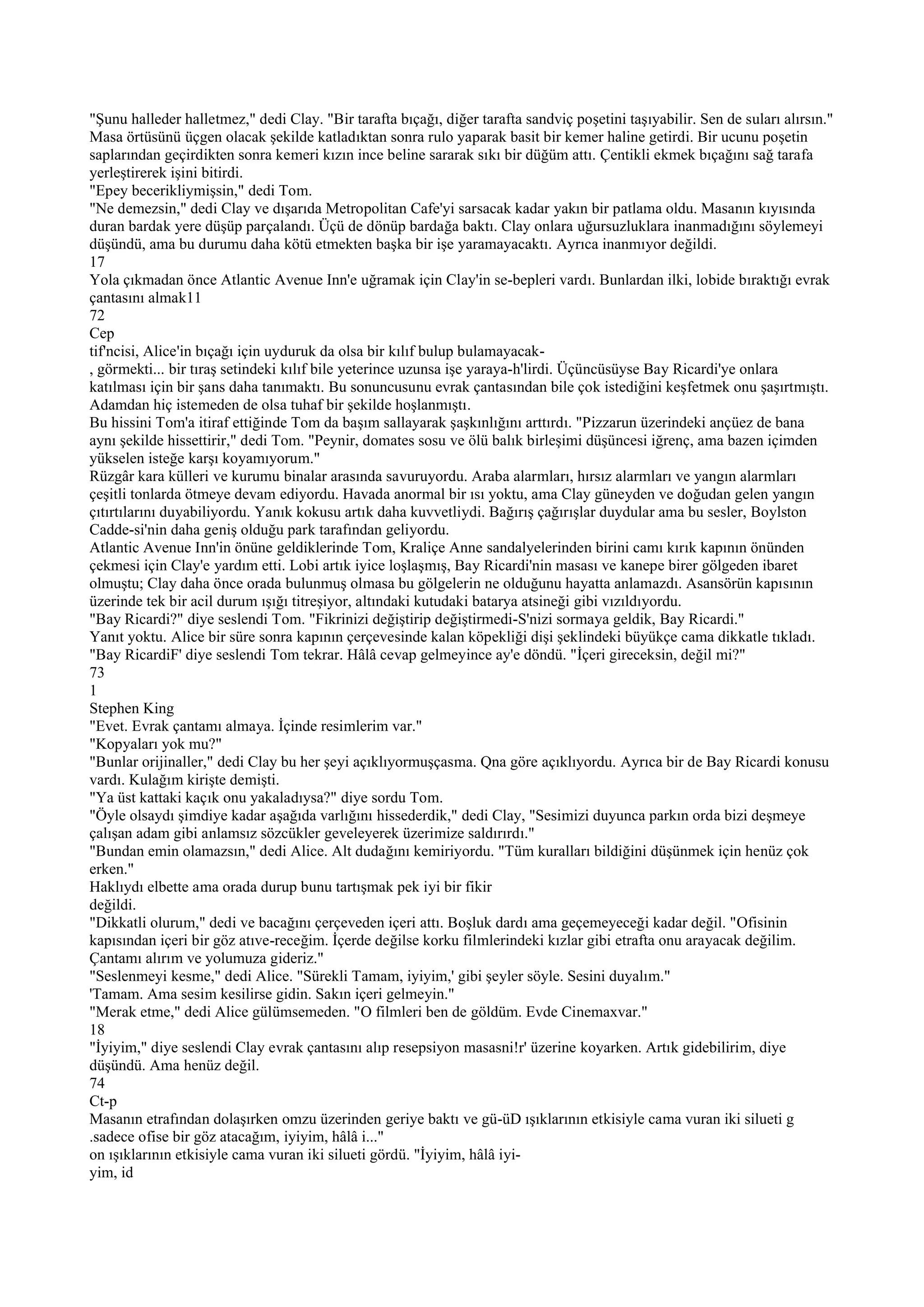 "Şunu halleder halletmez," dedi Clay. "Bir tarafta bıçağı, diğer tarafta sandviç poşetini taşıyabilir. Sen de suları alırsın."
Masa örtüsünü üçgen olacak şekilde katladıktan sonra rulo yaparak basit bir kemer haline getirdi. Bir ucunu poşetin
saplarından geçirdikten sonra kemeri kızın ince beline sararak sıkı bir düğüm attı. Çentikli ekmek bıçağını sağ tarafa
yerleştirerek işini bitirdi.
"Epey becerikliymişsin," dedi Tom.
"Ne demezsin," dedi Clay ve dışarıda Metropolitan Cafe'yi sarsacak kadar yakın bir patlama oldu. Masanın kıyısında
duran bardak yere düşüp parçalandı. Üçü de dönüp bardağa baktı. Clay onlara uğursuzluklara inanmadığını söylemeyi
düşündü, ama bu durumu daha kötü etmekten başka bir işe yaramayacaktı. Ayrıca inanmıyor değildi.
17
Yola çıkmadan önce Atlantic Avenue Inn'e uğramak için Clay'in se-bepleri vardı. Bunlardan ilki, lobide bıraktığı evrak
çantasını almak11
72
Cep
tif'ncisi, Alice'in bıçağı için uyduruk da olsa bir kılıf bulup bulamayacak-
, görmekti... bir tıraş setindeki kılıf bile yeterince uzunsa işe yaraya-h'lirdi. Üçüncüsüyse Bay Ricardi'ye onlara
katılması için bir şans daha tanımaktı. Bu sonuncusunu evrak çantasından bile çok istediğini keşfetmek onu şaşırtmıştı.
Adamdan hiç istemeden de olsa tuhaf bir şekilde hoşlanmıştı.
Bu hissini Tom'a itiraf ettiğinde Tom da başım sallayarak şaşkınlığını arttırdı. "Pizzarun üzerindeki ançüez de bana
aynı şekilde hissettirir," dedi Tom. "Peynir, domates sosu ve ölü balık birleşimi düşüncesi iğrenç, ama bazen içimden
yükselen isteğe karşı koyamıyorum."
Rüzgâr kara külleri ve kurumu binalar arasında savuruyordu. Araba alarmları, hırsız alarmları ve yangın alarmları
çeşitli tonlarda ötmeye devam ediyordu. Havada anormal bir ısı yoktu, ama Clay güneyden ve doğudan gelen yangın
çıtırtılarını duyabiliyordu. Yanık kokusu artık daha kuvvetliydi. Bağırış çağırışlar duydular ama bu sesler, Boylston
Cadde-si'nin daha geniş olduğu park tarafından geliyordu.
Atlantic Avenue Inn'in önüne geldiklerinde Tom, Kraliçe Anne sandalyelerinden birini camı kırık kapının önünden
çekmesi için Clay'e yardım etti. Lobi artık iyice loşlaşmış, Bay Ricardi'nin masası ve kanepe birer gölgeden ibaret
olmuştu; Clay daha önce orada bulunmuş olmasa bu gölgelerin ne olduğunu hayatta anlamazdı. Asansörün kapısının
üzerinde tek bir acil durum ışığı titreşiyor, altındaki kutudaki batarya atsineği gibi vızıldıyordu.
"Bay Ricardi?" diye seslendi Tom. "Fikrinizi değiştirip değiştirmedi-S'nizi sormaya geldik, Bay Ricardi."
Yanıt yoktu. Alice bir süre sonra kapının çerçevesinde kalan köpekliği dişi şeklindeki büyükçe cama dikkatle tıkladı.
"Bay RicardiF' diye seslendi Tom tekrar. Hâlâ cevap gelmeyince ay'e döndü. "İçeri gireceksin, değil mi?"
73
1
Stephen King
"Evet. Evrak çantamı almaya. İçinde resimlerim var."
"Kopyaları yok mu?"
"Bunlar orijinaller," dedi Clay bu her şeyi açıklıyormuşçasma. Qna göre açıklıyordu. Ayrıca bir de Bay Ricardi konusu
vardı. Kulağım kirişte demişti.
"Ya üst kattaki kaçık onu yakaladıysa?" diye sordu Tom.
"Öyle olsaydı şimdiye kadar aşağıda varlığını hissederdik," dedi Clay, "Sesimizi duyunca parkın orda bizi deşmeye
çalışan adam gibi anlamsız sözcükler geveleyerek üzerimize saldırırdı."
"Bundan emin olamazsın," dedi Alice. Alt dudağını kemiriyordu. "Tüm kuralları bildiğini düşünmek için henüz çok
erken."
Haklıydı elbette ama orada durup bunu tartışmak pek iyi bir fikir
değildi.
"Dikkatli olurum," dedi ve bacağını çerçeveden içeri attı. Boşluk dardı ama geçemeyeceği kadar değil. "Ofisinin
kapısından içeri bir göz atıve-receğim. İçerde değilse korku filmlerindeki kızlar gibi etrafta onu arayacak değilim.
Çantamı alırım ve yolumuza gideriz."
"Seslenmeyi kesme," dedi Alice. "Sürekli Tamam, iyiyim,' gibi şeyler söyle. Sesini duyalım."
'Tamam. Ama sesim kesilirse gidin. Sakın içeri gelmeyin."
"Merak etme," dedi Alice gülümsemeden. "O filmleri ben de göldüm. Evde Cinemaxvar."
18
"İyiyim," diye seslendi Clay evrak çantasını alıp resepsiyon masasni!r' üzerine koyarken. Artık gidebilirim, diye
düşündü. Ama henüz değil.
74
Ct-p
Masanın etrafından dolaşırken omzu üzerinden geriye baktı ve gü-üD ışıklarının etkisiyle cama vuran iki silueti g
.sadece ofise bir göz atacağım, iyiyim, hâlâ i..."
on ışıklarının etkisiyle cama vuran iki silueti gördü. "İyiyim, hâlâ iyi-
yim, id
 